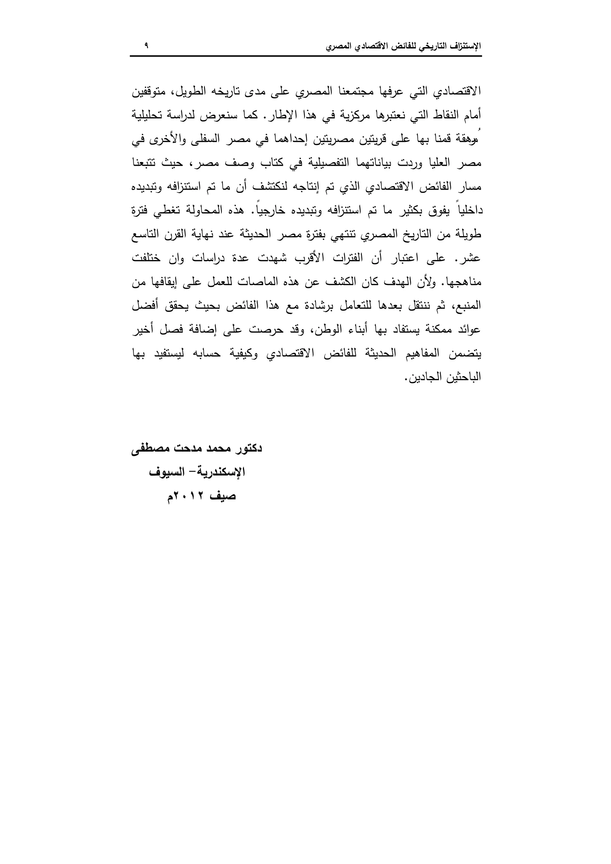 ‫اﻻﻗﺗﺻ‬ ‫ﻟﻠﻔﺎﺋض‬ ‫اﻟﺗﺎرﯾﺧﻲ‬ ‫اف‬‫ز‬‫اﻹﺳﺗﻧ‬‫ي‬‫اﻟﻣﺻر‬ ‫ﺎدي‬٩
‫ﻣد‬ ‫ﻋﻠﻰ‬ ‫ي‬‫اﻟﻣﺻر‬ ‫ﻣﺟﺗﻣﻌﻧﺎ‬ ‫ﻋرﻓﻬﺎ‬ ‫اﻟﺗﻲ‬ ‫اﻻﻗﺗﺻﺎدي‬‫ﻣﺗوﻗﻔﯾن‬ ،‫اﻟطوﯾل‬ ‫ﯾﺧﻪ‬‫ر‬‫ﺗﺎ‬ ‫ى‬
‫اﻹطﺎر‬ ‫ﻫذا‬ ‫ﻓﻲ‬ ‫ﯾﺔ‬‫ز‬‫ﻣرﻛ‬ ‫ﻫﺎ‬‫ﻧﻌﺗﺑر‬ ‫اﻟﺗﻲ‬ ‫اﻟﻧﻘﺎط‬ ‫أﻣﺎم‬.‫ﺗﺣﻠﯾﻠﯾﺔ‬ ‫اﺳﺔ‬‫ر‬‫ﻟد‬ ‫ﺳﻧﻌرض‬ ‫ﻛﻣﺎ‬
‫ﻓﻲ‬ ‫ى‬‫اﻷﺧر‬‫و‬ ‫اﻟﺳﻔﻠﻰ‬ ‫ﻣﺻر‬ ‫ﻓﻲ‬ ‫إﺣداﻫﻣﺎ‬ ‫ﯾﺗﯾن‬‫ر‬‫ﻣﺻ‬ ‫ﯾﺗﯾن‬‫ر‬‫ﻗ‬ ‫ﻋﻠﻰ‬ ‫ﺑﻬﺎ‬ ‫ﻗﻣﻧﺎ‬ ‫ﻫﻘﺔ‬‫ر‬ ُ‫ﻣ‬
‫ﺗﺗﺑﻌﻧﺎ‬ ‫ﺣﯾث‬ ،‫ﻣﺻر‬ ‫وﺻف‬ ‫ﻛﺗﺎب‬ ‫ﻓﻲ‬ ‫اﻟﺗﻔﺻﯾﻠﯾﺔ‬ ‫ﺑﯾﺎﻧﺎﺗﻬﻣﺎ‬ ‫وردت‬ ‫اﻟﻌﻠﯾﺎ‬ ‫ﻣﺻر‬
‫اﻟذي‬ ‫اﻻﻗﺗﺻﺎدي‬ ‫اﻟﻔﺎﺋض‬ ‫ﻣﺳﺎر‬‫وﺗﺑدﯾدﻩ‬ ‫اﻓﻪ‬‫ز‬‫اﺳﺗﻧ‬ ‫ﺗم‬ ‫ﻣﺎ‬ ‫أن‬ ‫ﻟﻧﻛﺗﺷف‬ ‫إﻧﺗﺎﺟﻪ‬ ‫ﺗم‬
ً‫ﺧﺎرﺟﯾﺎ‬ ‫وﺗﺑدﯾدﻩ‬ ‫اﻓﻪ‬‫ز‬‫اﺳﺗﻧ‬ ‫ﺗم‬ ‫ﻣﺎ‬ ‫ﺑﻛﺛﯾر‬ ‫ﯾﻔوق‬ ً‫داﺧﻠﯾﺎ‬.‫ة‬‫ر‬‫ﻓﺗ‬ ‫ﺗﻐطﻲ‬ ‫اﻟﻣﺣﺎوﻟﺔ‬ ‫ﻫذﻩ‬
‫اﻟﺗﺎﺳﻊ‬ ‫اﻟﻘرن‬ ‫ﻧﻬﺎﯾﺔ‬ ‫ﻋﻧد‬ ‫اﻟﺣدﯾﺛﺔ‬ ‫ﻣﺻر‬ ‫ة‬‫ر‬‫ﺑﻔﺗ‬ ‫ﺗﻧﺗﻬﻲ‬ ‫ي‬‫اﻟﻣﺻر‬ ‫ﯾﺦ‬‫ر‬‫اﻟﺗﺎ‬ ‫ﻣن‬ ‫طوﯾﻠﺔ‬
‫ﻋﺷر‬.‫ﺧﺗﻠﻔت‬ ‫ان‬‫و‬ ‫اﺳﺎت‬‫ر‬‫د‬ ‫ﻋدة‬ ‫ﺷﻬدت‬ ‫اﻷﻗرب‬ ‫ات‬‫ر‬‫اﻟﻔﺗ‬ ‫أن‬ ‫اﻋﺗﺑﺎر‬ ‫ﻋﻠﻰ‬
‫ﻣﻧﺎﻫﺟﻬﺎ‬.‫ﻣن‬ ‫إﯾﻘﺎﻓﻬﺎ‬ ‫ﻋﻠﻰ‬ ‫ﻟﻠﻌﻣل‬ ‫اﻟﻣﺎﺻﺎت‬ ‫ﻫذﻩ‬ ‫ﻋن‬ ‫اﻟﻛﺷف‬ ‫ﻛﺎن‬ ‫اﻟﻬدف‬ ‫ﻷن‬‫و‬
‫أﻓﺿل‬ ‫ﯾﺣﻘق‬ ‫ﺑﺣﯾث‬ ‫اﻟﻔﺎﺋض‬ ‫ﻫذا‬ ‫ﻣﻊ‬ ‫ﺑرﺷﺎدة‬ ‫ﻟﻠﺗﻌﺎﻣل‬ ‫ﺑﻌدﻫﺎ‬ ‫ﻧﻧﺗﻘل‬ ‫ﺛم‬ ،‫اﻟﻣﻧﺑﻊ‬
‫أﺧﯾر‬ ‫ﻓﺻل‬ ‫إﺿﺎﻓﺔ‬ ‫ﻋﻠﻰ‬ ‫ﺣرﺻت‬ ‫وﻗد‬ ،‫اﻟوطن‬ ‫أﺑﻧﺎء‬ ‫ﺑﻬﺎ‬ ‫ﯾﺳﺗﻔﺎد‬ ‫ﻣﻣﻛﻧﺔ‬ ‫اﺋد‬‫و‬‫ﻋ‬
‫ﺑﻬﺎ‬ ‫ﻟﯾﺳﺗﻔﯾد‬ ‫ﺣﺳﺎﺑﻪ‬ ‫وﻛﯾﻔﯾﺔ‬ ‫اﻻﻗﺗﺻﺎدي‬ ‫ﻟﻠﻔﺎﺋض‬ ‫اﻟﺣدﯾﺛﺔ‬ ‫اﻟﻣﻔﺎﻫﯾم‬ ‫ﯾﺗﺿﻣن‬
‫اﻟ‬‫اﻟﺟﺎدﯾن‬ ‫ﺑﺎﺣﺛﯾن‬.
‫ﻣﺻطﻔﻰ‬ ‫ﻣدﺣت‬ ‫ﻣﺣﻣد‬ ‫دﻛﺗور‬
‫اﻹﺳﻛﻧدرﯾﺔ‬-‫اﻟﺳﯾوف‬
‫ﺻﯾف‬٢٠١٢‫م‬
 