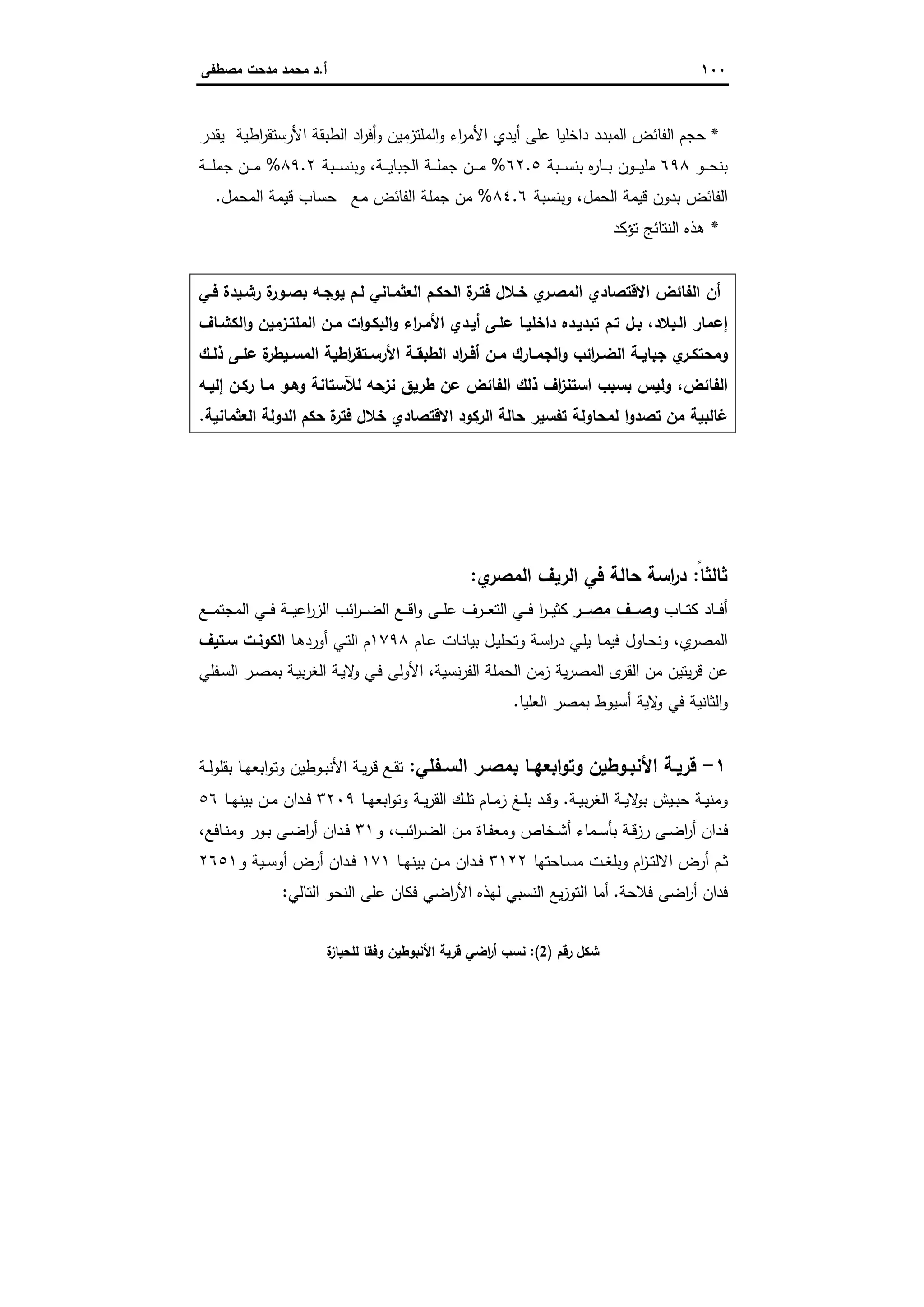 ١٠٠‫أ‬.‫ﻣﺻطﻔﻰ‬ ‫ﻣدﺣت‬ ‫ﻣﺣﻣد‬ ‫د‬
*‫اطﯾﺔ‬‫ر‬‫اﻷرﺳﺗﻘ‬ ‫اﻟطﺑﻘﺔ‬ ‫اد‬‫ر‬‫أﻓ‬‫و‬ ‫اﻟﻣﻠﺗزﻣﯾن‬‫و‬ ‫اء‬‫ر‬‫اﻷﻣ‬ ‫أﯾدي‬ ‫ﻋﻠﻰ‬ ‫داﺧﻠﯾﺎ‬ ‫اﻟﻣﺑدد‬ ‫اﻟﻔﺎﺋض‬ ‫ﺣﺟم‬‫ﯾﻘدر‬
‫ـو‬‫ـ‬‫ـ‬‫ـ‬‫ﺣ‬‫ﺑﻧ‬٦٩٨‫ـﺑﺔ‬‫ـ‬‫ـ‬‫ـ‬‫ﺳ‬‫ﺑﻧ‬ ‫ﻩ‬‫ر‬‫ـﺎ‬‫ـ‬‫ـ‬‫ـ‬‫ﺑ‬ ‫ـون‬‫ـ‬‫ـ‬‫ـ‬‫ﯾ‬‫ﻣﻠ‬٦٢.٥%‫ـﺔ‬‫ـ‬‫ـ‬‫ـ‬‫ﯾ‬‫اﻟﺟﺑﺎ‬ ‫ـﺔ‬‫ـ‬‫ـ‬‫ـ‬‫ﻠ‬‫ﺟﻣ‬ ‫ـن‬‫ـ‬‫ـ‬‫ـ‬‫ﻣ‬‫ـﺑﺔ‬‫ـ‬‫ـ‬‫ـ‬‫ﺳ‬‫وﺑﻧ‬ ،٨٩.٢%‫ـﺔ‬‫ـ‬‫ـ‬‫ـ‬‫ﻠ‬‫ﺟﻣ‬ ‫ـن‬‫ـ‬‫ـ‬‫ـ‬‫ﻣ‬
‫اﻟﺣﻣل‬ ‫ﻗﯾﻣﺔ‬ ‫ﺑدون‬ ‫اﻟﻔﺎﺋض‬،‫وﺑﻧﺳﺑﺔ‬٨٤.٦%‫ﻣﻊ‬ ‫اﻟﻔﺎﺋض‬ ‫ﺟﻣﻠﺔ‬ ‫ﻣن‬‫اﻟﻣﺣﻣل‬ ‫ﻗﯾﻣﺔ‬ ‫ﺣﺳﺎب‬.
*‫ﺗؤﻛد‬ ‫اﻟﻧﺗﺎﺋﺞ‬ ‫ﻫذﻩ‬
‫ﻓـﻲ‬ ‫رﺷـﯾدة‬ ‫ة‬‫ﺑﺻـور‬ ‫ﯾوﺟـﻪ‬ ‫ﻟـم‬ ‫اﻟﻌﺛﻣـﺎﻧﻲ‬ ‫اﻟﺣﻛـم‬ ‫ة‬‫ﻓﺗـر‬ ‫ﺧـﻼل‬ ‫ي‬‫اﻟﻣﺻـر‬ ‫اﻻﻗﺗﺻﺎدي‬ ‫اﻟﻔﺎﺋض‬ ‫أن‬
‫اﻟﻣﻠﺗـزﻣﯾن‬ ‫ﻣـن‬ ‫ات‬‫و‬‫اﻟﺑﻛـ‬‫و‬ ‫اء‬‫ر‬‫اﻷﻣـ‬ ‫أﯾـدي‬ ‫ﻋﻠـﻰ‬ ‫داﺧﻠﯾـﺎ‬ ‫ﺗﺑدﯾـدﻩ‬ ‫ﺗـم‬ ‫ﺑـل‬ ،‫اﻟـﺑﻼد‬ ‫إﻋﻣﺎر‬‫اﻟﻛﺷـﺎف‬‫و‬
‫ـك‬‫ـ‬‫ذﻟ‬ ‫ـﻰ‬‫ـ‬‫ﻋﻠ‬ ‫ة‬‫ـﯾطر‬‫ـ‬‫اﻟﻣﺳ‬ ‫اطﯾﺔ‬‫ر‬‫ـﺗﻘ‬‫ـ‬‫اﻷرﺳ‬ ‫ـﺔ‬‫ـ‬‫اﻟطﺑﻘ‬ ‫اد‬‫ر‬‫ـ‬‫ـ‬‫أﻓ‬ ‫ـن‬‫ـ‬‫ﻣ‬ ‫ـﺎرك‬‫ـ‬‫اﻟﺟﻣ‬‫و‬ ‫اﺋب‬‫ر‬‫ـ‬‫ـ‬‫اﻟﺿ‬ ‫ـﺔ‬‫ـ‬‫ﺟﺑﺎﯾ‬ ‫ي‬‫ـر‬‫ـ‬‫وﻣﺣﺗﻛ‬
‫إﻟﯾـﻪ‬ ‫رﻛـن‬ ‫ﻣـﺎ‬ ‫وﻫـو‬ ‫ﻟﻶﺳﺗﺎﻧﺔ‬ ‫ﻧزﺣﻪ‬ ‫طرﯾق‬ ‫ﻋن‬ ‫اﻟﻔﺎﺋض‬ ‫ذﻟك‬ ‫اف‬‫ز‬‫اﺳﺗﻧ‬ ‫ﺑﺳﺑب‬ ‫وﻟﯾس‬ ،‫اﻟﻔﺎﺋض‬
‫اﻟﻌﺛﻣﺎﻧﯾﺔ‬ ‫اﻟدوﻟﺔ‬ ‫ﺣﻛم‬ ‫ة‬‫ﻓﺗر‬ ‫ﺧﻼل‬ ‫اﻻﻗﺗﺻﺎدي‬ ‫اﻟرﻛود‬ ‫ﺣﺎﻟﺔ‬ ‫ﺗﻔﺳﯾر‬ ‫ﻟﻣﺣﺎوﻟﺔ‬ ‫ا‬‫و‬‫ﺗﺻد‬ ‫ﻣن‬ ‫ﻏﺎﻟﺑﯾﺔ‬.
‫ﺛﺎ‬ً‫ﻟﺛﺎ‬:‫ي‬‫اﻟﻣﺻر‬ ‫اﻟرﯾف‬ ‫ﻓﻲ‬ ‫ﺣﺎﻟﺔ‬ ‫اﺳﺔ‬‫ر‬‫د‬:
‫ـﺎب‬‫ـ‬‫ـ‬‫ﺗ‬‫ﻛ‬ ‫ـﺎد‬‫ـ‬‫ـ‬‫ﻓ‬‫أ‬‫ﻣﺻـــر‬ ‫وﺻـــف‬‫ـﻊ‬‫ـ‬‫ـ‬‫ﻣ‬‫اﻟﻣﺟﺗ‬ ‫ـﻲ‬‫ـ‬‫ـ‬‫ﻓ‬ ‫ـﺔ‬‫ـ‬‫ـ‬‫ﯾ‬‫اﻋ‬‫ر‬‫اﻟز‬ ‫اﺋب‬‫ر‬‫ـ‬‫ـ‬‫ـ‬‫ﺿ‬‫اﻟ‬ ‫ـﻊ‬‫ـ‬‫ـ‬‫ﻗ‬‫ا‬‫و‬ ‫ـﻰ‬‫ـ‬‫ـ‬‫ﻠ‬‫ﻋ‬ ‫ـرف‬‫ـ‬‫ـ‬‫ﻌ‬‫اﻟﺗ‬ ‫ـﻲ‬‫ـ‬‫ـ‬‫ﻓ‬ ‫ا‬‫ر‬‫ـ‬‫ـ‬‫ـ‬‫ﯾ‬‫ﻛﺛ‬
‫ي‬‫اﻟﻣﺻر‬،‫ـﺎم‬‫ﻋ‬ ‫ـﺎت‬‫ﻧ‬‫ﺑﯾﺎ‬ ‫ـل‬‫ﯾ‬‫وﺗﺣﻠ‬ ‫ـﺔ‬‫ﺳ‬‫ا‬‫ر‬‫د‬ ‫ـﻲ‬‫ﻠ‬‫ﯾ‬ ‫ـﺎ‬‫ﻣ‬‫ﻓﯾ‬ ‫ـﺎول‬‫ﺣ‬‫وﻧ‬١٧٩٨‫ـﺎ‬‫ﻫ‬‫أورد‬ ‫ـﻲ‬‫ﺗ‬‫اﻟ‬ ‫م‬‫ﺳـﺗﯾف‬ ‫اﻟﻛوﻧـت‬
‫ﻧﺳﯾﺔ‬‫ر‬‫اﻟﻔ‬ ‫اﻟﺣﻣﻠﺔ‬ ‫زﻣن‬ ‫ﯾﺔ‬‫ر‬‫اﻟﻣﺻ‬ ‫ى‬‫اﻟﻘر‬ ‫ﻣن‬ ‫ﯾﺗﯾن‬‫ر‬‫ﻗ‬ ‫ﻋن‬،‫ا‬ ‫ـر‬‫ﺻ‬‫ﺑﻣ‬ ‫ـﺔ‬‫ﯾ‬‫ﺑ‬‫ر‬‫اﻟﻐ‬ ‫ـﺔ‬‫ﯾ‬‫ﻻ‬‫و‬ ‫ـﻲ‬‫ﻓ‬ ‫اﻷوﻟﻰ‬‫ـﻔﻠﻲ‬‫ﺳ‬‫ﻟ‬
‫اﻟﻌﻠﯾﺎ‬ ‫ﺑﻣﺻر‬ ‫أﺳﯾوط‬ ‫ﻻﯾﺔ‬‫و‬ ‫ﻓﻲ‬ ‫اﻟﺛﺎﻧﯾﺔ‬‫و‬.
١-‫ـﻔﻠﻲ‬‫ـ‬‫اﻟﺳ‬ ‫ـر‬‫ـ‬‫ﺑﻣﺻ‬ ‫ـﺎ‬‫ـ‬‫اﺑﻌﻬ‬‫و‬‫وﺗ‬ ‫ـوطﯾن‬‫ـ‬‫اﻷﻧﺑ‬ ‫ـﺔ‬‫ـ‬‫ﻗرﯾ‬:‫ـﺔ‬‫ـ‬‫ﻟ‬‫ﺑﻘﻠو‬ ‫ـﺎ‬‫ـ‬‫ﻬ‬‫اﺑﻌ‬‫و‬‫وﺗ‬ ‫ـوطﯾن‬‫ـ‬‫ﺑ‬‫اﻷﻧ‬ ‫ـﺔ‬‫ـ‬‫ﯾ‬‫ر‬‫ﻗ‬ ‫ـﻊ‬‫ـ‬‫ﻘ‬‫ﺗ‬
‫ـﺔ‬‫ـ‬‫ﯾ‬‫ﺑ‬‫ر‬‫اﻟﻐ‬ ‫ـﺔ‬‫ـ‬‫ﯾ‬‫ﻻ‬‫ﺑو‬ ‫ـﯾش‬‫ـ‬‫ﺑ‬‫ﺣ‬ ‫ـﺔ‬‫ـ‬‫ﯾ‬‫وﻣﻧ‬.‫ـﺎ‬‫ـ‬‫ﻬ‬‫اﺑﻌ‬‫و‬‫وﺗ‬ ‫ـﺔ‬‫ـ‬‫ﯾ‬‫ر‬‫اﻟﻘ‬ ‫ـك‬‫ـ‬‫ﻠ‬‫ﺗ‬ ‫ـﺎم‬‫ـ‬‫ﻣ‬‫ز‬ ‫ـﻎ‬‫ـ‬‫ﻠ‬‫ﺑ‬ ‫ـد‬‫ـ‬‫ﻗ‬‫و‬٣٢٠٩‫ـﺎ‬‫ـ‬‫ﻬ‬‫ﺑﯾﻧ‬ ‫ـن‬‫ـ‬‫ﻣ‬ ‫ـدان‬‫ـ‬‫ﻓ‬٥٦
‫اﺋب‬‫ر‬‫ـ‬‫ـ‬‫ﺿ‬‫اﻟ‬ ‫ـن‬‫ـ‬‫ﻣ‬ ‫ـﺎة‬‫ـ‬‫ﻔ‬‫وﻣﻌ‬ ‫ـﺧﺎص‬‫ـ‬‫ﺷ‬‫أ‬ ‫ـﻣﺎء‬‫ـ‬‫ﺳ‬‫ﺑﺄ‬ ‫ـﺔ‬‫ـ‬‫ﻗ‬‫رز‬ ‫ـﻰ‬‫ـ‬‫ﺿ‬‫ا‬‫ر‬‫أ‬ ‫ـدان‬‫ﻓ‬،‫و‬٣١‫ـدا‬‫ـ‬‫ﻓ‬‫ـﺎﻓﻊ‬‫ـ‬‫ﻧ‬‫وﻣ‬ ‫ـور‬‫ـ‬‫ﺑ‬ ‫ـﻰ‬‫ـ‬‫ﺿ‬‫ا‬‫ر‬‫أ‬ ‫ن‬،
‫ـﺎﺣﺗﻬﺎ‬‫ـ‬‫ﺳ‬‫ﻣ‬ ‫ـت‬‫ـ‬‫ﻐ‬‫وﺑﻠ‬ ‫ام‬‫ز‬‫ـ‬‫ـ‬‫ﺗ‬‫اﻻﻟ‬ ‫أرض‬ ‫ـم‬‫ـ‬‫ﺛ‬٣١٢٢‫ـﺎ‬‫ـ‬‫ﻬ‬‫ﺑﯾﻧ‬ ‫ـن‬‫ـ‬‫ﻣ‬ ‫ـدان‬‫ـ‬‫ﻓ‬١٧١‫و‬ ‫ـﯾﺔ‬‫ـ‬‫ﺳ‬‫أو‬ ‫أرض‬ ‫ـدان‬‫ـ‬‫ﻓ‬٢٦٥١
‫ﻓﻼﺣﺔ‬ ‫اﺿﻰ‬‫ر‬‫أ‬ ‫ﻓدان‬.‫اﻟﺗﺎﻟﻲ‬ ‫اﻟﻧﺣو‬ ‫ﻋﻠﻰ‬ ‫ﻓﻛﺎن‬ ‫اﺿﻲ‬‫ر‬‫اﻷ‬ ‫ﻟﻬذﻩ‬ ‫اﻟﻧﺳﺑﻲ‬ ‫ﯾﻊ‬‫ز‬‫اﻟﺗو‬ ‫أﻣﺎ‬:
‫رﻗم‬ ‫ﺷﻛل‬)2:(‫ة‬‫ز‬‫ﻟﻠﺣﯾﺎ‬ ‫وﻓﻘﺎ‬ ‫اﻷﻧﺑوطﯾن‬ ‫ﻗرﯾﺔ‬ ‫اﺿﻲ‬‫ر‬‫أ‬ ‫ﻧﺳب‬
 