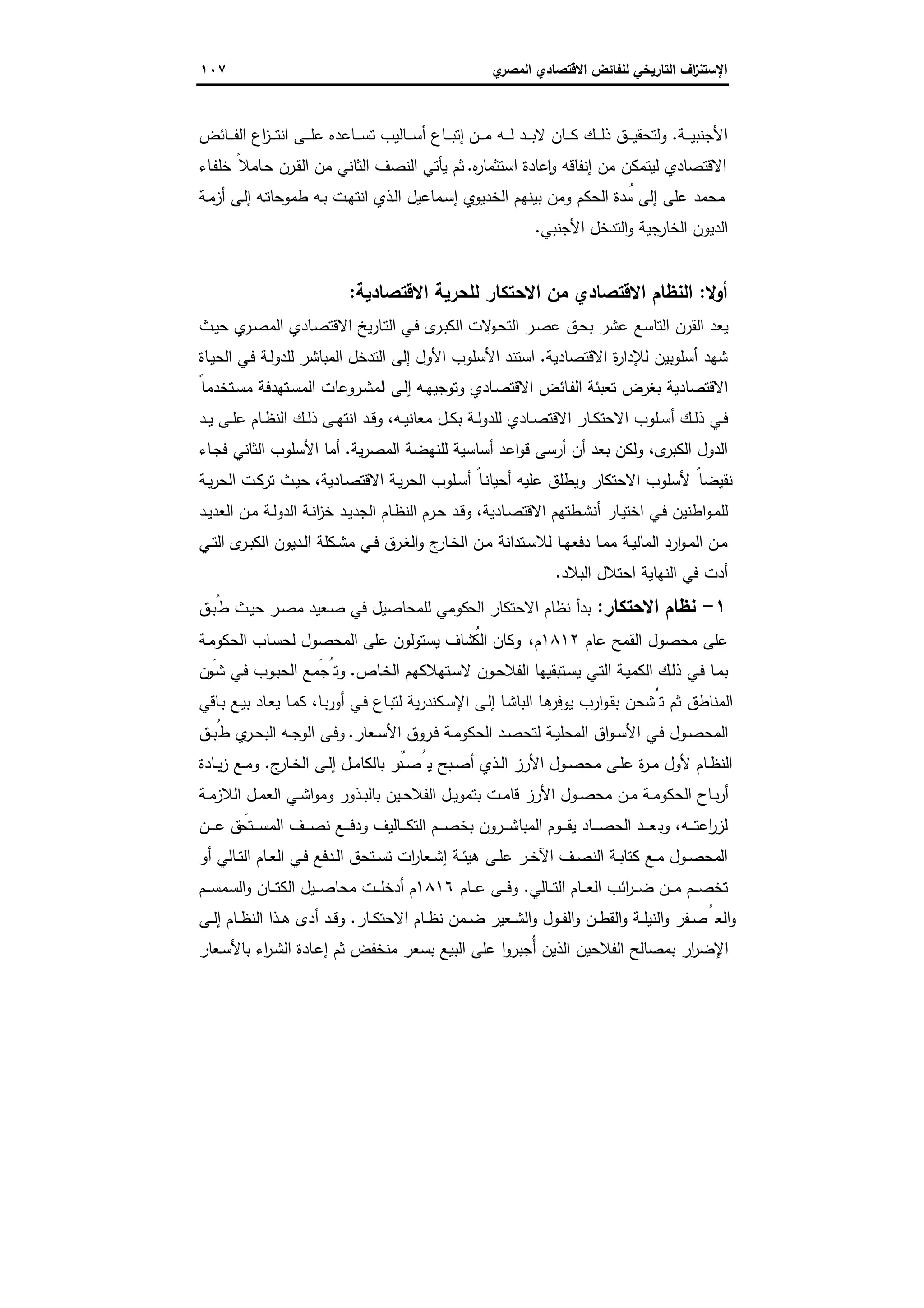 ‫اﻻﻗﺗﺻ‬ ‫ﻟﻠﻔﺎﺋض‬ ‫اﻟﺗﺎرﯾﺧﻲ‬ ‫اف‬‫ز‬‫اﻹﺳﺗﻧ‬‫ي‬‫اﻟﻣﺻر‬ ‫ﺎدي‬١٠٧
‫ـﺔ‬‫ـ‬‫ـ‬‫ـ‬‫ﯾ‬‫اﻷﺟﻧﺑ‬.‫ـن‬‫ـ‬‫ـ‬‫ـ‬‫ﻣ‬ ‫ـﻪ‬‫ـ‬‫ـ‬‫ـ‬‫ﻟ‬ ‫ـد‬‫ـ‬‫ـ‬‫ـ‬‫ﺑ‬‫ﻻ‬ ‫ـﺎن‬‫ـ‬‫ـ‬‫ـ‬‫ﻛ‬ ‫ـك‬‫ـ‬‫ـ‬‫ـ‬‫ﻟ‬‫ذ‬ ‫ـق‬‫ـ‬‫ـ‬‫ـ‬‫ﯾ‬‫وﻟﺗﺣﻘ‬‫ـﺎﺋض‬‫ـ‬‫ـ‬‫ـ‬‫ﻔ‬‫اﻟ‬ ‫اع‬‫ز‬‫ـ‬‫ـ‬‫ـ‬‫ـ‬‫ﺗ‬‫اﻧ‬ ‫ـﻰ‬‫ـ‬‫ـ‬‫ـ‬‫ﻠ‬‫ﻋ‬ ‫ـﺎﻋدﻩ‬‫ـ‬‫ـ‬‫ـ‬‫ﺳ‬‫ﺗ‬ ‫ـﺎﻟﯾب‬‫ـ‬‫ـ‬‫ـ‬‫ﺳ‬‫أ‬ ‫ـﺎع‬‫ـ‬‫ـ‬‫ـ‬‫ﺑ‬‫إﺗ‬
‫ﻩ‬‫ر‬‫اﺳﺗﺛﻣﺎ‬ ‫ﻋﺎدة‬ ٕ‫ا‬‫و‬ ‫إﻧﻔﺎﻗﻪ‬ ‫ﻣن‬ ‫ﻟﯾﺗﻣﻛن‬ ‫اﻻﻗﺗﺻﺎدي‬.‫ـﺎء‬‫ﻔ‬‫ﺧﻠ‬ ً‫ـﺎﻣﻼ‬‫ﺣ‬ ‫ـرن‬‫ﻘ‬‫اﻟ‬ ‫ﻣن‬ ‫اﻟﺛﺎﻧﻲ‬ ‫اﻟﻧﺻف‬ ‫ﯾﺄﺗﻲ‬ ‫ﺛم‬
‫ـﺔ‬‫ﻣ‬‫أز‬ ‫ـﻰ‬‫ﻟ‬‫إ‬ ‫ـﻪ‬‫ﺗ‬‫طﻣوﺣﺎ‬ ‫ـﻪ‬‫ﺑ‬ ‫ـت‬‫ﻬ‬‫اﻧﺗ‬ ‫ـذي‬‫ﻟ‬‫ا‬ ‫ـﻣﺎﻋﯾل‬‫ﺳ‬‫إ‬ ‫اﻟﺧدﯾوي‬ ‫ﺑﯾﻧﻬم‬ ‫وﻣن‬ ‫اﻟﺣﻛم‬ ‫دة‬ ُ‫ﺳ‬ ‫إﻟﻰ‬ ‫ﻋﻠﻰ‬ ‫ﻣﺣﻣد‬
‫اﻷﺟﻧﺑﻲ‬ ‫اﻟﺗدﺧل‬‫و‬ ‫ﺟﯾﺔ‬‫اﻟﺧﺎر‬ ‫اﻟدﯾون‬.
‫أوﻻ‬:‫اﻻ‬ ‫اﻟﻧظﺎم‬‫ﻗﺗﺻﺎدي‬‫اﻻﻗﺗﺻﺎدﯾﺔ‬ ‫ﻟﻠﺣرﯾﺔ‬ ‫اﻻﺣﺗﻛﺎر‬ ‫ﻣن‬:
‫ـث‬‫ﯾ‬‫ﺣ‬ ‫ي‬‫ـر‬‫ﺻ‬‫اﻟﻣ‬ ‫ـﺎدي‬‫ﺻ‬‫اﻻﻗﺗ‬ ‫ﯾﺦ‬‫ر‬‫ـﺎ‬‫ﺗ‬‫اﻟ‬ ‫ـﻲ‬‫ﻓ‬ ‫ى‬‫ـر‬‫ﺑ‬‫اﻟﻛ‬ ‫ﻻت‬‫ـو‬‫ﺣ‬‫اﻟﺗ‬ ‫ـر‬‫ﺻ‬‫ﻋ‬ ‫ـق‬‫ﺣ‬‫ﺑ‬ ‫ﻋﺷر‬ ‫اﻟﺗﺎﺳﻊ‬ ‫اﻟﻘرن‬ ‫ﯾﻌد‬
‫اﻻﻗﺗﺻﺎدﯾﺔ‬ ‫ة‬‫ر‬‫ﻟﻺدا‬ ‫أﺳﻠوﺑﯾن‬ ‫ﺷﻬد‬.‫ـﺎة‬‫ﯾ‬‫اﻟﺣ‬ ‫ـﻲ‬‫ﻓ‬ ‫ـﺔ‬‫ﻟ‬‫ﻟﻠدو‬ ‫اﻟﻣﺑﺎﺷر‬ ‫اﻟﺗدﺧل‬ ‫إﻟﻰ‬ ‫اﻷول‬ ‫اﻷﺳﻠوب‬ ‫اﺳﺗﻧد‬
‫ا‬ ‫ـﻰ‬‫ﻟ‬‫إ‬ ‫ـﻪ‬‫ﻬ‬‫وﺗوﺟﯾ‬ ‫ـﺎدي‬‫ﺻ‬‫اﻻﻗﺗ‬ ‫ـﺎﺋض‬‫ﻔ‬‫اﻟ‬ ‫ﺗﻌﺑﺋﺔ‬ ‫ﺑﻐرض‬ ‫اﻻﻗﺗﺻﺎدﯾﺔ‬ً‫ـﺗﺧدﻣﺎ‬‫ﺳ‬‫ﻣ‬ ‫ـﺗﻬدﻓﺔ‬‫ﺳ‬‫اﻟﻣ‬ ‫ـروﻋﺎت‬‫ﺷ‬‫ﻟﻣ‬
‫ـﻪ‬‫ـ‬‫ﯾ‬‫ﻣﻌﺎﻧ‬ ‫ـل‬‫ـ‬‫ﻛ‬‫ﺑ‬ ‫ـﺔ‬‫ـ‬‫ﻟ‬‫ﻟﻠدو‬ ‫ـﺎدي‬‫ـ‬‫ﺻ‬‫اﻻﻗﺗ‬ ‫ـﺎر‬‫ـ‬‫ﻛ‬‫اﻻﺣﺗ‬ ‫ـﻠوب‬‫ـ‬‫ﺳ‬‫أ‬ ‫ـك‬‫ـ‬‫ﻟ‬‫ذ‬ ‫ـﻲ‬‫ـ‬‫ﻓ‬،‫ـد‬‫ـ‬‫ﯾ‬ ‫ـﻰ‬‫ـ‬‫ﻠ‬‫ﻋ‬ ‫ـﺎم‬‫ـ‬‫ظ‬‫اﻟﻧ‬ ‫ـك‬‫ـ‬‫ﻟ‬‫ذ‬ ‫ـﻰ‬‫ـ‬‫ﻬ‬‫اﻧﺗ‬ ‫ـد‬‫ـ‬‫ﻗ‬‫و‬
‫ى‬‫اﻟﻛﺑر‬ ‫اﻟدول‬،‫ﯾﺔ‬‫ر‬‫اﻟﻣﺻ‬ ‫ﻟﻠﻧﻬﺿﺔ‬ ‫أﺳﺎﺳﯾﺔ‬ ‫اﻋد‬‫و‬‫ﻗ‬ ‫أرﺳﻰ‬ ‫أن‬ ‫ﺑﻌد‬ ‫وﻟﻛن‬.‫ـﺎء‬‫ﺟ‬‫ﻓ‬ ‫اﻟﺛﺎﻧﻲ‬ ‫اﻷﺳﻠوب‬ ‫أﻣﺎ‬
‫ـﺎدﯾﺔ‬‫ﺻ‬‫اﻻﻗﺗ‬ ‫ـﺔ‬‫ﯾ‬‫ر‬‫اﻟﺣ‬ ‫ـﻠوب‬‫ﺳ‬‫أ‬ ً‫ـﺎ‬‫ﻧ‬‫أﺣﯾﺎ‬ ‫ﻋﻠﯾﻪ‬ ‫وﯾطﻠق‬ ‫اﻻﺣﺗﻛﺎر‬ ‫ﻷﺳﻠوب‬ ً‫ﻧﻘﯾﺿﺎ‬،‫ـﺔ‬‫ﯾ‬‫ر‬‫اﻟﺣ‬ ‫ـت‬‫ﻛ‬‫ﺗر‬ ‫ـث‬‫ﯾ‬‫ﺣ‬
‫ـﺎدﯾﺔ‬‫ـ‬‫ﺻ‬‫اﻻﻗﺗ‬ ‫ـطﺗﻬم‬‫ﺷ‬‫أﻧ‬ ‫ـﺎر‬‫ﯾ‬‫اﺧﺗ‬ ‫ـﻲ‬‫ﻓ‬ ‫اطﻧﯾن‬‫و‬‫ـ‬‫ﻣ‬‫ﻟﻠ‬،‫ـد‬‫ـ‬‫ﯾ‬‫اﻟﻌد‬ ‫ـن‬‫ﻣ‬ ‫ـﺔ‬‫ﻟ‬‫اﻟدو‬ ‫ـﺔ‬‫ﻧ‬‫ا‬‫ز‬‫ﺧ‬ ‫ـد‬‫ـ‬‫ﯾ‬‫اﻟﺟد‬ ‫ـﺎم‬‫ظ‬‫اﻟﻧ‬ ‫ـرم‬‫ﺣ‬ ‫ـد‬‫ﻗ‬‫و‬
‫ـﻲ‬‫ـ‬‫ﺗ‬‫اﻟ‬ ‫ى‬‫ـر‬‫ـ‬‫ﺑ‬‫اﻟﻛ‬ ‫ـدﯾون‬‫ـ‬‫ﻟ‬‫ا‬ ‫ـﻛﻠﺔ‬‫ـ‬‫ﺷ‬‫ﻣ‬ ‫ـﻲ‬‫ـ‬‫ﻓ‬ ‫ـرق‬‫ـ‬‫ﻐ‬‫اﻟ‬‫و‬ ‫ج‬‫ـﺎر‬‫ـ‬‫ﺧ‬‫اﻟ‬ ‫ـن‬‫ـ‬‫ﻣ‬ ‫ـﺗداﻧﺔ‬‫ـ‬‫ﺳ‬‫ﻟﻼ‬ ‫ـﺎ‬‫ـ‬‫ﻬ‬‫دﻓﻌ‬ ‫ـﺎ‬‫ـ‬‫ﻣ‬‫ﻣ‬ ‫ـﺔ‬‫ـ‬‫ﯾ‬‫اﻟﻣﺎﻟ‬ ‫ارد‬‫و‬‫ـ‬‫ـ‬‫ﻣ‬‫اﻟ‬ ‫ـن‬‫ـ‬‫ﻣ‬
‫اﻟﺑﻼد‬ ‫اﺣﺗﻼل‬ ‫اﻟﻧﻬﺎﯾﺔ‬ ‫ﻓﻲ‬ ‫أدت‬.
١-‫اﻻﺣﺗﻛﺎر‬ ‫ﻧظﺎم‬:‫اﻟﺣ‬ ‫اﻻﺣﺗﻛﺎر‬ ‫ﻧظﺎم‬ ‫ﺑدأ‬‫ـق‬‫ﺑ‬ُ‫ط‬ ‫ـث‬‫ﯾ‬‫ﺣ‬ ‫ـر‬‫ﺻ‬‫ﻣ‬ ‫ـﻌﯾد‬‫ﺻ‬ ‫ﻓﻲ‬ ‫ﻟﻠﻣﺣﺎﺻﯾل‬ ‫ﻛوﻣﻲ‬
‫ﻋﺎم‬ ‫اﻟﻘﻣﺢ‬ ‫ﻣﺣﺻول‬ ‫ﻋﻠﻰ‬١٨١٢‫م‬،‫ـﺔ‬‫ﻣ‬‫اﻟﺣﻛو‬ ‫ـﺎب‬‫ﺳ‬‫ﻟﺣ‬ ‫اﻟﻣﺣﺻول‬ ‫ﻋﻠﻰ‬ ‫ﯾﺳﺗوﻟون‬ ‫ُﺷﺎف‬‫اﻟﻛ‬ ‫وﻛﺎن‬
‫ـﺎص‬‫ﺧ‬‫اﻟ‬ ‫ـﺗﻬﻼﻛﻬم‬‫ﺳ‬‫ﻻ‬ ‫ـون‬‫ـ‬‫ﺣ‬‫اﻟﻔﻼ‬ ‫ـﺗﺑﻘﯾﻬﺎ‬‫ﺳ‬‫ﯾ‬ ‫ـﻲ‬‫ﺗ‬‫اﻟ‬ ‫ـﺔ‬‫ﯾ‬‫اﻟﻛﻣ‬ ‫ـك‬‫ﻟ‬‫ذ‬ ‫ـﻲ‬‫ﻓ‬ ‫ـﺎ‬‫ﻣ‬‫ﺑ‬.‫ن‬ َ‫ـو‬‫ـ‬‫ﺷ‬ ‫ـﻲ‬‫ﻓ‬ ‫ـوب‬‫ﺑ‬‫اﻟﺣ‬ ‫ـﻊ‬ َ‫وﺗُﺟﻣ‬
‫أور‬ ‫ـﻲ‬‫ﻓ‬ ‫ـﺎع‬‫ﺑ‬‫ﻟﺗ‬ ‫ﯾﺔ‬‫ر‬‫ـﻛﻧد‬‫ﺳ‬‫اﻹ‬ ‫ـﻰ‬‫ﻟ‬‫إ‬ ‫ـﺎ‬‫ﺷ‬‫اﻟﺑﺎ‬ ‫ـﺎ‬‫ﻫ‬‫ﯾوﻓر‬ ‫ارب‬‫و‬‫ـ‬‫ﻘ‬‫ﺑ‬ ‫ﺗُﺷﺣن‬ ‫ﺛم‬ ‫اﻟﻣﻧﺎطق‬‫ـﺎ‬‫ﺑ‬،‫ـﺎﻗﻲ‬‫ﺑ‬ ‫ـﻊ‬‫ﯾ‬‫ﺑ‬ ‫ـﺎد‬‫ﻌ‬‫ﯾ‬ ‫ـﺎ‬‫ﻣ‬‫ﻛ‬
‫ـﻌﺎر‬‫ـ‬‫ﺳ‬‫اﻷ‬ ‫ـروق‬‫ـ‬‫ﻓ‬ ‫ـﺔ‬‫ـ‬‫ﻣ‬‫اﻟﺣﻛو‬ ‫ـد‬‫ـ‬‫ﺻ‬‫ﻟﺗﺣ‬ ‫ـﺔ‬‫ـ‬‫ﯾ‬‫اﻟﻣﺣﻠ‬ ‫اق‬‫و‬‫ـ‬‫ـ‬‫ﺳ‬‫اﻷ‬ ‫ـﻲ‬‫ـ‬‫ﻓ‬ ‫ـول‬‫ـ‬‫ﺻ‬‫اﻟﻣﺣ‬.‫ـق‬‫ـ‬‫ﺑ‬ُ‫ط‬ ‫ي‬‫ـر‬‫ـ‬‫ﺣ‬‫اﻟﺑ‬ ‫ـﻪ‬‫ـ‬‫ﺟ‬‫اﻟو‬ ‫ـﻰ‬‫ـ‬‫ﻓ‬‫و‬
‫ج‬‫ـﺎر‬‫ـ‬‫ﺧ‬‫اﻟ‬ ‫ـﻰ‬‫ـ‬‫ﻟ‬‫إ‬ ‫ـل‬‫ـ‬‫ﻣ‬‫ﺑﺎﻟﻛﺎ‬ ‫ٌر‬‫ـد‬‫ـ‬‫ﺻ‬ُ‫ﯾ‬ ‫ـﺑﺢ‬‫ـ‬‫ﺻ‬‫أ‬ ‫ـذي‬‫ـ‬‫ﻟ‬‫ا‬ ‫اﻷرز‬ ‫ـول‬‫ـ‬‫ﺻ‬‫ﻣﺣ‬ ‫ـﻰ‬‫ـ‬‫ﻠ‬‫ﻋ‬ ‫ة‬‫ر‬‫ـ‬‫ـ‬‫ﻣ‬ ‫ﻷول‬ ‫ـﺎم‬‫ـ‬‫ظ‬‫اﻟﻧ‬.‫ـﺎدة‬‫ـ‬‫ﯾ‬‫ز‬ ‫ـﻊ‬‫ـ‬‫ﻣ‬‫و‬
‫ـﺔ‬‫ـ‬‫ﻣ‬‫اﻟﻼز‬ ‫ـل‬‫ـ‬‫ﻣ‬‫اﻟﻌ‬ ‫ـﻲ‬‫ـ‬‫ﺷ‬‫ا‬‫و‬‫وﻣ‬ ‫ـذور‬‫ـ‬‫ﺑ‬‫ﺑﺎﻟ‬ ‫ـﯾن‬‫ـ‬‫ﺣ‬‫اﻟﻔﻼ‬ ‫ـل‬‫ـ‬‫ﯾ‬‫ﺑﺗﻣو‬ ‫ـت‬‫ـ‬‫ﻣ‬‫ﻗﺎ‬ ‫اﻷرز‬ ‫ـول‬‫ـ‬‫ﺻ‬‫ﻣﺣ‬ ‫ـن‬‫ـ‬‫ﻣ‬ ‫ـﺔ‬‫ـ‬‫ﻣ‬‫اﻟﺣﻛو‬ ‫ـﺎح‬‫ـ‬‫ﺑ‬‫ر‬‫أ‬
‫ـﻪ‬‫ـ‬‫ـ‬‫ـ‬‫ﺗ‬‫اﻋ‬‫ر‬‫ﻟز‬،‫ـن‬‫ـ‬‫ـ‬‫ـ‬‫ﻋ‬ ‫ق‬ َ‫ـﺗﺣ‬‫ـ‬‫ـ‬‫ـ‬‫ﺳ‬‫اﻟﻣ‬ ‫ـف‬‫ـ‬‫ـ‬‫ـ‬‫ﺻ‬‫ﻧ‬ ‫ـﻊ‬‫ـ‬‫ـ‬‫ـ‬‫ﻓ‬‫ود‬ ‫ـﺎﻟﯾف‬‫ـ‬‫ـ‬‫ـ‬‫ﻛ‬‫اﻟﺗ‬ ‫ـم‬‫ـ‬‫ـ‬‫ـ‬‫ﺻ‬‫ﺑﺧ‬ ‫ـرون‬‫ـ‬‫ـ‬‫ـ‬‫ﺷ‬‫اﻟﻣﺑﺎ‬ ‫ـوم‬‫ـ‬‫ـ‬‫ـ‬‫ﻘ‬‫ﯾ‬ ‫ـﺎد‬‫ـ‬‫ـ‬‫ـ‬‫ﺻ‬‫اﻟﺣ‬ ‫ـد‬‫ـ‬‫ـ‬‫ـ‬‫ﻌ‬‫وﺑ‬
‫أو‬ ‫ـﺎﻟﻲ‬‫ـ‬‫ﺗ‬‫اﻟ‬ ‫ـﺎم‬‫ـ‬‫ﻌ‬‫اﻟ‬ ‫ـﻲ‬‫ـ‬‫ﻓ‬ ‫ـدﻓﻊ‬‫ـ‬‫ﻟ‬‫ا‬ ‫ـﺗﺣق‬‫ـ‬‫ﺳ‬‫ﺗ‬ ‫ات‬‫ر‬‫ـﻌﺎ‬‫ـ‬‫ﺷ‬‫إ‬ ‫ـﺔ‬‫ـ‬‫ﺋ‬‫ﻫﯾ‬ ‫ـﻰ‬‫ـ‬‫ﻠ‬‫ﻋ‬ ‫ـر‬‫ـ‬‫ﺧ‬‫اﻵ‬ ‫ـف‬‫ـ‬‫ﺻ‬‫اﻟﻧ‬ ‫ـﺔ‬‫ـ‬‫ﺑ‬‫ﻛﺗﺎ‬ ‫ـﻊ‬‫ـ‬‫ﻣ‬ ‫ـول‬‫ـ‬‫ﺻ‬‫اﻟﻣﺣ‬
‫ـﺎﻟﻲ‬‫ـ‬‫ـ‬‫ﺗ‬‫اﻟ‬ ‫ـﺎم‬‫ـ‬‫ـ‬‫ـ‬‫ﻌ‬‫اﻟ‬ ‫اﺋب‬‫ر‬‫ـ‬‫ـ‬‫ـ‬‫ﺿ‬ ‫ـن‬‫ـ‬‫ـ‬‫ﻣ‬ ‫ـم‬‫ـ‬‫ـ‬‫ﺻ‬‫ﺗﺧ‬.‫ـﺎم‬‫ـ‬‫ـ‬‫ﻋ‬ ‫ـﻰ‬‫ـ‬‫ـ‬‫ﻓ‬‫و‬١٨١٦‫ـم‬‫ـ‬‫ـ‬‫ـ‬‫ﺳ‬‫اﻟﺳﻣ‬‫و‬ ‫ـﺎن‬‫ـ‬‫ـ‬‫ﺗ‬‫اﻟﻛ‬ ‫ـﯾل‬‫ـ‬‫ـ‬‫ﺻ‬‫ﻣﺣﺎ‬ ‫ـت‬‫ـ‬‫ـ‬‫ـ‬‫ﻠ‬‫أدﺧ‬ ‫م‬
‫ـﻌﯾ‬‫ـ‬‫ﺷ‬‫اﻟ‬‫و‬ ‫ـول‬‫ـ‬‫ﻔ‬‫اﻟ‬‫و‬ ‫ـن‬‫ـ‬‫ط‬‫اﻟﻘ‬‫و‬ ‫ـﺔ‬‫ـ‬‫ﻠ‬‫اﻟﻧﯾ‬‫و‬ ‫ـﻔر‬‫ـ‬‫ﺻ‬ُ‫اﻟﻌ‬‫و‬‫ـﺎر‬‫ـ‬‫ﻛ‬‫اﻻﺣﺗ‬ ‫ـﺎم‬‫ـ‬‫ظ‬‫ﻧ‬ ‫ـﻣن‬‫ـ‬‫ﺿ‬ ‫ر‬.‫ـﻰ‬‫ـ‬‫ﻟ‬‫إ‬ ‫ـﺎم‬‫ـ‬‫ظ‬‫اﻟﻧ‬ ‫ـذا‬‫ـ‬‫ﻫ‬ ‫أدى‬ ‫ـد‬‫ـ‬‫ﻗ‬‫و‬
‫ـﻌﺎر‬‫ﺳ‬‫ﺑﺎﻷ‬ ‫اء‬‫ر‬‫ـ‬‫ﺷ‬‫اﻟ‬ ‫ـﺎدة‬‫ﻋ‬‫إ‬ ‫ﺛم‬ ‫ﻣﻧﺧﻔض‬ ‫ﺑﺳﻌر‬ ‫اﻟﺑﯾﻊ‬ ‫ﻋﻠﻰ‬ ‫ا‬‫و‬‫ُﺟﺑر‬‫أ‬ ‫اﻟذﯾن‬ ‫اﻟﻔﻼﺣﯾن‬ ‫ﺑﻣﺻﺎﻟﺢ‬ ‫ار‬‫ر‬‫اﻹﺿ‬
 