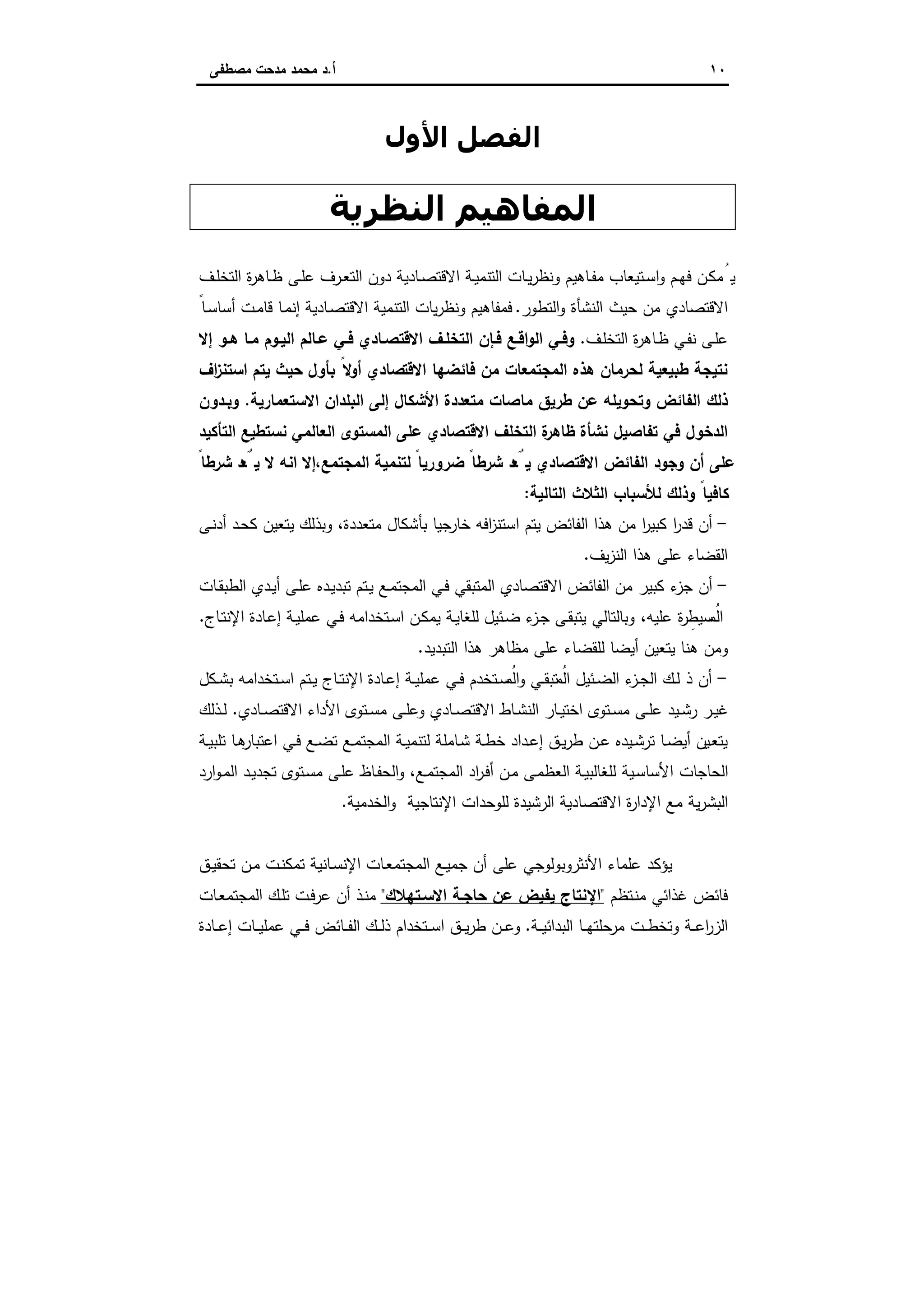 ١٠‫أ‬.‫ﻣﺻطﻔﻰ‬ ‫ﻣدﺣت‬ ‫ﻣﺣﻣد‬ ‫د‬
‫اﻟ‬‫ﻔ‬‫اﻷول‬ ‫ﺼﻞ‬
‫اﻟﻨﻈﺮﻳﺔ‬ ‫اﻟﻤﻔﺎھﯿﻢ‬
‫اﻟﺗ‬ ‫ـﺎت‬‫ـ‬‫ﯾ‬‫ر‬‫وﻧظ‬ ‫ـﺎﻫﯾم‬‫ـ‬‫ﻔ‬‫ﻣ‬ ‫ـﺗﯾﻌﺎب‬‫ـ‬‫ﺳ‬‫ا‬‫و‬ ‫ـم‬‫ـ‬‫ﻬ‬‫ﻓ‬ ‫ـن‬‫ﻛ‬‫ﻣ‬ُ‫ﯾ‬‫ـف‬‫ـ‬‫ﻠ‬‫اﻟﺗﺧ‬ ‫ة‬‫ر‬‫ـﺎﻫ‬‫ـ‬‫ظ‬ ‫ـﻰ‬‫ـ‬‫ﻠ‬‫ﻋ‬ ‫ـرف‬‫ـ‬‫ﻌ‬‫اﻟﺗ‬ ‫دون‬ ‫ـﺎدﯾﺔ‬‫ـ‬‫ﺻ‬‫اﻻﻗﺗ‬ ‫ـﺔ‬‫ﯾ‬‫ﻧﻣ‬
‫اﻟﺗطور‬‫و‬ ‫اﻟﻧﺷﺄة‬ ‫ﺣﯾث‬ ‫ﻣن‬ ‫اﻻﻗﺗﺻﺎدي‬.ً‫ـﺎ‬‫ﺳ‬‫أﺳﺎ‬ ‫ـت‬‫ﻣ‬‫ﻗﺎ‬ ‫ـﺎ‬‫ﻣ‬‫إﻧ‬ ‫ـﺎدﯾﺔ‬‫ﺻ‬‫اﻻﻗﺗ‬ ‫اﻟﺗﻧﻣﯾﺔ‬ ‫ﯾﺎت‬‫ر‬‫وﻧظ‬ ‫ﻓﻣﻔﺎﻫﯾم‬
‫ـف‬‫ﻠ‬‫اﻟﺗﺧ‬ ‫ة‬‫ر‬‫ـﺎﻫ‬‫ظ‬ ‫ـﻲ‬‫ﻔ‬‫ﻧ‬ ‫ـﻰ‬‫ﻠ‬‫ﻋ‬.‫إﻻ‬ ‫ـو‬‫ـ‬‫ﻫ‬ ‫ﻣـﺎ‬ ‫اﻟﯾـوم‬ ‫ﻋـﺎﻟم‬ ‫ـﻲ‬‫ـ‬‫ﻓ‬ ‫اﻻﻗﺗﺻـﺎدي‬ ‫اﻟﺗﺧﻠـف‬ ‫ﻓـﺈن‬ ‫ـﻊ‬‫ـ‬‫اﻗ‬‫و‬‫اﻟ‬ ‫وﻓـﻲ‬
‫اﻻﻗﺗ‬ ‫ﻓﺎﺋﺿﻬﺎ‬ ‫ﻣن‬ ‫اﻟﻣﺟﺗﻣﻌﺎت‬ ‫ﻫذﻩ‬ ‫ﻟﺣرﻣﺎن‬ ‫طﺑﯾﻌﯾﺔ‬ ‫ﻧﺗﯾﺟﺔ‬‫اف‬‫ز‬‫اﺳﺗﻧ‬ ‫ﯾﺗم‬ ‫ﺣﯾث‬ ‫ﺑﺄول‬ ً‫أوﻻ‬ ‫ﺻﺎدي‬
‫اﻻﺳﺗﻌﻣﺎرﯾﺔ‬ ‫اﻟﺑﻠدان‬ ‫إﻟﻰ‬ ‫اﻷﺷﻛﺎل‬ ‫ﻣﺗﻌددة‬ ‫ﻣﺎﺻﺎت‬ ‫طرﯾق‬ ‫ﻋن‬ ‫وﺗﺣوﯾﻠﻪ‬ ‫اﻟﻔﺎﺋض‬ ‫ذﻟك‬.‫وﺑـدون‬
‫اﻟﺗﺄﻛﯾد‬ ‫ﻧﺳﺗطﯾﻊ‬ ‫اﻟﻌﺎﻟﻣﻲ‬ ‫اﻟﻣﺳﺗوى‬ ‫ﻋﻠﻰ‬ ‫اﻻﻗﺗﺻﺎدي‬ ‫اﻟﺗﺧﻠف‬ ‫ة‬‫ظﺎﻫر‬ ‫ﻧﺷﺄة‬ ‫ﺗﻔﺎﺻﯾل‬ ‫ﻓﻲ‬ ‫اﻟدﺧول‬
،‫اﻟﻣﺟﺗﻣﻊ‬ ‫ﻟﺗﻧﻣﯾﺔ‬ ً‫ﺿرورﯾﺎ‬ ً‫ﺷرطﺎ‬ ‫د‬ َ‫ﻌ‬ُ‫ﯾ‬ ‫اﻻﻗﺗﺻﺎدي‬ ‫اﻟﻔﺎﺋض‬ ‫وﺟود‬ ‫أن‬ ‫ﻋﻠﻰ‬ً‫ﺷرطﺎ‬ ‫د‬ َ‫ﻌ‬ُ‫ﯾ‬ ‫ﻻ‬ ‫اﻧﻪ‬ ‫إﻻ‬
‫اﻟﺗﺎﻟﯾﺔ‬ ‫اﻟﺛﻼث‬ ‫ﻟﻸﺳﺑﺎب‬ ‫وذﻟك‬ ً‫ﻛﺎﻓﯾﺎ‬:
-‫ـﻰ‬‫ﻧ‬‫أد‬ ‫ـد‬‫ﺣ‬‫ﻛ‬ ‫ﯾﺗﻌﯾن‬ ‫وﺑذﻟك‬ ،‫ﻣﺗﻌددة‬ ‫ﺑﺄﺷﻛﺎل‬ ‫ﺟﯾﺎ‬‫ﺧﺎر‬ ‫اﻓﻪ‬‫ز‬‫اﺳﺗﻧ‬ ‫ﯾﺗم‬ ‫اﻟﻔﺎﺋض‬ ‫ﻫذا‬ ‫ﻣن‬ ‫ا‬‫ر‬‫ﻛﺑﯾ‬ ‫ا‬‫ر‬‫ﻗد‬ ‫أن‬
‫ﯾف‬‫ز‬‫اﻟﻧ‬ ‫ﻫذا‬ ‫ﻋﻠﻰ‬ ‫اﻟﻘﺿﺎء‬.
-‫ـﺎت‬‫ﻘ‬‫اﻟطﺑ‬ ‫ـدي‬‫ﯾ‬‫أ‬ ‫ـﻰ‬‫ﻠ‬‫ﻋ‬ ‫ـدﻩ‬‫ﯾ‬‫ﺗﺑد‬ ‫ـﺗم‬‫ﯾ‬ ‫ـﻊ‬‫ﻣ‬‫اﻟﻣﺟﺗ‬ ‫ـﻲ‬‫ﻓ‬ ‫اﻟﻣﺗﺑﻘﻲ‬ ‫اﻻﻗﺗﺻﺎدي‬ ‫اﻟﻔﺎﺋض‬ ‫ﻣن‬ ‫ﻛﺑﯾر‬ ‫ء‬‫ﺟز‬ ‫أن‬
ِ‫ﺳﯾط‬ ُ‫اﻟﻣ‬‫ـﺎج‬‫ﺗ‬‫اﻹﻧ‬ ‫ـﺎدة‬‫ﻋ‬‫إ‬ ‫ـﺔ‬‫ﯾ‬‫ﻋﻣﻠ‬ ‫ـﻲ‬‫ﻓ‬ ‫ـﺗﺧداﻣﻪ‬‫ﺳ‬‫ا‬ ‫ـن‬‫ﻛ‬‫ﯾﻣ‬ ‫ـﺔ‬‫ﯾ‬‫ﻟﻠﻐﺎ‬ ‫ـﺋﯾل‬‫ﺿ‬ ‫ء‬‫ـز‬‫ﺟ‬ ‫ـﻰ‬‫ﻘ‬‫ﯾﺗﺑ‬ ‫وﺑﺎﻟﺗﺎﻟﻲ‬ ،‫ﻋﻠﯾﻪ‬ ‫ة‬‫ر‬.
‫اﻟﺗﺑدﯾد‬ ‫ﻫذا‬ ‫ﻣظﺎﻫر‬ ‫ﻋﻠﻰ‬ ‫ﻟﻠﻘﺿﺎء‬ ‫أﯾﺿﺎ‬ ‫ﯾﺗﻌﯾن‬ ‫ﻫﻧﺎ‬ ‫وﻣن‬.
-‫ـﻛل‬‫ـ‬‫ﺷ‬‫ﺑ‬ ‫ـﺗﺧداﻣﻪ‬‫ـ‬‫ﺳ‬‫ا‬ ‫ـﺗم‬‫ـ‬‫ﯾ‬ ‫ـﺎج‬‫ـ‬‫ﺗ‬‫اﻹﻧ‬ ‫ـﺎدة‬‫ـ‬‫ﻋ‬‫إ‬ ‫ـﺔ‬‫ـ‬‫ﯾ‬‫ﻋﻣﻠ‬ ‫ـﻲ‬‫ـ‬‫ﻓ‬ ‫ـﺗﺧدم‬‫ـ‬‫ﺳ‬ ُ‫اﻟﻣ‬‫و‬ ‫ـﻲ‬‫ـ‬‫ﻘ‬‫ﺗﺑ‬ ُ‫اﻟﻣ‬ ‫ـﺋﯾل‬‫ـ‬‫ﺿ‬‫اﻟ‬ ‫ء‬‫ـز‬‫ـ‬‫ﺟ‬‫اﻟ‬ ‫ـك‬‫ـ‬‫ﻟ‬ ‫ذ‬ ‫أن‬
‫وﻋ‬ ‫ـﺎدي‬‫ـ‬‫ﺻ‬‫اﻻﻗﺗ‬ ‫ـﺎط‬‫ـ‬‫ﺷ‬‫اﻟﻧ‬ ‫ـﺎر‬‫ـ‬‫ﯾ‬‫اﺧﺗ‬ ‫ـﺗوى‬‫ـ‬‫ﺳ‬‫ﻣ‬ ‫ـﻰ‬‫ـ‬‫ﻠ‬‫ﻋ‬ ‫ـﯾد‬‫ـ‬‫ﺷ‬‫ر‬ ‫ـر‬‫ـ‬‫ﯾ‬‫ﻏ‬‫ـﺎدي‬‫ـ‬‫ﺻ‬‫اﻻﻗﺗ‬ ‫اﻷداء‬ ‫ـﺗوى‬‫ـ‬‫ﺳ‬‫ﻣ‬ ‫ـﻰ‬‫ـ‬‫ﻠ‬.‫ـذﻟك‬‫ـ‬‫ﻟ‬
‫ـﺔ‬‫ـ‬‫ﯾ‬‫ﺗﻠﺑ‬ ‫ـﺎ‬‫ـ‬‫ﻫ‬‫اﻋﺗﺑﺎر‬ ‫ـﻲ‬‫ـ‬‫ﻓ‬ ‫ـﻊ‬‫ـ‬‫ﺿ‬‫ﺗ‬ ‫ـﻊ‬‫ـ‬‫ﻣ‬‫اﻟﻣﺟﺗ‬ ‫ـﺔ‬‫ـ‬‫ﯾ‬‫ﻟﺗﻧﻣ‬ ‫ـﺎﻣﻠﺔ‬‫ﺷ‬ ‫ـﺔ‬‫ـ‬‫ط‬‫ﺧ‬ ‫ـداد‬‫ـ‬‫ﻋ‬‫إ‬ ‫ـق‬‫ـ‬‫ﯾ‬‫ر‬‫ط‬ ‫ـن‬‫ـ‬‫ﻋ‬ ‫ـﯾدﻩ‬‫ـ‬‫ﺷ‬‫ﺗر‬ ‫ـﺎ‬‫ـ‬‫ﺿ‬‫أﯾ‬ ‫ـﯾن‬‫ﻌ‬‫ﯾﺗ‬
‫ارد‬‫و‬‫ـ‬‫ﻣ‬‫اﻟ‬ ‫ـد‬‫ﯾ‬‫ﺗﺟد‬ ‫ـﺗوى‬‫ﺳ‬‫ﻣ‬ ‫ـﻰ‬‫ﻠ‬‫ﻋ‬ ‫ـﺎظ‬‫ﻔ‬‫اﻟﺣ‬‫و‬ ،‫ـﻊ‬‫ﻣ‬‫اﻟﻣﺟﺗ‬ ‫اد‬‫ر‬‫ـ‬‫ﻓ‬‫أ‬ ‫ـن‬‫ﻣ‬ ‫ـﻰ‬‫ﻣ‬‫اﻟﻌظ‬ ‫ـﺔ‬‫ﯾ‬‫ﻟﻠﻐﺎﻟﺑ‬ ‫ـﯾﺔ‬‫ﺳ‬‫اﻷﺳﺎ‬ ‫اﻟﺣﺎﺟﺎت‬
‫اﻟﺧد‬‫و‬ ‫اﻹﻧﺗﺎﺟﯾﺔ‬ ‫ﻟﻠوﺣدات‬ ‫اﻟرﺷﯾدة‬ ‫اﻻﻗﺗﺻﺎدﯾﺔ‬ ‫ة‬‫ر‬‫اﻹدا‬ ‫ﻣﻊ‬ ‫ﯾﺔ‬‫ر‬‫اﻟﺑﺷ‬‫ﻣﯾﺔ‬.
‫ـق‬‫ﯾ‬‫ﺗﺣﻘ‬ ‫ـن‬‫ﻣ‬ ‫ـت‬‫ﻧ‬‫ﺗﻣﻛ‬ ‫ـﺎﻧﯾﺔ‬‫ﺳ‬‫اﻹﻧ‬ ‫ـﺎت‬‫ﻌ‬‫اﻟﻣﺟﺗﻣ‬ ‫ـﻊ‬‫ﯾ‬‫ﺟﻣ‬ ‫أن‬ ‫ﻋﻠﻰ‬ ‫اﻷﻧﺛروﺑوﻟوﺟﻲ‬ ‫ﻋﻠﻣﺎء‬ ‫ﯾؤﻛد‬
‫ـﺗظم‬‫ﻧ‬‫ﻣ‬ ‫ﻏذاﺋﻲ‬ ‫ﻓﺎﺋض‬"‫اﻻﺳـﺗﻬﻼك‬ ‫ﺣﺎﺟـﺔ‬ ‫ﻋن‬ ‫ﯾﻔﯾض‬ ‫اﻹﻧﺗﺎج‬"‫ـﺎت‬‫ﻌ‬‫اﻟﻣﺟﺗﻣ‬ ‫ـك‬‫ﻠ‬‫ﺗ‬ ‫ـت‬‫ﻓ‬‫ﻋر‬ ‫أن‬ ‫ـذ‬‫ﻧ‬‫ﻣ‬
‫ـﺔ‬‫ـ‬‫ـ‬‫ﯾ‬‫اﻟﺑداﺋ‬ ‫ـﺎ‬‫ـ‬‫ـ‬‫ﻬ‬‫ﺣﻠﺗ‬‫ﻣر‬ ‫ـت‬‫ـ‬‫ـ‬‫ط‬‫وﺗﺧ‬ ‫ـﺔ‬‫ـ‬‫ـ‬‫ﻋ‬‫ا‬‫ر‬‫اﻟز‬.‫ـﺎدة‬‫ـ‬‫ـ‬‫ﻋ‬‫إ‬ ‫ـﺎت‬‫ـ‬‫ـ‬‫ﯾ‬‫ﻋﻣﻠ‬ ‫ـﻲ‬‫ـ‬‫ـ‬‫ﻓ‬ ‫ـﺎﺋض‬‫ـ‬‫ـ‬‫ﻔ‬‫اﻟ‬ ‫ـك‬‫ـ‬‫ـ‬‫ﻟ‬‫ذ‬ ‫ـﺗﺧدام‬‫ـ‬‫ـ‬‫ﺳ‬‫ا‬ ‫ـق‬‫ـ‬‫ـ‬‫ﯾ‬‫ر‬‫ط‬ ‫ـن‬‫ـ‬‫ـ‬‫ﻋ‬‫و‬
 