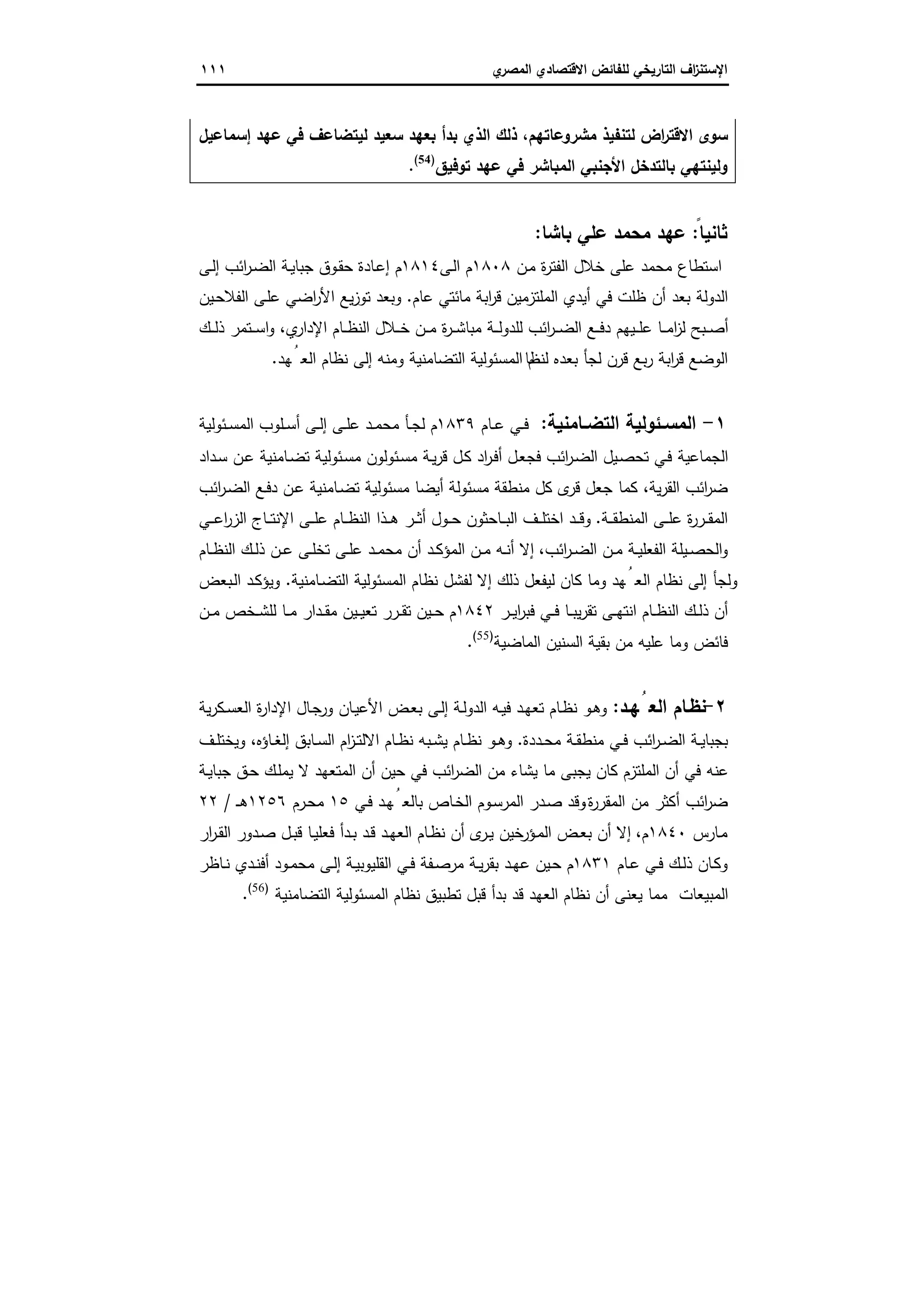 ‫اﻻﻗﺗﺻ‬ ‫ﻟﻠﻔﺎﺋض‬ ‫اﻟﺗﺎرﯾﺧﻲ‬ ‫اف‬‫ز‬‫اﻹﺳﺗﻧ‬‫ي‬‫اﻟﻣﺻر‬ ‫ﺎدي‬١١١
‫إﺳﻣﺎﻋﯾل‬ ‫ﻋﻬد‬ ‫ﻓﻲ‬ ‫ﻟﯾﺗﺿﺎﻋف‬ ‫ﺳﻌﯾد‬ ‫ﺑﻌﻬد‬ ‫ﺑدأ‬ ‫اﻟذي‬ ‫ذﻟك‬ ،‫ﻣﺷروﻋﺎﺗﻬم‬ ‫ﻟﺗﻧﻔﯾذ‬ ‫اض‬‫ر‬‫اﻻﻗﺗ‬ ‫ﺳوى‬
‫ﺗوﻓﯾق‬ ‫ﻋﻬد‬ ‫ﻓﻲ‬ ‫اﻟﻣﺑﺎﺷر‬ ‫اﻷﺟﻧﺑﻲ‬ ‫ﺑﺎﻟﺗدﺧل‬ ‫وﻟﯾﻧﺗﻬﻲ‬)54(
.
ً‫ﺛﺎﻧﯾﺎ‬:‫ﺑﺎﺷﺎ‬ ‫ﻋﻠﻲ‬ ‫ﻣﺣﻣد‬ ‫ﻋﻬد‬:
‫ﻋﻠﻰ‬ ‫ﻣﺣﻣد‬ ‫اﺳﺗطﺎع‬‫ـن‬‫ﻣ‬ ‫ة‬‫ر‬‫اﻟﻔﺗ‬ ‫ﺧﻼل‬١٨٠٨‫ـﻰ‬‫ﻟ‬‫ا‬ ‫م‬١٨١٤‫ـﻰ‬‫ﻟ‬‫إ‬ ‫اﺋب‬‫ر‬‫ـ‬‫ﺿ‬‫اﻟ‬ ‫ـﺔ‬‫ﯾ‬‫ﺟﺑﺎ‬ ‫ـوق‬‫ﻘ‬‫ﺣ‬ ‫ـﺎدة‬‫ﻋ‬‫إ‬ ‫م‬
‫ﻋﺎم‬ ‫ﻣﺎﺋﺗﻲ‬ ‫اﺑﺔ‬‫ر‬‫ﻗ‬ ‫اﻟﻣﻠﺗزﻣﯾن‬ ‫أﯾدي‬ ‫ﻓﻲ‬ ‫ظﻠت‬ ‫أن‬ ‫ﺑﻌد‬ ‫اﻟدوﻟﺔ‬.‫ـﯾن‬‫ﺣ‬‫اﻟﻔﻼ‬ ‫ـﻰ‬‫ﻠ‬‫ﻋ‬ ‫اﺿﻲ‬‫ر‬‫اﻷ‬ ‫ﯾﻊ‬‫ز‬‫ﺗو‬ ‫وﺑﻌد‬
‫ي‬‫اﻹدار‬ ‫ـﺎم‬‫ـ‬‫ـ‬‫ظ‬‫اﻟﻧ‬ ‫ـﻼل‬‫ـ‬‫ـ‬‫ﺧ‬ ‫ـن‬‫ـ‬‫ـ‬‫ﻣ‬ ‫ة‬‫ر‬‫ـ‬‫ـ‬‫ـ‬‫ﺷ‬‫ﻣﺑﺎ‬ ‫ـﺔ‬‫ـ‬‫ـ‬‫ﻟ‬‫ﻟﻠدو‬ ‫اﺋب‬‫ر‬‫ـ‬‫ـ‬‫ـ‬‫ﺿ‬‫اﻟ‬ ‫ـﻊ‬‫ـ‬‫ـ‬‫ﻓ‬‫د‬ ‫ـﯾﻬم‬‫ـ‬‫ـ‬‫ﻠ‬‫ﻋ‬ ‫ـﺎ‬‫ـ‬‫ـ‬‫ﻣ‬‫ا‬‫ز‬‫ﻟ‬ ‫ـﺑﺢ‬‫ـ‬‫ـ‬‫ﺻ‬‫أ‬،‫ـك‬‫ـ‬‫ـ‬‫ﻟ‬‫ذ‬ ‫ـﺗﻣر‬‫ـ‬‫ـ‬‫ﺳ‬‫ا‬‫و‬
‫ﻟﻧظﺎ‬ ‫ﺑﻌدﻩ‬ ‫ﻟﺟﺄ‬ ‫ﻗرن‬ ‫ﺑﻊ‬‫ر‬ ‫اﺑﺔ‬‫ر‬‫ﻗ‬ ‫اﻟوﺿﻊ‬‫ﻬد‬ُ‫اﻟﻌ‬ ‫ﻧظﺎم‬ ‫إﻟﻰ‬ ‫وﻣﻧﻪ‬ ‫اﻟﺗﺿﺎﻣﻧﯾﺔ‬ ‫اﻟﻣﺳﺋوﻟﯾﺔ‬ ‫م‬.
١-‫ـﺎﻣﻧﯾﺔ‬‫ـ‬‫اﻟﺗﺿ‬ ‫ـﺋوﻟﯾﺔ‬‫ـ‬‫اﻟﻣﺳ‬:‫ـﺎم‬‫ـ‬‫ﻋ‬ ‫ـﻲ‬‫ـ‬‫ﻓ‬١٨٣٩‫ـﺋوﻟﯾﺔ‬‫ـ‬‫ﺳ‬‫اﻟﻣ‬ ‫ـﻠوب‬‫ـ‬‫ﺳ‬‫أ‬ ‫ـﻰ‬‫ـ‬‫ﻟ‬‫إ‬ ‫ـﻰ‬‫ـ‬‫ﻠ‬‫ﻋ‬ ‫ـد‬‫ـ‬‫ﻣ‬‫ﻣﺣ‬ ‫ـﺄ‬‫ـ‬‫ﺟ‬‫ﻟ‬ ‫م‬
‫ـداد‬‫ﺳ‬ ‫ـن‬‫ﻋ‬ ‫ـﺎﻣﻧﯾﺔ‬‫ﺿ‬‫ﺗ‬ ‫ـﺋوﻟﯾﺔ‬‫ﺳ‬‫ﻣ‬ ‫ـﺋوﻟون‬‫ﺳ‬‫ﻣ‬ ‫ـﺔ‬‫ﯾ‬‫ر‬‫ﻗ‬ ‫ـل‬‫ﻛ‬ ‫اد‬‫ر‬‫ـ‬‫ﻓ‬‫أ‬ ‫ـل‬‫ﻌ‬‫ﻓﺟ‬ ‫اﺋب‬‫ر‬‫ـ‬‫ﺿ‬‫اﻟ‬ ‫ـﯾل‬‫ﺻ‬‫ﺗﺣ‬ ‫ـﻲ‬‫ﻓ‬ ‫اﻟﺟﻣﺎﻋﯾﺔ‬
‫ﯾﺔ‬‫ر‬‫اﻟﻘ‬ ‫اﺋب‬‫ر‬‫ﺿ‬،‫ـﺎﻣﻧﯾﺔ‬‫ﺿ‬‫ﺗ‬ ‫ﻣﺳﺋوﻟﯾﺔ‬ ‫أﯾﺿﺎ‬ ‫ﻣﺳﺋوﻟﺔ‬ ‫ﻣﻧطﻘﺔ‬ ‫ﻛل‬ ‫ى‬‫ﻗر‬ ‫ﺟﻌل‬ ‫ﻛﻣﺎ‬‫اﺋب‬‫ر‬‫ـ‬‫ﺿ‬‫اﻟ‬ ‫ـﻊ‬‫ﻓ‬‫د‬ ‫ـن‬‫ﻋ‬
‫ـﺔ‬‫ـ‬‫ـ‬‫ﻘ‬‫اﻟﻣﻧط‬ ‫ـﻰ‬‫ـ‬‫ـ‬‫ﻠ‬‫ﻋ‬ ‫ة‬‫ر‬‫ـر‬‫ـ‬‫ـ‬‫ﻘ‬‫اﻟﻣ‬.‫ـﻲ‬‫ـ‬‫ـ‬‫ﻋ‬‫ا‬‫ر‬‫اﻟز‬ ‫ـﺎج‬‫ـ‬‫ـ‬‫ﺗ‬‫اﻹﻧ‬ ‫ـﻰ‬‫ـ‬‫ـ‬‫ﻠ‬‫ﻋ‬ ‫ـﺎم‬‫ـ‬‫ـ‬‫ظ‬‫اﻟﻧ‬ ‫ـذا‬‫ـ‬‫ـ‬‫ﻫ‬ ‫ـر‬‫ـ‬‫ـ‬‫ﺛ‬‫أ‬ ‫ـول‬‫ـ‬‫ـ‬‫ﺣ‬ ‫ـﺎﺣﺛون‬‫ـ‬‫ـ‬‫ﺑ‬‫اﻟ‬ ‫ـف‬‫ـ‬‫ـ‬‫ﻠ‬‫اﺧﺗ‬ ‫ـد‬‫ـ‬‫ـ‬‫ﻗ‬‫و‬
‫اﺋب‬‫ر‬‫ـ‬‫ـ‬‫ﺿ‬‫اﻟ‬ ‫ـن‬‫ـ‬‫ﻣ‬ ‫ـﺔ‬‫ـ‬‫ﯾ‬‫اﻟﻔﻌﻠ‬ ‫ـﯾﻠﺔ‬‫ـ‬‫ﺻ‬‫اﻟﺣ‬‫و‬،‫ـﺎم‬‫ـ‬‫ظ‬‫اﻟﻧ‬ ‫ـك‬‫ـ‬‫ﻟ‬‫ذ‬ ‫ـن‬‫ـ‬‫ﻋ‬ ‫ـﻰ‬‫ـ‬‫ﻠ‬‫ﺗﺧ‬ ‫ـﻰ‬‫ـ‬‫ﻠ‬‫ﻋ‬ ‫ـد‬‫ـ‬‫ﻣ‬‫ﻣﺣ‬ ‫أن‬ ‫ـد‬‫ـ‬‫ﻛ‬‫اﻟﻣؤ‬ ‫ـن‬‫ـ‬‫ﻣ‬ ‫ـﻪ‬‫ـ‬‫ﻧ‬‫أ‬ ‫إﻻ‬
‫ـﺎﻣﻧﯾﺔ‬‫ﺿ‬‫اﻟﺗ‬ ‫اﻟﻣﺳﺋوﻟﯾﺔ‬ ‫ﻧظﺎم‬ ‫ﻟﻔﺷل‬ ‫إﻻ‬ ‫ذﻟك‬ ‫ﻟﯾﻔﻌل‬ ‫ﻛﺎن‬ ‫وﻣﺎ‬ ‫ﻬد‬ُ‫اﻟﻌ‬ ‫ﻧظﺎم‬ ‫إﻟﻰ‬ ‫وﻟﺟﺄ‬.‫ـﺑﻌ‬‫ﻟ‬‫ا‬ ‫ـد‬‫ﻛ‬‫وﯾؤ‬‫ض‬
‫ـر‬‫ـ‬‫ﯾ‬‫ا‬‫ر‬‫ﻓﺑ‬ ‫ـﻲ‬‫ـ‬‫ﻓ‬ ‫ـﺎ‬‫ـ‬‫ﺑ‬‫ﯾ‬‫ر‬‫ﺗﻘ‬ ‫ـﻰ‬‫ـ‬‫ﻬ‬‫اﻧﺗ‬ ‫ـﺎم‬‫ـ‬‫ظ‬‫اﻟﻧ‬ ‫ـك‬‫ـ‬‫ﻟ‬‫ذ‬ ‫أن‬١٨٤٢‫ـن‬‫ـ‬‫ﻣ‬ ‫ـﺧص‬‫ـ‬‫ﺷ‬‫ﻟﻠ‬ ‫ـﺎ‬‫ـ‬‫ﻣ‬ ‫ـدار‬‫ـ‬‫ﻘ‬‫ﻣ‬ ‫ـﯾن‬‫ـ‬‫ﯾ‬‫ﺗﻌ‬ ‫ـرر‬‫ـ‬‫ﻘ‬‫ﺗ‬ ‫ـﯾن‬‫ـ‬‫ﺣ‬ ‫م‬
‫اﻟﻣﺎﺿﯾﺔ‬ ‫اﻟﺳﻧﯾن‬ ‫ﺑﻘﯾﺔ‬ ‫ﻣن‬ ‫ﻋﻠﯾﻪ‬ ‫وﻣﺎ‬ ‫ﻓﺎﺋض‬)55(
.
٢-‫ﻬـد‬ُ‫اﻟﻌ‬ ‫ﻧظـﺎم‬:‫ﯾﺔ‬‫ر‬‫ـﻛ‬‫ـ‬‫ﺳ‬‫اﻟﻌ‬ ‫ة‬‫ر‬‫اﻹدا‬ ‫ـﺎل‬‫ﺟ‬‫ور‬ ‫ـﺎن‬‫ﯾ‬‫اﻷﻋ‬ ‫ـض‬‫ﻌ‬‫ﺑ‬ ‫ـﻰ‬‫ﻟ‬‫إ‬ ‫ـﺔ‬‫ﻟ‬‫اﻟدو‬ ‫ـﻪ‬‫ﯾ‬‫ﻓ‬ ‫ـد‬‫ﻬ‬‫ﺗﻌ‬ ‫ـﺎم‬‫ظ‬‫ﻧ‬ ‫ـو‬‫ﻫ‬‫و‬
‫ـددة‬‫ـ‬‫ﺣ‬‫ﻣ‬ ‫ـﺔ‬‫ـ‬‫ﻘ‬‫ﻣﻧط‬ ‫ـﻲ‬‫ـ‬‫ﻓ‬ ‫اﺋب‬‫ر‬‫ـ‬‫ـ‬‫ﺿ‬‫اﻟ‬ ‫ـﺔ‬‫ـ‬‫ﯾ‬‫ﺑﺟﺑﺎ‬.‫ـ‬‫ـ‬‫ﺗ‬‫اﻻﻟ‬ ‫ـﺎم‬‫ـ‬‫ظ‬‫ﻧ‬ ‫ـﺑﻪ‬‫ـ‬‫ﺷ‬‫ﯾ‬ ‫ـﺎم‬‫ـ‬‫ظ‬‫ﻧ‬ ‫ـو‬‫ـ‬‫ﻫ‬‫و‬‫ـﺎؤﻩ‬‫ـ‬‫ﻐ‬‫إﻟ‬ ‫ـﺎﺑق‬‫ـ‬‫ﺳ‬‫اﻟ‬ ‫ام‬‫ز‬،‫ـف‬‫ـ‬‫ﻠ‬‫وﯾﺧﺗ‬
‫ـﺔ‬‫ﯾ‬‫ﺟﺑﺎ‬ ‫ـق‬‫ﺣ‬ ‫ـك‬‫ﻠ‬‫ﯾﻣ‬ ‫ﻻ‬ ‫اﻟﻣﺗﻌﻬد‬ ‫أن‬ ‫ﺣﯾن‬ ‫ﻓﻲ‬ ‫اﺋب‬‫ر‬‫اﻟﺿ‬ ‫ﻣن‬ ‫ﯾﺷﺎء‬ ‫ﻣﺎ‬ ‫ﯾﺟﺑﻰ‬ ‫ﻛﺎن‬ ‫اﻟﻣﻠﺗزم‬ ‫أن‬ ‫ﻓﻲ‬ ‫ﻋﻧﻪ‬
‫ة‬‫ر‬‫اﻟﻣﻘر‬ ‫ﻣن‬ ‫أﻛﺛر‬ ‫اﺋب‬‫ر‬‫ﺿ‬.‫ـﻲ‬‫ﻓ‬ ‫ـد‬‫ﻬ‬ُ‫ﺑﺎﻟﻌ‬ ‫ـﺎص‬‫ﺧ‬‫اﻟ‬ ‫ـوم‬‫ﺳ‬‫اﻟﻣر‬ ‫ـدر‬‫ﺻ‬ ‫وﻗد‬١٥‫ـرم‬‫ﺣ‬‫ﻣ‬١٢٥٦‫ـ‬‫ـ‬‫ﻫ‬/٢٢
‫ـﺎرس‬‫ﻣ‬١٨٤٠‫م‬،‫ا‬ ‫ـدور‬‫ﺻ‬ ‫ـل‬‫ـ‬‫ﺑ‬‫ﻗ‬ ‫ـﺎ‬‫ﯾ‬‫ﻓﻌﻠ‬ ‫ـدأ‬‫ـ‬‫ﺑ‬ ‫ـد‬‫ﻗ‬ ‫ـد‬‫ـ‬‫ﻬ‬‫اﻟﻌ‬ ‫ـﺎم‬‫ظ‬‫ﻧ‬ ‫أن‬ ‫ى‬‫ـر‬‫ـ‬‫ﯾ‬ ‫ﺧﯾن‬‫ـؤر‬‫ﻣ‬‫اﻟ‬ ‫ـض‬‫ـ‬‫ﻌ‬‫ﺑ‬ ‫أن‬ ‫إﻻ‬‫ار‬‫ر‬‫ـ‬‫ـ‬‫ﻘ‬‫ﻟ‬
‫ـﺎم‬‫ـ‬‫ﻋ‬ ‫ـﻲ‬‫ـ‬‫ﻓ‬ ‫ـك‬‫ـ‬‫ﻟ‬‫ذ‬ ‫ـﺎن‬‫ﻛ‬‫و‬١٨٣١‫ـﺎظر‬‫ـ‬‫ﻧ‬ ‫ـدي‬‫ـ‬‫ﻧ‬‫أﻓ‬ ‫ـود‬‫ـ‬‫ﻣ‬‫ﻣﺣ‬ ‫ـﻰ‬‫ـ‬‫ﻟ‬‫إ‬ ‫ـﺔ‬‫ﯾ‬‫اﻟﻘﻠﯾوﺑ‬ ‫ـﻲ‬‫ـ‬‫ﻓ‬ ‫ـﻔﺔ‬‫ـ‬‫ﺻ‬‫ﻣر‬ ‫ـﺔ‬‫ـ‬‫ﯾ‬‫ر‬‫ﺑﻘ‬ ‫ـد‬‫ـ‬‫ﻬ‬‫ﻋ‬ ‫ـﯾن‬‫ﺣ‬ ‫م‬
‫اﻟﺗﺿﺎﻣﻧﯾﺔ‬ ‫اﻟﻣﺳﺋوﻟﯾﺔ‬ ‫ﻧظﺎم‬ ‫ﺗطﺑﯾق‬ ‫ﻗﺑل‬ ‫ﺑدأ‬ ‫ﻗد‬ ‫اﻟﻌﻬد‬ ‫ﻧظﺎم‬ ‫أن‬ ‫ﯾﻌﻧﻰ‬ ‫ﻣﻣﺎ‬ ‫اﻟﻣﺑﯾﻌﺎت‬)56(
.
 