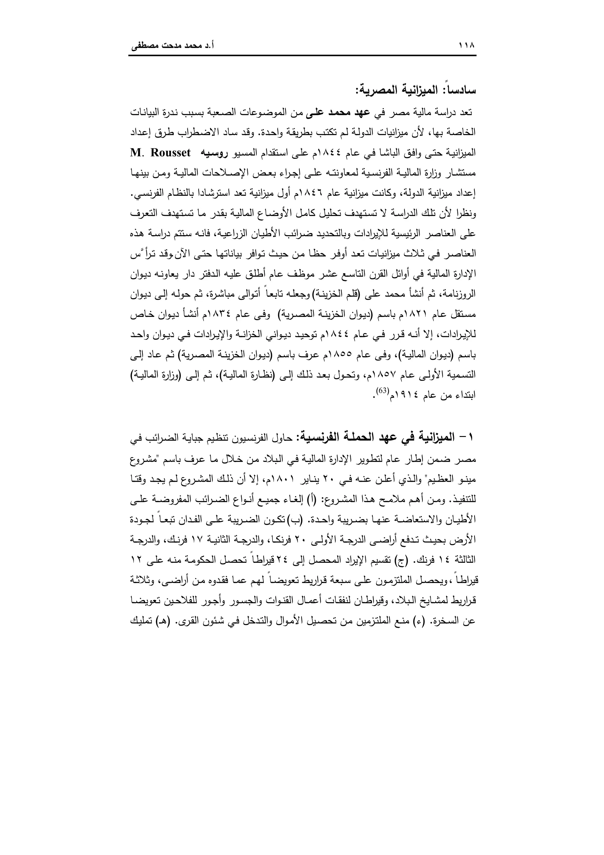 ١١٨‫أ‬.‫ﻣﺻطﻔﻰ‬ ‫ﻣدﺣت‬ ‫ﻣﺣﻣد‬ ‫د‬
‫ﺳﺎدﺳ‬ً‫ﺎ‬:‫اﻟﻣﺻرﯾﺔ‬ ‫اﻧﯾﺔ‬‫ز‬‫اﻟﻣﯾ‬:
‫ﻓﻲ‬ ‫ﻣﺻر‬ ‫ﻣﺎﻟﯾﺔ‬ ‫اﺳﺔ‬‫ر‬‫د‬ ‫ﺗﻌد‬‫ﻋﻠـﻰ‬ ‫ﻣﺣﻣـد‬ ‫ﻋﻬد‬‫ـﺎت‬‫ﻧ‬‫اﻟﺑﯾﺎ‬ ‫ة‬‫ر‬‫ـد‬‫ﻧ‬ ‫ـﺑب‬‫ﺳ‬‫ﺑ‬ ‫ـﻌﺑﺔ‬‫ﺻ‬‫اﻟ‬ ‫ـوﻋﺎت‬‫ﺿ‬‫اﻟﻣو‬ ‫ـن‬‫ﻣ‬
‫ﺑﻬﺎ‬ ‫اﻟﺧﺎﺻﺔ‬،‫ـ‬‫ﺣ‬‫ا‬‫و‬ ‫ـﺔ‬‫ﻘ‬‫ﯾ‬‫ر‬‫ﺑط‬ ‫ـب‬‫ﺗ‬‫ﺗﻛ‬ ‫ـم‬‫ﻟ‬ ‫ـﺔ‬‫ﻟ‬‫اﻟدو‬ ‫اﻧﯾﺎت‬‫ز‬‫ﻣﯾ‬ ‫ﻷن‬‫دة‬.‫ـداد‬‫ﻋ‬‫إ‬ ‫ـرق‬‫ط‬ ‫اب‬‫ر‬‫ـط‬‫ﺿ‬‫اﻻ‬ ‫ـﺎد‬‫ﺳ‬ ‫ـد‬‫ﻗ‬‫و‬
‫ـﺎم‬‫ﻋ‬ ‫ـﻲ‬‫ﻓ‬ ‫ـﺎ‬‫ﺷ‬‫اﻟﺑﺎ‬ ‫ـق‬‫ﻓ‬‫ا‬‫و‬ ‫ـﻰ‬‫ﺗ‬‫ﺣ‬ ‫ـﺔ‬‫ﯾ‬‫اﻧ‬‫ز‬‫اﻟﻣﯾ‬١٨٤٤‫ـﯾو‬‫ﺳ‬‫اﻟﻣ‬ ‫ـﺗﻘدام‬‫ﺳ‬‫ا‬ ‫ـﻰ‬‫ﻠ‬‫ﻋ‬ ‫م‬‫روﺳـﯾﻪ‬M. Rousset
‫ـﺎ‬‫ـ‬‫ﻬ‬‫ﺑﯾﻧ‬ ‫ـن‬‫ـ‬‫ﻣ‬‫و‬ ‫ـﺔ‬‫ـ‬‫ﯾ‬‫اﻟﻣﺎﻟ‬ ‫ـﻼﺣﺎت‬‫ـ‬‫ﺻ‬‫اﻹ‬ ‫ـض‬‫ـ‬‫ﻌ‬‫ﺑ‬ ‫اء‬‫ر‬‫ـ‬‫ـ‬‫ﺟ‬‫إ‬ ‫ـﻰ‬‫ـ‬‫ﻠ‬‫ﻋ‬ ‫ـﻪ‬‫ـ‬‫ﺗ‬‫ﻟﻣﻌﺎوﻧ‬ ‫ـﯾﺔ‬‫ـ‬‫ﺳ‬‫ﻧ‬‫ر‬‫اﻟﻔ‬ ‫ـﺔ‬‫ـ‬‫ﯾ‬‫اﻟﻣﺎﻟ‬ ‫ة‬‫ر‬‫ا‬‫ز‬‫و‬ ‫ـﺎر‬‫ـ‬‫ﺷ‬‫ﻣﺳﺗ‬
‫اﻟدوﻟﺔ‬ ‫اﻧﯾﺔ‬‫ز‬‫ﻣﯾ‬ ‫إﻋداد‬،‫ﻋﺎم‬ ‫اﻧﯾﺔ‬‫ز‬‫ﻣﯾ‬ ‫وﻛﺎﻧت‬١٨٤٦‫ـﺎ‬‫ﺷ‬‫اﺳﺗر‬ ‫ﺗﻌد‬ ‫اﻧﯾﺔ‬‫ز‬‫ﻣﯾ‬ ‫أول‬ ‫م‬‫ـﻲ‬‫ﺳ‬‫ﻧ‬‫ر‬‫اﻟﻔ‬ ‫ـﺎم‬‫ظ‬‫ﺑﺎﻟﻧ‬ ‫دا‬.
‫ـرف‬‫ﻌ‬‫اﻟﺗ‬ ‫ـﺗﻬدف‬‫ﺳ‬‫ﺗ‬ ‫ـﺎ‬‫ﻣ‬ ‫ـدر‬‫ﻘ‬‫ﺑ‬ ‫ـﺔ‬‫ﯾ‬‫اﻟﻣﺎﻟ‬ ‫ـﺎع‬‫ﺿ‬‫اﻷو‬ ‫ـل‬‫ﻣ‬‫ﻛﺎ‬ ‫ـل‬‫ﯾ‬‫ﺗﺣﻠ‬ ‫ـﺗﻬدف‬‫ﺳ‬‫ﺗ‬ ‫ﻻ‬ ‫ـﺔ‬‫ﺳ‬‫ا‬‫ر‬‫اﻟد‬ ‫ـك‬‫ﻠ‬‫ﺗ‬ ‫ﻷن‬ ‫ا‬‫ر‬‫وﻧظ‬
‫ـﺔ‬‫ﯾ‬‫اﻋ‬‫ر‬‫اﻟز‬ ‫ـﺎن‬‫ﯾ‬‫اﻷط‬ ‫اﺋب‬‫ر‬‫ـ‬‫ﺿ‬ ‫ـد‬‫ﯾ‬‫وﺑﺎﻟﺗﺣد‬ ‫ادات‬‫ر‬‫ﻟﻺﯾ‬ ‫ﺋﯾﺳﯾﺔ‬‫ر‬‫اﻟ‬ ‫اﻟﻌﻧﺎﺻر‬ ‫ﻋﻠﻰ‬،‫ـذﻩ‬‫ﻫ‬ ‫ـﺔ‬‫ﺳ‬‫ا‬‫ر‬‫د‬ ‫ـﺗﺗم‬‫ﺳ‬ ‫ـﻪ‬‫ﻧ‬‫ﻓﺎ‬
‫اﻵن‬ ‫ـﻰ‬‫ـ‬‫ﺗ‬‫ﺣ‬ ‫ـﺎ‬‫ـ‬‫ﻬ‬‫ﺑﯾﺎﻧﺎﺗ‬ ‫اﻓر‬‫و‬‫ـ‬‫ـ‬‫ﺗ‬ ‫ـث‬‫ـ‬‫ﯾ‬‫ﺣ‬ ‫ـن‬‫ـ‬‫ﻣ‬ ‫ـﺎ‬‫ـ‬‫ظ‬‫ﺣ‬ ‫ـر‬‫ـ‬‫ﻓ‬‫أو‬ ‫ـد‬‫ـ‬‫ﻌ‬‫ﺗ‬ ‫ـﺎت‬‫ـ‬‫ﯾ‬‫اﻧ‬‫ز‬‫ﻣﯾ‬ ‫ـﻼث‬‫ـ‬‫ﺛ‬ ‫ـﻲ‬‫ـ‬‫ﻓ‬ ‫ـر‬‫ـ‬‫ﺻ‬‫اﻟﻌﻧﺎ‬.‫ﱠس‬‫أ‬‫ر‬‫ـ‬‫ـ‬‫ﺗ‬ ‫ـد‬‫ـ‬‫ﻗ‬‫و‬
‫ان‬‫و‬‫ـ‬‫ﯾ‬‫د‬ ‫ـﻪ‬‫ﻧ‬‫ﯾﻌﺎو‬ ‫دار‬ ‫ـدﻓﺗر‬‫ﻟ‬‫ا‬ ‫ـﻪ‬‫ﯾ‬‫ﻋﻠ‬ ‫ـق‬‫ﻠ‬‫أط‬ ‫ـﺎم‬‫ﻋ‬ ‫ـف‬‫ظ‬‫ﻣو‬ ‫ـر‬‫ﺷ‬‫ﻋ‬ ‫ـﻊ‬‫ﺳ‬‫اﻟﺗﺎ‬ ‫اﻟﻘرن‬ ‫اﺋل‬‫و‬‫أ‬ ‫ﻓﻲ‬ ‫اﻟﻣﺎﻟﯾﺔ‬ ‫ة‬‫ر‬‫اﻹدا‬
‫ﻧﺎﻣﺔ‬‫ز‬‫اﻟرو‬‫ﻋﻠﻰ‬ ‫ﻣﺣﻣد‬ ‫أﻧﺷﺄ‬ ‫ﺛم‬ ،)‫ـﺔ‬‫ﻧ‬‫ﯾ‬‫ز‬‫اﻟﺧ‬ ‫ـم‬‫ﻠ‬‫ﻗ‬(‫ة‬‫ر‬‫ـ‬‫ﺷ‬‫ﻣﺑﺎ‬ ‫اﻟﻰ‬‫و‬‫ـ‬‫ﺗ‬‫أ‬ ً‫ـﺎ‬‫ﻌ‬‫ﺗﺎﺑ‬ ‫ـﻪ‬‫ﻠ‬‫وﺟﻌ‬،‫ان‬‫و‬‫ـ‬‫ﯾ‬‫د‬ ‫ـﻰ‬‫ﻟ‬‫إ‬ ‫ـﻪ‬‫ﻟ‬‫ﺣو‬ ‫ـم‬‫ﺛ‬
‫ـﺎم‬‫ـ‬‫ﻋ‬ ‫ـﺗﻘل‬‫ـ‬‫ﺳ‬‫ﻣ‬١٨٢١‫ـم‬‫ـ‬‫ﺳ‬‫ﺑﺎ‬ ‫م‬)‫ﯾﺔ‬‫ر‬‫ـ‬‫ـ‬‫ﺻ‬‫اﻟﻣ‬ ‫ـﺔ‬‫ـ‬‫ﻧ‬‫ﯾ‬‫ز‬‫اﻟﺧ‬ ‫ان‬‫و‬‫ـ‬‫ـ‬‫ﯾ‬‫د‬(‫ـﺎم‬‫ـ‬‫ﻋ‬ ‫ـﻰ‬‫ـ‬‫ﻓ‬‫و‬١٨٣٤‫ـ‬‫ـ‬‫ﺧ‬ ‫ان‬‫و‬‫ـ‬‫ـ‬‫ﯾ‬‫د‬ ‫ـﺄ‬‫ـ‬‫ﺷ‬‫أﻧ‬ ‫م‬‫ﺎص‬
‫ادات‬‫ر‬‫ـ‬‫ـ‬‫ﯾ‬‫ﻟﻺ‬،‫ـﺎم‬‫ـ‬‫ﻋ‬ ‫ـﻲ‬‫ـ‬‫ﻓ‬ ‫ـرر‬‫ـ‬‫ﻗ‬ ‫ـﻪ‬‫ـ‬‫ﻧ‬‫أ‬ ‫إﻻ‬١٨٤٤‫ـﻲ‬‫ـ‬‫ﻓ‬ ‫ادات‬‫ر‬‫ـ‬‫ـ‬‫ﯾ‬‫اﻹ‬‫و‬ ‫ـﺔ‬‫ـ‬‫ﻧ‬‫ا‬‫ز‬‫اﻟﺧ‬ ‫اﻧﻲ‬‫و‬‫ـ‬‫ـ‬‫ﯾ‬‫د‬ ‫ـد‬‫ـ‬‫ﯾ‬‫ﺗوﺣ‬ ‫م‬‫ـد‬‫ـ‬‫ﺣ‬‫ا‬‫و‬ ‫ان‬‫و‬‫ـ‬‫ـ‬‫ﯾ‬‫د‬
‫ـم‬‫ﺳ‬‫ﺑﺎ‬)‫ـﺔ‬‫ـ‬‫ﯾ‬‫اﻟﻣﺎﻟ‬ ‫ان‬‫و‬‫ـ‬‫ـ‬‫ﯾ‬‫د‬(‫ـﺎم‬‫ـ‬‫ﻋ‬ ‫ـﻰ‬‫ﻓ‬‫و‬ ،١٨٥٥‫ـم‬‫ﺳ‬‫ﺑﺎ‬ ‫ـرف‬‫ـ‬‫ﻋ‬ ‫م‬)‫ان‬‫و‬‫ـ‬‫ـ‬‫ﯾ‬‫د‬‫ﯾﺔ‬‫ر‬‫ـ‬‫ﺻ‬‫اﻟﻣ‬ ‫ـﺔ‬‫ـ‬‫ﻧ‬‫ﯾ‬‫ز‬‫اﻟﺧ‬(‫ـﻰ‬‫ـ‬‫ﻟ‬‫إ‬ ‫ـﺎد‬‫ـ‬‫ﻋ‬ ‫ـم‬‫ـ‬‫ﺛ‬
‫ـﺎم‬‫ـ‬‫ﻋ‬ ‫ـﻰ‬‫ـ‬‫ﻟ‬‫اﻷو‬ ‫ـﻣﯾﺔ‬‫ـ‬‫ﺳ‬‫اﻟﺗ‬١٨٥٧‫م‬،‫وﺗ‬‫ـﻰ‬‫ـ‬‫ﻟ‬‫إ‬ ‫ـك‬‫ـ‬‫ﻟ‬‫ذ‬ ‫ـد‬‫ـ‬‫ﻌ‬‫ﺑ‬ ‫ـول‬‫ـ‬‫ﺣ‬)‫ـﺔ‬‫ـ‬‫ﯾ‬‫اﻟﻣﺎﻟ‬ ‫ة‬‫ر‬‫ـﺎ‬‫ـ‬‫ظ‬‫ﻧ‬(‫ـﻰ‬‫ـ‬‫ﻟ‬‫إ‬ ‫ـم‬‫ـ‬‫ﺛ‬ ،)‫ـﺔ‬‫ـ‬‫ﯾ‬‫اﻟﻣﺎﻟ‬ ‫ة‬‫ر‬‫ا‬‫ز‬‫و‬(
‫اﺑﺗداء‬‫ﻋﺎم‬ ‫ﻣن‬١٩١٤‫م‬)63(
.
١-‫اﻟﻔرﻧﺳـﯾﺔ‬ ‫اﻟﺣﻣﻠـﺔ‬ ‫ﻋﻬد‬ ‫ﻓﻲ‬ ‫اﻧﯾﺔ‬‫ز‬‫اﻟﻣﯾ‬:‫ـﻲ‬‫ﻓ‬ ‫اﺋب‬‫ر‬‫ـ‬‫ﺿ‬‫اﻟ‬ ‫ـﺔ‬‫ﯾ‬‫ﺟﺑﺎ‬ ‫ـﯾم‬‫ظ‬‫ﺗﻧ‬ ‫ـﯾون‬‫ﺳ‬‫ﻧ‬‫ر‬‫اﻟﻔ‬ ‫ـﺎول‬‫ﺣ‬
‫ـﺔ‬‫ـ‬‫ﯾ‬‫اﻟﻣﺎﻟ‬ ‫ة‬‫ر‬‫اﻹدا‬ ‫ـوﯾر‬‫ط‬‫ﻟﺗ‬ ‫ـﺎم‬‫ـ‬‫ﻋ‬ ‫ـﺎر‬‫ط‬‫إ‬ ‫ـﻣن‬‫ـ‬‫ﺿ‬ ‫ـر‬‫ﺻ‬‫ﻣ‬‫ـم‬‫ﺳ‬‫ﺑﺎ‬ ‫ـرف‬‫ـ‬‫ﻋ‬ ‫ـﺎ‬‫ﻣ‬ ‫ـﻼل‬‫ـ‬‫ﺧ‬ ‫ـن‬‫ﻣ‬ ‫ـﺑﻼد‬‫ـ‬‫ﻟ‬‫ا‬ ‫ـﻲ‬‫ﻓ‬"‫ع‬‫ـرو‬‫ـ‬‫ﺷ‬‫ﻣ‬
‫ـﯾم‬‫ـ‬‫ظ‬‫اﻟﻌ‬ ‫ـو‬‫ـ‬‫ﻧ‬‫ﻣﯾ‬"‫ـﻲ‬‫ـ‬‫ـ‬‫ﻓ‬ ‫ـﻪ‬‫ـ‬‫ﻧ‬‫ﻋ‬ ‫ـن‬‫ـ‬‫ﻠ‬‫أﻋ‬ ‫ـذي‬‫ـ‬‫ﻟ‬‫ا‬‫و‬٢٠‫ـﺎﯾر‬‫ـ‬‫ﻧ‬‫ﯾ‬١٨٠١‫م‬،‫ـﺎ‬‫ـ‬‫ـ‬‫ﺗ‬‫وﻗ‬ ‫ـد‬‫ـ‬‫ﺟ‬‫ﯾ‬ ‫ـم‬‫ـ‬‫ﻟ‬ ‫ع‬‫ـرو‬‫ـ‬‫ﺷ‬‫اﻟﻣ‬ ‫ـك‬‫ـ‬‫ﻟ‬‫ذ‬ ‫أن‬ ‫إﻻ‬
‫ـذ‬‫ـ‬‫ﯾ‬‫ﻟﻠﺗﻧﻔ‬.‫ع‬‫ـرو‬‫ـ‬‫ـ‬‫ﺷ‬‫اﻟﻣ‬ ‫ـذا‬‫ـ‬‫ـ‬‫ﻫ‬ ‫ـﺢ‬‫ـ‬‫ـ‬‫ﻣ‬‫ﻣﻼ‬ ‫ـم‬‫ـ‬‫ـ‬‫ﻫ‬‫أ‬ ‫ـن‬‫ـ‬‫ـ‬‫ﻣ‬‫و‬:)‫أ‬(‫ـﻰ‬‫ـ‬‫ـ‬‫ﻠ‬‫ﻋ‬ ‫ـﺔ‬‫ـ‬‫ـ‬‫ﺿ‬‫اﻟﻣﻔرو‬ ‫اﺋب‬‫ر‬‫ـ‬‫ـ‬‫ـ‬‫ﺿ‬‫اﻟ‬ ‫اع‬‫و‬‫ـ‬‫ـ‬‫ـ‬‫ﻧ‬‫أ‬ ‫ـﻊ‬‫ـ‬‫ـ‬‫ﯾ‬‫ﺟﻣ‬ ‫ـﺎء‬‫ـ‬‫ـ‬‫ﻐ‬‫إﻟ‬
‫ـدة‬‫ـ‬‫ـ‬‫ﺣ‬‫ا‬‫و‬ ‫ﯾﺑﺔ‬‫ر‬‫ـ‬‫ـ‬‫ـ‬‫ﺿ‬‫ﺑ‬ ‫ـﺎ‬‫ـ‬‫ـ‬‫ﻬ‬‫ﻋﻧ‬ ‫ـﺔ‬‫ـ‬‫ـ‬‫ﺿ‬‫اﻻﺳﺗﻌﺎ‬‫و‬ ‫ـﺎن‬‫ـ‬‫ـ‬‫ﯾ‬‫اﻷط‬.)‫ب‬(‫ـودة‬‫ـ‬‫ـ‬‫ﺟ‬‫ﻟ‬ ً‫ـﺎ‬‫ـ‬‫ـ‬‫ﻌ‬‫ﺗﺑ‬ ‫ـدان‬‫ـ‬‫ـ‬‫ﻔ‬‫اﻟ‬ ‫ـﻰ‬‫ـ‬‫ـ‬‫ﻠ‬‫ﻋ‬ ‫ﯾﺑﺔ‬‫ر‬‫ـ‬‫ـ‬‫ـ‬‫ﺿ‬‫اﻟ‬ ‫ـون‬‫ـ‬‫ـ‬‫ﻛ‬‫ﺗ‬
‫ـﻰ‬‫ـ‬‫ـ‬‫ﻟ‬‫اﻷو‬ ‫ـﺔ‬‫ـ‬‫ـ‬‫ﺟ‬‫اﻟدر‬ ‫ـﻰ‬‫ـ‬‫ﺿ‬‫ا‬‫ر‬‫أ‬ ‫ـدﻓﻊ‬‫ـ‬‫ـ‬‫ﺗ‬ ‫ـث‬‫ـ‬‫ﯾ‬‫ﺑﺣ‬ ‫اﻷرض‬٢٠‫ـﺎ‬‫ـ‬‫ﻛ‬‫ﻧ‬‫ر‬‫ﻓ‬،‫ـﺔ‬‫ـ‬‫ﯾ‬‫اﻟﺛﺎﻧ‬ ‫ـﺔ‬‫ـ‬‫ـ‬‫ﺟ‬‫اﻟدر‬‫و‬١٧‫ـك‬‫ـ‬‫ـ‬‫ﻧ‬‫ر‬‫ﻓ‬،‫ـﺔ‬‫ـ‬‫ـ‬‫ﺟ‬‫اﻟدر‬‫و‬
‫اﻟﺛﺎﻟﺛﺔ‬١٤‫ﻧك‬‫ر‬‫ﻓ‬) .‫ج‬(‫ا‬ ‫ﺗﻘﺳﯾم‬‫إﻟﻰ‬ ‫اﻟﻣﺣﺻل‬ ‫اد‬‫ر‬‫ﻹﯾ‬٢٤‫ـﻰ‬‫ﻠ‬‫ﻋ‬ ‫ـﻪ‬‫ﻧ‬‫ﻣ‬ ‫ـﺔ‬‫ﻣ‬‫اﻟﺣﻛو‬ ‫ـل‬‫ﺻ‬‫ﺗﺣ‬ ً‫ـﺎ‬‫ط‬‫ا‬‫ر‬‫ﻗﯾ‬١٢
ً‫ـﺎ‬‫ـ‬‫ط‬‫ا‬‫ر‬‫ﻗﯾ‬،‫ـﻰ‬‫ـ‬‫ﺿ‬‫ا‬‫ر‬‫أ‬ ‫ـن‬‫ـ‬‫ﻣ‬ ‫ـدوﻩ‬‫ـ‬‫ﻘ‬‫ﻓ‬ ‫ـﺎ‬‫ـ‬‫ﻣ‬‫ﻋ‬ ‫ـم‬‫ـ‬‫ﻬ‬‫ﻟ‬ ً‫ـﺎ‬‫ـ‬‫ﺿ‬‫ﺗﻌوﯾ‬ ‫ﯾط‬‫ر‬‫ا‬‫ر‬‫ـ‬‫ـ‬‫ﻗ‬ ‫ـﺑﻌﺔ‬‫ـ‬‫ﺳ‬ ‫ـﻰ‬‫ـ‬‫ﻠ‬‫ﻋ‬ ‫ـون‬‫ـ‬‫ﻣ‬‫اﻟﻣﻠﺗز‬ ‫ـل‬‫ـ‬‫ﺻ‬‫وﯾﺣ‬،‫ـﺔ‬‫ـ‬‫ﺛ‬‫وﺛﻼ‬
‫ـﺑﻼد‬‫ـ‬‫ﻟ‬‫ا‬ ‫ـﺎﯾﺦ‬‫ـ‬‫ﺷ‬‫ﻟﻣ‬ ‫ﯾط‬‫ر‬‫ا‬‫ر‬‫ـ‬‫ـ‬‫ﻗ‬،‫ـﺎ‬‫ـ‬‫ﺿ‬‫ﺗﻌوﯾ‬ ‫ـﯾن‬‫ـ‬‫ﺣ‬‫ﻟﻠﻔﻼ‬ ‫ـور‬‫ـ‬‫ﺟ‬‫أ‬‫و‬ ‫ـور‬‫ـ‬‫ﺳ‬‫اﻟﺟ‬‫و‬ ‫ات‬‫و‬‫ـ‬‫ـ‬‫ﻧ‬‫اﻟﻘ‬ ‫ـﺎل‬‫ـ‬‫ﻣ‬‫أﻋ‬ ‫ـﺎت‬‫ـ‬‫ﻘ‬‫ﻟﻧﻔ‬ ‫ـﺎن‬‫ـ‬‫ط‬‫ا‬‫ر‬‫وﻗﯾ‬
‫ة‬‫ر‬‫ـﺧ‬‫ﺳ‬‫اﻟ‬ ‫ﻋن‬) .‫ء‬(‫اﻷ‬ ‫ـﯾل‬‫ﺻ‬‫ﺗﺣ‬ ‫ـن‬‫ﻣ‬ ‫ـزﻣﯾن‬‫ﺗ‬‫اﻟﻣﻠ‬ ‫ـﻊ‬‫ﻧ‬‫ﻣ‬‫ى‬‫ـر‬‫ﻘ‬‫اﻟ‬ ‫ـﺋون‬‫ﺷ‬ ‫ـﻲ‬‫ﻓ‬ ‫ـدﺧل‬‫ﺗ‬‫اﻟ‬‫و‬ ‫ال‬‫و‬‫ـ‬‫ﻣ‬) .‫ـ‬‫ـ‬‫ﻫ‬(‫ـك‬‫ﯾ‬‫ﺗﻣﻠ‬
 