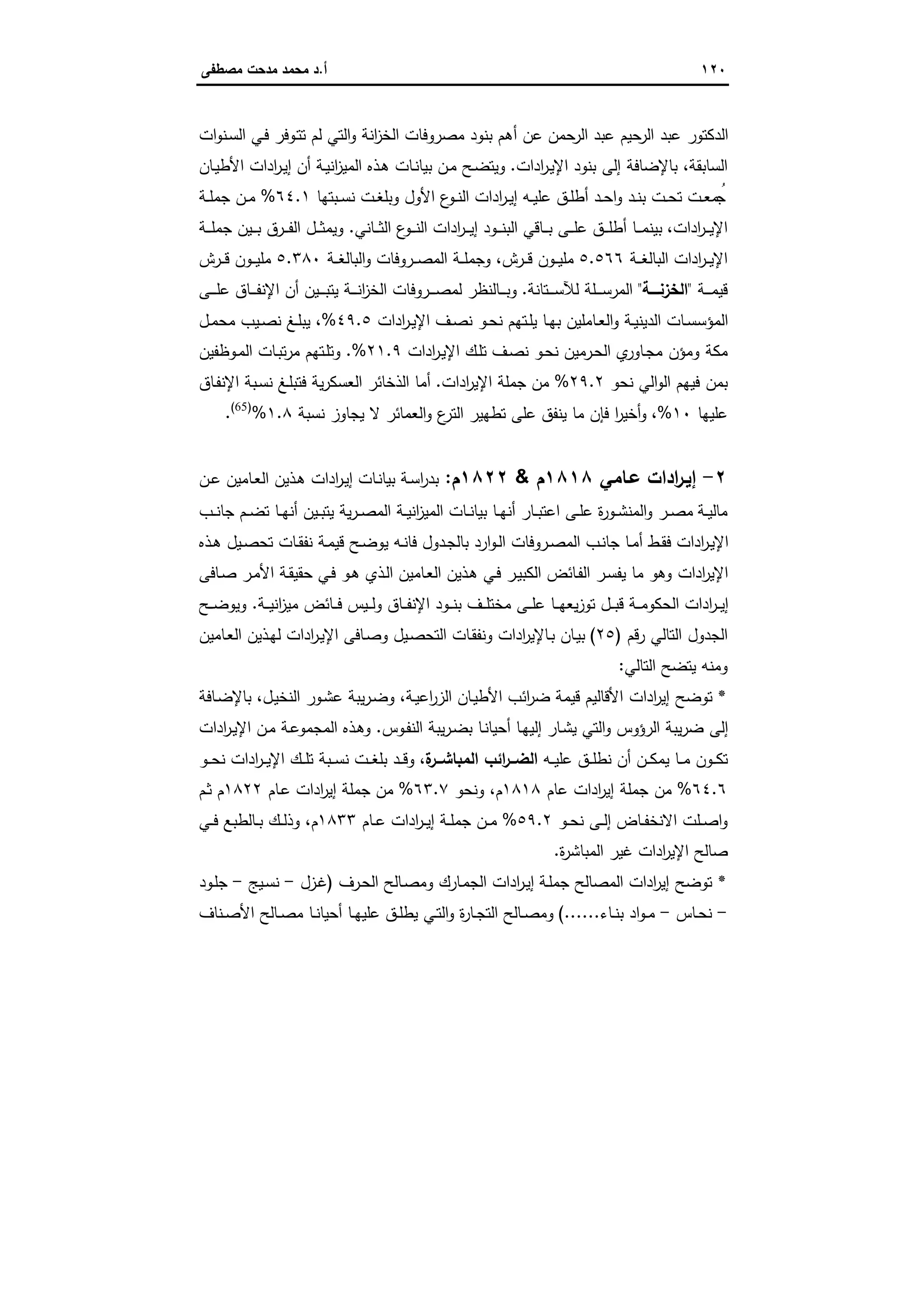 ١٢٠‫أ‬.‫ﻣﺻطﻔﻰ‬ ‫ﻣدﺣت‬ ‫ﻣﺣﻣد‬ ‫د‬
‫ـ‬‫ﺳ‬‫اﻟ‬ ‫ـﻲ‬‫ﻓ‬ ‫ـوﻓر‬‫ﺗ‬‫ﺗ‬ ‫ﻟم‬ ‫اﻟﺗﻲ‬‫و‬ ‫اﻧﺔ‬‫ز‬‫اﻟﺧ‬ ‫ﻣﺻروﻓﺎت‬ ‫ﺑﻧود‬ ‫أﻫم‬ ‫ﻋن‬ ‫ﺣﻣن‬‫اﻟر‬ ‫ﻋﺑد‬ ‫ﺣﯾم‬‫اﻟر‬ ‫ﻋﺑد‬ ‫اﻟدﻛﺗور‬‫ات‬‫و‬‫ﻧ‬
‫اﻟﺳﺎﺑﻘﺔ‬،‫ادات‬‫ر‬‫ـ‬‫ﯾ‬‫اﻹ‬ ‫ﺑﻧود‬ ‫إﻟﻰ‬ ‫ﺑﺎﻹﺿﺎﻓﺔ‬.‫ـﺎن‬‫ﯾ‬‫اﻷط‬ ‫ادات‬‫ر‬‫ـ‬‫ﯾ‬‫إ‬ ‫أن‬ ‫ـﺔ‬‫ﯾ‬‫اﻧ‬‫ز‬‫اﻟﻣﯾ‬ ‫ـذﻩ‬‫ﻫ‬ ‫ـﺎت‬‫ﻧ‬‫ﺑﯾﺎ‬ ‫ـن‬‫ﻣ‬ ‫ـﺢ‬‫ﺿ‬‫وﯾﺗ‬
‫ـﺑﺗﻬﺎ‬‫ـ‬‫ﺳ‬‫ﻧ‬ ‫ـت‬‫ـ‬‫ﻐ‬‫وﺑﻠ‬ ‫اﻷول‬ ‫ع‬‫ـو‬‫ـ‬‫ﻧ‬‫اﻟ‬ ‫ادات‬‫ر‬‫ـ‬‫ـ‬‫ﯾ‬‫إ‬ ‫ـﻪ‬‫ـ‬‫ﯾ‬‫ﻋﻠ‬ ‫ـق‬‫ـ‬‫ﻠ‬‫أط‬ ‫ـد‬‫ـ‬‫ﺣ‬‫ا‬‫و‬ ‫ـد‬‫ـ‬‫ﻧ‬‫ﺑ‬ ‫ـت‬‫ـ‬‫ﺣ‬‫ﺗ‬ ‫ـت‬‫ـ‬‫ﻌ‬‫ﻣ‬ ُ‫ﺟ‬٦٤.١%‫ـﺔ‬‫ـ‬‫ﻠ‬‫ﺟﻣ‬ ‫ـن‬‫ـ‬‫ﻣ‬
‫ادات‬‫ر‬‫ـ‬‫ـ‬‫ـ‬‫ﯾ‬‫اﻹ‬،‫ـﺎﻧﻲ‬‫ـ‬‫ـ‬‫ﺛ‬‫اﻟ‬ ‫ع‬‫ـو‬‫ـ‬‫ـ‬‫ﻧ‬‫اﻟ‬ ‫ادات‬‫ر‬‫ـ‬‫ـ‬‫ـ‬‫ﯾ‬‫إ‬ ‫ـود‬‫ـ‬‫ـ‬‫ﻧ‬‫اﻟﺑ‬ ‫ـﺎﻗﻲ‬‫ـ‬‫ـ‬‫ﺑ‬ ‫ـﻰ‬‫ـ‬‫ـ‬‫ﻠ‬‫ﻋ‬ ‫ـق‬‫ـ‬‫ـ‬‫ﻠ‬‫أط‬ ‫ـﺎ‬‫ـ‬‫ـ‬‫ﻣ‬‫ﺑﯾﻧ‬.‫ـﺔ‬‫ـ‬‫ـ‬‫ﻠ‬‫ﺟﻣ‬ ‫ـﯾن‬‫ـ‬‫ـ‬‫ﺑ‬ ‫ـرق‬‫ـ‬‫ـ‬‫ﻔ‬‫اﻟ‬ ‫ـل‬‫ـ‬‫ـ‬‫ﺛ‬‫وﯾﻣ‬
‫اد‬‫ر‬‫ـ‬‫ـ‬‫ـ‬‫ﯾ‬‫اﻹ‬‫ـﺔ‬‫ـ‬‫ـ‬‫ﻐ‬‫اﻟﺑﺎﻟ‬ ‫ات‬٥.٥٦٦‫ـرش‬‫ـ‬‫ـ‬‫ﻗ‬ ‫ـون‬‫ـ‬‫ـ‬‫ﯾ‬‫ﻣﻠ‬،‫ـروﻓﺎت‬‫ـ‬‫ـ‬‫ﺻ‬‫اﻟﻣ‬ ‫ـﺔ‬‫ـ‬‫ـ‬‫ﻠ‬‫وﺟﻣ‬‫ـﺔ‬‫ـ‬‫ـ‬‫ﻐ‬‫اﻟﺑﺎﻟ‬‫و‬٥.٣٨٠‫ـرش‬‫ـ‬‫ـ‬‫ﻗ‬ ‫ـون‬‫ـ‬‫ـ‬‫ﯾ‬‫ﻣﻠ‬
‫ـﺔ‬‫ـ‬‫ـ‬‫ـ‬‫ﻣ‬‫ﻗﯾ‬"‫اﻟﺧزﻧــــﺔ‬"‫ـﺗﺎﻧﺔ‬‫ـ‬‫ـ‬‫ـ‬‫ﺳ‬‫ﻟﻶ‬ ‫ـﻠﺔ‬‫ـ‬‫ـ‬‫ـ‬‫ﺳ‬‫اﻟﻣر‬.‫ـﻰ‬‫ـ‬‫ـ‬‫ـ‬‫ﻠ‬‫ﻋ‬ ‫ـﺎق‬‫ـ‬‫ـ‬‫ـ‬‫ﻔ‬‫اﻹﻧ‬ ‫أن‬ ‫ـﯾن‬‫ـ‬‫ـ‬‫ـ‬‫ﺑ‬‫ﯾﺗ‬ ‫ـﺔ‬‫ـ‬‫ـ‬‫ـ‬‫ﻧ‬‫ا‬‫ز‬‫اﻟﺧ‬ ‫ـروﻓﺎت‬‫ـ‬‫ـ‬‫ـ‬‫ﺻ‬‫ﻟﻣ‬ ‫ـﺎﻟﻧظر‬‫ـ‬‫ـ‬‫ـ‬‫ﺑ‬‫و‬
‫ادات‬‫ر‬‫ـ‬‫ـ‬‫ﯾ‬‫اﻹ‬ ‫ـف‬‫ـ‬‫ﺻ‬‫ﻧ‬ ‫ـو‬‫ـ‬‫ﺣ‬‫ﻧ‬ ‫ـﺗﻬم‬‫ـ‬‫ﻠ‬‫ﯾ‬ ‫ـﺎ‬‫ـ‬‫ﻬ‬‫ﺑ‬ ‫ـﺎﻣﻠﯾن‬‫ـ‬‫ﻌ‬‫اﻟ‬‫و‬ ‫ـﺔ‬‫ـ‬‫ﯾ‬‫اﻟدﯾﻧ‬ ‫ـﺎت‬‫ـ‬‫ﺳ‬‫اﻟﻣؤﺳ‬٤٩.٥%،‫ـل‬‫ـ‬‫ﻣ‬‫ﻣﺣ‬ ‫ـﯾب‬‫ـ‬‫ﺻ‬‫ﻧ‬ ‫ـﻎ‬‫ـ‬‫ﻠ‬‫ﯾﺑ‬
‫ـف‬‫ﺻ‬‫ﻧ‬ ‫ـو‬‫ﺣ‬‫ﻧ‬ ‫ـرﻣﯾن‬‫ﺣ‬‫اﻟ‬ ‫ي‬‫ـﺎور‬‫ﺟ‬‫ﻣ‬ ‫وﻣؤن‬ ‫ﻣﻛﺔ‬‫ادات‬‫ر‬‫ـ‬‫ﯾ‬‫اﻹ‬ ‫ـك‬‫ﻠ‬‫ﺗ‬٢١.٩%.‫ـوظﻔﯾن‬‫ﻣ‬‫اﻟ‬ ‫ـﺎت‬‫ﺑ‬‫ﺗ‬‫ر‬‫ﻣ‬ ‫ـﺗﻬم‬‫ﻠ‬‫وﺗ‬
‫ﻧﺣو‬ ‫اﻟﻲ‬‫و‬‫اﻟ‬ ‫ﻓﯾﻬم‬ ‫ﺑﻣن‬٢٩.٢%‫ادات‬‫ر‬‫اﻹﯾ‬ ‫ﺟﻣﻠﺔ‬ ‫ﻣن‬.‫ـﺎق‬‫ﻔ‬‫اﻹﻧ‬ ‫ـﺑﺔ‬‫ﺳ‬‫ﻧ‬ ‫ـﻎ‬‫ﻠ‬‫ﻓﺗﺑ‬ ‫ﯾﺔ‬‫ر‬‫اﻟﻌﺳﻛ‬ ‫اﻟذﺧﺎﺋر‬ ‫أﻣﺎ‬
‫ﻋﻠﯾﻬﺎ‬١٠%،‫ﻧﺳﺑﺔ‬ ‫ﯾﺟﺎوز‬ ‫ﻻ‬ ‫اﻟﻌﻣﺎﺋر‬‫و‬ ‫ع‬‫اﻟﺗر‬ ‫ﺗطﻬﯾر‬ ‫ﻋﻠﻰ‬ ‫ﯾﻧﻔق‬ ‫ﻣﺎ‬ ‫ﻓﺈن‬ ‫ا‬‫ر‬‫أﺧﯾ‬‫و‬١.٨%)65(
.
٢-‫ﻋـﺎﻣﻲ‬ ‫ادات‬‫ر‬‫إﯾـ‬١٨١٨‫م‬&١٨٢٢‫م‬:‫ـ‬‫ﯾ‬‫إ‬ ‫ـﺎت‬‫ﻧ‬‫ﺑﯾﺎ‬ ‫ـﺔ‬‫ﺳ‬‫ا‬‫ر‬‫ﺑد‬‫ـن‬‫ـ‬‫ﻋ‬ ‫ـﺎﻣﯾن‬‫ﻌ‬‫اﻟ‬ ‫ـذﯾن‬‫ﻫ‬ ‫ادات‬‫ر‬
‫ـب‬‫ـ‬‫ﻧ‬‫ﺟﺎ‬ ‫ـم‬‫ـ‬‫ﺿ‬‫ﺗ‬ ‫ـﺎ‬‫ـ‬‫ﻬ‬‫أﻧ‬ ‫ـﯾن‬‫ـ‬‫ﺑ‬‫ﯾﺗ‬ ‫ﯾﺔ‬‫ر‬‫ـ‬‫ـ‬‫ﺻ‬‫اﻟﻣ‬ ‫ـﺔ‬‫ـ‬‫ﯾ‬‫اﻧ‬‫ز‬‫اﻟﻣﯾ‬ ‫ـﺎت‬‫ـ‬‫ﻧ‬‫ﺑﯾﺎ‬ ‫ـﺎ‬‫ـ‬‫ﻬ‬‫أﻧ‬ ‫ـﺎر‬‫ـ‬‫ﺑ‬‫اﻋﺗ‬ ‫ـﻰ‬‫ـ‬‫ﻠ‬‫ﻋ‬ ‫ة‬‫ر‬‫ـو‬‫ـ‬‫ﺷ‬‫اﻟﻣﻧ‬‫و‬ ‫ـر‬‫ـ‬‫ﺻ‬‫ﻣ‬ ‫ـﺔ‬‫ـ‬‫ﯾ‬‫ﻣﺎﻟ‬
‫ـذﻩ‬‫ـ‬‫ﻫ‬ ‫ـﯾل‬‫ـ‬‫ﺻ‬‫ﺗﺣ‬ ‫ـﺎت‬‫ـ‬‫ﻘ‬‫ﻧﻔ‬ ‫ـﺔ‬‫ﻣ‬‫ﻗﯾ‬ ‫ـﺢ‬‫ـ‬‫ﺿ‬‫ﯾو‬ ‫ـﻪ‬‫ـ‬‫ﻧ‬‫ﻓﺎ‬ ‫ـدول‬‫ﺟ‬‫ﺑﺎﻟ‬ ‫ارد‬‫و‬‫ـ‬‫ـ‬‫ﻟ‬‫ا‬ ‫ـروﻓﺎت‬‫ـ‬‫ﺻ‬‫اﻟﻣ‬ ‫ـب‬‫ﻧ‬‫ﺟﺎ‬ ‫ـﺎ‬‫ـ‬‫ﻣ‬‫أ‬ ‫ـط‬‫ـ‬‫ﻘ‬‫ﻓ‬ ‫ادات‬‫ر‬‫ـ‬‫ﯾ‬‫اﻹ‬
‫ـر‬‫ﻣ‬‫اﻷ‬ ‫ـﺔ‬‫ﻘ‬‫ﺣﻘﯾ‬ ‫ـﻲ‬‫ﻓ‬ ‫ـو‬‫ﻫ‬ ‫ـذي‬‫ﻟ‬‫ا‬ ‫ـﺎﻣﯾن‬‫ﻌ‬‫اﻟ‬ ‫ـذﯾن‬‫ﻫ‬ ‫ـﻲ‬‫ﻓ‬ ‫ـر‬‫ﯾ‬‫اﻟﻛﺑ‬ ‫ـﺎﺋض‬‫ﻔ‬‫اﻟ‬ ‫ـر‬‫ﺳ‬‫ﯾﻔ‬ ‫ﻣﺎ‬ ‫وﻫو‬ ‫ادات‬‫ر‬‫اﻹﯾ‬‫ـﺎﻓﻰ‬‫ﺻ‬
‫ـﺔ‬‫ـ‬‫ـ‬‫ﯾ‬‫اﻧ‬‫ز‬‫ﻣﯾ‬ ‫ـﺎﺋض‬‫ـ‬‫ـ‬‫ﻓ‬ ‫ـﯾس‬‫ـ‬‫ـ‬‫ﻟ‬‫و‬ ‫ـﺎق‬‫ـ‬‫ـ‬‫ﻔ‬‫اﻹﻧ‬ ‫ـود‬‫ـ‬‫ـ‬‫ﻧ‬‫ﺑ‬ ‫ـف‬‫ـ‬‫ـ‬‫ﻠ‬‫ﻣﺧﺗ‬ ‫ـﻰ‬‫ـ‬‫ـ‬‫ﻠ‬‫ﻋ‬ ‫ـﺎ‬‫ـ‬‫ـ‬‫ﻬ‬‫ﯾﻌ‬‫ز‬‫ﺗو‬ ‫ـل‬‫ـ‬‫ـ‬‫ﺑ‬‫ﻗ‬ ‫ـﺔ‬‫ـ‬‫ـ‬‫ﻣ‬‫اﻟﺣﻛو‬ ‫ادات‬‫ر‬‫ـ‬‫ـ‬‫ـ‬‫ﯾ‬‫إ‬.‫ـﺢ‬‫ـ‬‫ـ‬‫ﺿ‬‫وﯾو‬
‫رﻗم‬ ‫اﻟﺗﺎﻟﻲ‬ ‫اﻟﺟدول‬)٢٥(‫ـﺎﻣﯾن‬‫ﻌ‬‫اﻟ‬ ‫ـذﯾن‬‫ﻬ‬‫ﻟ‬ ‫ادات‬‫ر‬‫ـ‬‫ﯾ‬‫اﻹ‬ ‫ـﺎﻓﻰ‬‫ﺻ‬‫و‬ ‫ـﯾل‬‫ﺻ‬‫اﻟﺗﺣ‬ ‫ـﺎت‬‫ﻘ‬‫وﻧﻔ‬ ‫ادات‬‫ر‬‫ـﺎﻹﯾ‬‫ﺑ‬ ‫ـﺎن‬‫ﯾ‬‫ﺑ‬
‫اﻟﺗﺎﻟﻲ‬ ‫ﯾﺗﺿﺢ‬ ‫وﻣﻧﻪ‬:
*‫ـﺔ‬‫ﯾ‬‫اﻋ‬‫ر‬‫اﻟز‬ ‫ـﺎن‬‫ﯾ‬‫اﻷط‬ ‫اﺋب‬‫ر‬‫ﺿ‬ ‫ﻗﯾﻣﺔ‬ ‫اﻷﻗﺎﻟﯾم‬ ‫ادات‬‫ر‬‫إﯾ‬ ‫ﺗوﺿﺢ‬،‫ـل‬‫ﯾ‬‫اﻟﻧﺧ‬ ‫ـور‬‫ﺷ‬‫ﻋ‬ ‫ﯾﺑﺔ‬‫ر‬‫ـ‬‫ﺿ‬‫و‬،‫ـﺎﻓﺔ‬‫ﺿ‬‫ﺑﺎﻹ‬
‫ـوس‬‫ﻔ‬‫اﻟﻧ‬ ‫ﯾﺑﺔ‬‫ر‬‫ـ‬‫ﺿ‬‫ﺑ‬ ‫ـﺎ‬‫ﻧ‬‫أﺣﯾﺎ‬ ‫ـﺎ‬‫ﻬ‬‫إﻟﯾ‬ ‫ـﺎر‬‫ﺷ‬‫ﯾ‬ ‫اﻟﺗﻲ‬‫و‬ ‫اﻟرؤوس‬ ‫ﯾﺑﺔ‬‫ر‬‫ﺿ‬ ‫إﻟﻰ‬.‫ادات‬‫ر‬‫ـ‬‫ﯾ‬‫اﻹ‬ ‫ـن‬‫ﻣ‬ ‫ـﺔ‬‫ﻋ‬‫اﻟﻣﺟﻣو‬ ‫ـذﻩ‬‫ﻫ‬‫و‬
‫ـﻪ‬‫ـ‬‫ـ‬‫ﯾ‬‫ﻋﻠ‬ ‫ـق‬‫ـ‬‫ـ‬‫ﻠ‬‫ﻧط‬ ‫أن‬ ‫ـن‬‫ـ‬‫ـ‬‫ﻛ‬‫ﯾﻣ‬ ‫ـﺎ‬‫ـ‬‫ـ‬‫ﻣ‬ ‫ـون‬‫ـ‬‫ـ‬‫ﻛ‬‫ﺗ‬‫ة‬‫ــر‬‫ـ‬‫اﻟﻣﺑﺎﺷ‬ ‫اﺋب‬‫ر‬‫ــ‬‫ـ‬‫اﻟﺿ‬،‫ـو‬‫ـ‬‫ـ‬‫ﺣ‬‫ﻧ‬ ‫ادات‬‫ر‬‫ـ‬‫ـ‬‫ـ‬‫ﯾ‬‫اﻹ‬ ‫ـك‬‫ـ‬‫ـ‬‫ﻠ‬‫ﺗ‬ ‫ـﺑﺔ‬‫ـ‬‫ـ‬‫ﺳ‬‫ﻧ‬ ‫ـت‬‫ـ‬‫ـ‬‫ﻐ‬‫ﺑﻠ‬ ‫ـد‬‫ـ‬‫ـ‬‫ﻗ‬‫و‬
٦٤.٦%‫ﻋﺎم‬ ‫ادات‬‫ر‬‫إﯾ‬ ‫ﺟﻣﻠﺔ‬ ‫ﻣن‬١٨١٨‫م‬،‫وﻧﺣو‬٦٣.٧%‫ـﺎم‬‫ﻋ‬ ‫ادات‬‫ر‬‫إﯾ‬ ‫ﺟﻣﻠﺔ‬ ‫ﻣن‬١٨٢٢‫ـم‬‫ﺛ‬ ‫م‬
‫ـﺎض‬‫ـ‬‫ﻔ‬‫اﻻﻧﺧ‬ ‫ـﻠت‬‫ـ‬‫ﺻ‬‫ا‬‫و‬‫ـو‬‫ـ‬‫ﺣ‬‫ﻧ‬ ‫ـﻰ‬‫ـ‬‫ﻟ‬‫إ‬٥٩.٢%‫ـﺎم‬‫ـ‬‫ﻋ‬ ‫ادات‬‫ر‬‫ـ‬‫ـ‬‫ﯾ‬‫إ‬ ‫ـﺔ‬‫ـ‬‫ﻠ‬‫ﺟﻣ‬ ‫ـن‬‫ـ‬‫ﻣ‬١٨٣٣‫م‬،‫ـﻲ‬‫ـ‬‫ﻓ‬ ‫ـﺎﻟطﺑﻊ‬‫ـ‬‫ﺑ‬ ‫ـك‬‫ـ‬‫ﻟ‬‫وذ‬
‫ة‬‫ر‬‫اﻟﻣﺑﺎﺷ‬ ‫ﻏﯾر‬ ‫ادات‬‫ر‬‫اﻹﯾ‬ ‫ﺻﺎﻟﺢ‬.
*‫ـﺔ‬‫ﻠ‬‫ﺟﻣ‬ ‫اﻟﻣﺻﺎﻟﺢ‬ ‫ادات‬‫ر‬‫إﯾ‬ ‫ﺗوﺿﺢ‬‫ـرف‬‫ﺣ‬‫اﻟ‬ ‫ـﺎﻟﺢ‬‫ﺻ‬‫وﻣ‬ ‫ـﺎرك‬‫ﻣ‬‫اﻟﺟ‬ ‫ادات‬‫ر‬‫ـ‬‫ﯾ‬‫إ‬)‫ـزل‬‫ﻏ‬-‫ـﯾﺞ‬‫ﺳ‬‫ﻧ‬-‫ـود‬‫ﻠ‬‫ﺟ‬
-‫ـﺎس‬‫ـ‬‫ﺣ‬‫ﻧ‬-‫ـﺎء‬‫ـ‬‫ﻧ‬‫ﺑ‬ ‫اد‬‫و‬‫ـ‬‫ـ‬‫ﻣ‬.(.....‫ـﻧﺎف‬‫ـ‬‫ﺻ‬‫اﻷ‬ ‫ـﺎﻟﺢ‬‫ـ‬‫ﺻ‬‫ﻣ‬ ‫ـﺎ‬‫ـ‬‫ﻧ‬‫أﺣﯾﺎ‬ ‫ـﺎ‬‫ـ‬‫ﻬ‬‫ﻋﻠﯾ‬ ‫ـق‬‫ـ‬‫ﻠ‬‫ﯾط‬ ‫ـﻲ‬‫ـ‬‫ﺗ‬‫اﻟ‬‫و‬ ‫ة‬‫ر‬‫ـﺎ‬‫ـ‬‫ﺟ‬‫اﻟﺗ‬ ‫ـﺎﻟﺢ‬‫ـ‬‫ﺻ‬‫وﻣ‬
 