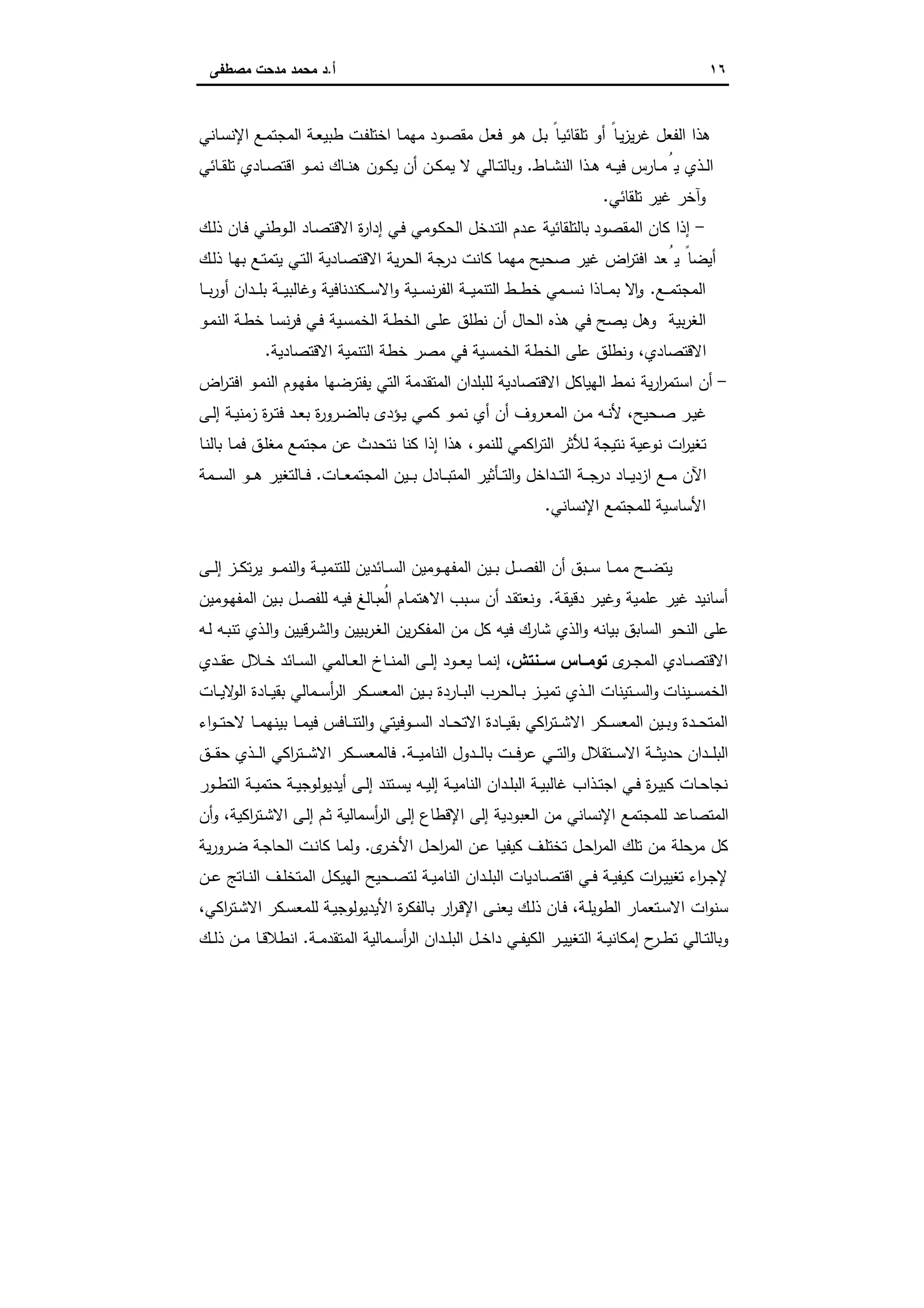 ١٦‫أ‬.‫ﻣﺻطﻔﻰ‬ ‫ﻣدﺣت‬ ‫ﻣﺣﻣد‬ ‫د‬
‫ـﺎﻧﻲ‬‫ﺳ‬‫اﻹﻧ‬ ‫ـﻊ‬‫ﻣ‬‫اﻟﻣﺟﺗ‬ ‫ـﺔ‬‫ﻌ‬‫طﺑﯾ‬ ‫ـت‬‫ﻔ‬‫اﺧﺗﻠ‬ ‫ـﺎ‬‫ﻣ‬‫ﻣﻬ‬ ‫ـود‬‫ﺻ‬‫ﻣﻘ‬ ‫ـل‬‫ﻌ‬‫ﻓ‬ ‫ـو‬‫ﻫ‬ ‫ـل‬‫ﺑ‬ ً‫ـﺎ‬‫ﯾ‬‫ﺗﻠﻘﺎﺋ‬ ‫أو‬ ً‫ـﺎ‬‫ﯾ‬‫ز‬‫ﯾ‬‫ر‬‫ﻏ‬ ‫اﻟﻔﻌل‬ ‫ﻫذا‬
‫ـﺎط‬‫ـ‬‫ﺷ‬‫اﻟﻧ‬ ‫ـذا‬‫ـ‬‫ﻫ‬ ‫ـﻪ‬‫ـ‬‫ﯾ‬‫ﻓ‬ ‫ـﺎرس‬‫ـ‬‫ﻣ‬ُ‫ﯾ‬ ‫ـذي‬‫ـ‬‫ﻟ‬‫ا‬.‫ـﺎﺋﻲ‬‫ـ‬‫ﻘ‬‫ﺗﻠ‬ ‫ـﺎدي‬‫ـ‬‫ﺻ‬‫اﻗﺗ‬ ‫ـو‬‫ـ‬‫ﻣ‬‫ﻧ‬ ‫ـﺎك‬‫ـ‬‫ﻧ‬‫ﻫ‬ ‫ـون‬‫ـ‬‫ﻛ‬‫ﯾ‬ ‫أن‬ ‫ـن‬‫ـ‬‫ﻛ‬‫ﯾﻣ‬ ‫ﻻ‬ ‫ـﺎﻟﻲ‬‫ـ‬‫ﺗ‬‫وﺑﺎﻟ‬
‫ﺗﻠﻘﺎﺋﻲ‬ ‫ﻏﯾر‬ ‫وآﺧر‬.
-‫اﻟﻣﻘﺻود‬ ‫ﻛﺎن‬ ‫إذا‬‫ـك‬‫ﻟ‬‫ذ‬ ‫ـﺎن‬‫ﻓ‬ ‫ـوطﻧﻲ‬‫ﻟ‬‫ا‬ ‫ـﺎد‬‫ﺻ‬‫اﻻﻗﺗ‬ ‫ة‬‫ر‬‫إدا‬ ‫ـﻲ‬‫ﻓ‬ ‫ـوﻣﻲ‬‫ﻛ‬‫اﻟﺣ‬ ‫ـدﺧل‬‫ﺗ‬‫اﻟ‬ ‫ـدم‬‫ﻋ‬ ‫ﺑﺎﻟﺗﻠﻘﺎﺋﯾﺔ‬
‫ـك‬‫ﻟ‬‫ذ‬ ‫ـﺎ‬‫ﻬ‬‫ﺑ‬ ‫ـﻊ‬‫ﺗ‬‫ﯾﺗﻣ‬ ‫ـﻲ‬‫ﺗ‬‫اﻟ‬ ‫ـﺎدﯾﺔ‬‫ﺻ‬‫اﻻﻗﺗ‬ ‫ﯾﺔ‬‫ر‬‫اﻟﺣ‬ ‫ﺟﺔ‬‫در‬ ‫ﻛﺎﻧت‬ ‫ﻣﻬﻣﺎ‬ ‫ﺻﺣﯾﺢ‬ ‫ﻏﯾر‬ ‫اض‬‫ر‬‫اﻓﺗ‬ ‫ﻌد‬ُ‫ﯾ‬ ً‫أﯾﺿﺎ‬
‫ـﻊ‬‫ـ‬‫ـ‬‫ﻣ‬‫اﻟﻣﺟﺗ‬.‫ـﺎ‬‫ـ‬‫ـ‬‫ﺑ‬‫ر‬‫أو‬ ‫ـدان‬‫ـ‬‫ـ‬‫ﻠ‬‫ﺑ‬ ‫ـﺔ‬‫ـ‬‫ـ‬‫ﯾ‬‫وﻏﺎﻟﺑ‬ ‫ـﻛﻧدﻧﺎﻓﯾﺔ‬‫ـ‬‫ـ‬‫ﺳ‬‫اﻻ‬‫و‬ ‫ـﯾﺔ‬‫ـ‬‫ـ‬‫ﺳ‬‫ﻧ‬‫ر‬‫اﻟﻔ‬ ‫ـﺔ‬‫ـ‬‫ـ‬‫ﯾ‬‫اﻟﺗﻧﻣ‬ ‫ـط‬‫ـ‬‫ـ‬‫ط‬‫ﺧ‬ ‫ـﻣﻲ‬‫ـ‬‫ـ‬‫ﺳ‬‫ﻧ‬ ‫ـﺎذا‬‫ـ‬‫ـ‬‫ﻣ‬‫ﺑ‬ ‫ﻻ‬ ٕ‫ا‬‫و‬
‫ﻧ‬ ‫أن‬ ‫اﻟﺣﺎل‬ ‫ﻫذﻩ‬ ‫ﻓﻲ‬ ‫ﯾﺻﺢ‬ ‫وﻫل‬ ‫ﺑﯾﺔ‬‫ر‬‫اﻟﻐ‬‫ـو‬‫ﻣ‬‫اﻟﻧ‬ ‫ـﺔ‬‫ط‬‫ﺧ‬ ‫ـﺎ‬‫ﺳ‬‫ﻧ‬‫ر‬‫ﻓ‬ ‫ـﻲ‬‫ﻓ‬ ‫ـﯾﺔ‬‫ﺳ‬‫اﻟﺧﻣ‬ ‫ـﺔ‬‫ط‬‫اﻟﺧ‬ ‫ـﻰ‬‫ﻠ‬‫ﻋ‬ ‫طﻠق‬
‫اﻻﻗﺗﺻﺎدﯾﺔ‬ ‫اﻟﺗﻧﻣﯾﺔ‬ ‫ﺧطﺔ‬ ‫ﻣﺻر‬ ‫ﻓﻲ‬ ‫اﻟﺧﻣﺳﯾﺔ‬ ‫اﻟﺧطﺔ‬ ‫ﻋﻠﻰ‬ ‫وﻧطﻠق‬ ،‫اﻻﻗﺗﺻﺎدي‬.
-‫اض‬‫ر‬‫ـ‬‫ﺗ‬‫اﻓ‬ ‫ـو‬‫ﻣ‬‫اﻟﻧ‬ ‫ـوم‬‫ﻬ‬‫ﻣﻔ‬ ‫ﯾﻔﺗرﺿﻬﺎ‬ ‫اﻟﺗﻲ‬ ‫اﻟﻣﺗﻘدﻣﺔ‬ ‫ﻟﻠﺑﻠدان‬ ‫اﻻﻗﺗﺻﺎدﯾﺔ‬ ‫اﻟﻬﯾﺎﻛل‬ ‫ﻧﻣط‬ ‫ﯾﺔ‬‫ر‬‫ا‬‫ر‬‫اﺳﺗﻣ‬ ‫أن‬
‫ة‬‫ر‬‫ـ‬‫ـ‬‫ﺗ‬‫ﻓ‬ ‫ـد‬‫ـ‬‫ﻌ‬‫ﺑ‬ ‫ة‬‫ر‬‫ـرو‬‫ـ‬‫ﺿ‬‫ﺑﺎﻟ‬ ‫ـؤدى‬‫ـ‬‫ﯾ‬ ‫ـﻲ‬‫ـ‬‫ﻣ‬‫ﻛ‬ ‫ـو‬‫ـ‬‫ﻣ‬‫ﻧ‬ ‫أي‬ ‫أن‬ ‫ـروف‬‫ـ‬‫ﻌ‬‫اﻟﻣ‬ ‫ـن‬‫ـ‬‫ﻣ‬ ‫ـﻪ‬‫ـ‬‫ﻧ‬‫ﻷ‬ ،‫ـﺣﯾﺢ‬‫ـ‬‫ﺻ‬ ‫ـر‬‫ـ‬‫ﯾ‬‫ﻏ‬‫ـﻰ‬‫ـ‬‫ﻟ‬‫إ‬ ‫ـﺔ‬‫ـ‬‫ﯾ‬‫زﻣﻧ‬
‫ـﺎ‬‫ﻧ‬‫ﺑﺎﻟ‬ ‫ـﺎ‬‫ﻣ‬‫ﻓ‬ ‫ـق‬‫ﻠ‬‫ﻣﻐ‬ ‫ﻣﺟﺗﻣﻊ‬ ‫ﻋن‬ ‫ﻧﺗﺣدث‬ ‫ﻛﻧﺎ‬ ‫إذا‬ ‫ﻫذا‬ ،‫ﻟﻠﻧﻣو‬ ‫اﻛﻣﻲ‬‫ر‬‫اﻟﺗ‬ ‫ﻟﻸﺛر‬ ‫ﻧﺗﯾﺟﺔ‬ ‫ﻧوﻋﯾﺔ‬ ‫ات‬‫ر‬‫ﺗﻐﯾ‬
‫ـﺎت‬‫ـ‬‫ـ‬‫ﻌ‬‫اﻟﻣﺟﺗﻣ‬ ‫ـﯾن‬‫ـ‬‫ـ‬‫ﺑ‬ ‫ـﺎدل‬‫ـ‬‫ـ‬‫ﺑ‬‫اﻟﻣﺗ‬ ‫ـﺄﺛﯾر‬‫ـ‬‫ـ‬‫ﺗ‬‫اﻟ‬‫و‬ ‫ـداﺧل‬‫ـ‬‫ـ‬‫ﺗ‬‫اﻟ‬ ‫ـﺔ‬‫ـ‬‫ـ‬‫ﺟ‬‫در‬ ‫ـﺎد‬‫ـ‬‫ـ‬‫ﯾ‬‫ازد‬ ‫ـﻊ‬‫ـ‬‫ـ‬‫ﻣ‬ ‫اﻵن‬.‫ـﻣﺔ‬‫ـ‬‫ـ‬‫ﺳ‬‫اﻟ‬ ‫ـو‬‫ـ‬‫ـ‬‫ﻫ‬ ‫ـﺎﻟﺗﻐﯾر‬‫ـ‬‫ـ‬‫ﻓ‬
‫اﻹﻧﺳﺎﻧﻲ‬ ‫ﻟﻠﻣﺟﺗﻣﻊ‬ ‫اﻷﺳﺎﺳﯾﺔ‬.
‫و‬ ‫ـﺔ‬‫ـ‬‫ـ‬‫ﯾ‬‫ﻟﻠﺗﻧﻣ‬ ‫ـﺎﺋدﯾن‬‫ـ‬‫ـ‬‫ﺳ‬‫اﻟ‬ ‫ـوﻣﯾن‬‫ـ‬‫ـ‬‫ﻬ‬‫اﻟﻣﻔ‬ ‫ـﯾن‬‫ـ‬‫ـ‬‫ﺑ‬ ‫ـل‬‫ـ‬‫ـ‬‫ﺻ‬‫اﻟﻔ‬ ‫أن‬ ‫ـﺑق‬‫ـ‬‫ـ‬‫ﺳ‬ ‫ـﺎ‬‫ـ‬‫ـ‬‫ﻣ‬‫ﻣ‬ ‫ـﺢ‬‫ـ‬‫ـ‬‫ﺿ‬‫ﯾﺗ‬‫ـﻰ‬‫ـ‬‫ـ‬‫ﻟ‬‫إ‬ ‫ـز‬‫ـ‬‫ـ‬‫ﻛ‬‫ﺗ‬‫ر‬‫ﯾ‬ ‫ـو‬‫ـ‬‫ـ‬‫ﻣ‬‫اﻟﻧ‬
‫ـﺔ‬‫ﻘ‬‫دﻗﯾ‬ ‫ـر‬‫ﯾ‬‫وﻏ‬ ‫ﻋﻠﻣﯾﺔ‬ ‫ﻏﯾر‬ ‫أﺳﺎﻧﯾد‬.‫ـوﻣﯾن‬‫ﻬ‬‫اﻟﻣﻔ‬ ‫ـﯾن‬‫ﺑ‬ ‫ـل‬‫ﺻ‬‫ﻟﻠﻔ‬ ‫ـﻪ‬‫ﯾ‬‫ﻓ‬ ‫ـﺎﻟﻎ‬‫ﺑ‬ ُ‫اﻟﻣ‬ ‫ـﺎم‬‫ﻣ‬‫اﻻﻫﺗ‬ ‫ـﺑب‬‫ﺳ‬ ‫أن‬ ‫ـد‬‫ﻘ‬‫وﻧﻌﺗ‬
‫ـﻪ‬‫ﻟ‬ ‫ـﻪ‬‫ﺑ‬‫ﺗﻧ‬ ‫ـذي‬‫ﻟ‬‫ا‬‫و‬ ‫ـرﻗﯾﯾن‬‫ﺷ‬‫اﻟ‬‫و‬ ‫ﺑﯾﯾن‬‫ر‬‫ـ‬‫ﻐ‬‫اﻟ‬ ‫ﯾن‬‫ر‬‫ـ‬‫ﻛ‬‫اﻟﻣﻔ‬ ‫ﻣن‬ ‫ﻛل‬ ‫ﻓﯾﻪ‬ ‫ﺷﺎرك‬ ‫اﻟذي‬‫و‬ ‫ﺑﯾﺎﻧﻪ‬ ‫اﻟﺳﺎﺑق‬ ‫اﻟﻧﺣو‬ ‫ﻋﻠﻰ‬
‫ى‬‫ـر‬‫ـ‬‫ﺟ‬‫اﻟﻣ‬ ‫ـﺎدي‬‫ـ‬‫ﺻ‬‫اﻻﻗﺗ‬‫ــﻧﺗش‬‫ـ‬‫ﺳ‬ ‫ــﺎس‬‫ـ‬‫ﺗوﻣ‬‫ـﻼل‬‫ـ‬‫ﺧ‬ ‫ـﺎﺋد‬‫ـ‬‫ـ‬‫ﺳ‬‫اﻟ‬ ‫ـﺎﻟﻣﻲ‬‫ـ‬‫ﻌ‬‫اﻟ‬ ‫ـﺎخ‬‫ـ‬‫ـ‬‫ﻧ‬‫اﻟﻣ‬ ‫ـﻰ‬‫ـ‬‫ﻟ‬‫إ‬ ‫ـود‬‫ـ‬‫ـ‬‫ﻌ‬‫ﯾ‬ ‫ـﺎ‬‫ـ‬‫ﻣ‬‫إﻧ‬ ،‫ـدي‬‫ـ‬‫ـ‬‫ﻘ‬‫ﻋ‬
‫ـﺎت‬‫ـ‬‫ـ‬‫ﯾ‬‫ﻻ‬‫اﻟو‬ ‫ـﺎدة‬‫ـ‬‫ـ‬‫ﯾ‬‫ﺑﻘ‬ ‫ـﻣﺎﻟﻲ‬‫ـ‬‫ﺳ‬‫أ‬‫ر‬‫اﻟ‬ ‫ـﻛر‬‫ـ‬‫ـ‬‫ﺳ‬‫اﻟﻣﻌ‬ ‫ـﯾن‬‫ـ‬‫ـ‬‫ﺑ‬ ‫ـﺎردة‬‫ـ‬‫ﺑ‬‫اﻟ‬ ‫ـﺎﻟﺣرب‬‫ـ‬‫ـ‬‫ﺑ‬ ‫ـز‬‫ـ‬‫ـ‬‫ﯾ‬‫ﺗﻣ‬ ‫ـذي‬‫ـ‬‫ﻟ‬‫ا‬ ‫ـﺗﯾﻧﺎت‬‫ـ‬‫ـ‬‫ﺳ‬‫اﻟ‬‫و‬ ‫ـﯾﻧﺎت‬‫ـ‬‫ﺳ‬‫اﻟﺧﻣ‬
‫اء‬‫و‬‫ـ‬‫ـ‬‫ـ‬‫ﺗ‬‫ﻻﺣ‬ ‫ـﺎ‬‫ـ‬‫ـ‬‫ﻣ‬‫ﺑﯾﻧﻬ‬ ‫ـﺎ‬‫ـ‬‫ـ‬‫ﻣ‬‫ﻓﯾ‬ ‫ـﺎﻓس‬‫ـ‬‫ـ‬‫ﻧ‬‫اﻟﺗ‬‫و‬ ‫ـوﻓﯾﺗﻲ‬‫ـ‬‫ـ‬‫ﺳ‬‫اﻟ‬ ‫ـﺎد‬‫ـ‬‫ـ‬‫ﺣ‬‫اﻻﺗ‬ ‫ـﺎدة‬‫ـ‬‫ـ‬‫ﯾ‬‫ﺑﻘ‬ ‫اﻛﻲ‬‫ر‬‫ـﺗ‬‫ـ‬‫ـ‬‫ﺷ‬‫اﻻ‬ ‫ـﻛر‬‫ـ‬‫ـ‬‫ﺳ‬‫اﻟﻣﻌ‬ ‫ـﯾن‬‫ـ‬‫ـ‬‫ﺑ‬‫و‬ ‫ـدة‬‫ـ‬‫ـ‬‫ﺣ‬‫اﻟﻣﺗ‬
‫ـﺔ‬‫ـ‬‫ـ‬‫ﯾ‬‫اﻟﻧﺎﻣ‬ ‫ـدول‬‫ـ‬‫ـ‬‫ﻟ‬‫ﺑﺎ‬ ‫ـت‬‫ـ‬‫ـ‬‫ﻓ‬‫ﻋر‬ ‫ـﻲ‬‫ـ‬‫ـ‬‫ﺗ‬‫اﻟ‬‫و‬ ‫ـﺗﻘﻼل‬‫ـ‬‫ـ‬‫ﺳ‬‫اﻻ‬ ‫ـﺔ‬‫ـ‬‫ـ‬‫ﺛ‬‫ﺣدﯾ‬ ‫ـدان‬‫ـ‬‫ـ‬‫ﻠ‬‫اﻟﺑ‬.‫ـق‬‫ـ‬‫ـ‬‫ـ‬‫ﻘ‬‫ﺣ‬ ‫ـذي‬‫ـ‬‫ـ‬‫ﻟ‬‫ا‬ ‫اﻛﻲ‬‫ر‬‫ـﺗ‬‫ـ‬‫ـ‬‫ﺷ‬‫اﻻ‬ ‫ـﻛر‬‫ـ‬‫ـ‬‫ﺳ‬‫ﻓﺎﻟﻣﻌ‬
‫ـ‬‫ـ‬‫ﺣ‬‫ﻧﺟﺎ‬‫ـور‬‫ـ‬‫ط‬‫اﻟﺗ‬ ‫ـﺔ‬‫ـ‬‫ﯾ‬‫ﺣﺗﻣ‬ ‫ـﺔ‬‫ـ‬‫ﯾ‬‫أﯾدﯾوﻟوﺟ‬ ‫ـﻰ‬‫ـ‬‫ﻟ‬‫إ‬ ‫ـﺗﻧد‬‫ـ‬‫ﺳ‬‫ﯾ‬ ‫ـﻪ‬‫ـ‬‫ﯾ‬‫إﻟ‬ ‫ـﺔ‬‫ـ‬‫ﯾ‬‫اﻟﻧﺎﻣ‬ ‫ـدان‬‫ـ‬‫ﻠ‬‫اﻟﺑ‬ ‫ـﺔ‬‫ـ‬‫ﯾ‬‫ﻏﺎﻟﺑ‬ ‫ـذاب‬‫ـ‬‫ﺗ‬‫اﺟ‬ ‫ـﻲ‬‫ـ‬‫ﻓ‬ ‫ة‬‫ر‬‫ـ‬‫ـ‬‫ﯾ‬‫ﻛﺑ‬ ‫ﺎت‬
‫أن‬‫و‬ ،‫اﻛﯾﺔ‬‫ر‬‫ـﺗ‬‫ﺷ‬‫اﻻ‬ ‫ـﻰ‬‫ﻟ‬‫إ‬ ‫ـم‬‫ﺛ‬ ‫أﺳﻣﺎﻟﯾﺔ‬‫ر‬‫اﻟ‬ ‫إﻟﻰ‬ ‫اﻹﻗطﺎع‬ ‫إﻟﻰ‬ ‫اﻟﻌﺑودﯾﺔ‬ ‫ﻣن‬ ‫اﻹﻧﺳﺎﻧﻲ‬ ‫ﻟﻠﻣﺟﺗﻣﻊ‬ ‫اﻟﻣﺗﺻﺎﻋد‬
‫ى‬‫ـر‬‫ﺧ‬‫اﻷ‬ ‫ـل‬‫ﺣ‬‫ا‬‫ر‬‫اﻟﻣ‬ ‫ـن‬‫ﻋ‬ ‫ـﺎ‬‫ﯾ‬‫ﻛﯾﻔ‬ ‫ـف‬‫ﻠ‬‫ﺗﺧﺗ‬ ‫ـل‬‫ﺣ‬‫ا‬‫ر‬‫اﻟﻣ‬ ‫ﺗﻠك‬ ‫ﻣن‬ ‫ﺣﻠﺔ‬‫ﻣر‬ ‫ﻛل‬.‫ﯾﺔ‬‫ر‬‫ـرو‬‫ﺿ‬ ‫ـﺔ‬‫ﺟ‬‫اﻟﺣﺎ‬ ‫ـت‬‫ﻧ‬‫ﻛﺎ‬ ‫ـﺎ‬‫ﻣ‬‫وﻟ‬
‫ﺗ‬ ‫اء‬‫ر‬‫ـ‬‫ـ‬‫ﺟ‬‫ﻹ‬‫ـن‬‫ـ‬‫ﻋ‬ ‫ـﺎﺗﺞ‬‫ـ‬‫ﻧ‬‫اﻟ‬ ‫ـف‬‫ـ‬‫ﻠ‬‫اﻟﻣﺗﺧ‬ ‫ـل‬‫ـ‬‫ﻛ‬‫اﻟﻬﯾ‬ ‫ـﺣﯾﺢ‬‫ـ‬‫ﺻ‬‫ﻟﺗ‬ ‫ـﺔ‬‫ـ‬‫ﯾ‬‫اﻟﻧﺎﻣ‬ ‫ـدان‬‫ـ‬‫ﻠ‬‫اﻟﺑ‬ ‫ـﺎدﯾﺎت‬‫ـ‬‫ﺻ‬‫اﻗﺗ‬ ‫ـﻲ‬‫ـ‬‫ﻓ‬ ‫ـﺔ‬‫ـ‬‫ﯾ‬‫ﻛﯾﻔ‬ ‫ات‬‫ر‬‫ـ‬‫ـ‬‫ﯾ‬‫ﻐﯾ‬
،‫اﻛﻲ‬‫ر‬‫ـﺗ‬‫ﺷ‬‫اﻻ‬ ‫ـﻛر‬‫ﺳ‬‫ﻟﻠﻣﻌ‬ ‫ـﺔ‬‫ﯾ‬‫اﻷﯾدﯾوﻟوﺟ‬ ‫ة‬‫ر‬‫ـﺎﻟﻔﻛ‬‫ﺑ‬ ‫ار‬‫ر‬‫ـ‬‫ﻗ‬‫اﻹ‬ ‫ـﻰ‬‫ﻧ‬‫ﯾﻌ‬ ‫ـك‬‫ﻟ‬‫ذ‬ ‫ـﺎن‬‫ﻓ‬ ،‫ـﺔ‬‫ﻠ‬‫اﻟطوﯾ‬ ‫ـﺗﻌﻣﺎر‬‫ﺳ‬‫اﻻ‬ ‫ات‬‫و‬‫ﺳﻧ‬
‫ـﺔ‬‫ـ‬‫ﻣ‬‫اﻟﻣﺗﻘد‬ ‫ـﻣﺎﻟﯾﺔ‬‫ـ‬‫ﺳ‬‫أ‬‫ر‬‫اﻟ‬ ‫ـدان‬‫ـ‬‫ﻠ‬‫اﻟﺑ‬ ‫ـل‬‫ـ‬‫ﺧ‬‫دا‬ ‫ـﻲ‬‫ـ‬‫ﻔ‬‫اﻟﻛﯾ‬ ‫ـر‬‫ـ‬‫ﯾ‬‫اﻟﺗﻐﯾ‬ ‫ـﺔ‬‫ـ‬‫ﯾ‬‫إﻣﻛﺎﻧ‬ ‫ح‬‫ـر‬‫ـ‬‫ط‬‫ﺗ‬ ‫ـﺎﻟﻲ‬‫ـ‬‫ﺗ‬‫وﺑﺎﻟ‬.‫ـك‬‫ـ‬‫ﻟ‬‫ذ‬ ‫ـن‬‫ـ‬‫ﻣ‬ ‫ـﺎ‬‫ـ‬‫ﻗ‬‫اﻧطﻼ‬
 