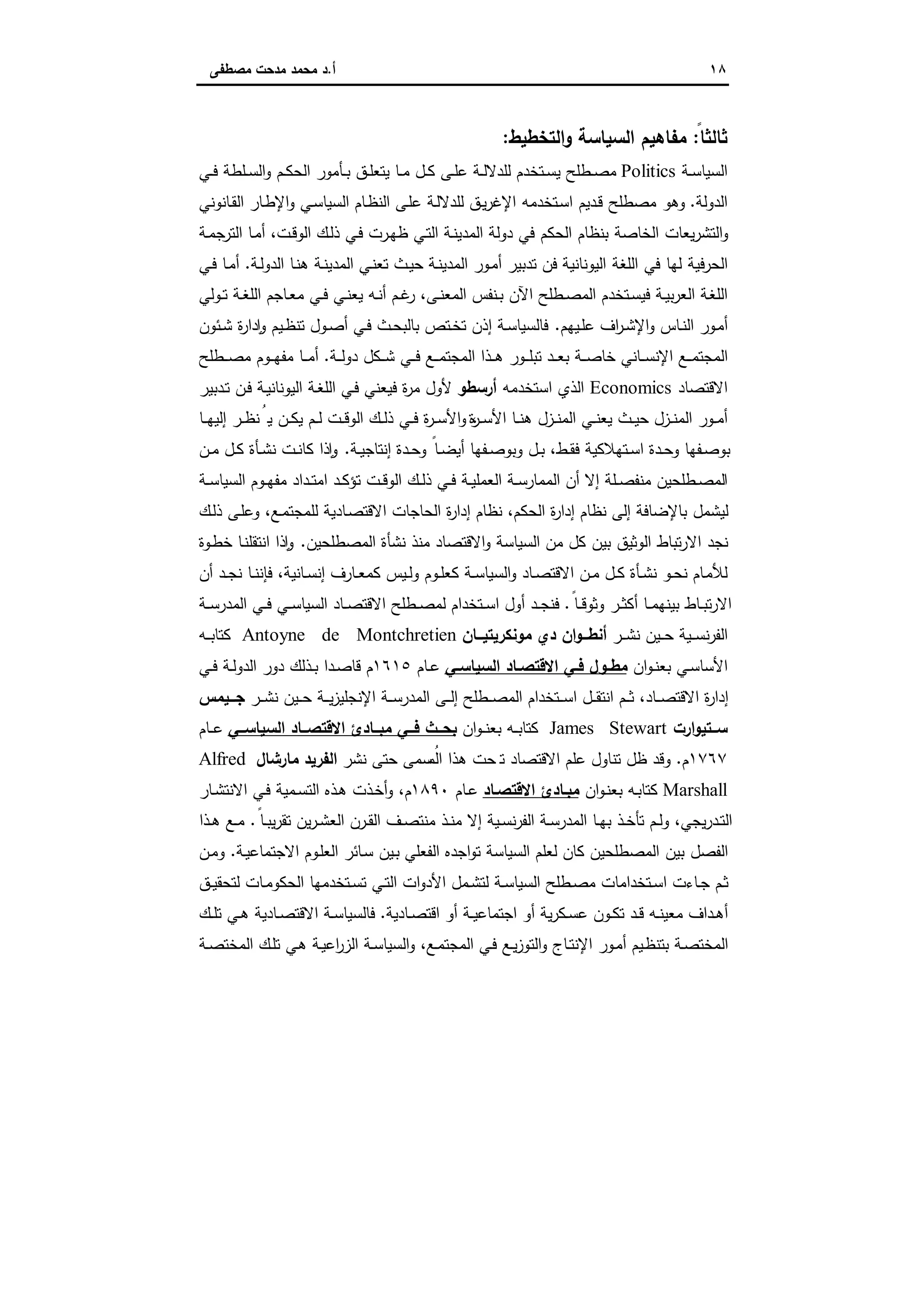 ١٨‫أ‬.‫ﻣﺻطﻔﻰ‬ ‫ﻣدﺣت‬ ‫ﻣﺣﻣد‬ ‫د‬
ً‫ﺛﺎﻟﺛﺎ‬:‫اﻟﺗﺧطﯾط‬‫و‬ ‫اﻟﺳﯾﺎﺳﺔ‬ ‫ﻣﻔﺎﻫﯾم‬:
‫اﻟﺳﯾ‬‫ـﺔ‬‫ـ‬‫ﺳ‬‫ﺎ‬Politics‫ـﻲ‬‫ـ‬‫ﻓ‬ ‫ـﻠطﺔ‬‫ـ‬‫ﺳ‬‫اﻟ‬‫و‬ ‫ـم‬‫ـ‬‫ﻛ‬‫اﻟﺣ‬ ‫ـﺄﻣور‬‫ـ‬‫ﺑ‬ ‫ـق‬‫ـ‬‫ﻠ‬‫ﯾﺗﻌ‬ ‫ـﺎ‬‫ـ‬‫ﻣ‬ ‫ـل‬‫ـ‬‫ﻛ‬ ‫ـﻰ‬‫ـ‬‫ﻠ‬‫ﻋ‬ ‫ـﺔ‬‫ـ‬‫ﻟ‬‫ﻟﻠدﻻ‬ ‫ـﺗﺧدم‬‫ـ‬‫ﺳ‬‫ﯾ‬ ‫ـطﻠﺢ‬‫ـ‬‫ﺻ‬‫ﻣ‬
‫اﻟدوﻟﺔ‬.‫ـﺎﻧوﻧﻲ‬‫ﻘ‬‫اﻟ‬ ‫ـﺎر‬‫ط‬‫اﻹ‬‫و‬ ‫ـﻲ‬‫ﺳ‬‫اﻟﺳﯾﺎ‬ ‫ـﺎم‬‫ظ‬‫اﻟﻧ‬ ‫ـﻰ‬‫ﻠ‬‫ﻋ‬ ‫ـﺔ‬‫ﻟ‬‫ﻟﻠدﻻ‬ ‫ـق‬‫ﯾ‬‫ر‬‫اﻹﻏ‬ ‫ـﺗﺧدﻣﻪ‬‫ﺳ‬‫ا‬ ‫ـدﯾم‬‫ﻗ‬ ‫ﻣﺻطﻠﺢ‬ ‫وﻫو‬
‫ـﺔ‬‫ﻣ‬‫ﺟ‬‫اﻟﺗر‬ ‫ـﺎ‬‫ﻣ‬‫أ‬ ،‫ـت‬‫ﻗ‬‫اﻟو‬ ‫ـك‬‫ﻟ‬‫ذ‬ ‫ـﻲ‬‫ﻓ‬ ‫ـرت‬‫ﻬ‬‫ظ‬ ‫ـﻲ‬‫ﺗ‬‫اﻟ‬ ‫ـﺔ‬‫ﻧ‬‫اﻟﻣدﯾ‬ ‫دوﻟﺔ‬ ‫ﻓﻲ‬ ‫اﻟﺣﻛم‬ ‫ﺑﻧظﺎم‬ ‫اﻟﺧﺎﺻﺔ‬ ‫ﯾﻌﺎت‬‫ر‬‫اﻟﺗﺷ‬‫و‬
‫اﻟﻠ‬ ‫ﻓﻲ‬ ‫ﻟﻬﺎ‬ ‫اﻟﺣرﻓﯾﺔ‬‫اﻟﯾوﻧﺎﻧﯾﺔ‬ ‫ﻐﺔ‬‫ـﺔ‬‫ﻧ‬‫اﻟﻣدﯾ‬ ‫ـور‬‫ﻣ‬‫أ‬ ‫ﺗدﺑﯾر‬ ‫ﻓن‬‫ـﺔ‬‫ﻟ‬‫اﻟدو‬ ‫ـﺎ‬‫ﻧ‬‫ﻫ‬ ‫ـﺔ‬‫ﻧ‬‫اﻟﻣدﯾ‬ ‫ـﻲ‬‫ﻧ‬‫ﺗﻌ‬ ‫ـث‬‫ﯾ‬‫ﺣ‬.‫ـﻲ‬‫ﻓ‬ ‫ـﺎ‬‫ﻣ‬‫أ‬
‫ـوﻟﻲ‬‫ـ‬‫ﺗ‬ ‫ـﺔ‬‫ـ‬‫ﻐ‬‫اﻟﻠ‬ ‫ـﺎﺟم‬‫ـ‬‫ﻌ‬‫ﻣ‬ ‫ـﻲ‬‫ـ‬‫ﻓ‬ ‫ـﻲ‬‫ـ‬‫ﻧ‬‫ﯾﻌ‬ ‫ـﻪ‬‫ـ‬‫ﻧ‬‫أ‬ ‫ـم‬‫ـ‬‫ﻏ‬‫ر‬ ،‫ـﻰ‬‫ـ‬‫ﻧ‬‫اﻟﻣﻌ‬ ‫ـﻧﻔس‬‫ـ‬‫ﺑ‬ ‫اﻵن‬ ‫ـطﻠﺢ‬‫ـ‬‫ﺻ‬‫اﻟﻣ‬ ‫ـﺗﺧدم‬‫ـ‬‫ﺳ‬‫ﻓﯾ‬ ‫ـﺔ‬‫ـ‬‫ﯾ‬‫ﺑ‬‫ر‬‫اﻟﻌ‬ ‫ـﺔ‬‫ـ‬‫ﻐ‬‫اﻟﻠ‬
‫ـﯾﻬم‬‫ـ‬‫ﻠ‬‫ﻋ‬ ‫اف‬‫ر‬‫ـ‬‫ـ‬‫ﺷ‬‫اﻹ‬‫و‬ ‫ـﺎس‬‫ـ‬‫ﻧ‬‫اﻟ‬ ‫ـور‬‫ﻣ‬‫أ‬.‫ـﺋون‬‫ـ‬‫ﺷ‬ ‫ة‬‫ر‬‫دا‬ ٕ‫ا‬‫و‬ ‫ـﯾم‬‫ـ‬‫ظ‬‫ﺗﻧ‬ ‫ـول‬‫ـ‬‫ﺻ‬‫أ‬ ‫ـﻲ‬‫ـ‬‫ﻓ‬ ‫ـث‬‫ـ‬‫ﺣ‬‫ﺑﺎﻟﺑ‬ ‫ـﺗص‬‫ـ‬‫ﺧ‬‫ﺗ‬ ‫إذن‬ ‫ـﺔ‬‫ـ‬‫ﺳ‬‫ﻓﺎﻟﺳﯾﺎ‬
‫ـد‬‫ـ‬‫ـ‬‫ﻌ‬‫ﺑ‬ ‫ـﺔ‬‫ـ‬‫ـ‬‫ﺻ‬‫ﺧﺎ‬ ‫ـﺎﻧﻲ‬‫ـ‬‫ـ‬‫ﺳ‬‫اﻹﻧ‬ ‫ـﻊ‬‫ـ‬‫ـ‬‫ﻣ‬‫اﻟﻣﺟﺗ‬‫ـﺔ‬‫ـ‬‫ـ‬‫ﻟ‬‫دو‬ ‫ـﻛل‬‫ـ‬‫ـ‬‫ﺷ‬ ‫ـﻲ‬‫ـ‬‫ـ‬‫ﻓ‬ ‫ـﻊ‬‫ـ‬‫ـ‬‫ﻣ‬‫اﻟﻣﺟﺗ‬ ‫ـذا‬‫ـ‬‫ـ‬‫ﻫ‬ ‫ـور‬‫ـ‬‫ـ‬‫ﻠ‬‫ﺗﺑ‬.‫ـطﻠﺢ‬‫ـ‬‫ـ‬‫ﺻ‬‫ﻣ‬ ‫ـوم‬‫ـ‬‫ـ‬‫ﻬ‬‫ﻣﻔ‬ ‫ـﺎ‬‫ـ‬‫ـ‬‫ﻣ‬‫أ‬
‫اﻻﻗﺗﺻﺎد‬Economics‫اﺳﺗﺧدﻣﻪ‬ ‫اﻟذي‬‫أرﺳطو‬‫ـﺔ‬‫ﯾ‬‫اﻟﯾوﻧﺎﻧ‬ ‫ـﺔ‬‫ﻐ‬‫اﻟﻠ‬ ‫ـﻲ‬‫ﻓ‬ ‫ﻓﯾﻌﻧﻲ‬ ‫ة‬‫ر‬‫ﻣ‬ ‫ﻷول‬‫ـدﺑﯾر‬‫ﺗ‬ ‫ـن‬‫ﻓ‬
‫ـزل‬‫ـ‬‫ﻧ‬‫اﻟﻣ‬ ‫ـور‬‫ـ‬‫ﻣ‬‫أ‬‫ـﺎ‬‫ـ‬‫ﻧ‬‫ﻫ‬ ‫ـزل‬‫ـ‬‫ﻧ‬‫اﻟﻣ‬ ‫ـﻲ‬‫ـ‬‫ﻧ‬‫ﯾﻌ‬ ‫ـث‬‫ـ‬‫ﯾ‬‫ﺣ‬‫ة‬‫ر‬‫ـ‬‫ـ‬‫ﺳ‬‫اﻷ‬‫ـﺎ‬‫ـ‬‫ـ‬‫ﻬ‬‫إﻟﯾ‬ ‫ـر‬‫ـ‬‫ظ‬‫ﻧ‬ُ‫ﯾ‬ ‫ـن‬‫ـ‬‫ﻛ‬‫ﯾ‬ ‫ـم‬‫ـ‬‫ﻟ‬ ‫ـت‬‫ـ‬‫ﻗ‬‫اﻟو‬ ‫ـك‬‫ـ‬‫ﻟ‬‫ذ‬ ‫ـﻲ‬‫ـ‬‫ﻓ‬ ‫ة‬‫ر‬‫ـ‬‫ـ‬‫ﺳ‬‫اﻷ‬‫و‬ ،
‫ـدة‬‫ـ‬‫ﺣ‬‫و‬ ً‫ـﺎ‬‫ـ‬‫ﺿ‬‫أﯾ‬ ‫ـﻔﻬﺎ‬‫ـ‬‫ﺻ‬‫وﺑو‬ ‫ـل‬‫ـ‬‫ﺑ‬ ،‫ـط‬‫ـ‬‫ﻘ‬‫ﻓ‬ ‫ـﺗﻬﻼﻛﯾﺔ‬‫ـ‬‫ﺳ‬‫ا‬ ‫ـدة‬‫ـ‬‫ﺣ‬‫و‬ ‫ـﻔﻬﺎ‬‫ـ‬‫ﺻ‬‫ﺑو‬‫ـﺔ‬‫ـ‬‫ﯾ‬‫إﻧﺗﺎﺟ‬.‫ـن‬‫ـ‬‫ﻣ‬ ‫ـل‬‫ـ‬‫ﻛ‬ ‫ـﺄة‬‫ـ‬‫ﺷ‬‫ﻧ‬ ‫ـت‬‫ـ‬‫ﻧ‬‫ﻛﺎ‬ ‫ذا‬ ٕ‫ا‬‫و‬
‫ـﺔ‬‫ـ‬‫ﺳ‬‫اﻟﺳﯾﺎ‬ ‫ـوم‬‫ـ‬‫ﻬ‬‫ﻣﻔ‬ ‫ـداد‬‫ـ‬‫ﺗ‬‫اﻣ‬ ‫ـد‬‫ـ‬‫ﻛ‬‫ﺗؤ‬ ‫ـت‬‫ـ‬‫ﻗ‬‫اﻟو‬ ‫ـك‬‫ـ‬‫ﻟ‬‫ذ‬ ‫ـﻲ‬‫ـ‬‫ﻓ‬ ‫ـﺔ‬‫ـ‬‫ﯾ‬‫اﻟﻌﻣﻠ‬ ‫ـﺔ‬‫ـ‬‫ﺳ‬‫اﻟﻣﻣﺎر‬ ‫أن‬ ‫إﻻ‬ ‫ـﻠﺔ‬‫ـ‬‫ﺻ‬‫ﻣﻧﻔ‬ ‫ـطﻠﺣﯾن‬‫ـ‬‫ﺻ‬‫اﻟﻣ‬
‫ـك‬‫ﻟ‬‫ذ‬ ‫ـﻰ‬‫ﻠ‬‫وﻋ‬ ،‫ـﻊ‬‫ﻣ‬‫ﻟﻠﻣﺟﺗ‬ ‫ـﺎدﯾﺔ‬‫ﺻ‬‫اﻻﻗﺗ‬ ‫اﻟﺣﺎﺟﺎت‬ ‫ة‬‫ر‬‫إدا‬ ‫ﻧظﺎم‬ ،‫اﻟﺣﻛم‬ ‫ة‬‫ر‬‫إدا‬ ‫ﻧظﺎم‬ ‫إﻟﻰ‬ ‫ﺑﺎﻹﺿﺎﻓﺔ‬ ‫ﻟﯾﺷﻣل‬
‫اﻟﻣ‬ ‫ﻧﺷﺄة‬ ‫ﻣﻧذ‬ ‫اﻻﻗﺗﺻﺎد‬‫و‬ ‫اﻟﺳﯾﺎﺳﺔ‬ ‫ﻣن‬ ‫ﻛل‬ ‫ﺑﯾن‬ ‫اﻟوﺛﯾق‬ ‫ﺗﺑﺎط‬‫ر‬‫اﻻ‬ ‫ﻧﺟد‬‫ﺻطﻠﺣﯾن‬.‫ـوة‬‫ط‬‫ﺧ‬ ‫ـﺎ‬‫ﻧ‬‫اﻧﺗﻘﻠ‬ ‫ذا‬ ٕ‫ا‬‫و‬
‫أن‬ ‫ـد‬‫ـ‬‫ﺟ‬‫ﻧ‬ ‫ـﺎ‬‫ـ‬‫ﻧ‬‫ﻓﺈﻧ‬ ،‫ـﺎﻧﯾﺔ‬‫ـ‬‫ﺳ‬‫إﻧ‬ ‫ـﺎرف‬‫ـ‬‫ﻌ‬‫ﻛﻣ‬ ‫ـﯾس‬‫ـ‬‫ﻟ‬‫و‬ ‫ـوم‬‫ـ‬‫ﻠ‬‫ﻛﻌ‬ ‫ـﺔ‬‫ـ‬‫ﺳ‬‫اﻟﺳﯾﺎ‬‫و‬ ‫ـﺎد‬‫ـ‬‫ﺻ‬‫اﻻﻗﺗ‬ ‫ـن‬‫ـ‬‫ﻣ‬ ‫ـل‬‫ـ‬‫ﻛ‬ ‫ـﺄة‬‫ـ‬‫ﺷ‬‫ﻧ‬ ‫ـو‬‫ـ‬‫ﺣ‬‫ﻧ‬ ‫ـﺎم‬‫ـ‬‫ﻣ‬‫ﻟﻸ‬
ً‫ـﺎ‬‫ـ‬‫ﻗ‬‫وﺛو‬ ‫ـر‬‫ـ‬‫ﺛ‬‫أﻛ‬ ‫ـﺎ‬‫ـ‬‫ﻣ‬‫ﺑﯾﻧﻬ‬ ‫ـﺎط‬‫ـ‬‫ﺑ‬‫ﺗ‬‫ر‬‫اﻻ‬.‫ـﺔ‬‫ـ‬‫ﺳ‬‫اﻟﻣدر‬ ‫ـﻲ‬‫ـ‬‫ﻓ‬ ‫ـﻲ‬‫ـ‬‫ﺳ‬‫اﻟﺳﯾﺎ‬ ‫ـﺎد‬‫ـ‬‫ﺻ‬‫اﻻﻗﺗ‬ ‫ـطﻠﺢ‬‫ـ‬‫ﺻ‬‫ﻟﻣ‬ ‫ـﺗﺧدام‬‫ـ‬‫ﺳ‬‫ا‬ ‫أول‬ ‫ـد‬‫ـ‬‫ﺟ‬‫ﻓﻧ‬
‫ـر‬‫ـ‬‫ـ‬‫ﺷ‬‫ﻧ‬ ‫ـﯾن‬‫ـ‬‫ـ‬‫ﺣ‬ ‫ـﯾﺔ‬‫ـ‬‫ـ‬‫ﺳ‬‫ﻧ‬‫ر‬‫اﻟﻔ‬‫ــﺎن‬‫ـ‬‫ﻣوﻧﻛرﯾﺗﯾ‬ ‫دي‬ ‫ان‬‫و‬‫ــ‬‫ـ‬‫أﻧط‬Antoyne de Montchretien‫ـﻪ‬‫ـ‬‫ـ‬‫ﺑ‬‫ﻛﺗﺎ‬
‫ان‬‫و‬‫ـ‬‫ـ‬‫ﻧ‬‫ﺑﻌ‬ ‫ـﻲ‬‫ـ‬‫ﺳ‬‫اﻷﺳﺎ‬‫ـﻲ‬‫ـ‬‫اﻟﺳﯾﺎﺳ‬ ‫ـﺎد‬‫ـ‬‫اﻻﻗﺗﺻ‬ ‫ـﻲ‬‫ـ‬‫ﻓ‬ ‫ـول‬‫ـ‬‫ﻣط‬‫ـﺎم‬‫ـ‬‫ﻋ‬١٦١٥‫ـﻲ‬‫ـ‬‫ﻓ‬ ‫ـﺔ‬‫ـ‬‫ﻟ‬‫اﻟدو‬ ‫دور‬ ‫ـذﻟك‬‫ـ‬‫ﺑ‬ ‫ـدا‬‫ـ‬‫ﺻ‬‫ﻗﺎ‬ ‫م‬
‫ـر‬‫ـ‬‫ـ‬‫ﺷ‬‫ﻧ‬ ‫ـﯾن‬‫ـ‬‫ـ‬‫ﺣ‬ ‫ـﺔ‬‫ـ‬‫ـ‬‫ﯾ‬‫ز‬‫اﻹﻧﺟﻠﯾ‬ ‫ـﺔ‬‫ـ‬‫ـ‬‫ﺳ‬‫اﻟﻣدر‬ ‫ـﻰ‬‫ـ‬‫ـ‬‫ﻟ‬‫إ‬ ‫ـطﻠﺢ‬‫ـ‬‫ـ‬‫ﺻ‬‫اﻟﻣ‬ ‫ـﺗﺧدام‬‫ـ‬‫ـ‬‫ﺳ‬‫ا‬ ‫ـل‬‫ـ‬‫ـ‬‫ﻘ‬‫اﻧﺗ‬ ‫ـم‬‫ـ‬‫ـ‬‫ﺛ‬ ،‫ـﺎد‬‫ـ‬‫ـ‬‫ﺻ‬‫اﻻﻗﺗ‬ ‫ة‬‫ر‬‫إدا‬‫ــﯾﻣس‬‫ـ‬‫ﺟ‬
‫ارت‬‫و‬‫ــﺗﯾ‬‫ـ‬‫ﺳ‬James Stewart‫ان‬‫و‬‫ـ‬‫ـ‬‫ﻧ‬‫ﺑﻌ‬ ‫ـﻪ‬‫ـ‬‫ـ‬‫ﺑ‬‫ﻛﺗﺎ‬‫ــﻲ‬‫ـ‬‫اﻟﺳﯾﺎﺳ‬ ‫ــﺎد‬‫ـ‬‫اﻻﻗﺗﺻ‬ ‫ــﺎدئ‬‫ـ‬‫ﻣﺑ‬ ‫ــﻲ‬‫ـ‬‫ﻓ‬ ‫ــث‬‫ـ‬‫ﺑﺣ‬‫ـﺎم‬‫ـ‬‫ـ‬‫ﻋ‬
١٧٦٧‫م‬.‫ﺗ‬ ‫اﻻﻗﺗﺻﺎد‬ ‫ﻋﻠم‬ ‫ﺗﻧﺎول‬ ‫ظل‬ ‫وﻗد‬‫ﻧﺷر‬ ‫ﺣﺗﻰ‬ ‫ﺳﻣﻰ‬ ُ‫اﻟﻣ‬ ‫ﻫذا‬ ‫ﺣت‬‫ﻣﺎرﺷﺎل‬ ‫اﻟﻔرﯾد‬Alfred
Marshall‫ان‬‫و‬‫ـ‬‫ﻧ‬‫ﺑﻌ‬ ‫ـﻪ‬‫ﺑ‬‫ﻛﺗﺎ‬‫اﻻﻗﺗﺻـﺎد‬ ‫ـﺎدئ‬‫ـ‬‫ﻣﺑ‬‫ـﺎم‬‫ـ‬‫ﻋ‬١٨٩٠‫ـﺎر‬‫ـ‬‫ﺷ‬‫اﻻﻧﺗ‬ ‫ـﻲ‬‫ﻓ‬ ‫ـﻣﯾﺔ‬‫ـ‬‫ﺳ‬‫اﻟﺗ‬ ‫ـذﻩ‬‫ﻫ‬ ‫ـذت‬‫ﺧ‬‫أ‬‫و‬ ،‫م‬
ً‫ـﺎ‬‫ـ‬‫ﺑ‬‫ﯾ‬‫ر‬‫ﺗﻘ‬ ‫ﯾن‬‫ر‬‫ـ‬‫ـ‬‫ﺷ‬‫اﻟﻌ‬ ‫ـرن‬‫ـ‬‫ﻘ‬‫اﻟ‬ ‫ـف‬‫ـ‬‫ﺻ‬‫ﻣﻧﺗ‬ ‫ـذ‬‫ـ‬‫ﻧ‬‫ﻣ‬ ‫إﻻ‬ ‫ـﯾﺔ‬‫ـ‬‫ﺳ‬‫ﻧ‬‫ر‬‫اﻟﻔ‬ ‫ـﺔ‬‫ـ‬‫ﺳ‬‫اﻟﻣدر‬ ‫ـﺎ‬‫ـ‬‫ﻬ‬‫ﺑ‬ ‫ـذ‬‫ـ‬‫ﺧ‬‫ﺗﺄ‬ ‫ـم‬‫ـ‬‫ﻟ‬‫و‬ ،‫ﯾﺟﻲ‬‫ر‬‫ـد‬‫ـ‬‫ﺗ‬‫اﻟ‬.‫ـذا‬‫ـ‬‫ﻫ‬ ‫ـﻊ‬‫ـ‬‫ﻣ‬
‫اﻟﻔﻌﻠﻲ‬ ‫اﺟدﻩ‬‫و‬‫ﺗ‬ ‫اﻟﺳﯾﺎﺳﺔ‬ ‫ﻟﻌﻠم‬ ‫ﻛﺎن‬ ‫اﻟﻣﺻطﻠﺣﯾن‬ ‫ﺑﯾن‬ ‫اﻟﻔﺻل‬‫ـﺔ‬‫ﯾ‬‫اﻻﺟﺗﻣﺎﻋ‬ ‫ـوم‬‫ﻠ‬‫اﻟﻌ‬ ‫ـﺎﺋر‬‫ﺳ‬ ‫ـﯾن‬‫ﺑ‬.‫ـن‬‫ﻣ‬‫و‬
‫ـق‬‫ـ‬‫ﯾ‬‫ﻟﺗﺣﻘ‬ ‫ـﺎت‬‫ـ‬‫ﻣ‬‫اﻟﺣﻛو‬ ‫ـﺗﺧدﻣﻬﺎ‬‫ـ‬‫ﺳ‬‫ﺗ‬ ‫ـﻲ‬‫ـ‬‫ﺗ‬‫اﻟ‬ ‫ات‬‫و‬‫اﻷد‬ ‫ـﻣل‬‫ـ‬‫ﺷ‬‫ﻟﺗ‬ ‫ـﺔ‬‫ـ‬‫ﺳ‬‫اﻟﺳﯾﺎ‬ ‫ـطﻠﺢ‬‫ـ‬‫ﺻ‬‫ﻣ‬ ‫ـﺗﺧداﻣﺎت‬‫ـ‬‫ﺳ‬‫ا‬ ‫ـﺎءت‬‫ـ‬‫ﺟ‬ ‫ـم‬‫ـ‬‫ﺛ‬
‫ـﺎدﯾﺔ‬‫ـ‬‫ﺻ‬‫اﻗﺗ‬ ‫أو‬ ‫ـﺔ‬‫ـ‬‫ﯾ‬‫اﺟﺗﻣﺎﻋ‬ ‫أو‬ ‫ﯾﺔ‬‫ر‬‫ـﻛ‬‫ـ‬‫ﺳ‬‫ﻋ‬ ‫ـون‬‫ـ‬‫ﻛ‬‫ﺗ‬ ‫ـد‬‫ـ‬‫ﻗ‬ ‫ـﻪ‬‫ـ‬‫ﻧ‬‫ﻣﻌﯾ‬ ‫ـداف‬‫ـ‬‫ﻫ‬‫أ‬.‫ـك‬‫ـ‬‫ﻠ‬‫ﺗ‬ ‫ـﻲ‬‫ـ‬‫ﻫ‬ ‫ـﺎدﯾﺔ‬‫ـ‬‫ﺻ‬‫اﻻﻗﺗ‬ ‫ـﺔ‬‫ـ‬‫ﺳ‬‫ﻓﺎﻟﺳﯾﺎ‬
‫ـ‬‫ﻫ‬ ‫ـﺔ‬‫ﯾ‬‫اﻋ‬‫ر‬‫اﻟز‬ ‫ـﺔ‬‫ـ‬‫ﺳ‬‫اﻟﺳﯾﺎ‬‫و‬ ،‫ـﻊ‬‫ﻣ‬‫اﻟﻣﺟﺗ‬ ‫ـﻲ‬‫ﻓ‬ ‫ـﻊ‬‫ﯾ‬‫ز‬‫اﻟﺗو‬‫و‬ ‫ـﺎج‬‫ـ‬‫ﺗ‬‫اﻹﻧ‬ ‫ـور‬‫ﻣ‬‫أ‬ ‫ـﯾم‬‫ظ‬‫ﺑﺗﻧ‬ ‫ـﺔ‬‫ﺻ‬‫اﻟﻣﺧﺗ‬‫ـﺔ‬‫ـ‬‫ﺻ‬‫اﻟﻣﺧﺗ‬ ‫ـك‬‫ﻠ‬‫ﺗ‬ ‫ﻲ‬
 