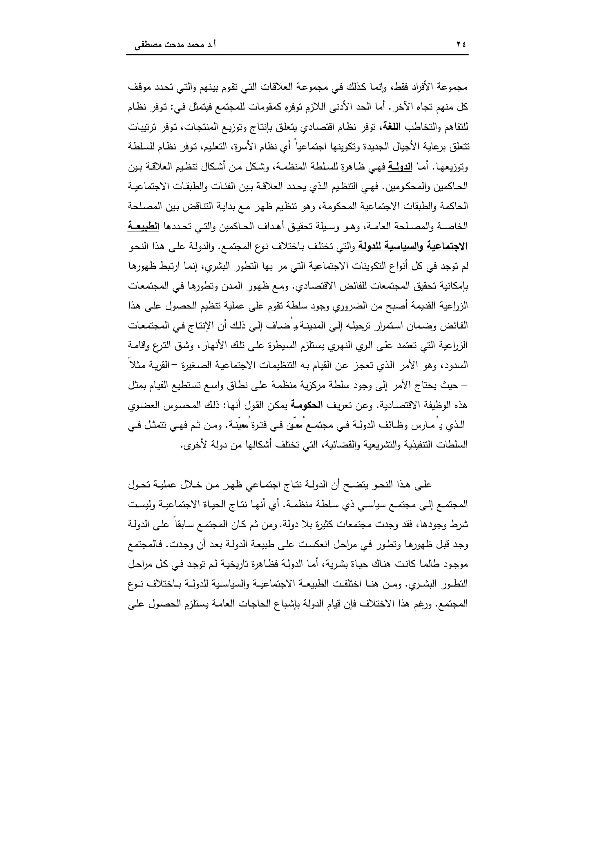 ٢٤‫أ‬.‫ﻣﺻطﻔﻰ‬ ‫ﻣدﺣت‬ ‫ﻣﺣﻣد‬ ‫د‬
‫ـف‬‫ﻗ‬‫ﻣو‬ ‫ـدد‬‫ﺣ‬‫ﺗ‬ ‫ـﻲ‬‫ﺗ‬‫اﻟ‬‫و‬ ‫ـﻧﻬم‬‫ﯾ‬‫ﺑ‬ ‫ـوم‬‫ﻘ‬‫ﺗ‬ ‫ـﻲ‬‫ﺗ‬‫اﻟ‬ ‫ـﺎت‬‫ﻗ‬‫اﻟﻌﻼ‬ ‫ـﺔ‬‫ﻋ‬‫ﻣﺟﻣو‬ ‫ـﻲ‬‫ﻓ‬ ‫ـذﻟك‬‫ﻛ‬ ‫ـﺎ‬‫ﻣ‬‫ﻧ‬ ٕ‫ا‬‫و‬ ،‫ﻓﻘط‬ ‫اد‬‫ر‬‫اﻷﻓ‬ ‫ﻣﺟﻣوﻋﺔ‬
‫اﻵﺧر‬ ‫ﺗﺟﺎﻩ‬ ‫ﻣﻧﻬم‬ ‫ﻛل‬.‫ـﻲ‬‫ﻓ‬ ‫ﻓﯾﺗﻣﺛل‬ ‫ﻟﻠﻣﺟﺗﻣﻊ‬ ‫ﻛﻣﻘوﻣﺎت‬ ‫ﻩ‬‫ر‬‫ﺗوﻓ‬ ‫اﻟﻼزم‬ ‫اﻷدﻧﻰ‬ ‫اﻟﺣد‬ ‫أﻣﺎ‬:‫ـﺎم‬‫ظ‬‫ﻧ‬ ‫ـوﻓر‬‫ﺗ‬
‫اﻟﺗﺧﺎطب‬‫و‬ ‫ﻟﻠﺗﻔﺎﻫم‬‫اﻟﻠﻐﺔ‬‫ﺗ‬ ،‫ـﺎت‬‫ﺑ‬‫ﺗﯾ‬‫ر‬‫ﺗ‬ ‫ـوﻓر‬‫ﺗ‬ ،‫ـﺎت‬‫ﺟ‬‫اﻟﻣﻧﺗ‬ ‫ـﻊ‬‫ﯾ‬‫ز‬‫وﺗو‬ ‫ـﺎج‬‫ﺗ‬‫ﺑﺈﻧ‬ ‫ـق‬‫ﻠ‬‫ﯾﺗﻌ‬ ‫ـﺎدي‬‫ﺻ‬‫اﻗﺗ‬ ‫ـﺎم‬‫ظ‬‫ﻧ‬ ‫وﻓر‬
‫أي‬ ً‫اﺟﺗﻣﺎﻋﯾﺎ‬ ‫وﺗﻛوﯾﻧﻬﺎ‬ ‫اﻟﺟدﯾدة‬ ‫اﻷﺟﯾﺎل‬ ‫ﻋﺎﯾﺔ‬‫ﺑر‬ ‫ﺗﺗﻌﻠق‬‫ـﯾم‬‫ﻠ‬‫اﻟﺗﻌ‬ ،‫ة‬‫ر‬‫اﻷﺳ‬ ‫ﻧظﺎم‬‫ـﻠطﺔ‬‫ﺳ‬‫ﻟﻠ‬ ‫ـﺎم‬‫ظ‬‫ﻧ‬ ‫ـوﻓر‬‫ﺗ‬ ،
‫ـﺎ‬‫ـ‬‫ﻬ‬‫ﯾﻌ‬‫ز‬‫وﺗو‬.‫ـﺎ‬‫ـ‬‫ﻣ‬‫أ‬‫ـﺔ‬‫ـ‬‫اﻟدوﻟ‬‫ـﯾن‬‫ـ‬‫ﺑ‬ ‫ـﺔ‬‫ـ‬‫ﻗ‬‫اﻟﻌﻼ‬ ‫ـﯾم‬‫ـ‬‫ظ‬‫ﺗﻧ‬ ‫ـﻛﺎل‬‫ـ‬‫ﺷ‬‫أ‬ ‫ـن‬‫ـ‬‫ﻣ‬ ‫ـﻛل‬‫ـ‬‫ﺷ‬‫و‬ ،‫ـﺔ‬‫ـ‬‫ﻣ‬‫اﻟﻣﻧظ‬ ‫ـﻠطﺔ‬‫ـ‬‫ﺳ‬‫ﻟﻠ‬ ‫ة‬‫ر‬‫ـﺎﻫ‬‫ـ‬‫ظ‬ ‫ـﻲ‬‫ـ‬‫ﻬ‬‫ﻓ‬
‫ـوﻣﯾن‬‫ـ‬‫ﻛ‬‫اﻟﻣﺣ‬‫و‬ ‫ـﺎﻛﻣﯾن‬‫ـ‬‫ﺣ‬‫اﻟ‬.‫اﻟ‬ ‫ـﻲ‬‫ـ‬‫ﻬ‬‫ﻓ‬‫ـﺔ‬‫ـ‬‫ﯾ‬‫اﻻﺟﺗﻣﺎﻋ‬ ‫ـﺎت‬‫ـ‬‫ﻘ‬‫اﻟطﺑ‬‫و‬ ‫ـﺎت‬‫ـ‬‫ﺋ‬‫اﻟﻔ‬ ‫ـﯾن‬‫ـ‬‫ﺑ‬ ‫ـﺔ‬‫ـ‬‫ﻗ‬‫اﻟﻌﻼ‬ ‫ـدد‬‫ـ‬‫ﺣ‬‫ﯾ‬ ‫ـذي‬‫ـ‬‫ﻟ‬‫ا‬ ‫ـﯾم‬‫ـ‬‫ظ‬‫ﺗﻧ‬
‫ـﻠﺣﺔ‬‫ﺻ‬‫اﻟﻣ‬ ‫ـﯾن‬‫ﺑ‬ ‫ـﺎﻗض‬‫ﻧ‬‫اﻟﺗ‬ ‫ـﺔ‬‫ﯾ‬‫ﺑدا‬ ‫ـﻊ‬‫ﻣ‬ ‫ـر‬‫ﻬ‬‫ظ‬ ‫ـﯾم‬‫ظ‬‫ﺗﻧ‬ ‫وﻫو‬ ،‫اﻟﻣﺣﻛوﻣﺔ‬ ‫اﻻﺟﺗﻣﺎﻋﯾﺔ‬ ‫اﻟطﺑﻘﺎت‬‫و‬ ‫اﻟﺣﺎﻛﻣﺔ‬
،‫ـﺔ‬‫ـ‬‫ـ‬‫ﻣ‬‫اﻟﻌﺎ‬ ‫ـﻠﺣﺔ‬‫ـ‬‫ـ‬‫ﺻ‬‫اﻟﻣ‬‫و‬ ‫ـﺔ‬‫ـ‬‫ـ‬‫ﺻ‬‫اﻟﺧﺎ‬‫ـﺎﻛﻣﯾن‬‫ـ‬‫ـ‬‫ﺣ‬‫اﻟ‬ ‫ـداف‬‫ـ‬‫ـ‬‫ﻫ‬‫أ‬ ‫ـق‬‫ـ‬‫ـ‬‫ﯾ‬‫ﺗﺣﻘ‬ ‫ـﯾﻠﺔ‬‫ـ‬‫ـ‬‫ﺳ‬‫و‬ ‫ـو‬‫ـ‬‫ـ‬‫ﻫ‬‫و‬‫ـددﻫﺎ‬‫ـ‬‫ـ‬‫ﺣ‬‫ﺗ‬ ‫ـﻲ‬‫ـ‬‫ـ‬‫ﺗ‬‫اﻟ‬‫و‬‫ــﺔ‬‫ـ‬‫اﻟطﺑﯾﻌ‬
‫ﻟﻠدوﻟﺔ‬ ‫اﻟﺳﯾﺎﺳﯾﺔ‬‫و‬ ‫اﻻﺟﺗﻣﺎﻋﯾﺔ‬‫ـﺎﺧﺗ‬‫ﺑ‬ ‫ـف‬‫ﻠ‬‫ﺗﺧﺗ‬ ‫اﻟﺗﻲ‬‫و‬‫ـﻊ‬‫ﻣ‬‫اﻟﻣﺟﺗ‬ ‫ع‬‫ـو‬‫ﻧ‬ ‫ﻼف‬.‫ـو‬‫ﺣ‬‫اﻟﻧ‬ ‫ـذا‬‫ﻫ‬ ‫ـﻰ‬‫ﻠ‬‫ﻋ‬ ‫ـﺔ‬‫ﻟ‬‫اﻟدو‬‫و‬
‫ـﺎ‬‫ﻫ‬‫ظﻬور‬ ‫ـﺑط‬‫ﺗ‬‫ر‬‫ا‬ ‫ـﺎ‬‫ﻣ‬‫إﻧ‬ ،‫ي‬‫اﻟﺑﺷر‬ ‫اﻟﺗطور‬ ‫ﺑﻬﺎ‬ ‫ﻣر‬ ‫اﻟﺗﻲ‬ ‫اﻻﺟﺗﻣﺎﻋﯾﺔ‬ ‫اﻟﺗﻛوﯾﻧﺎت‬ ‫اع‬‫و‬‫أﻧ‬ ‫ﻛل‬ ‫ﻓﻲ‬ ‫ﺗوﺟد‬ ‫ﻟم‬
‫ـﺎدي‬‫ﺻ‬‫اﻻﻗﺗ‬ ‫ﻟﻠﻔﺎﺋض‬ ‫اﻟﻣﺟﺗﻣﻌﺎت‬ ‫ﺗﺣﻘﯾق‬ ‫ﺑﺈﻣﻛﺎﻧﯾﺔ‬.‫ـﺎت‬‫ﻌ‬‫اﻟﻣﺟﺗﻣ‬ ‫ـﻲ‬‫ﻓ‬ ‫ـﺎ‬‫ﻫ‬‫وﺗطور‬ ‫ـدن‬‫ﻣ‬‫اﻟ‬ ‫ـور‬‫ﻬ‬‫ظ‬ ‫ـﻊ‬‫ﻣ‬‫و‬
‫ﻋﻠﻰ‬ ‫ﺗﻘوم‬ ‫ﺳﻠطﺔ‬ ‫وﺟود‬ ‫ي‬‫اﻟﺿرور‬ ‫ﻣن‬ ‫أﺻﺑﺢ‬ ‫اﻟﻘدﯾﻣﺔ‬ ‫اﻋﯾﺔ‬‫ر‬‫اﻟز‬‫ـذا‬‫ﻫ‬ ‫ـﻰ‬‫ﻠ‬‫ﻋ‬ ‫اﻟﺣﺻول‬ ‫ﺗﻧظﯾم‬ ‫ﻋﻣﻠﯾﺔ‬
‫ـﺔ‬‫ـ‬‫ﻧ‬‫اﻟﻣدﯾ‬ ‫ـﻰ‬‫ـ‬‫ﻟ‬‫إ‬ ‫ـﻪ‬‫ـ‬‫ﻠ‬‫ﺣﯾ‬‫ﺗر‬ ‫ار‬‫ر‬‫ـﺗﻣ‬‫ـ‬‫ﺳ‬‫ا‬ ‫ـﻣﺎن‬‫ـ‬‫ﺿ‬‫و‬ ‫ـﺎﺋض‬‫ـ‬‫ﻔ‬‫اﻟ‬.‫ـﺎت‬‫ـ‬‫ﻌ‬‫اﻟﻣﺟﺗﻣ‬ ‫ـﻲ‬‫ـ‬‫ﻓ‬ ‫ـﺎج‬‫ـ‬‫ﺗ‬‫اﻹﻧ‬ ‫أن‬ ‫ـك‬‫ـ‬‫ﻟ‬‫ذ‬ ‫ـﻰ‬‫ـ‬‫ﻟ‬‫إ‬ ‫ـﺎف‬‫ـ‬‫ﺿ‬ُ‫ﯾ‬
‫ـﺔ‬‫ﻣ‬‫ﻗﺎ‬ ٕ‫ا‬‫و‬ ‫ع‬‫ـر‬‫ﺗ‬‫اﻟ‬ ‫ـق‬‫ﺷ‬‫و‬ ،‫ـﺎر‬‫ﻬ‬‫اﻷﻧ‬ ‫ـك‬‫ﻠ‬‫ﺗ‬ ‫ـﻰ‬‫ﻠ‬‫ﻋ‬ ‫ة‬‫ر‬‫ـﯾط‬‫ﺳ‬‫اﻟ‬ ‫ـﺗﻠزم‬‫ﺳ‬‫ﯾ‬ ‫ي‬‫ـر‬‫ﻬ‬‫اﻟﻧ‬ ‫ي‬‫ـر‬‫ﻟ‬‫ا‬ ‫ـﻰ‬‫ﻠ‬‫ﻋ‬ ‫ﺗﻌﺗﻣد‬ ‫اﻟﺗﻲ‬ ‫اﻋﯾﺔ‬‫ر‬‫اﻟز‬
‫ـ‬‫ﺻ‬‫اﻟ‬ ‫ـﺔ‬‫ﯾ‬‫اﻻﺟﺗﻣﺎﻋ‬ ‫ـﺎت‬‫ﻣ‬‫اﻟﺗﻧظﯾ‬ ‫ـﻪ‬‫ﺑ‬ ‫ـﺎم‬‫ﯾ‬‫اﻟﻘ‬ ‫ـن‬‫ﻋ‬ ‫ـز‬‫ﺟ‬‫ﺗﻌ‬ ‫ـذي‬‫ﻟ‬‫ا‬ ‫اﻷﻣر‬ ‫وﻫو‬ ،‫اﻟﺳدود‬‫ة‬‫ر‬‫ﻐﯾ‬-ً‫ـﺛﻼ‬‫ﻣ‬ ‫ـﺔ‬‫ﯾ‬‫ر‬‫اﻟﻘ‬
–‫ـل‬‫ﺛ‬‫ﺑﻣ‬ ‫ـﺎم‬‫ﯾ‬‫اﻟﻘ‬ ‫ـﺗطﯾﻊ‬‫ﺳ‬‫ﺗ‬ ‫ـﻊ‬‫ﺳ‬‫ا‬‫و‬ ‫ـﺎق‬‫ط‬‫ﻧ‬ ‫ـﻰ‬‫ﻠ‬‫ﻋ‬ ‫ـﺔ‬‫ﻣ‬‫ﻣﻧظ‬ ‫ﯾﺔ‬‫ز‬‫ﻣرﻛ‬ ‫ﺳﻠطﺔ‬ ‫وﺟود‬ ‫إﻟﻰ‬ ‫اﻷﻣر‬ ‫ﯾﺣﺗﺎج‬ ‫ﺣﯾث‬
‫ـﺎدﯾﺔ‬‫ﺻ‬‫اﻻﻗﺗ‬ ‫اﻟوظﯾﻔﺔ‬ ‫ﻫذﻩ‬.‫ـف‬‫ﯾ‬‫ر‬‫ﺗﻌ‬ ‫ـن‬‫ﻋ‬‫و‬‫اﻟﺣﻛوﻣـﺔ‬‫ـﺎ‬‫ﻬ‬‫أﻧ‬ ‫ـول‬‫ﻘ‬‫اﻟ‬ ‫ـن‬‫ﻛ‬‫ﯾﻣ‬:‫ـوي‬‫ﺿ‬‫اﻟﻌ‬ ‫ـوس‬‫ﺳ‬‫اﻟﻣﺣ‬ ‫ـك‬‫ﻟ‬‫ذ‬
‫ـﺔ‬‫ـ‬‫ـ‬ ّ‫ﻌﯾﻧ‬ ُ‫ﻣ‬ ‫ة‬‫ر‬‫ـ‬‫ـ‬‫ـ‬‫ﺗ‬‫ﻓ‬ ‫ـﻲ‬‫ـ‬‫ـ‬‫ﻓ‬ ‫ّن‬‫ـﯾ‬‫ـ‬‫ـ‬‫ﻌ‬ ُ‫ﻣ‬ ‫ـﻊ‬‫ـ‬‫ـ‬‫ﻣ‬‫ﻣﺟﺗ‬ ‫ـﻲ‬‫ـ‬‫ـ‬‫ﻓ‬ ‫ـﺔ‬‫ـ‬‫ـ‬‫ﻟ‬‫اﻟدو‬ ‫ـﺎﺋف‬‫ـ‬‫ـ‬‫ظ‬‫و‬ ‫ـﺎرس‬‫ـ‬‫ـ‬‫ﻣ‬ُ‫ﯾ‬ ‫ـذي‬‫ـ‬‫ـ‬‫ﻟ‬‫ا‬.‫ـﻲ‬‫ـ‬‫ـ‬‫ﻓ‬ ‫ـل‬‫ـ‬‫ـ‬‫ﺛ‬‫ﺗﺗﻣ‬ ‫ـﻲ‬‫ـ‬‫ـ‬‫ﻬ‬‫ﻓ‬ ‫ـم‬‫ـ‬‫ـ‬‫ﺛ‬ ‫ـن‬‫ـ‬‫ـ‬‫ﻣ‬‫و‬
‫اﻟ‬‫ى‬‫ﻷﺧر‬ ‫دوﻟﺔ‬ ‫ﻣن‬ ‫أﺷﻛﺎﻟﻬﺎ‬ ‫ﺗﺧﺗﻠف‬ ‫اﻟﺗﻲ‬ ،‫اﻟﻘﺿﺎﺋﯾﺔ‬‫و‬ ‫ﯾﻌﯾﺔ‬‫ر‬‫اﻟﺗﺷ‬‫و‬ ‫اﻟﺗﻧﻔﯾذﯾﺔ‬ ‫ﺳﻠطﺎت‬.
‫ـول‬‫ـ‬‫ـ‬‫ﺣ‬‫ﺗ‬ ‫ـﺔ‬‫ـ‬‫ـ‬‫ﯾ‬‫ﻋﻣﻠ‬ ‫ـﻼل‬‫ـ‬‫ﺧ‬ ‫ـن‬‫ـ‬‫ـ‬‫ﻣ‬ ‫ـر‬‫ـ‬‫ﻬ‬‫ظ‬ ‫ـﺎﻋﻲ‬‫ـ‬‫ـ‬‫ﻣ‬‫اﺟﺗ‬ ‫ـﺎج‬‫ـ‬‫ـ‬‫ﺗ‬‫ﻧ‬ ‫ـﺔ‬‫ـ‬‫ﻟ‬‫اﻟدو‬ ‫أن‬ ‫ـﺢ‬‫ـ‬‫ـ‬‫ﺿ‬‫ﯾﺗ‬ ‫ـو‬‫ـ‬‫ﺣ‬‫اﻟﻧ‬ ‫ـذا‬‫ـ‬‫ـ‬‫ﻫ‬ ‫ـﻰ‬‫ـ‬‫ﻠ‬‫ﻋ‬
‫ـﺔ‬‫ـ‬‫ﻣ‬‫ﻣﻧظ‬ ‫ـﻠطﺔ‬‫ـ‬‫ﺳ‬ ‫ذي‬ ‫ـﻲ‬‫ـ‬‫ـ‬‫ﺳ‬‫ﺳﯾﺎ‬ ‫ـﻊ‬‫ـ‬‫ﻣ‬‫ﻣﺟﺗ‬ ‫ـﻰ‬‫ـ‬‫ﻟ‬‫إ‬ ‫ـﻊ‬‫ـ‬‫ﻣ‬‫اﻟﻣﺟﺗ‬.‫ـت‬‫ـ‬‫ـ‬‫ﺳ‬‫وﻟﯾ‬ ‫ـﺔ‬‫ـ‬‫ﯾ‬‫اﻻﺟﺗﻣﺎﻋ‬ ‫ـﺎة‬‫ـ‬‫ﯾ‬‫اﻟﺣ‬ ‫ـﺎج‬‫ـ‬‫ـ‬‫ﺗ‬‫ﻧ‬ ‫ـﺎ‬‫ـ‬‫ﻬ‬‫أﻧ‬ ‫أي‬
‫د‬ ‫ﺑﻼ‬ ‫ة‬‫ر‬‫ﻛﺛﯾ‬ ‫ﻣﺟﺗﻣﻌﺎت‬ ‫وﺟدت‬ ‫ﻓﻘد‬ ،‫وﺟودﻫﺎ‬ ‫ﺷرط‬‫وﻟﺔ‬.‫ـﺔ‬‫ﻟ‬‫اﻟدو‬ ‫ـﻰ‬‫ﻠ‬‫ﻋ‬ ً‫ـﺎﺑﻘﺎ‬‫ﺳ‬ ‫ـﻊ‬‫ﻣ‬‫اﻟﻣﺟﺗ‬ ‫ـﺎن‬‫ﻛ‬ ‫ـم‬‫ﺛ‬ ‫وﻣن‬
‫ـدت‬‫ﺟ‬‫و‬ ‫أن‬ ‫ـد‬‫ﻌ‬‫ﺑ‬ ‫ـﺔ‬‫ـ‬‫ﻟ‬‫اﻟدو‬ ‫ـﺔ‬‫ﻌ‬‫طﺑﯾ‬ ‫ـﻰ‬‫ﻠ‬‫ﻋ‬ ‫ـت‬‫ـ‬‫ﺳ‬‫اﻧﻌﻛ‬ ‫ـل‬‫ﺣ‬‫ا‬‫ر‬‫ﻣ‬ ‫ـﻲ‬‫ﻓ‬ ‫ـور‬‫ـ‬‫ط‬‫وﺗ‬ ‫ـﺎ‬‫ﻫ‬‫ظﻬور‬ ‫ـل‬‫ﺑ‬‫ﻗ‬ ‫ـد‬‫ﺟ‬‫و‬.‫ـﺎﻟﻣﺟﺗﻣﻊ‬‫ـ‬‫ﻓ‬
‫ـل‬‫ـ‬‫ﺣ‬‫ا‬‫ر‬‫ﻣ‬ ‫ـل‬‫ـ‬‫ﻛ‬ ‫ـﻲ‬‫ـ‬‫ﻓ‬ ‫ـد‬‫ـ‬‫ﺟ‬‫ﺗو‬ ‫ـم‬‫ـ‬‫ﻟ‬ ‫ـﺔ‬‫ـ‬‫ﯾ‬‫ﯾﺧ‬‫ر‬‫ﺗﺎ‬ ‫ة‬‫ر‬‫ـﺎﻫ‬‫ـ‬‫ظ‬‫ﻓ‬ ‫ـﺔ‬‫ـ‬‫ﻟ‬‫اﻟدو‬ ‫ـﺎ‬‫ـ‬‫ﻣ‬‫أ‬ ،‫ﯾﺔ‬‫ر‬‫ـ‬‫ـ‬‫ﺷ‬‫ﺑ‬ ‫ـﺎة‬‫ـ‬‫ﯾ‬‫ﺣ‬ ‫ـﺎك‬‫ـ‬‫ﻧ‬‫ﻫ‬ ‫ـت‬‫ـ‬‫ﻧ‬‫ﻛﺎ‬ ‫ـﺎ‬‫ـ‬‫ﻣ‬‫طﺎﻟ‬ ‫ـود‬‫ـ‬‫ﺟ‬‫ﻣو‬
‫ي‬‫ـر‬‫ـ‬‫ـ‬‫ﺷ‬‫اﻟﺑ‬ ‫ـور‬‫ـ‬‫ـ‬‫ط‬‫اﻟﺗ‬.‫ـﯾﺔ‬‫ـ‬‫ـ‬‫ﺳ‬‫اﻟﺳﯾﺎ‬‫و‬ ‫ـﺔ‬‫ـ‬‫ـ‬‫ـ‬‫ﯾ‬‫اﻻﺟﺗﻣﺎﻋ‬ ‫ـﺔ‬‫ـ‬‫ـ‬‫ﻌ‬‫اﻟطﺑﯾ‬ ‫ـت‬‫ـ‬‫ـ‬‫ـ‬‫ﻔ‬‫اﺧﺗﻠ‬ ‫ـﺎ‬‫ـ‬‫ـ‬‫ﻧ‬‫ﻫ‬ ‫ـن‬‫ـ‬‫ـ‬‫ـ‬‫ﻣ‬‫و‬‫ع‬‫ـو‬‫ـ‬‫ـ‬‫ـ‬‫ﻧ‬ ‫ـﺎﺧﺗﻼف‬‫ـ‬‫ـ‬‫ﺑ‬ ‫ـﺔ‬‫ـ‬‫ـ‬‫ـ‬‫ﻟ‬‫ﻟﻠدو‬
‫اﻟﻣﺟﺗﻣﻊ‬.‫ـﻰ‬‫ﻠ‬‫ﻋ‬ ‫ـول‬‫ﺻ‬‫اﻟﺣ‬ ‫ـﺗﻠزم‬‫ﺳ‬‫ﯾ‬ ‫ـﺔ‬‫ﻣ‬‫اﻟﻌﺎ‬ ‫ـﺎت‬‫ﺟ‬‫اﻟﺣﺎ‬ ‫ـﺑﺎع‬‫ﺷ‬‫ﺑﺈ‬ ‫اﻟدوﻟﺔ‬ ‫ﻗﯾﺎم‬ ‫ﻓﺈن‬ ‫اﻻﺧﺗﻼف‬ ‫ﻫذا‬ ‫ﻏم‬‫ور‬
 
