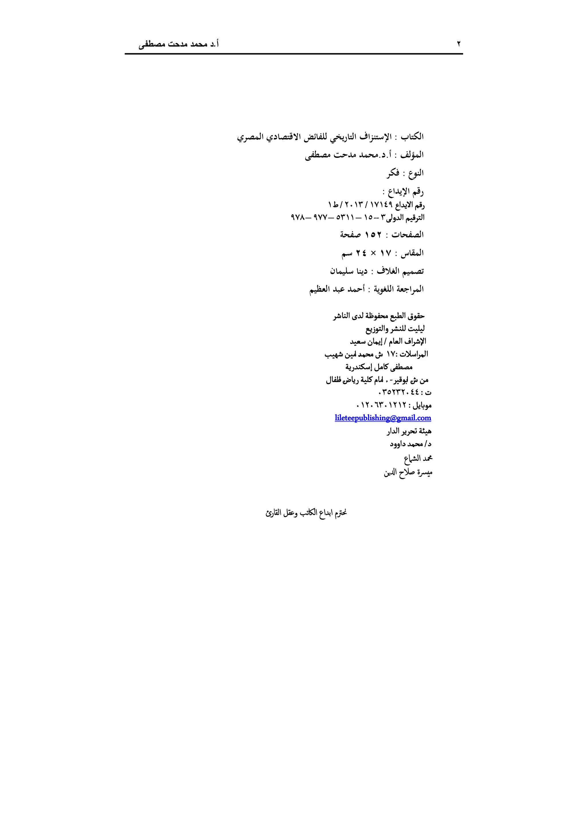 ٢‫أ‬.‫ﻣﺻطﻔﻰ‬ ‫ﻣدﺣت‬ ‫ﻣﺣﻣد‬ ‫د‬
‫اﻟﻜﺘﺎب‬:‫اﻟﻤﺼﺮي‬ ‫اﻻﻗﺘﺼﺎدي‬ ‫ﻟﻠﻔﺎﺋﺾ‬ ‫اﻟﺘﺎرﻳﺨﻲ‬ ‫اﻹﺳﺘﻨﺰاف‬
‫اﻟﻤﺆﻟﻒ‬:‫أ‬.‫د‬.‫ﻣﺼﻄﻔﻰ‬ ‫ﻣﺪﺣﺖ‬ ‫ﻣﺤﻤﺪ‬
‫اﻟﻨﻮع‬:‫ﻓﻜﺮ‬
‫اﻹﻳﺪاع‬ ‫رﻗﻢ‬:
‫اﻻﻳﺪاع‬‫رﻘﻢ‬١٧١٤٩/٢٠١٣/‫ط‬١
‫اﻠﺪوﻠﻰ‬‫اﻠﺘﺮﻘﻴﻢ‬٣--١٥–٥٣١١–٩٧٧–٩٧٨
‫اﻟﺼﻔﺤﺎت‬:١٥٢‫ﺻﻔﺤﺔ‬
‫اﻟﻤﻘﺎس‬:١٧×٢٤‫ﺳﻢ‬
‫اﻟﻐﻼف‬ ‫ﺗﺼﻤﻴﻢ‬:‫د‬‫ﺳﻠﻴﻤﺎن‬ ‫ﻳﻨﺎ‬
‫اﻟﻠﻐﻮﻳﺔ‬ ‫اﻟﻤﺮاﺟﻌﺔ‬:‫اﻟﻌﻈﻴﻢ‬ ‫ﻋﺒﺪ‬ ‫أﺣﻤﺪ‬
‫اﻠﻨﺎﺸﺮ‬‫ﻠﺪى‬‫ﻤﺤﻔﻮﻇﺔ‬ ‫اﻠﻄﺒﻊ‬‫ﺣﻗﻮق‬
‫واﻠﺘﻮزﻳﻊ‬‫ﻠﻟﻨﺷﺮ‬‫ﻠﻴﻟﻴﺖ‬
‫اﻠﻌﺎم‬‫اف‬‫ﺮ‬‫اﻹﺸ‬/‫ﺴﻌﻴﺪ‬‫إﻳﻣﺎن‬
‫اﺴﻼت‬‫ﺮ‬‫اﻠﻣ‬:١٧‫ﺸﻬﻴﺐ‬‫ﻤﻴﻦ‬ ٔ‫ا‬‫ﻤﺤﻣﺪ‬‫ش‬
‫إﺴﻛﻨﺪرﻳﺔ‬‫ﻜﺎﻤﻞ‬‫ﻤﺼﻄﻔﻰ‬
‫ﺑﻮﻘﻴﺮ‬ ٔ‫ا‬‫ش‬‫ﻤﻦ‬-‫ﻃﻔﺎل‬ ٔ‫ا‬‫رﻳﺎض‬‫ﻜﻟﻴﺔ‬‫ﻤﺎم‬ ٔ‫ا‬
‫ت‬:٠٣٥٢٣٢٠٤٤
‫ﻤﻮﺑﺎﻳﻞ‬:٠١٢٠٦٣٠١٢١٢
lileteepublishing@gmail.com
‫اﻠﺪار‬‫ﺗﺤﺮﻳﺮ‬‫ﻫﻴﺌﺔ‬
‫د‬/‫داوود‬‫ﻤﺤﻣﺪ‬
‫اﻟﺸﲈع‬ ‫ﶊﺪ‬
‫ﻦ‬ ‫ا‬ ‫ﺻﻼح‬ ‫ﴪة‬‫ﻣ‬
‫اﻟﻘﺎرئ‬ ‫وﻋﻘﻞ‬ ‫اﻟﲀﺗﺐ‬ ‫اﺑﺪاع‬ ‫ﳓﱰم‬
 