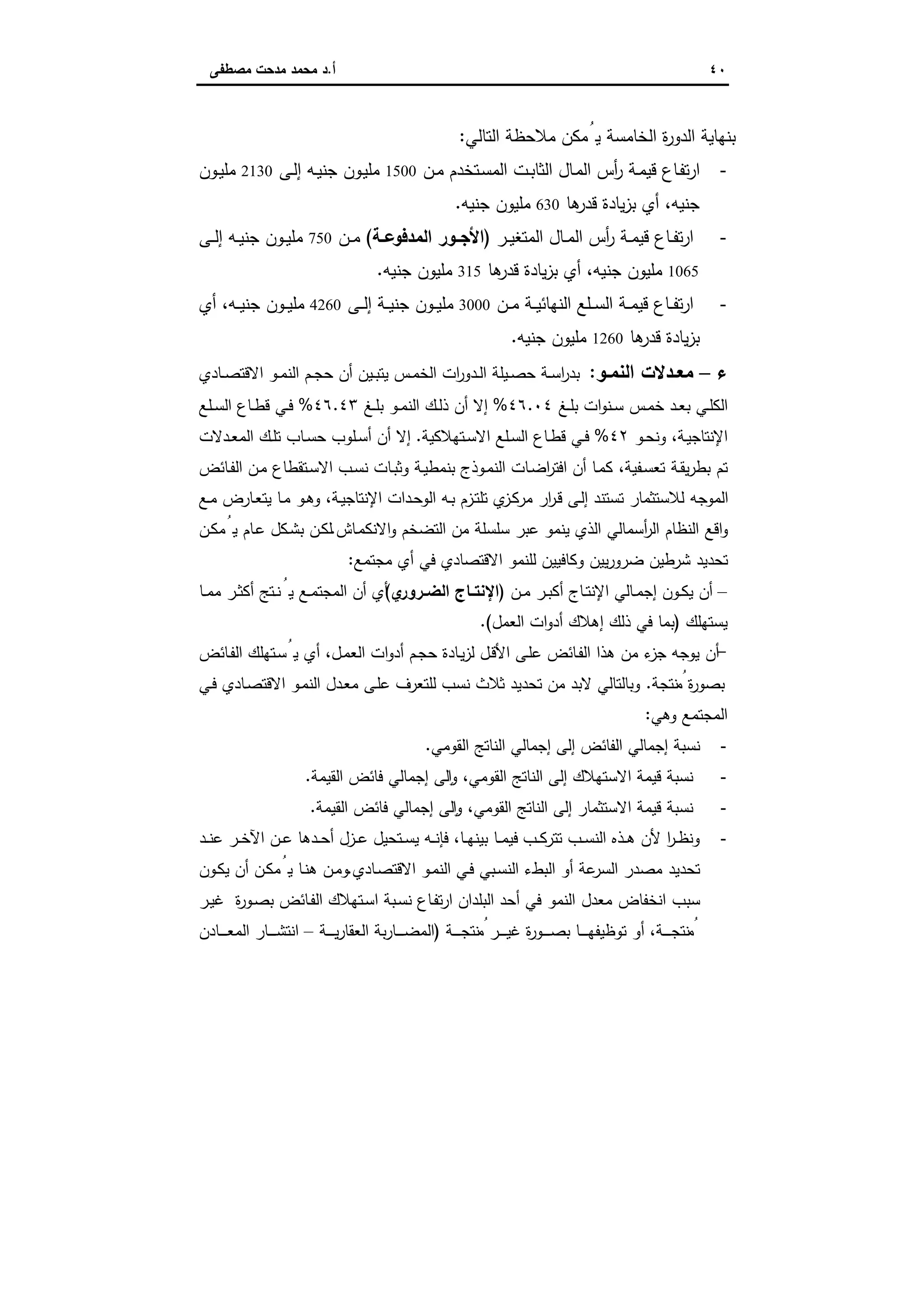٤٠‫أ‬.‫ﻣﺻطﻔﻰ‬ ‫ﻣدﺣت‬ ‫ﻣﺣﻣد‬ ‫د‬
‫اﻟﺗﺎﻟﻲ‬ ‫ﻣﻼﺣظﺔ‬ ‫ﯾُﻣﻛن‬ ‫اﻟﺧﺎﻣﺳﺔ‬ ‫ة‬‫ر‬‫اﻟدو‬ ‫ﺑﻧﻬﺎﯾﺔ‬:
-‫ـن‬‫ـ‬‫ﻣ‬ ‫ـﺗﺧدم‬‫ﺳ‬‫اﻟﻣ‬ ‫ـت‬‫ـ‬‫ﺑ‬‫اﻟﺛﺎ‬ ‫ـﺎل‬‫ﻣ‬‫اﻟ‬ ‫أس‬‫ر‬ ‫ـﺔ‬‫ـ‬‫ﻣ‬‫ﻗﯾ‬ ‫ـﺎع‬‫ﻔ‬‫ﺗ‬‫ر‬‫ا‬1500‫ـﻰ‬‫ﻟ‬‫إ‬ ‫ـﻪ‬‫ـ‬‫ﯾ‬‫ﺟﻧ‬ ‫ـون‬‫ﯾ‬‫ﻣﻠ‬2130‫ـون‬‫ـ‬‫ﯾ‬‫ﻣﻠ‬
‫ﻫﺎ‬‫ﻗدر‬ ‫ﯾﺎدة‬‫ز‬‫ﺑ‬ ‫أي‬ ،‫ﺟﻧﯾﻪ‬630‫ﺟﻧﯾﻪ‬ ‫ﻣﻠﯾون‬.
-‫ـر‬‫ـ‬‫ﯾ‬‫اﻟﻣﺗﻐ‬ ‫ـﺎل‬‫ـ‬‫ﻣ‬‫اﻟ‬ ‫أس‬‫ر‬ ‫ـﺔ‬‫ـ‬‫ﻣ‬‫ﻗﯾ‬ ‫ـﺎع‬‫ـ‬‫ﻔ‬‫ﺗ‬‫ر‬‫ا‬)‫ـﺔ‬‫ـ‬‫اﻟﻣدﻓوﻋ‬ ‫ـور‬‫ـ‬‫اﻷﺟ‬(‫ـن‬‫ـ‬‫ﻣ‬750‫ـﻰ‬‫ـ‬‫ﻟ‬‫إ‬ ‫ـﻪ‬‫ـ‬‫ﯾ‬‫ﺟﻧ‬ ‫ـون‬‫ـ‬‫ﯾ‬‫ﻣﻠ‬
1065‫ﻫﺎ‬‫ﻗدر‬ ‫ﯾﺎدة‬‫ز‬‫ﺑ‬ ‫أي‬ ،‫ﺟﻧﯾﻪ‬ ‫ﻣﻠﯾون‬315‫ﺟﻧﯾﻪ‬ ‫ﻣﻠﯾون‬.
-‫ـن‬‫ـ‬‫ـ‬‫ﻣ‬ ‫ـﺔ‬‫ـ‬‫ـ‬‫ﯾ‬‫اﻟﻧﻬﺎﺋ‬ ‫ـﻠﻊ‬‫ـ‬‫ـ‬‫ﺳ‬‫اﻟ‬ ‫ـﺔ‬‫ـ‬‫ـ‬‫ﻣ‬‫ﻗﯾ‬ ‫ـﺎع‬‫ـ‬‫ـ‬‫ﻔ‬‫ﺗ‬‫ر‬‫ا‬3000‫ـﻰ‬‫ـ‬‫ـ‬‫ﻟ‬‫إ‬ ‫ـﺔ‬‫ـ‬‫ـ‬‫ﯾ‬‫ﺟﻧ‬ ‫ـون‬‫ـ‬‫ـ‬‫ﯾ‬‫ﻣﻠ‬4260‫أي‬ ،‫ـﻪ‬‫ـ‬‫ـ‬‫ﯾ‬‫ﺟﻧ‬ ‫ـون‬‫ـ‬‫ـ‬‫ﯾ‬‫ﻣﻠ‬
‫ﻫﺎ‬‫ﻗدر‬ ‫ﯾﺎدة‬‫ز‬‫ﺑ‬1260‫ﺟﻧ‬ ‫ﻣﻠﯾون‬‫ﯾﻪ‬.
‫ء‬–‫ـو‬‫ـ‬‫اﻟﻧﻣ‬ ‫ـدﻻت‬‫ـ‬‫ﻣﻌ‬:‫ـﺎدي‬‫ـ‬‫ﺻ‬‫اﻻﻗﺗ‬ ‫ـو‬‫ـ‬‫ﻣ‬‫اﻟﻧ‬ ‫ـم‬‫ـ‬‫ﺟ‬‫ﺣ‬ ‫أن‬ ‫ـﯾن‬‫ـ‬‫ﺑ‬‫ﯾﺗ‬ ‫ـس‬‫ـ‬‫ﻣ‬‫اﻟﺧ‬ ‫ات‬‫ر‬‫ـدو‬‫ـ‬‫ﻟ‬‫ا‬ ‫ـﯾﻠﺔ‬‫ـ‬‫ﺻ‬‫ﺣ‬ ‫ـﺔ‬‫ـ‬‫ﺳ‬‫ا‬‫ر‬‫ﺑد‬
‫ـﻎ‬‫ـ‬‫ﻠ‬‫ﺑ‬ ‫ات‬‫و‬‫ـﻧ‬‫ـ‬‫ﺳ‬ ‫ـس‬‫ـ‬‫ﻣ‬‫ﺧ‬ ‫ـد‬‫ـ‬‫ﻌ‬‫ﺑ‬ ‫ـﻲ‬‫ـ‬‫ﻠ‬‫اﻟﻛ‬٤٦.٠٤%‫ـﻎ‬‫ـ‬‫ﻠ‬‫ﺑ‬ ‫ـو‬‫ـ‬‫ﻣ‬‫اﻟﻧ‬ ‫ـك‬‫ـ‬‫ﻟ‬‫ذ‬ ‫أن‬ ‫إﻻ‬٤٦.٤٣%‫ـﻠﻊ‬‫ـ‬‫ﺳ‬‫اﻟ‬ ‫ـﺎع‬‫ـ‬‫ط‬‫ﻗ‬ ‫ـﻲ‬‫ـ‬‫ﻓ‬
‫ـو‬‫ـ‬‫ﺣ‬‫وﻧ‬ ،‫ـﺔ‬‫ﯾ‬‫اﻹﻧﺗﺎﺟ‬٤٢%‫ـﺗﻬﻼﻛﯾﺔ‬‫ـ‬‫ﺳ‬‫اﻻ‬ ‫ـﻠﻊ‬‫ـ‬‫ﺳ‬‫اﻟ‬ ‫ـﺎع‬‫ـ‬‫ط‬‫ﻗ‬ ‫ـﻲ‬‫ـ‬‫ﻓ‬.‫ـدﻻت‬‫ـ‬‫ﻌ‬‫اﻟﻣ‬ ‫ـك‬‫ـ‬‫ﻠ‬‫ﺗ‬ ‫ـﺎب‬‫ـ‬‫ﺳ‬‫ﺣ‬ ‫ـﻠوب‬‫ـ‬‫ﺳ‬‫أ‬ ‫أن‬ ‫إﻻ‬
‫اﻓ‬ ‫أن‬ ‫ـﺎ‬‫ﻣ‬‫ﻛ‬ ،‫ـﻔﯾﺔ‬‫ﺳ‬‫ﺗﻌ‬ ‫ـﺔ‬‫ﻘ‬‫ﯾ‬‫ر‬‫ﺑط‬ ‫ﺗم‬‫ـﺎﺋض‬‫ﻔ‬‫اﻟ‬ ‫ـن‬‫ﻣ‬ ‫ـﺗﻘطﺎع‬‫ﺳ‬‫اﻻ‬ ‫ـب‬‫ﺳ‬‫ﻧ‬ ‫ـﺎت‬‫ﺑ‬‫وﺛ‬ ‫ـﺔ‬‫ﯾ‬‫ﺑﻧﻣط‬ ‫ـوذج‬‫ﻣ‬‫اﻟﻧ‬ ‫ـﺎت‬‫ﺿ‬‫ا‬‫ر‬‫ﺗ‬
‫ـﻊ‬‫ﻣ‬ ‫ـﺎرض‬‫ﻌ‬‫ﯾﺗ‬ ‫ـﺎ‬‫ﻣ‬ ‫ـو‬‫ﻫ‬‫و‬ ،‫ـﺔ‬‫ﯾ‬‫اﻹﻧﺗﺎﺟ‬ ‫ـدات‬‫ﺣ‬‫اﻟو‬ ‫ـﻪ‬‫ﺑ‬ ‫ـزم‬‫ﺗ‬‫ﺗﻠ‬ ‫ي‬‫ـز‬‫ﻛ‬‫ﻣر‬ ‫ار‬‫ر‬‫ـ‬‫ﻗ‬ ‫ـﻰ‬‫ﻟ‬‫إ‬ ‫ﺗﺳﺗﻧد‬ ‫ﻟﻼﺳﺗﺛﻣﺎر‬ ‫اﻟﻣوﺟﻪ‬
‫ـﺎش‬‫ﻣ‬‫اﻻﻧﻛ‬‫و‬ ‫اﻟﺗﺿﺧم‬ ‫ﻣن‬ ‫ﺳﻠﺳﻠﺔ‬ ‫ﻋﺑر‬ ‫ﯾﻧﻣو‬ ‫اﻟذي‬ ‫أﺳﻣﺎﻟﻲ‬‫ر‬‫اﻟ‬ ‫اﻟﻧظﺎم‬ ‫اﻗﻊ‬‫و‬.‫ـن‬‫ﻛ‬‫ﻣ‬ُ‫ﯾ‬ ‫ـﺎم‬‫ﻋ‬ ‫ـﻛل‬‫ﺷ‬‫ﺑ‬ ‫ـن‬‫ﻛ‬‫ﻟ‬
‫اﻻﻗﺗ‬ ‫ﻟﻠﻧﻣو‬ ‫وﻛﺎﻓﯾﯾن‬ ‫ﯾﯾن‬‫ر‬‫ﺿرو‬ ‫ﺷرطﯾن‬ ‫ﺗﺣدﯾد‬‫ﻣﺟﺗﻣﻊ‬ ‫أي‬ ‫ﻓﻲ‬ ‫ﺻﺎدي‬:
–‫ـن‬‫ـ‬‫ﻣ‬ ‫ـر‬‫ـ‬‫ﺑ‬‫أﻛ‬ ‫ـﺎج‬‫ـ‬‫ﺗ‬‫اﻹﻧ‬ ‫ـﺎﻟﻲ‬‫ـ‬‫ﻣ‬‫إﺟ‬ ‫ـون‬‫ـ‬‫ﻛ‬‫ﯾ‬ ‫أن‬)‫ي‬‫ـرور‬‫ـ‬‫اﻟﺿ‬ ‫ـﺎج‬‫ـ‬‫اﻹﻧﺗ‬(‫ـﺎ‬‫ـ‬‫ﻣ‬‫ﻣ‬ ‫ـر‬‫ـ‬‫ﺛ‬‫أﻛ‬ ‫ـﺗﺞ‬‫ـ‬‫ﻧ‬ُ‫ﯾ‬ ‫ـﻊ‬‫ـ‬‫ﻣ‬‫اﻟﻣﺟﺗ‬ ‫أن‬ ‫أي‬
‫ﯾﺳﺗﻬﻠك‬)‫اﻟﻌﻣل‬ ‫ات‬‫و‬‫أد‬ ‫إﻫﻼك‬ ‫ذﻟك‬ ‫ﻓﻲ‬ ‫ﺑﻣﺎ‬.(
-‫ـﺎﺋض‬‫ﻔ‬‫اﻟ‬ ‫ـﺗﻬﻠك‬‫ﺳ‬ُ‫ﯾ‬ ‫أي‬ ،‫ـل‬‫ﻣ‬‫اﻟﻌ‬ ‫ات‬‫و‬‫أد‬ ‫ـم‬‫ﺟ‬‫ﺣ‬ ‫ـﺎدة‬‫ﯾ‬‫ز‬‫ﻟ‬ ‫ـل‬‫ﻗ‬‫اﻷ‬ ‫ـﻰ‬‫ﻠ‬‫ﻋ‬ ‫ـﺎﺋض‬‫ﻔ‬‫اﻟ‬ ‫ﻫذا‬ ‫ﻣن‬ ‫ء‬‫ﺟز‬ ‫ﯾوﺟﻪ‬ ‫أن‬
‫ﻧﺗﺟﺔ‬ ُ‫ﻣ‬ ‫ة‬‫ر‬‫ﺑﺻو‬.‫ﺛ‬ ‫ﺗﺣدﯾد‬ ‫ﻣن‬ ‫ﻻﺑد‬ ‫وﺑﺎﻟﺗﺎﻟﻲ‬‫ـﻲ‬‫ﻓ‬ ‫ـﺎدي‬‫ﺻ‬‫اﻻﻗﺗ‬ ‫ـو‬‫ﻣ‬‫اﻟﻧ‬ ‫ـدل‬‫ﻌ‬‫ﻣ‬ ‫ـﻰ‬‫ﻠ‬‫ﻋ‬ ‫ﻟﻠﺗﻌرف‬ ‫ﻧﺳب‬ ‫ﻼث‬
‫وﻫﻲ‬ ‫اﻟﻣﺟﺗﻣﻊ‬:
-‫اﻟﻘوﻣﻲ‬ ‫اﻟﻧﺎﺗﺞ‬ ‫إﺟﻣﺎﻟﻲ‬ ‫إﻟﻰ‬ ‫اﻟﻔﺎﺋض‬ ‫إﺟﻣﺎﻟﻲ‬ ‫ﻧﺳﺑﺔ‬.
-‫اﻟﻘﯾﻣﺔ‬ ‫ﻓﺎﺋض‬ ‫إﺟﻣﺎﻟﻲ‬ ‫ﻟﻰ‬ ٕ‫ا‬‫و‬ ،‫اﻟﻘوﻣﻲ‬ ‫اﻟﻧﺎﺗﺞ‬ ‫إﻟﻰ‬ ‫اﻻﺳﺗﻬﻼك‬ ‫ﻗﯾﻣﺔ‬ ‫ﻧﺳﺑﺔ‬.
-‫اﻟﻘﯾﻣﺔ‬ ‫ﻓﺎﺋض‬ ‫إﺟﻣﺎﻟﻲ‬ ‫ﻟﻰ‬ ٕ‫ا‬‫و‬ ،‫اﻟﻘوﻣﻲ‬ ‫اﻟﻧﺎﺗﺞ‬ ‫إﻟﻰ‬ ‫اﻻﺳﺗﺛﻣﺎر‬ ‫ﻗﯾﻣﺔ‬ ‫ﻧﺳﺑﺔ‬.
-‫ـب‬‫ـ‬‫ﻛ‬‫ﺗﺗر‬ ‫ـب‬‫ـ‬‫ﺳ‬‫اﻟﻧ‬ ‫ـذﻩ‬‫ـ‬‫ﻫ‬ ‫ﻷن‬ ‫ا‬‫ر‬‫ـ‬‫ـ‬‫ظ‬‫وﻧ‬‫ـد‬‫ـ‬‫ﻧ‬‫ﻋ‬ ‫ـر‬‫ـ‬‫ﺧ‬‫اﻵ‬ ‫ـن‬‫ـ‬‫ﻋ‬ ‫ـدﻫﺎ‬‫ـ‬‫ﺣ‬‫أ‬ ‫ـزل‬‫ـ‬‫ﻋ‬ ‫ـﺗﺣﯾل‬‫ـ‬‫ﺳ‬‫ﯾ‬ ‫ـﻪ‬‫ـ‬‫ﻧ‬‫ﻓﺈ‬ ،‫ـﺎ‬‫ـ‬‫ﻬ‬‫ﺑﯾﻧ‬ ‫ـﺎ‬‫ـ‬‫ﻣ‬‫ﻓﯾ‬
‫ـﺎدي‬‫ﺻ‬‫اﻻﻗﺗ‬ ‫ـو‬‫ﻣ‬‫اﻟﻧ‬ ‫ـﻲ‬‫ﻓ‬ ‫ـﺑﻲ‬‫ﺳ‬‫اﻟﻧ‬ ‫اﻟﺑطء‬ ‫أو‬ ‫ﻋﺔ‬‫اﻟﺳر‬ ‫ﻣﺻدر‬ ‫ﺗﺣدﯾد‬.‫ـون‬‫ﻛ‬‫ﯾ‬ ‫أن‬ ‫ـن‬‫ﻛ‬‫ﻣ‬ُ‫ﯾ‬ ‫ـﺎ‬‫ﻧ‬‫ﻫ‬ ‫ـن‬‫ﻣ‬‫و‬
‫ـر‬‫ﯾ‬‫ﻏ‬ ‫ة‬‫ر‬‫ـو‬‫ﺻ‬‫ﺑ‬ ‫ـﺎﺋض‬‫ﻔ‬‫اﻟ‬ ‫ـﺗﻬﻼك‬‫ﺳ‬‫ا‬ ‫ـﺑﺔ‬‫ﺳ‬‫ﻧ‬ ‫ـﺎع‬‫ﻔ‬‫ﺗ‬‫ر‬‫ا‬ ‫اﻟﺑﻠدان‬ ‫أﺣد‬ ‫ﻓﻲ‬ ‫اﻟﻧﻣو‬ ‫ﻣﻌدل‬ ‫اﻧﺧﻔﺎض‬ ‫ﺳﺑب‬
‫ـﺔ‬‫ـ‬‫ـ‬‫ـ‬‫ـ‬‫ﺟ‬‫ﻧﺗ‬ ُ‫ﻣ‬ ‫ـر‬‫ـ‬‫ـ‬‫ـ‬‫ـ‬‫ﯾ‬‫ﻏ‬ ‫ة‬‫ر‬‫ـو‬‫ـ‬‫ـ‬‫ـ‬‫ـ‬‫ﺻ‬‫ﺑ‬ ‫ـﺎ‬‫ـ‬‫ـ‬‫ـ‬‫ـ‬‫ﻬ‬‫ﺗوظﯾﻔ‬ ‫أو‬ ،‫ـﺔ‬‫ـ‬‫ـ‬‫ـ‬‫ـ‬‫ﺟ‬‫ﻧﺗ‬ ُ‫ﻣ‬)‫ـﺔ‬‫ـ‬‫ـ‬‫ـ‬‫ـ‬‫ﯾ‬‫ر‬‫اﻟﻌﻘﺎ‬ ‫ﺑﺔ‬‫ر‬‫ـﺎ‬‫ـ‬‫ـ‬‫ـ‬‫ـ‬‫ﺿ‬‫اﻟﻣ‬–‫ـﺎدن‬‫ـ‬‫ـ‬‫ـ‬‫ـ‬‫ﻌ‬‫اﻟﻣ‬ ‫ـﺎر‬‫ـ‬‫ـ‬‫ـ‬‫ـ‬‫ﺷ‬‫اﻧﺗ‬
 