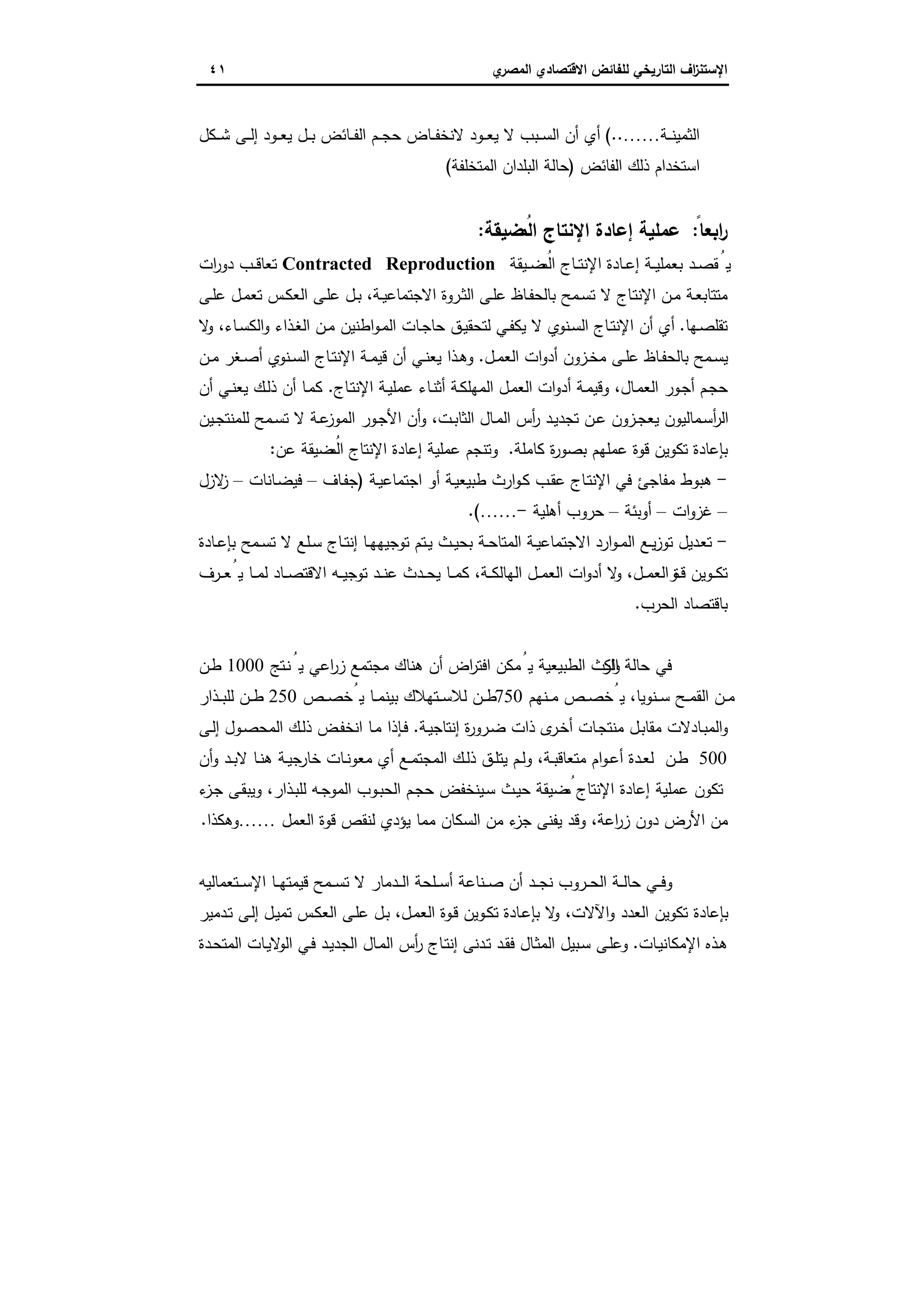 ‫اﻻﻗﺗﺻ‬ ‫ﻟﻠﻔﺎﺋض‬ ‫اﻟﺗﺎرﯾﺧﻲ‬ ‫اف‬‫ز‬‫اﻹﺳﺗﻧ‬‫ي‬‫اﻟﻣﺻر‬ ‫ﺎدي‬٤١
‫ـﺔ‬‫ـ‬‫ـ‬‫ﻧ‬‫اﻟﺛﻣﯾ‬……(..‫ـﻛل‬‫ـ‬‫ـ‬‫ﺷ‬ ‫ـﻰ‬‫ـ‬‫ـ‬‫ﻟ‬‫إ‬ ‫ـود‬‫ـ‬‫ـ‬‫ﻌ‬‫ﯾ‬ ‫ـل‬‫ـ‬‫ـ‬‫ﺑ‬ ‫ـﺎﺋض‬‫ـ‬‫ـ‬‫ﻔ‬‫اﻟ‬ ‫ـم‬‫ـ‬‫ـ‬‫ﺟ‬‫ﺣ‬ ‫ـﺎض‬‫ـ‬‫ـ‬‫ﻔ‬‫ﻻﻧﺧ‬ ‫ـود‬‫ـ‬‫ـ‬‫ﻌ‬‫ﯾ‬ ‫ﻻ‬ ‫ـﺑب‬‫ـ‬‫ـ‬‫ﺳ‬‫اﻟ‬ ‫أن‬ ‫أي‬
‫اﻟﻔﺎﺋض‬ ‫ذﻟك‬ ‫اﺳﺗﺧدام‬)‫اﻟﻣﺗﺧﻠﻔﺔ‬ ‫اﻟﺑﻠدان‬ ‫ﺣﺎﻟﺔ‬(
ً‫اﺑﻌﺎ‬‫ر‬:‫ﺿﯾﻘﺔ‬ُ‫اﻟﻣ‬ ‫اﻹﻧﺗﺎج‬ ‫إﻋﺎدة‬ ‫ﻋﻣﻠﯾﺔ‬:
‫ـﯾﻘﺔ‬‫ـ‬‫ﺿ‬ُ‫اﻟﻣ‬ ‫ـﺎج‬‫ـ‬‫ﺗ‬‫اﻹﻧ‬ ‫ـﺎدة‬‫ـ‬‫ﻋ‬‫إ‬ ‫ـﺔ‬‫ـ‬‫ﯾ‬‫ﺑﻌﻣﻠ‬ ‫ـد‬‫ـ‬‫ﺻ‬‫ﻘ‬ُ‫ﯾ‬Contracted Reproduction‫ات‬‫ر‬‫دو‬ ‫ـب‬‫ـ‬‫ﻗ‬‫ﺗﻌﺎ‬
‫ـ‬‫ـ‬‫ﺗ‬‫اﻹﻧ‬ ‫ـن‬‫ـ‬‫ﻣ‬ ‫ـﺔ‬‫ﻌ‬‫ﻣﺗﺗﺎﺑ‬‫ـﻰ‬‫ـ‬‫ﻠ‬‫ﻋ‬ ‫ـل‬‫ـ‬‫ﻣ‬‫ﺗﻌ‬ ‫ـس‬‫ـ‬‫ﻛ‬‫اﻟﻌ‬ ‫ـﻰ‬‫ـ‬‫ﻠ‬‫ﻋ‬ ‫ـل‬‫ـ‬‫ﺑ‬ ،‫ـﺔ‬‫ـ‬‫ﯾ‬‫اﻻﺟﺗﻣﺎﻋ‬ ‫ـروة‬‫ـ‬‫ﺛ‬‫اﻟ‬ ‫ـﻰ‬‫ـ‬‫ﻠ‬‫ﻋ‬ ‫ـﺎظ‬‫ـ‬‫ﻔ‬‫ﺑﺎﻟﺣ‬ ‫ـﻣﺢ‬‫ـ‬‫ﺳ‬‫ﺗ‬ ‫ﻻ‬ ‫ﺎج‬
‫ـﻬﺎ‬‫ﺻ‬‫ﺗﻘﻠ‬.‫ﻻ‬‫و‬ ،‫ـﺎء‬‫ـ‬‫ﺳ‬‫اﻟﻛ‬‫و‬ ‫ـذاء‬‫ﻐ‬‫اﻟ‬ ‫ـن‬‫ـ‬‫ﻣ‬ ‫اطﻧﯾن‬‫و‬‫ـ‬‫ﻣ‬‫اﻟ‬ ‫ـﺎت‬‫ـ‬‫ﺟ‬‫ﺣﺎ‬ ‫ـق‬‫ﯾ‬‫ﻟﺗﺣﻘ‬ ‫ـﻲ‬‫ـ‬‫ﻔ‬‫ﯾﻛ‬ ‫ﻻ‬ ‫ـﻧوي‬‫ﺳ‬‫اﻟ‬ ‫ـﺎج‬‫ـ‬‫ﺗ‬‫اﻹﻧ‬ ‫أن‬ ‫أي‬
‫ـل‬‫ـ‬‫ﻣ‬‫اﻟﻌ‬ ‫ات‬‫و‬‫أد‬ ‫ـزون‬‫ـ‬‫ﺧ‬‫ﻣ‬ ‫ـﻰ‬‫ـ‬‫ﻠ‬‫ﻋ‬ ‫ـﺎظ‬‫ـ‬‫ﻔ‬‫ﺑﺎﻟﺣ‬ ‫ـﻣﺢ‬‫ـ‬‫ﺳ‬‫ﯾ‬.‫ـن‬‫ـ‬‫ﻣ‬ ‫ـﻐر‬‫ـ‬‫ﺻ‬‫أ‬ ‫ـﻧوي‬‫ـ‬‫ﺳ‬‫اﻟ‬ ‫ـﺎج‬‫ـ‬‫ﺗ‬‫اﻹﻧ‬ ‫ـﺔ‬‫ـ‬‫ﻣ‬‫ﻗﯾ‬ ‫أن‬ ‫ـﻲ‬‫ـ‬‫ﻧ‬‫ﯾﻌ‬ ‫ـذا‬‫ـ‬‫ﻫ‬‫و‬
‫اﻟﻌ‬ ‫ات‬‫و‬‫أد‬ ‫ـﺔ‬‫ﻣ‬‫وﻗﯾ‬ ،‫ـﺎل‬‫ﻣ‬‫اﻟﻌ‬ ‫ـور‬‫ﺟ‬‫أ‬ ‫ـم‬‫ﺟ‬‫ﺣ‬‫ـﺎج‬‫ﺗ‬‫اﻹﻧ‬ ‫ـﺔ‬‫ﯾ‬‫ﻋﻣﻠ‬ ‫ـﺎء‬‫ﻧ‬‫أﺛ‬ ‫ـﺔ‬‫ﻛ‬‫اﻟﻣﻬﻠ‬ ‫ـل‬‫ﻣ‬.‫أن‬ ‫ـﻲ‬‫ـ‬‫ﻧ‬‫ﯾﻌ‬ ‫ـك‬‫ﻟ‬‫ذ‬ ‫أن‬ ‫ـﺎ‬‫ﻣ‬‫ﻛ‬
‫ـﯾن‬‫ـ‬‫ﺟ‬‫ﻟﻠﻣﻧﺗ‬ ‫ـﻣﺢ‬‫ـ‬‫ﺳ‬‫ﺗ‬ ‫ﻻ‬ ‫ـﺔ‬‫ـ‬‫ﻋ‬‫اﻟﻣوز‬ ‫ـور‬‫ﺟ‬‫اﻷ‬ ‫أن‬‫و‬ ،‫ـت‬‫ـ‬‫ﺑ‬‫اﻟﺛﺎ‬ ‫ـﺎل‬‫ـ‬‫ﻣ‬‫اﻟ‬ ‫أس‬‫ر‬ ‫ـد‬‫ﯾ‬‫ﺗﺟد‬ ‫ـن‬‫ـ‬‫ﻋ‬ ‫ـزون‬‫ـ‬‫ﺟ‬‫ﯾﻌ‬ ‫ـﻣﺎﻟﯾون‬‫ﺳ‬‫أ‬‫ر‬‫اﻟ‬
‫ﻛﺎﻣﻠﺔ‬ ‫ة‬‫ر‬‫ﺑﺻو‬ ‫ﻋﻣﻠﻬم‬ ‫ﻗوة‬ ‫ﺗﻛوﯾن‬ ‫ﺑﺈﻋﺎدة‬.‫ﻋن‬ ‫ﺿﯾﻘﺔ‬ُ‫اﻟﻣ‬ ‫اﻹﻧﺗﺎج‬ ‫إﻋﺎدة‬ ‫ﻋﻣﻠﯾﺔ‬ ‫وﺗﻧﺟم‬:
-‫اﺟﺗﻣ‬ ‫أو‬ ‫ـﺔ‬‫ﯾ‬‫طﺑﯾﻌ‬ ‫ارث‬‫و‬‫ـ‬‫ﻛ‬ ‫ـب‬‫ﻘ‬‫ﻋ‬ ‫ـﺎج‬‫ﺗ‬‫اﻹﻧ‬ ‫ﻓﻲ‬ ‫ﻣﻔﺎﺟﺊ‬ ‫ﻫﺑوط‬‫ـﺔ‬‫ﯾ‬‫ﺎﻋ‬)‫ـﺎف‬‫ﻔ‬‫ﺟ‬–‫ـﺎﻧﺎت‬‫ﺿ‬‫ﻓﯾ‬–‫ﻻزل‬‫ز‬
–‫ات‬‫و‬‫ﻏز‬–‫أوﺑﺋﺔ‬–‫أﻫﻠﯾﺔ‬ ‫ﺣروب‬-…….(
-‫ـﺎدة‬‫ـ‬‫ﻋ‬‫ﺑﺈ‬ ‫ـﻣﺢ‬‫ـ‬‫ﺳ‬‫ﺗ‬ ‫ﻻ‬ ‫ـﻠﻊ‬‫ـ‬‫ﺳ‬ ‫ـﺎج‬‫ـ‬‫ﺗ‬‫إﻧ‬ ‫ـﺎ‬‫ـ‬‫ﻬ‬‫ﺗوﺟﯾﻬ‬ ‫ـﺗم‬‫ـ‬‫ﯾ‬ ‫ـث‬‫ـ‬‫ﯾ‬‫ﺑﺣ‬ ‫ـﺔ‬‫ـ‬‫ﺣ‬‫اﻟﻣﺗﺎ‬ ‫ـﺔ‬‫ـ‬‫ﯾ‬‫اﻻﺟﺗﻣﺎﻋ‬ ‫ارد‬‫و‬‫ـ‬‫ـ‬‫ﻣ‬‫اﻟ‬ ‫ـﻊ‬‫ـ‬‫ﯾ‬‫ز‬‫ﺗو‬ ‫ـدﯾل‬‫ـ‬‫ﻌ‬‫ﺗ‬
‫ـرف‬‫ـ‬‫ـ‬‫ﻌ‬ُ‫ﯾ‬ ‫ـﺎ‬‫ـ‬‫ـ‬‫ﻣ‬‫ﻟ‬ ‫ـﺎد‬‫ـ‬‫ـ‬‫ﺻ‬‫اﻻﻗﺗ‬ ‫ـﻪ‬‫ـ‬‫ـ‬‫ﯾ‬‫ﺗوﺟ‬ ‫ـد‬‫ـ‬‫ـ‬‫ﻧ‬‫ﻋ‬ ‫ـدث‬‫ـ‬‫ـ‬‫ﺣ‬‫ﯾ‬ ‫ـﺎ‬‫ـ‬‫ـ‬‫ﻣ‬‫ﻛ‬ ،‫ـﺔ‬‫ـ‬‫ـ‬‫ﻛ‬‫اﻟﻬﺎﻟ‬ ‫ـل‬‫ـ‬‫ـ‬‫ﻣ‬‫اﻟﻌ‬ ‫ات‬‫و‬‫أد‬ ‫ﻻ‬‫و‬ ،‫ـل‬‫ـ‬‫ـ‬‫ﻣ‬‫اﻟﻌ‬ ‫ة‬‫ـو‬‫ـ‬‫ـ‬‫ﻗ‬ ‫ـوﯾن‬‫ـ‬‫ـ‬‫ﻛ‬‫ﺗ‬
‫اﻟﺣرب‬ ‫ﺑﺎﻗﺗﺻﺎد‬.
‫اﻟﻛ‬ ‫ﺣﺎﻟﺔ‬ ‫ﻓﻲ‬‫ـﺗﺞ‬‫ﻧ‬ُ‫ﯾ‬ ‫اﻋﻲ‬‫ر‬‫ز‬ ‫ﻣﺟﺗﻣﻊ‬ ‫ﻫﻧﺎك‬ ‫أن‬ ‫اض‬‫ر‬‫اﻓﺗ‬ ‫ﻣﻛن‬ُ‫ﯾ‬ ‫اﻟطﺑﯾﻌﯾﺔ‬ ‫ارث‬‫و‬1000‫ـن‬‫ط‬
‫ـﻧﻬم‬‫ـ‬‫ـ‬‫ﻣ‬ ‫ـص‬‫ـ‬‫ﺻ‬‫ﯾُﺧ‬ ،‫ـﻧوﯾﺎ‬‫ـ‬‫ـ‬‫ﺳ‬ ‫ـﺢ‬‫ـ‬‫ـ‬‫ﻣ‬‫اﻟﻘ‬ ‫ـن‬‫ـ‬‫ﻣ‬750‫ـص‬‫ـ‬‫ـ‬‫ﺻ‬‫ﯾُﺧ‬ ‫ـﺎ‬‫ـ‬‫ﻣ‬‫ﺑﯾﻧ‬ ‫ـﺗﻬﻼك‬‫ـ‬‫ـ‬‫ﺳ‬‫ﻟﻼ‬ ‫ـن‬‫ـ‬‫ـ‬‫ط‬250‫ـذار‬‫ـ‬‫ـ‬‫ﺑ‬‫ﻟﻠ‬ ‫ـن‬‫ـ‬‫ـ‬‫ط‬
‫ـﺔ‬‫ﯾ‬‫إﻧﺗﺎﺟ‬ ‫ة‬‫ر‬‫ـرو‬‫ﺿ‬ ‫ذات‬ ‫ى‬‫ـر‬‫ﺧ‬‫أ‬ ‫ـﺎت‬‫ﺟ‬‫ﻣﻧﺗ‬ ‫ـل‬‫ﺑ‬‫ﻣﻘﺎ‬ ‫ـﺎدﻻت‬‫ﺑ‬‫اﻟﻣ‬‫و‬.‫ـﻰ‬‫ﻟ‬‫إ‬ ‫ـول‬‫ﺻ‬‫اﻟﻣﺣ‬ ‫ـك‬‫ﻟ‬‫ذ‬ ‫ـض‬‫ﻔ‬‫اﻧﺧ‬ ‫ـﺎ‬‫ﻣ‬ ‫ـﺈذا‬‫ﻓ‬
500‫اﻟﻣﺟﺗ‬ ‫ـك‬‫ـ‬‫ﻟ‬‫ذ‬ ‫ـق‬‫ـ‬‫ﻠ‬‫ﯾﺗ‬ ‫ـم‬‫ـ‬‫ﻟ‬‫و‬ ،‫ـﺔ‬‫ـ‬‫ﺑ‬‫ﻣﺗﻌﺎﻗ‬ ‫ام‬‫و‬‫ـ‬‫ـ‬‫ﻋ‬‫أ‬ ‫ـدة‬‫ـ‬‫ﻌ‬‫ﻟ‬ ‫ـن‬‫ـ‬‫ط‬‫أن‬‫و‬ ‫ـد‬‫ـ‬‫ﺑ‬‫ﻻ‬ ‫ـﺎ‬‫ـ‬‫ﻧ‬‫ﻫ‬ ‫ـﺔ‬‫ـ‬‫ﯾ‬‫ﺟ‬‫ﺧﺎر‬ ‫ـﺎت‬‫ـ‬‫ﻧ‬‫ﻣﻌو‬ ‫أي‬ ‫ـﻊ‬‫ـ‬‫ﻣ‬
‫ء‬‫ـز‬‫ﺟ‬ ‫ـﻰ‬‫ﻘ‬‫وﯾﺑ‬ ،‫ـذار‬‫ﺑ‬‫ﻟﻠ‬ ‫ـﻪ‬‫ﺟ‬‫اﻟﻣو‬ ‫ـوب‬‫ﺑ‬‫اﻟﺣ‬ ‫ـم‬‫ﺟ‬‫ﺣ‬ ‫ـﯾﻧﺧﻔض‬‫ﺳ‬ ‫ـث‬‫ﯾ‬‫ﺣ‬ ‫ﺿﯾﻘﺔ‬ُ‫ﻣ‬ ‫اﻹﻧﺗﺎج‬ ‫إﻋﺎدة‬ ‫ﻋﻣﻠﯾﺔ‬ ‫ﺗﻛون‬
‫اﻟﻌﻣل‬ ‫ﻗوة‬ ‫ﻟﻧﻘص‬ ‫ﯾؤدي‬ ‫ﻣﻣﺎ‬ ‫اﻟﺳﻛﺎن‬ ‫ﻣن‬ ‫ء‬‫ﺟز‬ ‫ﯾﻔﻧﻰ‬ ‫وﻗد‬ ،‫اﻋﺔ‬‫ر‬‫ز‬ ‫دون‬ ‫اﻷرض‬ ‫ﻣن‬……‫وﻫﻛذا‬.
‫ـﺗﻌﻣﺎﻟ‬‫ـ‬‫ـ‬‫ﺳ‬‫اﻹ‬ ‫ـﺎ‬‫ـ‬‫ـ‬‫ﻬ‬‫ﻗﯾﻣﺗ‬ ‫ـﻣﺢ‬‫ـ‬‫ـ‬‫ﺳ‬‫ﺗ‬ ‫ﻻ‬ ‫ـدﻣﺎر‬‫ـ‬‫ـ‬‫ﻟ‬‫ا‬ ‫ـﻠﺣﺔ‬‫ـ‬‫ـ‬‫ﺳ‬‫أ‬ ‫ـﻧﺎﻋﺔ‬‫ـ‬‫ـ‬‫ﺻ‬ ‫أن‬ ‫ـد‬‫ـ‬‫ـ‬‫ﺟ‬‫ﻧ‬ ‫ـروب‬‫ـ‬‫ـ‬‫ﺣ‬‫اﻟ‬ ‫ـﺔ‬‫ـ‬‫ـ‬‫ﻟ‬‫ﺣﺎ‬ ‫ـﻲ‬‫ـ‬‫ـ‬‫ﻓ‬‫و‬‫ﯾﻪ‬
‫ـدﻣﯾر‬‫ﺗ‬ ‫ـﻰ‬‫ﻟ‬‫إ‬ ‫ـل‬‫ﯾ‬‫ﺗﻣ‬ ‫ـس‬‫ﻛ‬‫اﻟﻌ‬ ‫ـﻰ‬‫ﻠ‬‫ﻋ‬ ‫ـل‬‫ﺑ‬ ،‫ـل‬‫ﻣ‬‫اﻟﻌ‬ ‫ـوة‬‫ﻗ‬ ‫ـوﯾن‬‫ﻛ‬‫ﺗ‬ ‫ـﺎدة‬‫ﻋ‬‫ﺑﺈ‬ ‫ﻻ‬‫و‬ ،‫اﻵﻻت‬‫و‬ ‫اﻟﻌدد‬ ‫ﺗﻛوﯾن‬ ‫ﺑﺈﻋﺎدة‬
‫ـﺎت‬‫ﯾ‬‫اﻹﻣﻛﺎﻧ‬ ‫ـذﻩ‬‫ﻫ‬.‫ـدة‬‫ﺣ‬‫اﻟﻣﺗ‬ ‫ـﺎت‬‫ﯾ‬‫ﻻ‬‫اﻟو‬ ‫ـﻲ‬‫ﻓ‬ ‫ـد‬‫ﯾ‬‫اﻟﺟد‬ ‫ـﺎل‬‫ﻣ‬‫اﻟ‬ ‫أس‬‫ر‬ ‫ـﺎج‬‫ﺗ‬‫إﻧ‬ ‫ـدﻧﻰ‬‫ﺗ‬ ‫ـد‬‫ﻘ‬‫ﻓ‬ ‫ـﺎل‬‫ﺛ‬‫اﻟﻣ‬ ‫ـﺑﯾل‬‫ﺳ‬ ‫ـﻰ‬‫ﻠ‬‫وﻋ‬
 