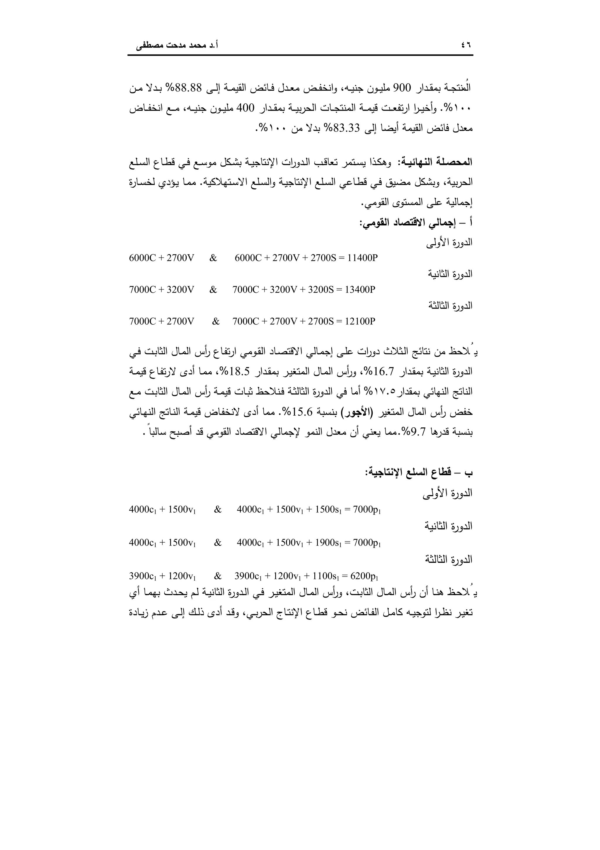 ٤٦‫أ‬.‫ﻣﺻطﻔﻰ‬ ‫ﻣدﺣت‬ ‫ﻣﺣﻣد‬ ‫د‬
‫ـدار‬‫ـ‬‫ﻘ‬‫ﺑﻣ‬ ‫ـﺔ‬‫ـ‬‫ﺟ‬‫ﻧﺗ‬ ُ‫اﻟﻣ‬900‫ـﻰ‬‫ـ‬‫ﻟ‬‫إ‬ ‫ـﺔ‬‫ـ‬‫ﻣ‬‫اﻟﻘﯾ‬ ‫ـﺎﺋض‬‫ـ‬‫ﻓ‬ ‫ـدل‬‫ـ‬‫ﻌ‬‫ﻣ‬ ‫ـض‬‫ـ‬‫ﻔ‬‫اﻧﺧ‬‫و‬ ،‫ـﻪ‬‫ـ‬‫ﯾ‬‫ﺟﻧ‬ ‫ـون‬‫ـ‬‫ﯾ‬‫ﻣﻠ‬88.88%‫ـن‬‫ـ‬‫ﻣ‬ ‫ـدﻻ‬‫ـ‬‫ﺑ‬
١٠٠%.‫ـدار‬‫ـ‬‫ـ‬‫ﻘ‬‫ﺑﻣ‬ ‫ـﺔ‬‫ـ‬‫ـ‬‫ﯾ‬‫ﺑ‬‫ر‬‫اﻟﺣ‬ ‫ـﺎت‬‫ـ‬‫ـ‬‫ﺟ‬‫اﻟﻣﻧﺗ‬ ‫ـﺔ‬‫ـ‬‫ـ‬‫ﻣ‬‫ﻗﯾ‬ ‫ـت‬‫ـ‬‫ـ‬‫ﻌ‬‫ﺗﻔ‬‫ر‬‫ا‬ ‫ا‬‫ر‬‫ـ‬‫ـ‬‫ـ‬‫ﯾ‬‫أﺧ‬‫و‬400‫ـﺎض‬‫ـ‬‫ـ‬‫ﻔ‬‫اﻧﺧ‬ ‫ـﻊ‬‫ـ‬‫ـ‬‫ﻣ‬ ،‫ـﻪ‬‫ـ‬‫ـ‬‫ﯾ‬‫ﺟﻧ‬ ‫ـون‬‫ـ‬‫ـ‬‫ﯾ‬‫ﻣﻠ‬
‫إﻟﻰ‬ ‫أﯾﺿﺎ‬ ‫اﻟﻘﯾﻣﺔ‬ ‫ﻓﺎﺋض‬ ‫ﻣﻌدل‬83.33%‫ﻣن‬ ‫ﺑدﻻ‬١٠٠.%
‫اﻟﻧﻬﺎ‬ ‫ـﻠﺔ‬‫ـ‬‫اﻟﻣﺣﺻ‬‫ـﺔ‬‫ـ‬‫ﺋﯾ‬:‫ـﻠﻊ‬‫ـ‬‫ﺳ‬‫اﻟ‬ ‫ـﺎع‬‫ـ‬‫ط‬‫ﻗ‬ ‫ـﻲ‬‫ـ‬‫ﻓ‬ ‫ـﻊ‬‫ـ‬‫ﺳ‬‫ﻣو‬ ‫ـﻛل‬‫ﺷ‬‫ﺑ‬ ‫ـﺔ‬‫ـ‬‫ﯾ‬‫اﻹﻧﺗﺎﺟ‬ ‫ات‬‫ر‬‫ـدو‬‫ـ‬‫ﻟ‬‫ا‬ ‫ـب‬‫ـ‬‫ﻗ‬‫ﺗﻌﺎ‬ ‫ـﺗﻣر‬‫ـ‬‫ﺳ‬‫ﯾ‬ ‫ـذا‬‫ﻛ‬‫وﻫ‬
‫ـﺗﻬﻼﻛﯾﺔ‬‫ﺳ‬‫اﻻ‬ ‫ـﻠﻊ‬‫ﺳ‬‫اﻟ‬‫و‬ ‫ـﺔ‬‫ﯾ‬‫اﻹﻧﺗﺎﺟ‬ ‫ـﻠﻊ‬‫ﺳ‬‫اﻟ‬ ‫ـﺎﻋﻲ‬‫ط‬‫ﻗ‬ ‫ـﻲ‬‫ﻓ‬ ‫ﻣﺿﯾق‬ ‫وﺑﺷﻛل‬ ،‫ﺑﯾﺔ‬‫ر‬‫اﻟﺣ‬.‫ة‬‫ر‬‫ـﺎ‬‫ﺳ‬‫ﻟﺧ‬ ‫ـؤدي‬‫ﯾ‬ ‫ـﺎ‬‫ﻣ‬‫ﻣ‬
‫اﻟﻘوﻣﻲ‬ ‫اﻟﻣﺳﺗوى‬ ‫ﻋﻠﻰ‬ ‫إﺟﻣﺎﻟﯾﺔ‬.
‫أ‬–‫اﻟﻘوﻣﻲ‬ ‫اﻻﻗﺗﺻﺎد‬ ‫إﺟﻣﺎﻟﻲ‬:
‫اﻷوﻟﻰ‬ ‫ة‬‫ر‬‫اﻟدو‬
6000C + 2700V & 6000C + 2700V + 2700S = 11400P
‫اﻟﺛﺎﻧﯾﺔ‬ ‫ة‬‫ر‬‫اﻟدو‬
7000C + 3200V & 7000C + 3200V + 3200S = 13400P
‫اﻟﺛﺎﻟﺛﺔ‬ ‫ة‬‫ر‬‫اﻟدو‬
7000C + 2700V & 7000C + 2700V + 2700S = 12100P
‫ـﻲ‬‫ﻓ‬ ‫ـت‬‫ﺑ‬‫اﻟﺛﺎ‬ ‫ـﺎل‬‫ﻣ‬‫اﻟ‬ ‫أس‬‫ر‬ ‫ـﺎع‬‫ﻔ‬‫ﺗ‬‫ر‬‫ا‬ ‫ـوﻣﻲ‬‫ﻘ‬‫اﻟ‬ ‫ـﺎد‬‫ﺻ‬‫اﻻﻗﺗ‬ ‫ـﺎﻟﻲ‬‫ﻣ‬‫إﺟ‬ ‫ـﻰ‬‫ﻠ‬‫ﻋ‬ ‫ات‬‫ر‬‫دو‬ ‫ـﺛﻼث‬‫ﻟ‬‫ا‬ ‫ﻧﺗﺎﺋﺞ‬ ‫ﻣن‬ ‫ﯾُﻼﺣظ‬
‫ا‬ ‫ة‬‫ر‬‫اﻟدو‬‫ـدار‬‫ﻘ‬‫ﺑﻣ‬ ‫ـﺔ‬‫ﯾ‬‫ﻟﺛﺎﻧ‬16.7%‫ـدار‬‫ﻘ‬‫ﺑﻣ‬ ‫ـر‬‫ﯾ‬‫اﻟﻣﺗﻐ‬ ‫ـﺎل‬‫ﻣ‬‫اﻟ‬ ‫أس‬‫ر‬‫و‬ ،18.5%‫ـﺔ‬‫ﻣ‬‫ﻗﯾ‬ ‫ـﺎع‬‫ﻔ‬‫ﺗ‬‫ر‬‫ﻻ‬ ‫أدى‬ ‫ـﺎ‬‫ﻣ‬‫ﻣ‬ ،
‫ﺑﻣﻘدار‬ ‫اﻟﻧﻬﺎﺋﻲ‬ ‫اﻟﻧﺎﺗﺞ‬١٧.٥%‫ـﻊ‬‫ﻣ‬ ‫ـت‬‫ﺑ‬‫اﻟﺛﺎ‬ ‫ـﺎل‬‫ﻣ‬‫اﻟ‬ ‫أس‬‫ر‬ ‫ـﺔ‬‫ﻣ‬‫ﻗﯾ‬ ‫ـﺎت‬‫ﺑ‬‫ﺛ‬ ‫ـﻧﻼﺣظ‬‫ﻓ‬ ‫ـﺔ‬‫ﺛ‬‫اﻟﺛﺎﻟ‬ ‫ة‬‫ر‬‫اﻟدو‬ ‫ﻓﻲ‬ ‫أﻣﺎ‬
‫اﻟﻣﺗﻐﯾر‬ ‫اﻟﻣﺎل‬ ‫أس‬‫ر‬ ‫ﺧﻔض‬)‫اﻷﺟور‬(‫ﺑﻧﺳﺑﺔ‬15.6.%‫ـﺎﺋﻲ‬‫ﻬ‬‫اﻟﻧ‬ ‫ـﺎﺗﺞ‬‫ﻧ‬‫اﻟ‬ ‫ـﺔ‬‫ﻣ‬‫ﻗﯾ‬ ‫ـﺎض‬‫ﻔ‬‫ﻻﻧﺧ‬ ‫أدى‬ ‫ﻣﻣﺎ‬
‫ﻫﺎ‬‫ﻗدر‬ ‫ﺑﻧﺳﺑﺔ‬9.7.%ً‫ﺳﺎﻟﺑﺎ‬ ‫أﺻﺑﺢ‬ ‫ﻗد‬ ‫اﻟﻘوﻣﻲ‬ ‫اﻻﻗﺗﺻﺎد‬ ‫ﻹﺟﻣﺎﻟﻲ‬ ‫اﻟﻧﻣو‬ ‫ﻣﻌدل‬ ‫أن‬ ‫ﯾﻌﻧﻲ‬ ‫ﻣﻣﺎ‬.
‫ب‬–‫اﻹﻧﺗﺎﺟﯾﺔ‬ ‫اﻟﺳﻠﻊ‬ ‫ﻗطﺎع‬:
‫اﻷوﻟﻰ‬ ‫ة‬‫ر‬‫اﻟدو‬
4000c1 + 1500v1 & 4000c1 + 1500v1 + 1500s1 = 7000p1
‫اﻟﺛﺎﻧﯾﺔ‬ ‫ة‬‫ر‬‫اﻟدو‬
4000c1 + 1500v1 & 4000c1 + 1500v1 + 1900s1 = 7000p1
‫ا‬ ‫ة‬‫ر‬‫اﻟدو‬‫ﻟﺛﺎﻟﺛﺔ‬
3900c1 + 1200v1 & 3900c1 + 1200v1 + 1100s1 = 6200p1
‫ـﺎ‬‫ـ‬‫ﻧ‬‫ﻫ‬ ‫ـظ‬‫ﺣ‬‫ﯾُﻼ‬‫أي‬ ‫ـﺎ‬‫ـ‬‫ﻣ‬‫ﺑﻬ‬ ‫ـدث‬‫ـ‬‫ﺣ‬‫ﯾ‬ ‫ـم‬‫ﻟ‬ ‫ـﺔ‬‫ـ‬‫ﯾ‬‫اﻟﺛﺎﻧ‬ ‫ة‬‫ر‬‫ـدو‬‫ـ‬‫ﻟ‬‫ا‬ ‫ـﻲ‬‫ﻓ‬ ‫ـر‬‫ـ‬‫ﯾ‬‫اﻟﻣﺗﻐ‬ ‫ـﺎل‬‫ـ‬‫ﻣ‬‫اﻟ‬ ‫أس‬‫ر‬‫و‬ ،‫ـت‬‫ﺑ‬‫اﻟﺛﺎ‬ ‫ـﺎل‬‫ـ‬‫ﻣ‬‫اﻟ‬ ‫أس‬‫ر‬ ‫أن‬
‫ـﺎدة‬‫ـ‬‫ﯾ‬‫ز‬ ‫ـدم‬‫ـ‬‫ﻋ‬ ‫ـﻰ‬‫ـ‬‫ﻟ‬‫إ‬ ‫ـك‬‫ـ‬‫ﻟ‬‫ذ‬ ‫أدى‬ ‫ـد‬‫ـ‬‫ﻗ‬‫و‬ ،‫ـﻲ‬‫ـ‬‫ﺑ‬‫ر‬‫اﻟﺣ‬ ‫ـﺎج‬‫ـ‬‫ﺗ‬‫اﻹﻧ‬ ‫ـﺎع‬‫ـ‬‫ط‬‫ﻗ‬ ‫ـو‬‫ـ‬‫ﺣ‬‫ﻧ‬ ‫ـﺎﺋض‬‫ـ‬‫ﻔ‬‫اﻟ‬ ‫ـل‬‫ـ‬‫ﻣ‬‫ﻛﺎ‬ ‫ـﻪ‬‫ـ‬‫ﯾ‬‫ﻟﺗوﺟ‬ ‫ا‬‫ر‬‫ـ‬‫ـ‬‫ظ‬‫ﻧ‬ ‫ـر‬‫ـ‬‫ﯾ‬‫ﺗﻐ‬
 