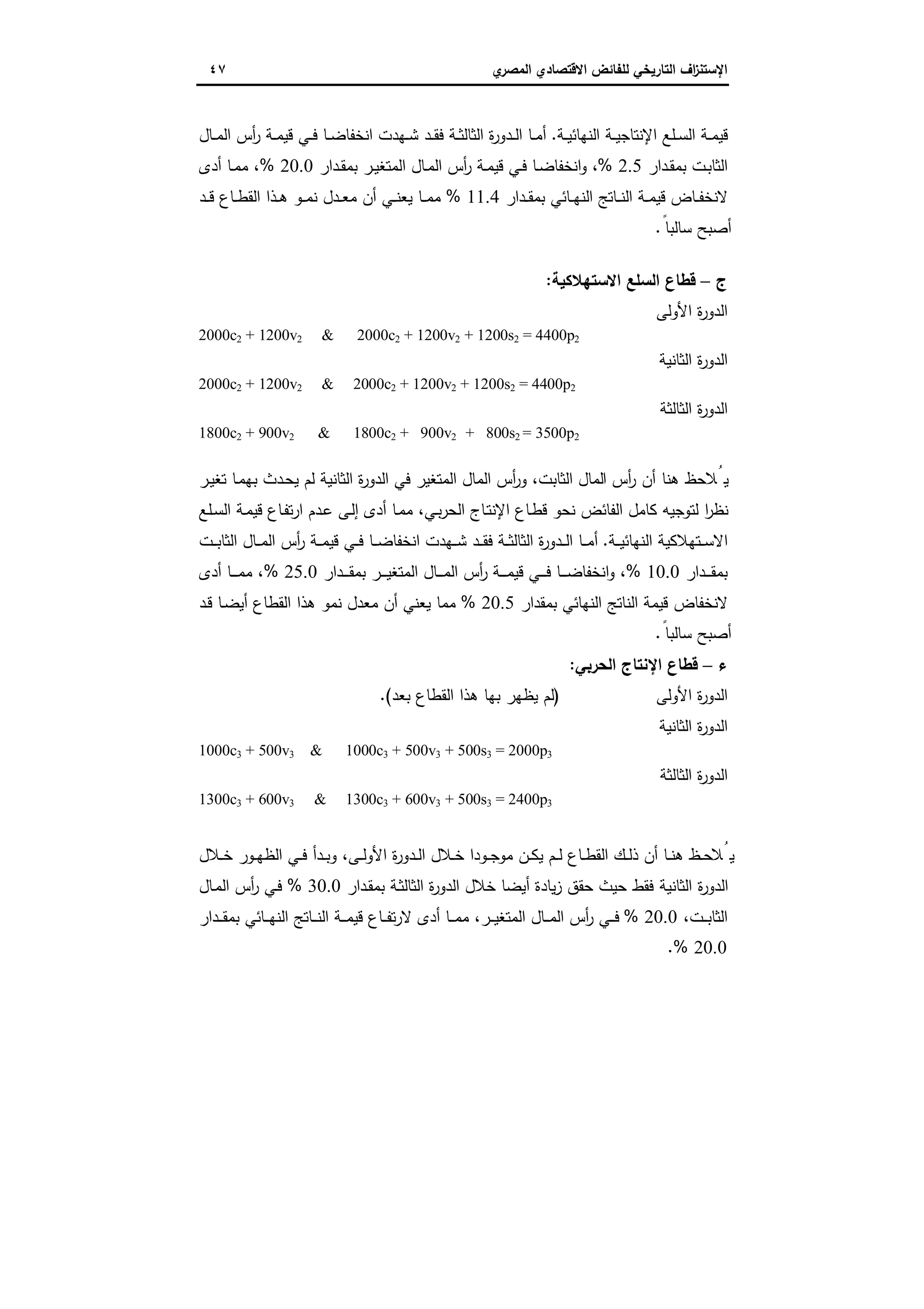 ‫اﻻﻗﺗﺻ‬ ‫ﻟﻠﻔﺎﺋض‬ ‫اﻟﺗﺎرﯾﺧﻲ‬ ‫اف‬‫ز‬‫اﻹﺳﺗﻧ‬‫ي‬‫اﻟﻣﺻر‬ ‫ﺎدي‬٤٧
‫ا‬ ‫ـﺔ‬‫ـ‬‫ﯾ‬‫اﻹﻧﺗﺎﺟ‬ ‫ـﻠﻊ‬‫ـ‬‫ﺳ‬‫اﻟ‬ ‫ـﺔ‬‫ـ‬‫ﻣ‬‫ﻗﯾ‬‫ـﺔ‬‫ـ‬‫ﯾ‬‫ﻟﻧﻬﺎﺋ‬.‫ـﺎل‬‫ـ‬‫ﻣ‬‫اﻟ‬ ‫أس‬‫ر‬ ‫ـﺔ‬‫ـ‬‫ﻣ‬‫ﻗﯾ‬ ‫ـﻲ‬‫ـ‬‫ﻓ‬ ‫ـﺎ‬‫ـ‬‫ﺿ‬‫اﻧﺧﻔﺎ‬ ‫ـﻬدت‬‫ـ‬‫ﺷ‬ ‫ـد‬‫ـ‬‫ﻘ‬‫ﻓ‬ ‫ـﺔ‬‫ـ‬‫ﺛ‬‫اﻟﺛﺎﻟ‬ ‫ة‬‫ر‬‫ـدو‬‫ـ‬‫ﻟ‬‫ا‬ ‫ـﺎ‬‫ـ‬‫ﻣ‬‫أ‬
‫ـدار‬‫ـ‬‫ﻘ‬‫ﺑﻣ‬ ‫ـت‬‫ﺑ‬‫اﻟﺛﺎ‬2.5%‫ـدار‬‫ـ‬‫ﻘ‬‫ﺑﻣ‬ ‫ـر‬‫ـ‬‫ﯾ‬‫اﻟﻣﺗﻐ‬ ‫ـﺎل‬‫ـ‬‫ﻣ‬‫اﻟ‬ ‫أس‬‫ر‬ ‫ـﺔ‬‫ـ‬‫ﻣ‬‫ﻗﯾ‬ ‫ـﻲ‬‫ـ‬‫ﻓ‬ ‫ـﺎ‬‫ـ‬‫ﺿ‬‫اﻧﺧﻔﺎ‬‫و‬ ،20.0%‫أدى‬ ‫ـﺎ‬‫ـ‬‫ﻣ‬‫ﻣ‬ ،
‫ـدار‬‫ـ‬‫ﻘ‬‫ﺑﻣ‬ ‫ـﺎﺋﻲ‬‫ـ‬‫ﻬ‬‫اﻟﻧ‬ ‫ـﺎﺗﺞ‬‫ـ‬‫ـ‬‫ﻧ‬‫اﻟ‬ ‫ـﺔ‬‫ـ‬‫ﻣ‬‫ﻗﯾ‬ ‫ـﺎض‬‫ـ‬‫ﻔ‬‫ﻻﻧﺧ‬11.4%‫ـد‬‫ـ‬‫ـ‬‫ﻗ‬ ‫ـﺎع‬‫ـ‬‫ط‬‫اﻟﻘ‬ ‫ـذا‬‫ـ‬‫ﻫ‬ ‫ـو‬‫ـ‬‫ـ‬‫ﻣ‬‫ﻧ‬ ‫ـدل‬‫ـ‬‫ﻌ‬‫ﻣ‬ ‫أن‬ ‫ـﻲ‬‫ـ‬‫ﻧ‬‫ﯾﻌ‬ ‫ـﺎ‬‫ـ‬‫ـ‬‫ﻣ‬‫ﻣ‬
ً‫ﺳﺎﻟﺑﺎ‬ ‫أﺻﺑﺢ‬.
‫ج‬–‫اﻻﺳﺗﻬﻼ‬ ‫اﻟﺳﻠﻊ‬ ‫ﻗطﺎع‬‫ﻛﯾﺔ‬:
‫اﻷوﻟﻰ‬ ‫ة‬‫ر‬‫اﻟدو‬
2000c2 + 1200v2 & 2000c2 + 1200v2 + 1200s2 = 4400p2
‫اﻟﺛﺎﻧﯾﺔ‬ ‫ة‬‫ر‬‫اﻟدو‬
2000c2 + 1200v2 & 2000c2 + 1200v2 + 1200s2 = 4400p2
‫اﻟﺛﺎﻟﺛﺔ‬ ‫ة‬‫ر‬‫اﻟدو‬
1800c2 + 900v2 & 1800c2 + 900v2 + 800s2 = 3500p2
‫ا‬ ‫أس‬‫ر‬ ‫أن‬ ‫ﻫﻧﺎ‬ ‫ﯾُﻼﺣظ‬‫ـر‬‫ﯾ‬‫ﺗﻐ‬ ‫ـﺎ‬‫ﻣ‬‫ﺑﻬ‬ ‫ـدث‬‫ﺣ‬‫ﯾ‬ ‫ﻟم‬ ‫اﻟﺛﺎﻧﯾﺔ‬ ‫ة‬‫ر‬‫اﻟدو‬ ‫ﻓﻲ‬ ‫اﻟﻣﺗﻐﯾر‬ ‫اﻟﻣﺎل‬ ‫أس‬‫ر‬‫و‬ ،‫اﻟﺛﺎﺑت‬ ‫ﻟﻣﺎل‬
‫ـﻠﻊ‬‫ﺳ‬‫اﻟ‬ ‫ـﺔ‬‫ﻣ‬‫ﻗﯾ‬ ‫ـﺎع‬‫ﻔ‬‫ﺗ‬‫ر‬‫ا‬ ‫ـدم‬‫ﻋ‬ ‫ـﻰ‬‫ﻟ‬‫إ‬ ‫أدى‬ ‫ـﺎ‬‫ﻣ‬‫ﻣ‬ ،‫ـﻲ‬‫ﺑ‬‫ر‬‫اﻟﺣ‬ ‫ـﺎج‬‫ﺗ‬‫اﻹﻧ‬ ‫ـﺎع‬‫ط‬‫ﻗ‬ ‫ﻧﺣو‬ ‫اﻟﻔﺎﺋض‬ ‫ﻛﺎﻣل‬ ‫ﻟﺗوﺟﯾﻪ‬ ‫ا‬‫ر‬‫ﻧظ‬
‫ـﺔ‬‫ـ‬‫ـ‬‫ﯾ‬‫اﻟﻧﻬﺎﺋ‬ ‫ـﺗﻬﻼﻛﯾﺔ‬‫ـ‬‫ـ‬‫ﺳ‬‫اﻻ‬.‫ـت‬‫ـ‬‫ـ‬‫ﺑ‬‫اﻟﺛﺎ‬ ‫ـﺎل‬‫ـ‬‫ـ‬‫ﻣ‬‫اﻟ‬ ‫أس‬‫ر‬ ‫ـﺔ‬‫ـ‬‫ـ‬‫ﻣ‬‫ﻗﯾ‬ ‫ـﻲ‬‫ـ‬‫ـ‬‫ﻓ‬ ‫ـﺎ‬‫ـ‬‫ـ‬‫ﺿ‬‫اﻧﺧﻔﺎ‬ ‫ـﻬدت‬‫ـ‬‫ـ‬‫ﺷ‬ ‫ـد‬‫ـ‬‫ـ‬‫ﻘ‬‫ﻓ‬ ‫ـﺔ‬‫ـ‬‫ـ‬‫ﺛ‬‫اﻟﺛﺎﻟ‬ ‫ة‬‫ر‬‫ـدو‬‫ـ‬‫ـ‬‫ﻟ‬‫ا‬ ‫ـﺎ‬‫ـ‬‫ـ‬‫ﻣ‬‫أ‬
‫ـدار‬‫ـ‬‫ـ‬‫ـ‬‫ﻘ‬‫ﺑﻣ‬10.0%‫ـ‬‫ـ‬‫ـ‬‫ـ‬‫ﺿ‬‫اﻧﺧﻔﺎ‬‫و‬ ،‫ـدار‬‫ـ‬‫ـ‬‫ـ‬‫ﻘ‬‫ﺑﻣ‬ ‫ـر‬‫ـ‬‫ـ‬‫ـ‬‫ﯾ‬‫اﻟﻣﺗﻐ‬ ‫ـﺎل‬‫ـ‬‫ـ‬‫ـ‬‫ﻣ‬‫اﻟ‬ ‫أس‬‫ر‬ ‫ـﺔ‬‫ـ‬‫ـ‬‫ـ‬‫ﻣ‬‫ﻗﯾ‬ ‫ـﻲ‬‫ـ‬‫ـ‬‫ـ‬‫ﻓ‬ ‫ﺎ‬25.0%‫أدى‬ ‫ـﺎ‬‫ـ‬‫ـ‬‫ـ‬‫ﻣ‬‫ﻣ‬ ،
‫ﺑﻣﻘدار‬ ‫اﻟﻧﻬﺎﺋﻲ‬ ‫اﻟﻧﺎﺗﺞ‬ ‫ﻗﯾﻣﺔ‬ ‫ﻻﻧﺧﻔﺎض‬20.5%‫ـد‬‫ﻗ‬ ‫ـﺎ‬‫ﺿ‬‫أﯾ‬ ‫اﻟﻘطﺎع‬ ‫ﻫذا‬ ‫ﻧﻣو‬ ‫ﻣﻌدل‬ ‫أن‬ ‫ﯾﻌﻧﻲ‬ ‫ﻣﻣﺎ‬
ً‫ﺳﺎﻟﺑﺎ‬ ‫أﺻﺑﺢ‬.
‫ء‬–‫اﻟﺣرﺑﻲ‬ ‫اﻹﻧﺗﺎج‬ ‫ﻗطﺎع‬:
‫اﻷوﻟﻰ‬ ‫ة‬‫ر‬‫اﻟدو‬)‫ﺑﻌد‬ ‫اﻟﻘطﺎع‬ ‫ﻫذا‬ ‫ﺑﻬﺎ‬ ‫ﯾظﻬر‬ ‫ﻟم‬.(
‫اﻟﺛﺎﻧﯾﺔ‬ ‫ة‬‫ر‬‫اﻟدو‬
1000c3 + 500v3 & 1000c3 + 500v3 + 500s3 = 2000p3
‫اﻟﺛﺎﻟﺛﺔ‬ ‫ة‬‫ر‬‫اﻟدو‬
1300c3 + 600v3 & 1300c3 + 600v3 + 500s3 = 2400p3
‫ـﻼل‬‫ـ‬‫ﺧ‬ ‫ـور‬‫ـ‬‫ﻬ‬‫اﻟظ‬ ‫ـﻲ‬‫ـ‬‫ﻓ‬ ‫ـدأ‬‫ـ‬‫ﺑ‬‫و‬ ،‫ـﻰ‬‫ـ‬‫ﻟ‬‫اﻷو‬ ‫ة‬‫ر‬‫ـدو‬‫ـ‬‫ﻟ‬‫ا‬ ‫ـﻼل‬‫ـ‬‫ﺧ‬ ‫ـودا‬‫ـ‬‫ﺟ‬‫ﻣو‬ ‫ـن‬‫ـ‬‫ﻛ‬‫ﯾ‬ ‫ـم‬‫ـ‬‫ﻟ‬ ‫ـﺎع‬‫ـ‬‫ط‬‫اﻟﻘ‬ ‫ـك‬‫ـ‬‫ﻟ‬‫ذ‬ ‫أن‬ ‫ـﺎ‬‫ـ‬‫ﻧ‬‫ﻫ‬ ‫ـظ‬‫ـ‬‫ﺣ‬‫ﯾُﻼ‬
‫ـدار‬‫ﻘ‬‫ﺑﻣ‬ ‫ـﺔ‬‫ﺛ‬‫اﻟﺛﺎﻟ‬ ‫ة‬‫ر‬‫اﻟدو‬ ‫ﺧﻼل‬ ‫أﯾﺿﺎ‬ ‫ﯾﺎدة‬‫ز‬ ‫ﺣﻘق‬ ‫ﺣﯾث‬ ‫ﻓﻘط‬ ‫اﻟﺛﺎﻧﯾﺔ‬ ‫ة‬‫ر‬‫اﻟدو‬30.0%‫ـﺎل‬‫ﻣ‬‫اﻟ‬ ‫أس‬‫ر‬ ‫ـﻲ‬‫ﻓ‬
،‫ـت‬‫ـ‬‫ـ‬‫ﺑ‬‫اﻟﺛﺎ‬20.0%‫ـدار‬‫ـ‬‫ـ‬‫ﻘ‬‫ﺑﻣ‬ ‫ـﺎﺋﻲ‬‫ـ‬‫ـ‬‫ﻬ‬‫اﻟﻧ‬ ‫ـﺎﺗﺞ‬‫ـ‬‫ـ‬‫ﻧ‬‫اﻟ‬ ‫ـﺔ‬‫ـ‬‫ـ‬‫ﻣ‬‫ﻗﯾ‬ ‫ـﺎع‬‫ـ‬‫ـ‬‫ﻔ‬‫ﺗ‬‫ر‬‫ﻻ‬ ‫أدى‬ ‫ـﺎ‬‫ـ‬‫ـ‬‫ﻣ‬‫ﻣ‬ ،‫ـر‬‫ـ‬‫ـ‬‫ﯾ‬‫اﻟﻣﺗﻐ‬ ‫ـﺎل‬‫ـ‬‫ـ‬‫ﻣ‬‫اﻟ‬ ‫أس‬‫ر‬ ‫ـﻲ‬‫ـ‬‫ـ‬‫ﻓ‬
20.0.%
 
