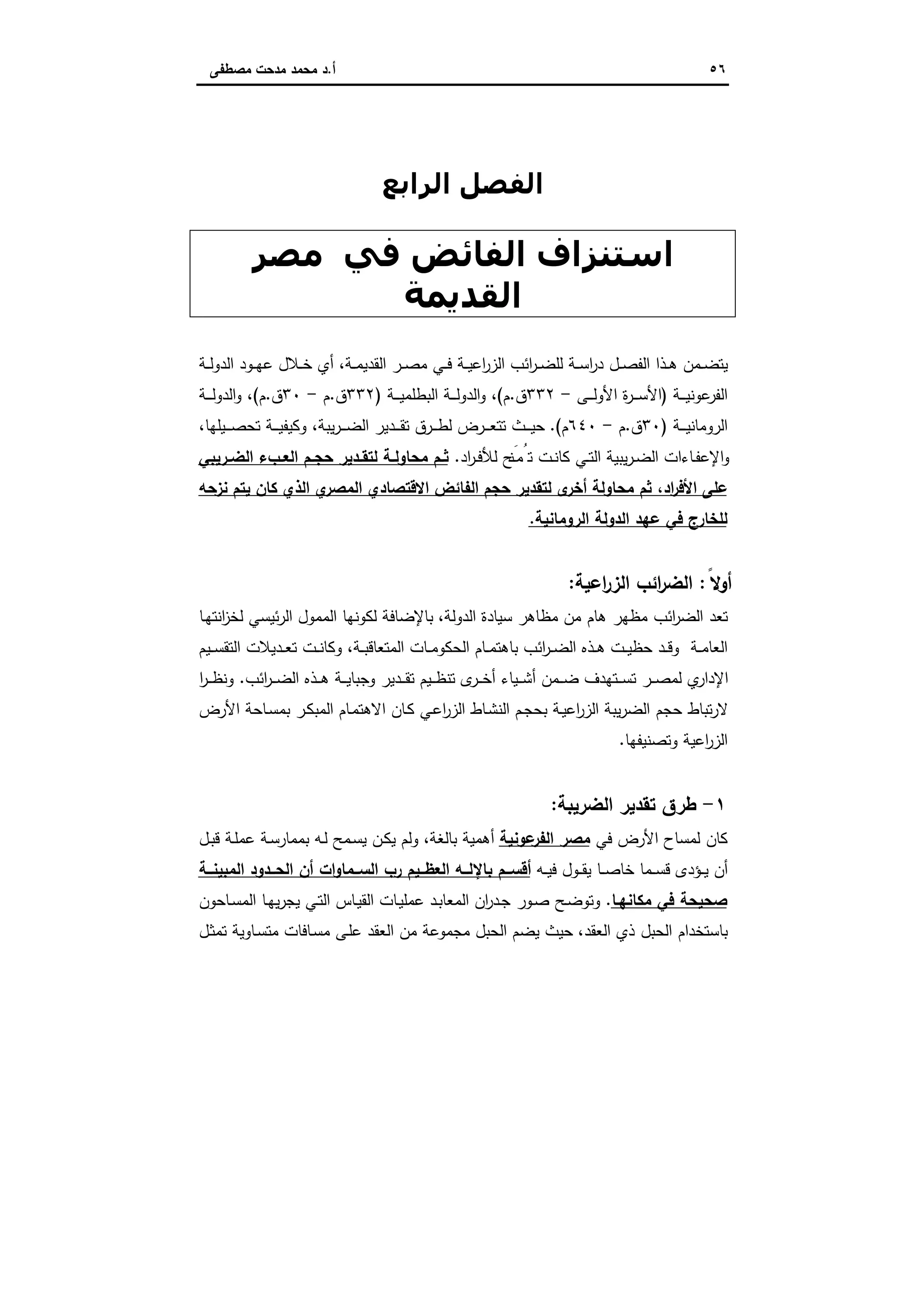 ٥٦‫أ‬.‫ﻣﺻطﻔﻰ‬ ‫ﻣدﺣت‬ ‫ﻣﺣﻣد‬ ‫د‬
‫اﻟﻔﺼﻞ‬‫اﻟﺮاﺑﻊ‬
‫ﻓﻲ‬ ‫اﻟﻔﺎﺋﺾ‬ ‫اﺳﺘﻨﺰاف‬‫ﻣﺼﺮ‬
‫اﻟﻘﺪﻳﻤﺔ‬
‫اﻋ‬‫ر‬‫اﻟز‬ ‫اﺋب‬‫ر‬‫ـ‬‫ـ‬‫ﺿ‬‫ﻟﻠ‬ ‫ـﺔ‬‫ـ‬‫ﺳ‬‫ا‬‫ر‬‫د‬ ‫ـل‬‫ـ‬‫ﺻ‬‫اﻟﻔ‬ ‫ـذا‬‫ـ‬‫ﻫ‬ ‫ـﻣن‬‫ـ‬‫ﺿ‬‫ﯾﺗ‬‫ـﺔ‬‫ـ‬‫ﻣ‬‫اﻟﻘدﯾ‬ ‫ـر‬‫ـ‬‫ﺻ‬‫ﻣ‬ ‫ـﻲ‬‫ـ‬‫ﻓ‬ ‫ـﺔ‬‫ـ‬‫ﯾ‬،‫أ‬‫ـﺔ‬‫ـ‬‫ﻟ‬‫اﻟدو‬ ‫ـود‬‫ـ‬‫ﻬ‬‫ﻋ‬ ‫ـﻼل‬‫ـ‬‫ﺧ‬ ‫ي‬
‫ـﺔ‬‫ـ‬‫ـ‬‫ـ‬‫ﯾ‬‫ﻋوﻧ‬‫اﻟﻔر‬)‫ـﻰ‬‫ـ‬‫ـ‬‫ـ‬‫ﻟ‬‫اﻷو‬ ‫ة‬‫ر‬‫ـ‬‫ـ‬‫ـ‬‫ـ‬‫ﺳ‬‫اﻷ‬-٣٣٢‫ق‬.‫م‬(‫ـﺔ‬‫ـ‬‫ـ‬‫ـ‬‫ﯾ‬‫اﻟﺑطﻠﻣ‬ ‫ـﺔ‬‫ـ‬‫ـ‬‫ـ‬‫ﻟ‬‫اﻟدو‬‫و‬ ،)٣٣٢‫ق‬.‫م‬-٣٠‫ق‬.‫م‬(‫ـﺔ‬‫ـ‬‫ـ‬‫ـ‬‫ﻟ‬‫اﻟدو‬‫و‬ ،
‫ـﺔ‬‫ـ‬‫ـ‬‫ـ‬‫ﯾ‬‫اﻟروﻣﺎﻧ‬)٣٠‫ق‬.‫م‬-٦٤٠‫م‬(.‫ـﯾﻠﻬﺎ‬‫ـ‬‫ـ‬‫ـ‬‫ﺻ‬‫ﺗﺣ‬ ‫ـﺔ‬‫ـ‬‫ـ‬‫ـ‬‫ﯾ‬‫وﻛﯾﻔ‬ ،‫ﯾﺑﺔ‬‫ر‬‫ـ‬‫ـ‬‫ـ‬‫ـ‬‫ﺿ‬‫اﻟ‬ ‫ـدﯾر‬‫ـ‬‫ـ‬‫ـ‬‫ﻘ‬‫ﺗ‬ ‫ـرق‬‫ـ‬‫ـ‬‫ـ‬‫ط‬‫ﻟ‬ ‫ـرض‬‫ـ‬‫ـ‬‫ـ‬‫ﻌ‬‫ﺗﺗ‬ ‫ـث‬‫ـ‬‫ـ‬‫ـ‬‫ﯾ‬‫ﺣ‬،
‫اد‬‫ر‬‫ـ‬‫ـ‬‫ﻓ‬‫ﻟﻸ‬ ‫َﺢ‬‫ـﻧ‬‫ـ‬‫ﻣ‬ُ‫ﺗ‬ ‫ـت‬‫ـ‬‫ﻧ‬‫ﻛﺎ‬ ‫ـﻲ‬‫ـ‬‫ﺗ‬‫اﻟ‬ ‫ﯾﺑﯾﺔ‬‫ر‬‫ـ‬‫ـ‬‫ﺿ‬‫اﻟ‬ ‫ـﺎءات‬‫ـ‬‫ﻔ‬‫اﻹﻋ‬‫و‬.‫ـم‬‫ـ‬‫ﺣﺟ‬ ‫ـدﯾر‬‫ـ‬‫ﻟﺗﻘ‬ ‫ـﺔ‬‫ـ‬‫ﻣﺣﺎوﻟ‬ ‫ـم‬‫ـ‬‫ﺛ‬‫ـرﯾﺑﻲ‬‫ـ‬‫اﻟﺿ‬ ‫ـبء‬‫ـ‬‫اﻟﻌ‬
‫ﻧزﺣﻪ‬ ‫ﯾﺗم‬ ‫ﻛﺎن‬ ‫اﻟذي‬ ‫ي‬‫اﻟﻣﺻر‬ ‫اﻻﻗﺗﺻﺎدي‬ ‫اﻟﻔﺎﺋض‬ ‫ﺣﺟم‬ ‫ﻟﺗﻘدﯾر‬ ‫ى‬‫أﺧر‬ ‫ﻣﺣﺎوﻟﺔ‬ ‫ﺛم‬ ،‫اد‬‫ر‬‫اﻷﻓ‬ ‫ﻋﻠﻰ‬
‫اﻟروﻣﺎﻧﯾﺔ‬ ‫اﻟدوﻟﺔ‬ ‫ﻋﻬد‬ ‫ﻓﻲ‬ ‫ﻟﻠﺧﺎرج‬.
ً‫أوﻻ‬:‫اﻋﯾﺔ‬‫ر‬‫اﻟز‬ ‫اﺋب‬‫ر‬‫اﻟﺿ‬:
‫اﻟدوﻟﺔ‬ ‫ﺳﯾﺎدة‬ ‫ﻣظﺎﻫر‬ ‫ﻣن‬ ‫ﻫﺎم‬ ‫ﻣظﻬر‬ ‫اﺋب‬‫ر‬‫اﻟﺿ‬ ‫ﺗﻌد‬،‫ـﺎ‬‫ﻬ‬‫اﻧﺗ‬‫ز‬‫ﻟﺧ‬ ‫ﺋﯾﺳﻲ‬‫ر‬‫اﻟ‬ ‫اﻟﻣﻣول‬ ‫ﻟﻛوﻧﻬﺎ‬ ‫ﺑﺎﻹﺿﺎﻓﺔ‬
‫ـت‬‫ـ‬‫ﯾ‬‫ﺣظ‬ ‫ـد‬‫ـ‬‫ﻗ‬‫و‬ ‫ـﺔ‬‫ـ‬‫ﻣ‬‫اﻟﻌﺎ‬‫ـﺔ‬‫ـ‬‫ﺑ‬‫اﻟﻣﺗﻌﺎﻗ‬ ‫ـﺎت‬‫ـ‬‫ﻣ‬‫اﻟﺣﻛو‬ ‫ـﺎم‬‫ـ‬‫ﻣ‬‫ﺑﺎﻫﺗ‬ ‫اﺋب‬‫ر‬‫ـ‬‫ـ‬‫ﺿ‬‫اﻟ‬ ‫ـذﻩ‬‫ـ‬‫ﻫ‬،‫ـﯾم‬‫ـ‬‫ـ‬‫ﺳ‬‫اﻟﺗﻘ‬ ‫ـدﯾﻼت‬‫ـ‬‫ﻌ‬‫ﺗ‬ ‫ـت‬‫ـ‬‫ﻧ‬‫وﻛﺎ‬
‫اﺋب‬‫ر‬‫ـ‬‫ـ‬‫ـ‬‫ﺿ‬‫اﻟ‬ ‫ـذﻩ‬‫ـ‬‫ـ‬‫ﻫ‬ ‫ـﺔ‬‫ـ‬‫ـ‬‫ﯾ‬‫وﺟﺑﺎ‬ ‫ـدﯾر‬‫ـ‬‫ـ‬‫ﻘ‬‫ﺗ‬ ‫ـﯾم‬‫ـ‬‫ـ‬‫ظ‬‫ﺗﻧ‬ ‫ى‬‫ـر‬‫ـ‬‫ـ‬‫ﺧ‬‫أ‬ ‫ـﯾﺎء‬‫ـ‬‫ـ‬‫ﺷ‬‫أ‬ ‫ـﻣن‬‫ـ‬‫ـ‬‫ﺿ‬ ‫ـﺗﻬدف‬‫ـ‬‫ـ‬‫ﺳ‬‫ﺗ‬ ‫ـر‬‫ـ‬‫ـ‬‫ﺻ‬‫ﻟﻣ‬ ‫ي‬‫اﻹدار‬.‫ا‬‫ر‬‫ـ‬‫ـ‬‫ـ‬‫ظ‬‫وﻧ‬
‫اﻷرض‬ ‫ـﺎﺣﺔ‬‫ﺳ‬‫ﺑﻣ‬ ‫ـر‬‫ﻛ‬‫اﻟﻣﺑ‬ ‫ـﺎم‬‫ﻣ‬‫اﻻﻫﺗ‬ ‫ـﺎن‬‫ﻛ‬ ‫ـﻲ‬‫ﻋ‬‫ا‬‫ر‬‫اﻟز‬ ‫ـﺎط‬‫ﺷ‬‫اﻟﻧ‬ ‫ـم‬‫ﺟ‬‫ﺑﺣ‬ ‫ـﺔ‬‫ﯾ‬‫اﻋ‬‫ر‬‫اﻟز‬ ‫ﯾﺑﺔ‬‫ر‬‫اﻟﺿ‬ ‫ﺣﺟم‬ ‫ﺗﺑﺎط‬‫ر‬‫ﻻ‬
‫وﺗﺻﻧﯾﻔﻬﺎ‬ ‫اﻋﯾﺔ‬‫ر‬‫اﻟز‬.
١-‫اﻟﺿرﯾﺑ‬ ‫ﺗﻘدﯾر‬ ‫طرق‬‫ﺔ‬:
‫ﻓﻲ‬ ‫اﻷرض‬ ‫ﻟﻣﺳﺎح‬ ‫ﻛﺎن‬‫ﻋوﻧﯾﺔ‬‫اﻟﻔر‬ ‫ﻣﺻر‬‫ﺑﺎﻟﻐﺔ‬ ‫أﻫﻣﯾﺔ‬،‫ـل‬‫ﺑ‬‫ﻗ‬ ‫ـﺔ‬‫ﻠ‬‫ﻋﻣ‬ ‫ـﺔ‬‫ﺳ‬‫ﺑﻣﻣﺎر‬ ‫ـﻪ‬‫ﻟ‬ ‫ـﻣﺢ‬‫ﺳ‬‫ﯾ‬ ‫ـن‬‫ﻛ‬‫ﯾ‬ ‫وﻟم‬
‫ـﻪ‬‫ـ‬‫ﯾ‬‫ﻓ‬ ‫ـول‬‫ـ‬‫ـ‬‫ﻘ‬‫ﯾ‬ ‫ـﺎ‬‫ـ‬‫ـ‬‫ﺻ‬‫ﺧﺎ‬ ‫ـﻣﺎ‬‫ـ‬‫ـ‬‫ﺳ‬‫ﻗ‬ ‫ـؤدى‬‫ـ‬‫ﯾ‬ ‫أن‬‫ــﺔ‬‫ـ‬‫اﻟﻣﺑﯾﻧ‬ ‫ــدود‬‫ـ‬‫اﻟﺣ‬ ‫أن‬ ‫ات‬‫و‬‫ــﻣﺎ‬‫ـ‬‫اﻟﺳ‬ ‫رب‬ ‫ــﯾم‬‫ـ‬‫اﻟﻌظ‬ ‫ــﻪ‬‫ـ‬‫ﺑﺎﻹﻟ‬ ‫ــم‬‫ـ‬‫أﻗﺳ‬
‫ﻣﻛﺎﻧﻬـﺎ‬ ‫ﻓﻲ‬ ‫ﺻﺣﯾﺣﺔ‬.‫ـﺎﺣون‬‫ﺳ‬‫اﻟﻣ‬ ‫ـﺎ‬‫ﻬ‬‫ﯾ‬‫ر‬‫ﯾﺟ‬ ‫ـﻲ‬‫ﺗ‬‫اﻟ‬ ‫ـﺎس‬‫ﯾ‬‫اﻟﻘ‬ ‫ـﺎت‬‫ﯾ‬‫ﻋﻣﻠ‬ ‫ـد‬‫ﺑ‬‫اﻟﻣﻌﺎ‬ ‫ان‬‫ر‬‫ـد‬‫ﺟ‬ ‫ـور‬‫ﺻ‬ ‫ـﺢ‬‫ﺿ‬‫وﺗو‬
‫اﻟﻌﻘ‬ ‫ذي‬ ‫اﻟﺣﺑل‬ ‫ﺑﺎﺳﺗﺧدام‬‫د‬،‫ـل‬‫ﺛ‬‫ﺗﻣ‬ ‫ـﺎوﯾﺔ‬‫ﺳ‬‫ﻣﺗ‬ ‫ـﺎﻓﺎت‬‫ﺳ‬‫ﻣ‬ ‫ـﻰ‬‫ﻠ‬‫ﻋ‬ ‫اﻟﻌﻘد‬ ‫ﻣن‬ ‫ﻣﺟﻣوﻋﺔ‬ ‫اﻟﺣﺑل‬ ‫ﯾﺿم‬ ‫ﺣﯾث‬
 