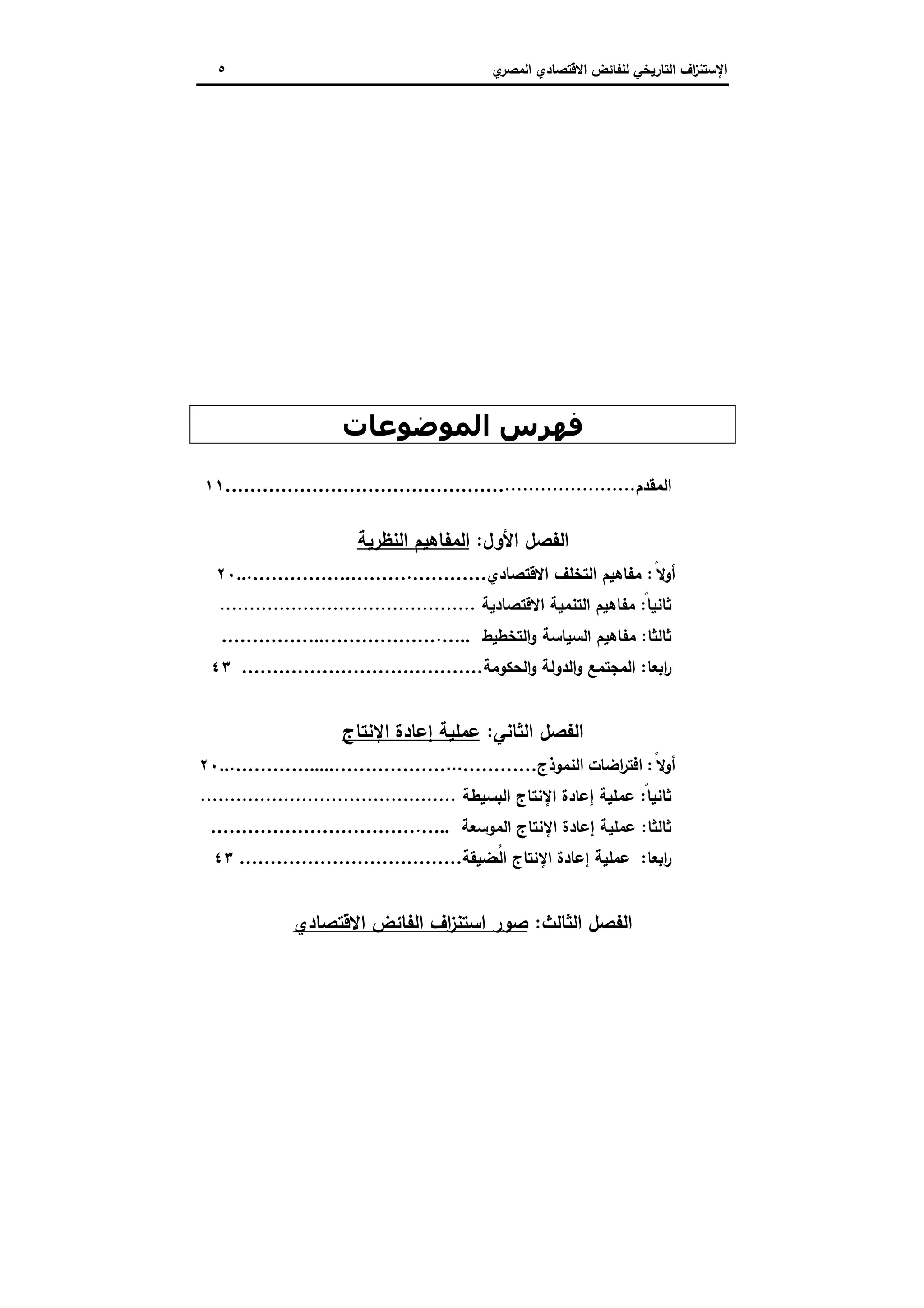 ‫اﻻﻗﺗﺻ‬ ‫ﻟﻠﻔﺎﺋض‬ ‫اﻟﺗﺎرﯾﺧﻲ‬ ‫اف‬‫ز‬‫اﻹﺳﺗﻧ‬‫ي‬‫اﻟﻣﺻر‬ ‫ﺎدي‬٥
‫اﻟﻤﻮﺿﻮﻋﺎت‬ ‫ﻓﮫﺮس‬
‫اﻟﻣﻘد‬‫م‬......................………………………………………١١
‫اﻷول‬ ‫اﻟﻔﺻل‬:‫اﻟﻧظرﯾﺔ‬ ‫اﻟﻣﻔﺎﻫﯾم‬
ً‫أوﻻ‬:‫اﻻﻗﺗﺻﺎدي‬ ‫اﻟﺗﺧﻠف‬ ‫ﻣﻔﺎﻫﯾم‬………….…………….………...٢٠
ً‫ﺛﺎﻧﯾﺎ‬:‫اﻻﻗﺗﺻﺎدﯾﺔ‬ ‫اﻟﺗﻧﻣﯾﺔ‬ ‫ﻣﻔﺎﻫﯾم‬...........................................
‫ﺛﺎﻟﺛﺎ‬:‫ﻣﻔ‬‫اﻟﺗﺧطﯾط‬‫و‬ ‫اﻟﺳﯾﺎﺳﺔ‬ ‫ﺎﻫﯾم‬…...……………..………………
‫اﺑﻌﺎ‬‫ر‬:‫اﻟﺣﻛوﻣﺔ‬‫و‬ ‫اﻟدوﻟﺔ‬‫و‬ ‫اﻟﻣﺟﺗﻣﻊ‬…………………………………٤٣
‫اﻟﻔﺻل‬‫اﻟﺛﺎﻧﻲ‬:‫اﻹﻧﺗﺎج‬ ‫إﻋﺎدة‬ ‫ﻋﻣﻠﯾﺔ‬
ً‫أوﻻ‬:‫اﻟﻧﻣوذج‬ ‫اﺿﺎت‬‫ر‬‫اﻓﺗ‬……………………….....………………...٢٠
ً‫ﺛﺎﻧﯾﺎ‬:‫اﻟﺑﺳﯾطﺔ‬ ‫اﻹﻧﺗﺎج‬ ‫إﻋﺎدة‬ ‫ﻋﻣﻠﯾﺔ‬...........................................
‫ﺛﺎﻟﺛﺎ‬:‫اﻟﻣوﺳﻌﺔ‬ ‫اﻹﻧﺗﺎج‬ ‫إﻋﺎدة‬ ‫ﻋﻣﻠﯾﺔ‬…...……………………………
‫اﺑﻌﺎ‬‫ر‬:‫ﺿﯾﻘﺔ‬ُ‫اﻟﻣ‬ ‫اﻹﻧﺗﺎج‬ ‫إﻋﺎدة‬ ‫ﻋﻣﻠﯾﺔ‬………………………………٤٣
‫اﻟﺛﺎ‬ ‫اﻟﻔﺻل‬‫ﻟث‬:‫اﻻﻗﺗﺻﺎدي‬ ‫اﻟﻔﺎﺋض‬ ‫اف‬‫ز‬‫اﺳﺗﻧ‬ ‫ﺻور‬
 