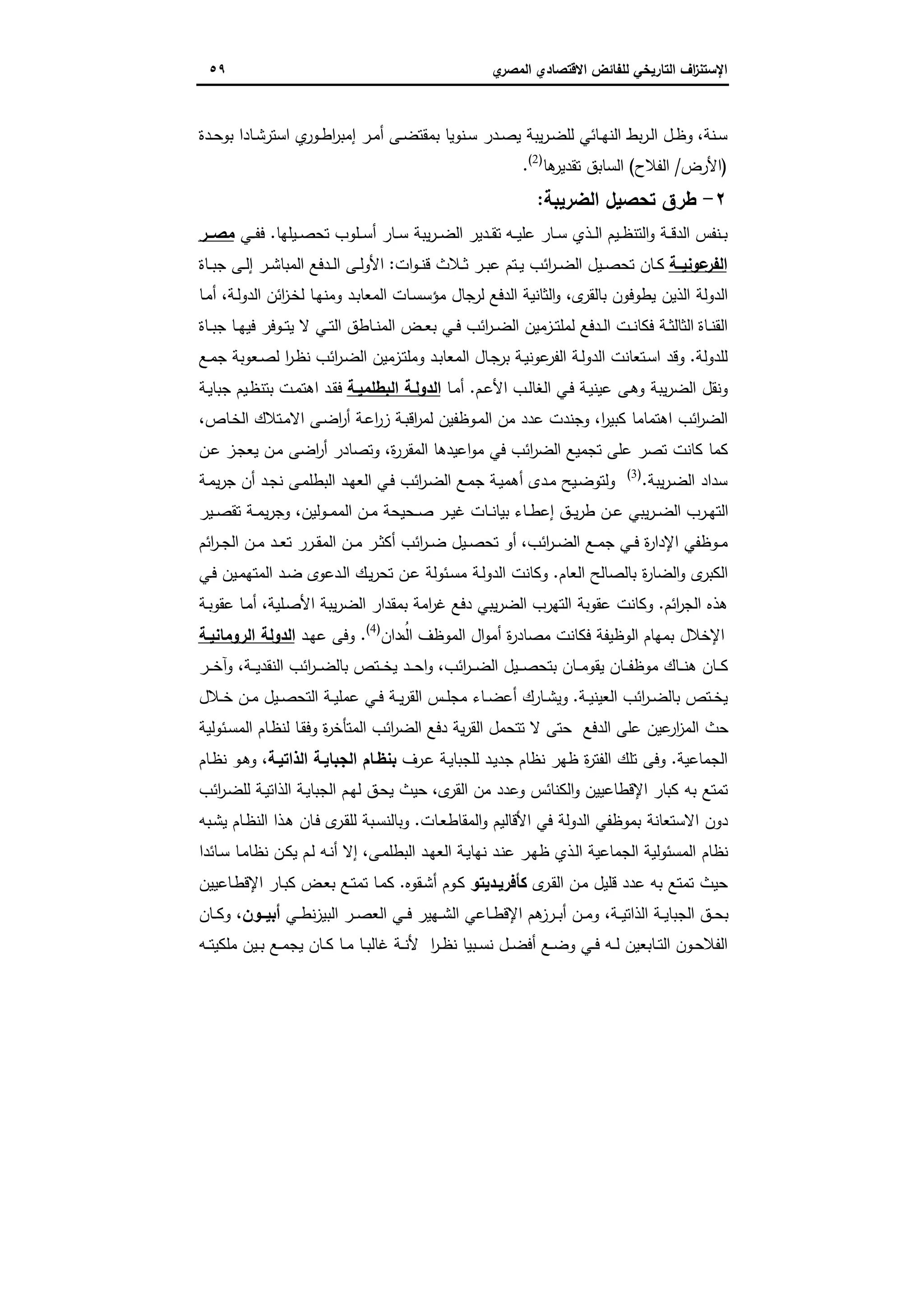‫اﻻﻗﺗﺻ‬ ‫ﻟﻠﻔﺎﺋض‬ ‫اﻟﺗﺎرﯾﺧﻲ‬ ‫اف‬‫ز‬‫اﻹﺳﺗﻧ‬‫ي‬‫اﻟﻣﺻر‬ ‫ﺎدي‬٥٩
‫ـﻧﺔ‬‫ـ‬‫ﺳ‬،‫ـﻰ‬‫ـ‬‫ﺿ‬‫ﺑﻣﻘﺗ‬ ‫ـﻧوﯾﺎ‬‫ـ‬‫ﺳ‬ ‫ـدر‬‫ـ‬‫ﺻ‬‫ﯾ‬ ‫ﯾﺑﺔ‬‫ر‬‫ـ‬‫ـ‬‫ﺿ‬‫ﻟﻠ‬ ‫ـﺎﺋﻲ‬‫ـ‬‫ﻬ‬‫اﻟﻧ‬ ‫ﺑط‬‫ر‬‫ـ‬‫ـ‬‫ﻟ‬‫ا‬ ‫ـل‬‫ـ‬‫ظ‬‫و‬‫ا‬ ‫ي‬‫ـور‬‫ـ‬‫ط‬‫ا‬‫ر‬‫إﻣﺑ‬ ‫ـر‬‫ـ‬‫ﻣ‬‫أ‬‫ـدة‬‫ـ‬‫ﺣ‬‫ﺑو‬ ‫ـﺎدا‬‫ـ‬‫ﺷ‬‫ﺳﺗر‬
)‫اﻷرض‬/‫اﻟﻔﻼح‬(‫ﻫﺎ‬‫ﺗﻘدﯾر‬ ‫اﻟﺳﺎﺑق‬)2(
.
٢-‫اﻟﺿرﯾﺑﺔ‬ ‫ﺗﺣﺻﯾل‬ ‫طرق‬:
‫ـ‬‫ـ‬‫ﺑ‬‫ـ‬‫ـ‬‫ـ‬‫ﯾ‬‫ﻋﻠ‬ ‫ـﺎر‬‫ـ‬‫ﺳ‬ ‫ـذي‬‫ـ‬‫ـ‬‫ﻟ‬‫ا‬ ‫ـﯾم‬‫ـ‬‫ظ‬‫اﻟﺗﻧ‬‫و‬ ‫ـﺔ‬‫ـ‬‫ـ‬‫ﻗ‬‫اﻟد‬ ‫ﻧﻔس‬‫ﻪ‬‫ـﯾﻠﻬﺎ‬‫ـ‬‫ﺻ‬‫ﺗﺣ‬ ‫ـﻠوب‬‫ـ‬‫ـ‬‫ﺳ‬‫أ‬ ‫ـﺎر‬‫ـ‬‫ﺳ‬ ‫ﯾﺑﺔ‬‫ر‬‫ـ‬‫ـ‬‫ـ‬‫ﺿ‬‫اﻟ‬ ‫ـدﯾر‬‫ـ‬‫ﻘ‬‫ﺗ‬.‫ـﻲ‬‫ـ‬‫ـ‬‫ﻔ‬‫ﻓ‬‫ــر‬‫ـ‬‫ﻣﺻ‬
‫ﻋوﻧﯾــﺔ‬‫اﻟﻔر‬‫ات‬‫و‬‫ـ‬‫ـ‬‫ﻧ‬‫ﻗ‬ ‫ـﻼث‬‫ـ‬‫ﺛ‬ ‫ـر‬‫ـ‬‫ﺑ‬‫ﻋ‬ ‫ـﺗم‬‫ـ‬‫ﯾ‬ ‫اﺋب‬‫ر‬‫ـ‬‫ـ‬‫ﺿ‬‫اﻟ‬ ‫ـﯾل‬‫ـ‬‫ﺻ‬‫ﺗﺣ‬ ‫ـﺎن‬‫ـ‬‫ﻛ‬:‫ـﺎة‬‫ـ‬‫ﺑ‬‫ﺟ‬ ‫ـﻰ‬‫ـ‬‫ﻟ‬‫إ‬ ‫ـر‬‫ـ‬‫ﺷ‬‫اﻟﻣﺑﺎ‬ ‫ـدﻓﻊ‬‫ـ‬‫ﻟ‬‫ا‬ ‫ـﻰ‬‫ـ‬‫ﻟ‬‫اﻷو‬
‫ى‬‫ﺑﺎﻟﻘر‬ ‫ﯾطوﻓون‬ ‫اﻟذﯾن‬ ‫اﻟدوﻟﺔ‬،‫و‬‫ـﺔ‬‫ﻟ‬‫اﻟدو‬ ‫اﺋن‬‫ز‬‫ـ‬‫ﺧ‬‫ﻟ‬ ‫ـﺎ‬‫ﻬ‬‫وﻣﻧ‬ ‫ـد‬‫ﺑ‬‫اﻟﻣﻌﺎ‬ ‫ـﺎت‬‫ﺳ‬‫ﻣؤﺳ‬ ‫ﺟﺎل‬‫ﻟر‬ ‫اﻟدﻓﻊ‬ ‫اﻟﺛﺎﻧﯾﺔ‬،‫ـﺎ‬‫ﻣ‬‫أ‬
‫ـﺎة‬‫ـ‬‫ﺑ‬‫ﺟ‬ ‫ـﺎ‬‫ـ‬‫ﻬ‬‫ﻓﯾ‬ ‫ـوﻓر‬‫ـ‬‫ﺗ‬‫ﯾ‬ ‫ﻻ‬ ‫ـﻲ‬‫ـ‬‫ﺗ‬‫اﻟ‬ ‫ـﺎطق‬‫ـ‬‫ﻧ‬‫اﻟﻣ‬ ‫ـض‬‫ـ‬‫ﻌ‬‫ﺑ‬ ‫ـﻲ‬‫ـ‬‫ﻓ‬ ‫اﺋب‬‫ر‬‫ـ‬‫ـ‬‫ﺿ‬‫اﻟ‬ ‫ـزﻣﯾن‬‫ـ‬‫ﺗ‬‫ﻟﻣﻠ‬ ‫ـدﻓﻊ‬‫ـ‬‫ﻟ‬‫ا‬ ‫ـت‬‫ـ‬‫ﻧ‬‫ﻓﻛﺎ‬ ‫ـﺔ‬‫ـ‬‫ﺛ‬‫اﻟﺛﺎﻟ‬ ‫ـﺎة‬‫ـ‬‫ﻧ‬‫اﻟﻘ‬
‫ﻟﻠدوﻟﺔ‬.‫ـﻊ‬‫ﻣ‬‫ﺟ‬ ‫ـﻌوﺑﺔ‬‫ﺻ‬‫ﻟ‬ ‫ا‬‫ر‬‫ـ‬‫ظ‬‫ﻧ‬ ‫اﺋب‬‫ر‬‫ـ‬‫ﺿ‬‫اﻟ‬ ‫ـزﻣﯾن‬‫ﺗ‬‫وﻣﻠ‬ ‫ـد‬‫ﺑ‬‫اﻟﻣﻌﺎ‬ ‫ـﺎل‬‫ﺟ‬‫ﺑر‬ ‫ـﺔ‬‫ﯾ‬‫ﻋوﻧ‬‫اﻟﻔر‬ ‫ـﺔ‬‫ﻟ‬‫اﻟدو‬ ‫ـﺗﻌﺎﻧت‬‫ﺳ‬‫ا‬ ‫وﻗد‬
‫اﻟﻐ‬ ‫ـﻲ‬‫ﻓ‬ ‫ـﺔ‬‫ﯾ‬‫ﻋﯾﻧ‬ ‫ـﻰ‬‫ﻫ‬‫و‬ ‫ﯾﺑﺔ‬‫ر‬‫اﻟﺿ‬ ‫وﻧﻘل‬‫ـم‬‫ﻋ‬‫اﻷ‬ ‫ـب‬‫ﻟ‬‫ﺎ‬.‫ـﺎ‬‫ﻣ‬‫أ‬‫اﻟدوﻟـﺔ‬‫اﻟﺑطﻠﻣﯾـﺔ‬‫ـﺔ‬‫ﯾ‬‫ﺟﺑﺎ‬ ‫ـﯾم‬‫ظ‬‫ﺑﺗﻧ‬ ‫ـت‬‫ﻣ‬‫اﻫﺗ‬ ‫ـد‬‫ﻘ‬‫ﻓ‬
‫ا‬‫ر‬‫ﻛﺑﯾ‬ ‫اﻫﺗﻣﺎﻣﺎ‬ ‫اﺋب‬‫ر‬‫اﻟﺿ‬،‫ـﺎص‬‫ﺧ‬‫اﻟ‬ ‫ـﺗﻼك‬‫ﻣ‬‫اﻻ‬ ‫ـﻰ‬‫ﺿ‬‫ا‬‫ر‬‫أ‬ ‫ـﺔ‬‫ﻋ‬‫ا‬‫ر‬‫ز‬ ‫ـﺔ‬‫ﺑ‬‫اﻗ‬‫ر‬‫ﻟﻣ‬ ‫ـوظﻔﯾن‬‫ﻣ‬‫اﻟ‬ ‫ﻣن‬ ‫ﻋدد‬ ‫وﺟﻧدت‬،
‫ة‬‫ر‬‫اﻟﻣﻘر‬ ‫اﻋﯾدﻫﺎ‬‫و‬‫ﻣ‬ ‫ﻓﻲ‬ ‫اﺋب‬‫ر‬‫اﻟﺿ‬ ‫ﺗﺟﻣﯾﻊ‬ ‫ﻋﻠﻰ‬ ‫ﺗﺻر‬ ‫ﻛﺎﻧت‬ ‫ﻛﻣﺎ‬،‫ـن‬‫ﻋ‬ ‫ـز‬‫ﺟ‬‫ﯾﻌ‬ ‫ـن‬‫ﻣ‬ ‫اﺿﻰ‬‫ر‬‫أ‬ ‫وﺗﺻﺎدر‬
‫ﯾﺑﺔ‬‫ر‬‫ـ‬‫ﺿ‬‫اﻟ‬ ‫ﺳداد‬.)3(
‫ا‬‫ر‬‫ـ‬‫ﺿ‬‫اﻟ‬ ‫ـﻊ‬‫ﻣ‬‫ﺟ‬ ‫ـﺔ‬‫ﯾ‬‫أﻫﻣ‬ ‫ـدى‬‫ﻣ‬ ‫ـﯾﺢ‬‫ﺿ‬‫وﻟﺗو‬‫ـﺔ‬‫ﻣ‬‫ﯾ‬‫ر‬‫ﺟ‬ ‫أن‬ ‫ـد‬‫ﺟ‬‫ﻧ‬ ‫ـﻰ‬‫ﻣ‬‫اﻟﺑطﻠ‬ ‫ـد‬‫ﻬ‬‫اﻟﻌ‬ ‫ـﻲ‬‫ﻓ‬ ‫ﺋب‬
‫ـوﻟﯾن‬‫ـ‬‫ﻣ‬‫اﻟﻣ‬ ‫ـن‬‫ـ‬‫ﻣ‬ ‫ـﺣﯾﺣﺔ‬‫ـ‬‫ﺻ‬ ‫ـر‬‫ـ‬‫ﯾ‬‫ﻏ‬ ‫ـﺎت‬‫ـ‬‫ﻧ‬‫ﺑﯾﺎ‬ ‫ـﺎء‬‫ـ‬‫ط‬‫إﻋ‬ ‫ـق‬‫ـ‬‫ﯾ‬‫ر‬‫ط‬ ‫ـن‬‫ـ‬‫ﻋ‬ ‫ﯾﺑﻲ‬‫ر‬‫ـ‬‫ـ‬‫ﺿ‬‫اﻟ‬ ‫ـرب‬‫ـ‬‫ﻬ‬‫اﻟﺗ‬،‫ـﯾر‬‫ـ‬‫ﺻ‬‫ﺗﻘ‬ ‫ـﺔ‬‫ـ‬‫ﻣ‬‫ﯾ‬‫ر‬‫وﺟ‬
‫اﺋب‬‫ر‬‫ـ‬‫ـ‬‫ﺿ‬‫اﻟ‬ ‫ـﻊ‬‫ـ‬‫ﻣ‬‫ﺟ‬ ‫ـﻲ‬‫ـ‬‫ﻓ‬ ‫ة‬‫ر‬‫اﻹدا‬ ‫ـوظﻔﻲ‬‫ـ‬‫ﻣ‬،‫اﺋم‬‫ر‬‫ـ‬‫ـ‬‫ﺟ‬‫اﻟ‬ ‫ـن‬‫ـ‬‫ﻣ‬ ‫ـد‬‫ـ‬‫ﻌ‬‫ﺗ‬ ‫ـرر‬‫ـ‬‫ﻘ‬‫اﻟﻣ‬ ‫ـن‬‫ـ‬‫ﻣ‬ ‫ـر‬‫ـ‬‫ﺛ‬‫أﻛ‬ ‫اﺋب‬‫ر‬‫ـ‬‫ـ‬‫ﺿ‬ ‫ـﯾل‬‫ـ‬‫ﺻ‬‫ﺗﺣ‬ ‫أو‬
‫اﻟﻌﺎم‬ ‫ﺑﺎﻟﺻﺎﻟﺢ‬ ‫ة‬‫ر‬‫اﻟﺿﺎ‬‫و‬ ‫ى‬‫اﻟﻛﺑر‬.‫ـﯾ‬‫ﻣ‬‫اﻟﻣﺗﻬ‬ ‫ـد‬‫ﺿ‬ ‫ـدﻋوى‬‫ﻟ‬‫ا‬ ‫ـك‬‫ﯾ‬‫ر‬‫ﺗﺣ‬ ‫ـن‬‫ﻋ‬ ‫ـﺋوﻟﺔ‬‫ﺳ‬‫ﻣ‬ ‫ـﺔ‬‫ﻟ‬‫اﻟدو‬ ‫وﻛﺎﻧت‬‫ـﻲ‬‫ﻓ‬ ‫ن‬
‫اﺋم‬‫ر‬‫اﻟﺟ‬ ‫ﻫذﻩ‬.‫ـﻠﯾﺔ‬‫ﺻ‬‫اﻷ‬ ‫ﯾﺑﺔ‬‫ر‬‫اﻟﺿ‬ ‫ﺑﻣﻘدار‬ ‫اﻣﺔ‬‫ر‬‫ﻏ‬ ‫دﻓﻊ‬ ‫ﯾﺑﻲ‬‫ر‬‫اﻟﺿ‬ ‫اﻟﺗﻬرب‬ ‫ﻋﻘوﺑﺔ‬ ‫وﻛﺎﻧت‬،‫ـﺔ‬‫ﺑ‬‫ﻋﻘو‬ ‫ـﺎ‬‫ﻣ‬‫أ‬
‫دان‬ ُ‫اﻟﻣ‬ ‫اﻟﻣوظف‬ ‫ال‬‫و‬‫أﻣ‬ ‫ة‬‫ر‬‫ﻣﺻﺎد‬ ‫ﻓﻛﺎﻧت‬ ‫اﻟوظﯾﻔﺔ‬ ‫ﺑﻣﻬﺎم‬ ‫اﻹﺧﻼل‬)4(
.‫ـد‬‫ﻬ‬‫ﻋ‬ ‫وﻓﻰ‬‫اﻟروﻣﺎﻧﯾـﺔ‬ ‫اﻟدوﻟﺔ‬
‫اﺋب‬‫ر‬‫ـ‬‫ـ‬‫ـ‬‫ﺿ‬‫اﻟ‬ ‫ـﯾل‬‫ـ‬‫ـ‬‫ﺻ‬‫ﺑﺗﺣ‬ ‫ـﺎن‬‫ـ‬‫ـ‬‫ﻣ‬‫ﯾﻘو‬ ‫ـﺎن‬‫ـ‬‫ـ‬‫ﻔ‬‫ﻣوظ‬ ‫ـﺎك‬‫ـ‬‫ـ‬‫ﻧ‬‫ﻫ‬ ‫ـﺎن‬‫ـ‬‫ـ‬‫ﻛ‬،‫ـﺔ‬‫ـ‬‫ـ‬‫ﯾ‬‫اﻟﻧﻘد‬ ‫اﺋب‬‫ر‬‫ـ‬‫ـ‬‫ـ‬‫ﺿ‬‫ﺑﺎﻟ‬ ‫ـﺗص‬‫ـ‬‫ـ‬‫ﺧ‬‫ﯾ‬ ‫ـد‬‫ـ‬‫ـ‬‫ﺣ‬‫ا‬‫و‬،‫ـر‬‫ـ‬‫ـ‬‫ﺧ‬‫وآ‬
‫ـر‬‫ـ‬‫ﺿ‬‫ﺑﺎﻟ‬ ‫ـﺗص‬‫ـ‬‫ﺧ‬‫ﯾ‬‫ـﺔ‬‫ـ‬‫ﯾ‬‫اﻟﻌﯾﻧ‬ ‫اﺋب‬.‫ـﻼل‬‫ـ‬‫ﺧ‬ ‫ـن‬‫ـ‬‫ﻣ‬ ‫ـﯾل‬‫ـ‬‫ﺻ‬‫اﻟﺗﺣ‬ ‫ـﺔ‬‫ـ‬‫ﯾ‬‫ﻋﻣﻠ‬ ‫ـﻲ‬‫ـ‬‫ﻓ‬ ‫ـﺔ‬‫ـ‬‫ﯾ‬‫ر‬‫اﻟﻘ‬ ‫ـس‬‫ـ‬‫ﻠ‬‫ﻣﺟ‬ ‫ـﺎء‬‫ـ‬‫ﺿ‬‫أﻋ‬ ‫ـﺎرك‬‫ـ‬‫ﺷ‬‫وﯾ‬
‫ـﺋوﻟﯾﺔ‬‫ﺳ‬‫اﻟﻣ‬ ‫ـﺎم‬‫ظ‬‫ﻟﻧ‬ ‫ـﺎ‬‫ﻘ‬‫وﻓ‬ ‫ة‬‫ر‬‫اﻟﻣﺗﺄﺧ‬ ‫اﺋب‬‫ر‬‫اﻟﺿ‬ ‫دﻓﻊ‬ ‫ﯾﺔ‬‫ر‬‫اﻟﻘ‬ ‫ﺗﺗﺣﻣل‬ ‫ﻻ‬ ‫ﺣﺗﻰ‬ ‫اﻟدﻓﻊ‬ ‫ﻋﻠﻰ‬ ‫ﻋﯾن‬‫ار‬‫ز‬‫اﻟﻣ‬ ‫ﺣث‬
‫اﻟﺟﻣﺎﻋﯾﺔ‬.‫ـرف‬‫ﻋ‬ ‫ـﺔ‬‫ﯾ‬‫ﻟﻠﺟﺑﺎ‬ ‫ـد‬‫ﯾ‬‫ﺟد‬ ‫ﻧظﺎم‬ ‫ظﻬر‬ ‫ة‬‫ر‬‫اﻟﻔﺗ‬ ‫ﺗﻠك‬ ‫وﻓﻰ‬‫اﻟذاﺗﯾـﺔ‬ ‫اﻟﺟﺑﺎﯾـﺔ‬ ‫ﺑﻧظـﺎم‬،‫ـﺎم‬‫ظ‬‫ﻧ‬ ‫ـو‬‫ﻫ‬‫و‬
‫اﻹﻗطﺎﻋﯾﯾن‬ ‫ﻛﺑﺎر‬ ‫ﺑﻪ‬ ‫ﺗﻣﺗﻊ‬‫ى‬‫اﻟﻘر‬ ‫ﻣن‬ ‫وﻋدد‬ ‫اﻟﻛﻧﺎﺋس‬‫و‬،‫اﺋب‬‫ر‬‫ـ‬‫ﺿ‬‫ﻟﻠ‬ ‫ـﺔ‬‫ﯾ‬‫اﻟذاﺗ‬ ‫ـﺔ‬‫ﯾ‬‫اﻟﺟﺑﺎ‬ ‫ـم‬‫ﻬ‬‫ﻟ‬ ‫ـق‬‫ﺣ‬‫ﯾ‬ ‫ﺣﯾث‬
‫ـﺎت‬‫ﻌ‬‫اﻟﻣﻘﺎط‬‫و‬ ‫اﻷﻗﺎﻟﯾم‬ ‫ﻓﻲ‬ ‫اﻟدوﻟﺔ‬ ‫ﺑﻣوظﻔﻲ‬ ‫اﻻﺳﺗﻌﺎﻧﺔ‬ ‫دون‬.‫ـﺑﻪ‬‫ﺷ‬‫ﯾ‬ ‫ـﺎم‬‫ظ‬‫اﻟﻧ‬ ‫ـذا‬‫ﻫ‬ ‫ـﺎن‬‫ﻓ‬ ‫ى‬‫ـر‬‫ﻘ‬‫ﻟﻠ‬ ‫ـﺑﺔ‬‫ﺳ‬‫وﺑﺎﻟﻧ‬
‫ـﻰ‬‫ﻣ‬‫اﻟﺑطﻠ‬ ‫ـد‬‫ﻬ‬‫اﻟﻌ‬ ‫ـﺔ‬‫ﯾ‬‫ﻧﻬﺎ‬ ‫ـد‬‫ﻧ‬‫ﻋ‬ ‫ـر‬‫ﻬ‬‫ظ‬ ‫ـذي‬‫ﻟ‬‫ا‬ ‫اﻟﺟﻣﺎﻋﯾﺔ‬ ‫اﻟﻣﺳﺋوﻟﯾﺔ‬ ‫ﻧظﺎم‬،‫ـﺎﺋدا‬‫ﺳ‬ ‫ـﺎ‬‫ﻣ‬‫ﻧظﺎ‬ ‫ـن‬‫ﻛ‬‫ﯾ‬ ‫ـم‬‫ﻟ‬ ‫ـﻪ‬‫ﻧ‬‫أ‬ ‫إﻻ‬
‫ـن‬‫ﻣ‬ ‫ﻗﻠﯾل‬ ‫ﻋدد‬ ‫ﺑﻪ‬ ‫ﺗﻣﺗﻊ‬ ‫ﺣﯾث‬‫ى‬‫ـر‬‫ﻘ‬‫اﻟ‬‫ﻛﺄﻓرﯾـدﯾﺗو‬‫ـﻘوﻩ‬‫ﺷ‬‫أ‬ ‫ـوم‬‫ﻛ‬.‫ـﺎﻋﯾﯾن‬‫ط‬‫اﻹﻗ‬ ‫ـﺎر‬‫ﺑ‬‫ﻛ‬ ‫ـض‬‫ﻌ‬‫ﺑ‬ ‫ـﻊ‬‫ﺗ‬‫ﺗﻣ‬ ‫ـﺎ‬‫ﻣ‬‫ﻛ‬
‫ـﻲ‬‫ـ‬‫ـ‬‫ط‬‫ﻧ‬‫ز‬‫اﻟﺑﯾ‬ ‫ـر‬‫ـ‬‫ﺻ‬‫اﻟﻌ‬ ‫ـﻲ‬‫ـ‬‫ـ‬‫ﻓ‬ ‫ـﻬﯾر‬‫ـ‬‫ﺷ‬‫اﻟ‬ ‫ـﺎﻋﻲ‬‫ـ‬‫ط‬‫اﻹﻗ‬ ‫ﻫم‬‫ـرز‬‫ـ‬‫ـ‬‫ﺑ‬‫أ‬ ‫ـن‬‫ـ‬‫ﻣ‬‫و‬ ،‫ـﺔ‬‫ـ‬‫ـ‬‫ﯾ‬‫اﻟذاﺗ‬ ‫ـﺔ‬‫ـ‬‫ﯾ‬‫اﻟﺟﺑﺎ‬ ‫ـق‬‫ـ‬‫ﺣ‬‫ﺑ‬‫أﺑﯾــون‬،‫ـﺎن‬‫ـ‬‫ـ‬‫ﻛ‬‫و‬
‫ـﻪ‬‫ـ‬‫ﺗ‬‫ﻣﻠﻛﯾ‬ ‫ـﯾن‬‫ـ‬‫ﺑ‬ ‫ـﻊ‬‫ـ‬‫ﻣ‬‫ﯾﺟ‬ ‫ـﺎن‬‫ـ‬‫ﻛ‬ ‫ـﺎ‬‫ـ‬‫ﻣ‬ ‫ـﺎ‬‫ـ‬‫ﺑ‬‫ﻏﺎﻟ‬ ‫ـﺔ‬‫ـ‬‫ﻧ‬‫ﻷ‬ ‫ا‬‫ر‬‫ـ‬‫ـ‬‫ظ‬‫ﻧ‬ ‫ـﺑﯾﺎ‬‫ـ‬‫ﺳ‬‫ﻧ‬ ‫ـل‬‫ـ‬‫ﺿ‬‫أﻓ‬ ‫ـﻊ‬‫ـ‬‫ﺿ‬‫و‬ ‫ـﻲ‬‫ـ‬‫ﻓ‬ ‫ـﻪ‬‫ـ‬‫ﻟ‬ ‫ـﺎﺑﻌﯾن‬‫ـ‬‫ﺗ‬‫اﻟ‬ ‫ـون‬‫ـ‬‫ﺣ‬‫اﻟﻔﻼ‬
 