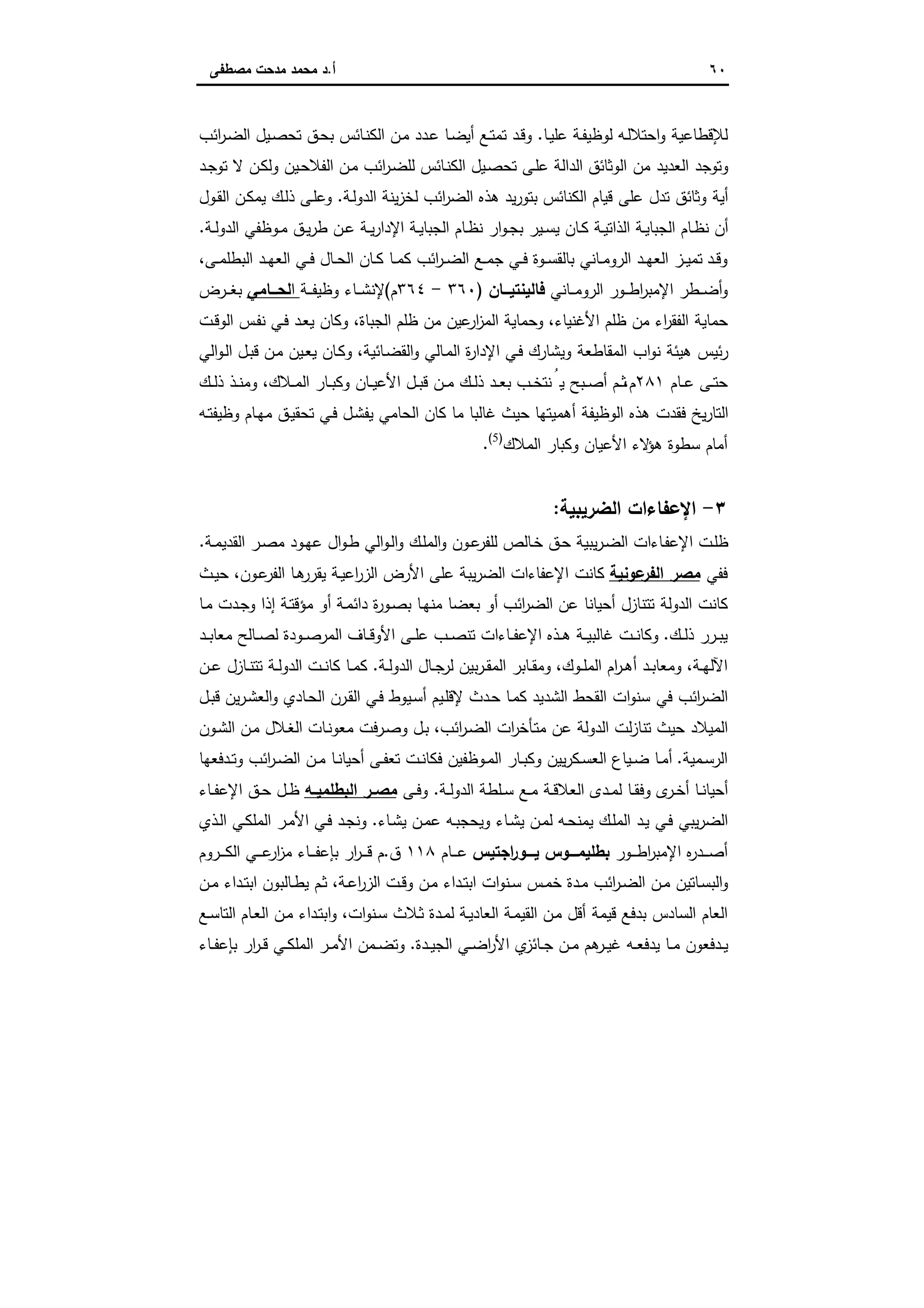 ٦٠‫أ‬.‫ﻣﺻطﻔﻰ‬ ‫ﻣدﺣت‬ ‫ﻣﺣﻣد‬ ‫د‬
‫ـﺎ‬‫ﯾ‬‫ﻋﻠ‬ ‫ـﺔ‬‫ﻔ‬‫ﻟوظﯾ‬ ‫ـﻪ‬‫ﻟ‬‫اﺣﺗﻼ‬‫و‬ ‫ﻟﻺﻗطﺎﻋﯾﺔ‬.‫أﯾ‬ ‫ـﻊ‬‫ﺗ‬‫ﺗﻣ‬ ‫ـد‬‫ﻗ‬‫و‬‫اﺋب‬‫ر‬‫ـ‬‫ﺿ‬‫اﻟ‬ ‫ـﯾل‬‫ﺻ‬‫ﺗﺣ‬ ‫ـق‬‫ﺣ‬‫ﺑ‬ ‫ـﺎﺋس‬‫ﻧ‬‫اﻟﻛ‬ ‫ـن‬‫ﻣ‬ ‫ـدد‬‫ﻋ‬ ‫ـﺎ‬‫ﺿ‬
‫ـد‬‫ﺟ‬‫ﺗو‬ ‫ﻻ‬ ‫ـن‬‫ﻛ‬‫وﻟ‬ ‫ـﯾن‬‫ﺣ‬‫اﻟﻔﻼ‬ ‫ـن‬‫ﻣ‬ ‫اﺋب‬‫ر‬‫ـ‬‫ﺿ‬‫ﻟﻠ‬ ‫ـﺎﺋس‬‫ﻧ‬‫اﻟﻛ‬ ‫ـﯾل‬‫ﺻ‬‫ﺗﺣ‬ ‫ـﻰ‬‫ﻠ‬‫ﻋ‬ ‫اﻟداﻟﺔ‬ ‫اﻟوﺛﺎﺋق‬ ‫ﻣن‬ ‫اﻟﻌدﯾد‬ ‫وﺗوﺟد‬
‫ـﺔ‬‫ﻟ‬‫اﻟدو‬ ‫ﯾﻧﺔ‬‫ز‬‫ﻟﺧ‬ ‫اﺋب‬‫ر‬‫اﻟﺿ‬ ‫ﻫذﻩ‬ ‫ﯾد‬‫ر‬‫ﺑﺗو‬ ‫اﻟﻛﻧﺎﺋس‬ ‫ﻗﯾﺎم‬ ‫ﻋﻠﻰ‬ ‫ﺗدل‬ ‫وﺛﺎﺋق‬ ‫أﯾﺔ‬.‫ـول‬‫ﻘ‬‫اﻟ‬ ‫ـن‬‫ﻛ‬‫ﯾﻣ‬ ‫ـك‬‫ﻟ‬‫ذ‬ ‫ـﻰ‬‫ﻠ‬‫وﻋ‬
‫ا‬ ‫ـﺔ‬‫ـ‬‫ﯾ‬‫اﻟﺟﺑﺎ‬ ‫ـﺎم‬‫ـ‬‫ظ‬‫ﻧ‬ ‫ار‬‫و‬‫ـ‬‫ـ‬‫ﺟ‬‫ﺑ‬ ‫ـﯾر‬‫ـ‬‫ﺳ‬‫ﯾ‬ ‫ـﺎن‬‫ـ‬‫ﻛ‬ ‫ـﺔ‬‫ـ‬‫ﯾ‬‫اﻟذاﺗ‬ ‫ـﺔ‬‫ـ‬‫ﯾ‬‫اﻟﺟﺑﺎ‬ ‫ـﺎم‬‫ـ‬‫ظ‬‫ﻧ‬ ‫أن‬‫ـﺔ‬‫ـ‬‫ﻟ‬‫اﻟدو‬ ‫ـوظﻔﻲ‬‫ـ‬‫ﻣ‬ ‫ـق‬‫ـ‬‫ﯾ‬‫ر‬‫ط‬ ‫ـن‬‫ـ‬‫ﻋ‬ ‫ـﺔ‬‫ـ‬‫ﯾ‬‫ر‬‫ﻹدا‬.
‫ـﻰ‬‫ـ‬‫ﻣ‬‫اﻟﺑطﻠ‬ ‫ـد‬‫ـ‬‫ﻬ‬‫اﻟﻌ‬ ‫ـﻲ‬‫ـ‬‫ﻓ‬ ‫ـﺎل‬‫ـ‬‫ﺣ‬‫اﻟ‬ ‫ـﺎن‬‫ـ‬‫ﻛ‬ ‫ـﺎ‬‫ـ‬‫ﻣ‬‫ﻛ‬ ‫اﺋب‬‫ر‬‫ـ‬‫ـ‬‫ﺿ‬‫اﻟ‬ ‫ـﻊ‬‫ـ‬‫ﻣ‬‫ﺟ‬ ‫ـﻲ‬‫ـ‬‫ﻓ‬ ‫ـوة‬‫ـ‬‫ﺳ‬‫ﺑﺎﻟﻘ‬ ‫ـﺎﻧﻲ‬‫ـ‬‫ﻣ‬‫اﻟرو‬ ‫ـد‬‫ـ‬‫ﻬ‬‫اﻟﻌ‬ ‫ـز‬‫ـ‬‫ﯾ‬‫ﺗﻣ‬ ‫ـد‬‫ـ‬‫ﻗ‬‫و‬،
‫ـﺎﻧﻲ‬‫ـ‬‫ـ‬‫ﻣ‬‫اﻟرو‬ ‫ـور‬‫ـ‬‫ـ‬‫ط‬‫ا‬‫ر‬‫اﻹﻣﺑ‬ ‫ـطر‬‫ـ‬‫ـ‬‫ﺿ‬‫أ‬‫و‬‫ــﺎن‬‫ـ‬‫ﻓﺎﻟﯾﻧﺗﯾ‬)٣٦٠-٣٦٤‫م‬(‫ـﺔ‬‫ـ‬‫ـ‬‫ﻔ‬‫وظﯾ‬ ‫ـﺎء‬‫ـ‬‫ـ‬‫ﺷ‬‫ﻹﻧ‬‫ا‬‫ــﺎﻣﻲ‬‫ـ‬‫ﻟﺣ‬‫ـرض‬‫ـ‬‫ـ‬‫ﻐ‬‫ﺑ‬
‫اﻷﻏﻧﯾﺎء‬ ‫ظﻠم‬ ‫ﻣن‬ ‫اء‬‫ر‬‫اﻟﻔﻘ‬ ‫ﺣﻣﺎﯾﺔ‬،‫اﻟﺟﺑﺎة‬ ‫ظﻠم‬ ‫ﻣن‬ ‫ﻋﯾن‬‫ار‬‫ز‬‫اﻟﻣ‬ ‫وﺣﻣﺎﯾﺔ‬،‫ـﻲ‬‫ﻓ‬ ‫ـد‬‫ﻌ‬‫ﯾ‬ ‫وﻛﺎن‬‫ـت‬‫ﻗ‬‫اﻟو‬ ‫ـس‬‫ﻔ‬‫ﻧ‬
‫ـﺎﺋﯾﺔ‬‫ﺿ‬‫اﻟﻘ‬‫و‬ ‫ـﺎﻟﻲ‬‫ﻣ‬‫اﻟ‬ ‫ة‬‫ر‬‫اﻹدا‬ ‫ـﻲ‬‫ﻓ‬ ‫وﯾﺷﺎرك‬ ‫اﻟﻣﻘﺎطﻌﺔ‬ ‫اب‬‫و‬‫ﻧ‬ ‫ﻫﯾﺋﺔ‬ ‫ﺋﯾس‬‫ر‬،‫اﻟﻲ‬‫و‬‫ـ‬‫ﻟ‬‫ا‬ ‫ـل‬‫ﺑ‬‫ﻗ‬ ‫ـن‬‫ﻣ‬ ‫ـﯾن‬‫ﻌ‬‫ﯾ‬ ‫ـﺎن‬‫ﻛ‬‫و‬
‫ـﺎم‬‫ـ‬‫ﻋ‬ ‫ـﻰ‬‫ـ‬‫ﺗ‬‫ﺣ‬٢٨١‫م‬،‫ـﻼك‬‫ـ‬‫ﻣ‬‫اﻟ‬ ‫ـﺎر‬‫ـ‬‫ﺑ‬‫وﻛ‬ ‫ـﺎن‬‫ـ‬‫ﯾ‬‫اﻷﻋ‬ ‫ـل‬‫ـ‬‫ﺑ‬‫ﻗ‬ ‫ـن‬‫ـ‬‫ﻣ‬ ‫ـك‬‫ـ‬‫ﻟ‬‫ذ‬ ‫ـد‬‫ـ‬‫ﻌ‬‫ﺑ‬ ‫ـب‬‫ـ‬‫ﺧ‬‫ﻧﺗ‬ُ‫ﯾ‬ ‫ـﺑﺢ‬‫ـ‬‫ﺻ‬‫أ‬ ‫ـم‬‫ـ‬‫ﺛ‬،‫ـك‬‫ـ‬‫ﻟ‬‫ذ‬ ‫ـذ‬‫ـ‬‫ﻧ‬‫وﻣ‬
‫ـﻪ‬‫ﺗ‬‫وظﯾﻔ‬ ‫ـﺎم‬‫ﻬ‬‫ﻣ‬ ‫ـق‬‫ﯾ‬‫ﺗﺣﻘ‬ ‫ـﻲ‬‫ﻓ‬ ‫ـل‬‫ﺷ‬‫ﯾﻔ‬ ‫اﻟﺣﺎﻣﻲ‬ ‫ﻛﺎن‬ ‫ﻣﺎ‬ ‫ﻏﺎﻟﺑﺎ‬ ‫ﺣﯾث‬ ‫أﻫﻣﯾﺗﻬﺎ‬ ‫اﻟوظﯾﻔﺔ‬ ‫ﻫذﻩ‬ ‫ﻓﻘدت‬ ‫ﯾﺦ‬‫ر‬‫اﻟﺗﺎ‬
‫أﻣﺎ‬‫اﻟﻣﻼك‬ ‫وﻛﺑﺎر‬ ‫اﻷﻋﯾﺎن‬ ‫ﻻء‬‫ﻫؤ‬ ‫ﺳطوة‬ ‫م‬)5(
.
٣-‫اﻟﺿرﯾﺑﯾﺔ‬ ‫اﻹﻋﻔﺎءات‬:
‫ـﺔ‬‫ـ‬‫ﻣ‬‫اﻟﻘدﯾ‬ ‫ـر‬‫ﺻ‬‫ﻣ‬ ‫ـود‬‫ﻬ‬‫ﻋ‬ ‫ال‬‫و‬‫ـ‬‫ط‬ ‫اﻟﻲ‬‫و‬‫ـ‬‫ﻟ‬‫ا‬‫و‬ ‫ـك‬‫ﻠ‬‫اﻟﻣ‬‫و‬ ‫ـون‬‫ـ‬‫ﻋ‬‫ﻟﻠﻔر‬ ‫ـﺎﻟص‬‫ﺧ‬ ‫ـق‬‫ﺣ‬ ‫ﯾﺑﯾﺔ‬‫ر‬‫ـ‬‫ﺿ‬‫اﻟ‬ ‫ـﺎءات‬‫ﻔ‬‫اﻹﻋ‬ ‫ـت‬‫ﻠ‬‫ظ‬.
‫ﻓﻔﻲ‬‫ﻋوﻧﯾﺔ‬‫اﻟﻔر‬ ‫ﻣﺻر‬‫ـون‬‫ﻋ‬‫اﻟﻔر‬ ‫ـﺎ‬‫ﻫ‬‫ﯾﻘرر‬ ‫ـﺔ‬‫ﯾ‬‫اﻋ‬‫ر‬‫اﻟز‬ ‫اﻷرض‬ ‫ﻋﻠﻰ‬ ‫ﯾﺑﺔ‬‫ر‬‫اﻟﺿ‬ ‫اﻹﻋﻔﺎءات‬ ‫ﻛﺎﻧت‬،‫ـث‬‫ﯾ‬‫ﺣ‬
‫اﺋب‬‫ر‬‫اﻟﺿ‬ ‫ﻋن‬ ‫أﺣﯾﺎﻧﺎ‬ ‫ﺗﺗﻧﺎزل‬ ‫اﻟدوﻟﺔ‬ ‫ﻛﺎﻧت‬‫ـﺎ‬‫ﻣ‬ ‫ـدت‬‫ﺟ‬‫و‬ ‫إذا‬ ‫ـﺔ‬‫ﺗ‬‫ﻣؤﻗ‬ ‫أو‬ ‫ـﺔ‬‫ﻣ‬‫داﺋ‬ ‫ة‬‫ر‬‫ـو‬‫ﺻ‬‫ﺑ‬ ‫ـﺎ‬‫ﻬ‬‫ﻣﻧ‬ ‫ﺑﻌﺿﺎ‬ ‫أو‬
‫ـك‬‫ـ‬‫ﻟ‬‫ذ‬ ‫ـرر‬‫ـ‬‫ﺑ‬‫ﯾ‬.‫ـد‬‫ـ‬‫ﺑ‬‫ﻣﻌﺎ‬ ‫ـﺎﻟﺢ‬‫ـ‬‫ﺻ‬‫ﻟ‬ ‫ـودة‬‫ـ‬‫ﺻ‬‫اﻟﻣر‬ ‫ـﺎف‬‫ـ‬‫ﻗ‬‫اﻷو‬ ‫ـﻰ‬‫ـ‬‫ﻠ‬‫ﻋ‬ ‫ـب‬‫ـ‬‫ﺻ‬‫ﺗﻧ‬ ‫ـﺎءات‬‫ـ‬‫ﻔ‬‫اﻹﻋ‬ ‫ـذﻩ‬‫ـ‬‫ﻫ‬ ‫ـﺔ‬‫ـ‬‫ﯾ‬‫ﻏﺎﻟﺑ‬ ‫ـت‬‫ـ‬‫ﻧ‬‫وﻛﺎ‬
‫ـﺔ‬‫ـ‬‫ﻬ‬‫اﻵﻟ‬،‫ـوك‬‫ـ‬‫ﻠ‬‫اﻟﻣ‬ ‫ام‬‫ر‬‫ـ‬‫ـ‬‫ﻫ‬‫أ‬ ‫ـد‬‫ـ‬‫ﺑ‬‫وﻣﻌﺎ‬،‫ـﺔ‬‫ـ‬‫ﻟ‬‫اﻟدو‬ ‫ـﺎل‬‫ـ‬‫ﺟ‬‫ﻟر‬ ‫ﺑﯾن‬‫ر‬‫ـ‬‫ـ‬‫ﻘ‬‫اﻟﻣ‬ ‫ـﺎﺑر‬‫ـ‬‫ﻘ‬‫وﻣ‬.‫ـن‬‫ـ‬‫ﻋ‬ ‫ـﺎزل‬‫ـ‬‫ﻧ‬‫ﺗﺗ‬ ‫ـﺔ‬‫ـ‬‫ﻟ‬‫اﻟدو‬ ‫ـت‬‫ـ‬‫ﻧ‬‫ﻛﺎ‬ ‫ـﺎ‬‫ـ‬‫ﻣ‬‫ﻛ‬
‫ـﯾو‬‫ﺳ‬‫أ‬ ‫ـﯾم‬‫ﻠ‬‫ﻹﻗ‬ ‫ـدث‬‫ﺣ‬ ‫ـﺎ‬‫ﻣ‬‫ﻛ‬ ‫اﻟﺷدﯾد‬ ‫اﻟﻘﺣط‬ ‫ات‬‫و‬‫ﺳﻧ‬ ‫ﻓﻲ‬ ‫اﺋب‬‫ر‬‫اﻟﺿ‬‫ـل‬‫ﺑ‬‫ﻗ‬ ‫ﯾن‬‫ر‬‫ـ‬‫ﺷ‬‫اﻟﻌ‬‫و‬ ‫ـﺎدي‬‫ﺣ‬‫اﻟ‬ ‫ـرن‬‫ﻘ‬‫اﻟ‬ ‫ـﻲ‬‫ﻓ‬ ‫ط‬
‫اﺋب‬‫ر‬‫ـ‬‫ﺿ‬‫اﻟ‬ ‫ات‬‫ر‬‫ـﺄﺧ‬‫ﺗ‬‫ﻣ‬ ‫ﻋن‬ ‫اﻟدوﻟﺔ‬ ‫ﻟت‬‫ز‬‫ﺗﻧﺎ‬ ‫ﺣﯾث‬ ‫اﻟﻣﯾﻼد‬،‫ـون‬‫ﺷ‬‫اﻟ‬ ‫ـن‬‫ﻣ‬ ‫ـﻼل‬‫ﻐ‬‫اﻟ‬ ‫ـﺎت‬‫ﻧ‬‫ﻣﻌو‬ ‫ـرﻓت‬‫ﺻ‬‫و‬ ‫ـل‬‫ﺑ‬
‫ـﻣﯾﺔ‬‫ـ‬‫ﺳ‬‫اﻟر‬.‫ـدﻓﻌﻬﺎ‬‫ـ‬‫ﺗ‬‫و‬ ‫اﺋب‬‫ر‬‫ـ‬‫ـ‬‫ﺿ‬‫اﻟ‬ ‫ـن‬‫ـ‬‫ﻣ‬ ‫ـﺎ‬‫ـ‬‫ﻧ‬‫أﺣﯾﺎ‬ ‫ـﻰ‬‫ـ‬‫ﻔ‬‫ﺗﻌ‬ ‫ـت‬‫ـ‬‫ﻧ‬‫ﻓﻛﺎ‬ ‫ـوظﻔﯾن‬‫ـ‬‫ﻣ‬‫اﻟ‬ ‫ـﺎر‬‫ـ‬‫ﺑ‬‫وﻛ‬ ‫ﯾﯾن‬‫ر‬‫ـﻛ‬‫ـ‬‫ﺳ‬‫اﻟﻌ‬ ‫ـﯾﺎع‬‫ـ‬‫ﺿ‬ ‫ـﺎ‬‫ـ‬‫ﻣ‬‫أ‬
‫ـﺔ‬‫ـ‬‫ﻟ‬‫اﻟدو‬ ‫ـﻠطﺔ‬‫ـ‬‫ﺳ‬ ‫ـﻊ‬‫ـ‬‫ﻣ‬ ‫ـﺔ‬‫ـ‬‫ﻗ‬‫اﻟﻌﻼ‬ ‫ـدى‬‫ـ‬‫ﻣ‬‫ﻟ‬ ‫ـﺎ‬‫ـ‬‫ﻘ‬‫وﻓ‬ ‫ى‬‫ـر‬‫ـ‬‫ﺧ‬‫أ‬ ‫ـﺎ‬‫ـ‬‫ﻧ‬‫أﺣﯾﺎ‬.‫ـﻰ‬‫ـ‬‫ﻓ‬‫و‬‫ـﻪ‬‫ـ‬‫اﻟﺑطﻠﻣﯾ‬ ‫ـر‬‫ـ‬‫ﻣﺻ‬‫ـ‬‫ـ‬‫ﺣ‬ ‫ـل‬‫ـ‬‫ظ‬‫ـﺎء‬‫ـ‬‫ﻔ‬‫اﻹﻋ‬ ‫ق‬
‫ـﺎء‬‫ﺷ‬‫ﯾ‬ ‫ـن‬‫ﻣ‬‫ﻋ‬ ‫ـﻪ‬‫ﺑ‬‫وﯾﺣﺟ‬ ‫ـﺎء‬‫ﺷ‬‫ﯾ‬ ‫ـن‬‫ﻣ‬‫ﻟ‬ ‫ـﻪ‬‫ﺣ‬‫ﯾﻣﻧ‬ ‫ـك‬‫ﻠ‬‫اﻟﻣ‬ ‫ـد‬‫ﯾ‬ ‫ـﻲ‬‫ﻓ‬ ‫ﯾﺑﻲ‬‫ر‬‫اﻟﺿ‬.‫ـذي‬‫ﻟ‬‫ا‬ ‫ـﻲ‬‫ﻛ‬‫اﻟﻣﻠ‬ ‫ـر‬‫ﻣ‬‫اﻷ‬ ‫ـﻲ‬‫ﻓ‬ ‫ـد‬‫ﺟ‬‫وﻧ‬
‫ـور‬‫ـ‬‫ـ‬‫ـ‬‫ط‬‫ا‬‫ر‬‫اﻹﻣﺑ‬ ‫ﻩ‬‫ر‬‫ـد‬‫ـ‬‫ـ‬‫ـ‬‫ﺻ‬‫أ‬‫اﺟﺗﯾس‬‫ر‬‫ـــو‬‫ـ‬‫ﯾ‬ ‫ـــوس‬‫ـ‬‫ﺑطﻠﯾﻣ‬‫ـﺎم‬‫ـ‬‫ـ‬‫ـ‬‫ﻋ‬١١٨‫ق‬.‫ـروم‬‫ـ‬‫ـ‬‫ـ‬‫ﻛ‬‫اﻟ‬ ‫ـﻲ‬‫ـ‬‫ـ‬‫ـ‬‫ﻋ‬‫ار‬‫ز‬‫ﻣ‬ ‫ـﺎء‬‫ـ‬‫ـ‬‫ـ‬‫ﻔ‬‫ﺑﺈﻋ‬ ‫ار‬‫ر‬‫ـ‬‫ـ‬‫ـ‬‫ـ‬‫ﻗ‬ ‫م‬
‫ـﺔ‬‫ـ‬‫ﻋ‬‫ا‬‫ر‬‫اﻟز‬ ‫ـت‬‫ـ‬‫ﻗ‬‫و‬ ‫ـن‬‫ﻣ‬ ‫ـداء‬‫ـ‬‫ﺗ‬‫اﺑ‬ ‫ات‬‫و‬‫ـﻧ‬‫ـ‬‫ﺳ‬ ‫ـس‬‫ـ‬‫ﻣ‬‫ﺧ‬ ‫ـدة‬‫ﻣ‬ ‫اﺋب‬‫ر‬‫ـ‬‫ـ‬‫ﺿ‬‫اﻟ‬ ‫ـن‬‫ـ‬‫ﻣ‬ ‫ـﺎﺗﯾن‬‫ﺳ‬‫اﻟﺑ‬‫و‬،‫ـن‬‫ـ‬‫ﻣ‬ ‫ـداء‬‫ـ‬‫ﺗ‬‫اﺑ‬ ‫ـﺎﻟﺑون‬‫ـ‬‫ط‬‫ﯾ‬ ‫ـم‬‫ﺛ‬
‫ﺑدﻓﻊ‬ ‫اﻟﺳﺎدس‬ ‫اﻟﻌﺎم‬‫ات‬‫و‬‫ـﻧ‬‫ﺳ‬ ‫ـﻼث‬‫ﺛ‬ ‫ـدة‬‫ﻣ‬‫ﻟ‬ ‫ـﺔ‬‫ﯾ‬‫اﻟﻌﺎد‬ ‫ـﺔ‬‫ﻣ‬‫اﻟﻘﯾ‬ ‫ـن‬‫ﻣ‬ ‫أﻗل‬ ‫ﻗﯾﻣﺔ‬،‫ـﻊ‬‫ﺳ‬‫اﻟﺗﺎ‬ ‫ـﺎم‬‫ﻌ‬‫اﻟ‬ ‫ـن‬‫ﻣ‬ ‫ـداء‬‫ﺗ‬‫اﺑ‬‫و‬
‫ـدة‬‫ـ‬‫ﯾ‬‫اﻟﺟ‬ ‫ـﻲ‬‫ـ‬‫ﺿ‬‫ا‬‫ر‬‫اﻷ‬ ‫ي‬‫ـﺎﺋز‬‫ـ‬‫ﺟ‬ ‫ـن‬‫ـ‬‫ﻣ‬ ‫ﻫم‬‫ـر‬‫ـ‬‫ﯾ‬‫ﻏ‬ ‫ـﻪ‬‫ـ‬‫ﻌ‬‫ﯾدﻓ‬ ‫ـﺎ‬‫ـ‬‫ﻣ‬ ‫ـدﻓﻌون‬‫ـ‬‫ﯾ‬.‫ـﺎء‬‫ـ‬‫ﻔ‬‫ﺑﺈﻋ‬ ‫ار‬‫ر‬‫ـ‬‫ـ‬‫ﻗ‬ ‫ـﻲ‬‫ـ‬‫ﻛ‬‫اﻟﻣﻠ‬ ‫ـر‬‫ـ‬‫ﻣ‬‫اﻷ‬ ‫ـﻣن‬‫ـ‬‫ﺿ‬‫وﺗ‬
 