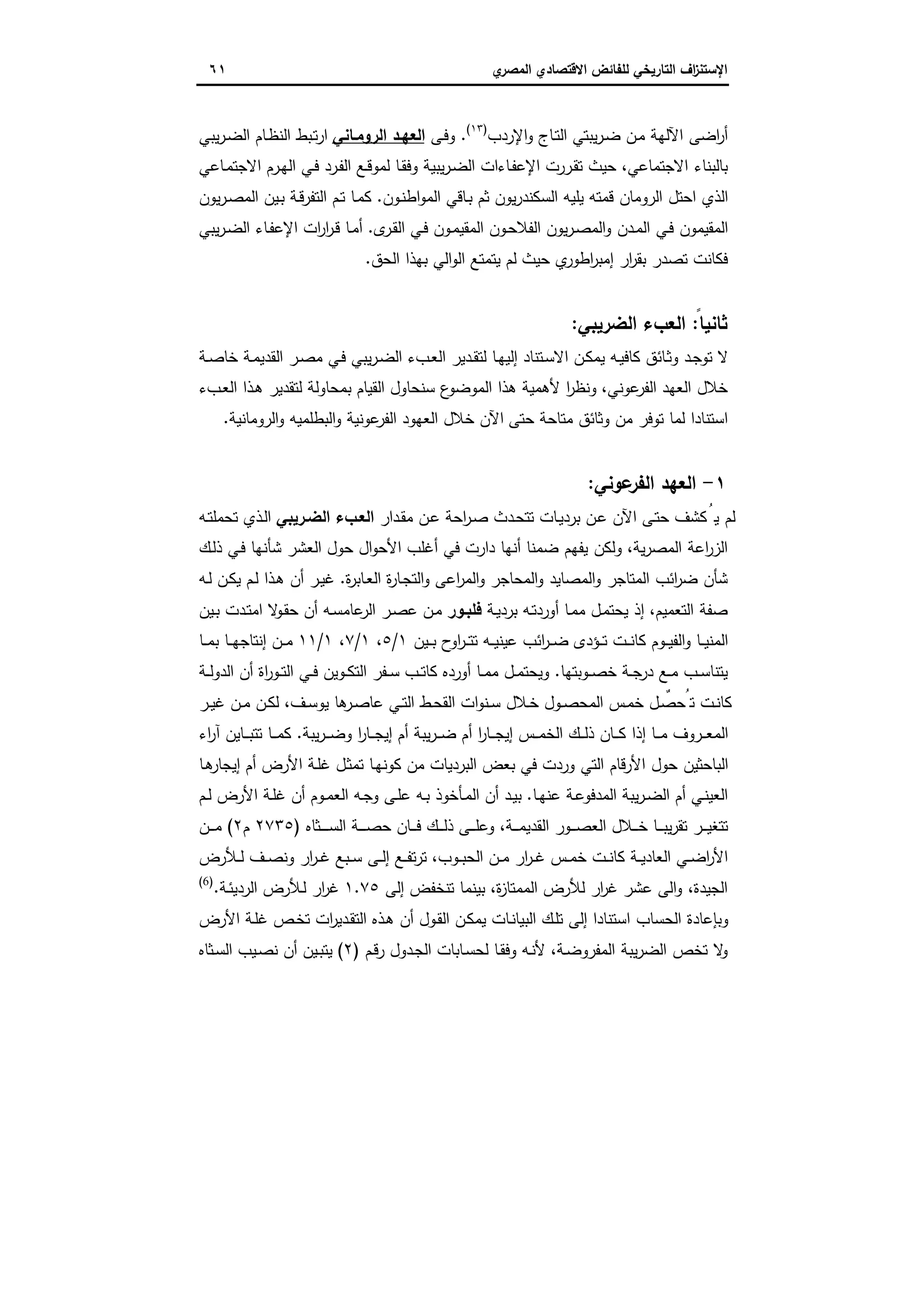 ‫اﻻﻗﺗﺻ‬ ‫ﻟﻠﻔﺎﺋض‬ ‫اﻟﺗﺎرﯾﺧﻲ‬ ‫اف‬‫ز‬‫اﻹﺳﺗﻧ‬‫ي‬‫اﻟﻣﺻر‬ ‫ﺎدي‬٦١
‫اﻹردب‬‫و‬ ‫ـﺎج‬‫ﺗ‬‫اﻟ‬ ‫ﯾﺑﺗﻲ‬‫ر‬‫ـ‬‫ﺿ‬ ‫ـن‬‫ﻣ‬ ‫اﻵﻟﻬﺔ‬ ‫اﺿﻰ‬‫ر‬‫أ‬)١٣(
.‫ـﻰ‬‫ﻓ‬‫و‬‫اﻟروﻣـﺎﻧﻲ‬ ‫اﻟﻌﻬـد‬‫ﯾﺑﻲ‬‫ر‬‫ـ‬‫ﺿ‬‫اﻟ‬ ‫ـﺎم‬‫ظ‬‫اﻟﻧ‬ ‫ـﺑط‬‫ﺗ‬‫ر‬‫ا‬
‫اﻻﺟﺗﻣﺎﻋﻲ‬ ‫ﺑﺎﻟﺑﻧﺎء‬،‫ـرر‬‫ﻘ‬‫ﺗ‬ ‫ﺣﯾث‬‫ـﺎﻋﻲ‬‫ﻣ‬‫اﻻﺟﺗ‬ ‫ـرم‬‫ﻬ‬‫اﻟ‬ ‫ـﻲ‬‫ﻓ‬ ‫ـرد‬‫ﻔ‬‫اﻟ‬ ‫ـﻊ‬‫ﻗ‬‫ﻟﻣو‬ ‫ـﺎ‬‫ﻘ‬‫وﻓ‬ ‫ﯾﺑﯾﺔ‬‫ر‬‫ـ‬‫ﺿ‬‫اﻟ‬ ‫ـﺎءات‬‫ﻔ‬‫اﻹﻋ‬ ‫ت‬
‫ـون‬‫ﻧ‬‫اط‬‫و‬‫اﻟﻣ‬ ‫ـﺎﻗﻲ‬‫ﺑ‬ ‫ﺛم‬ ‫ﯾون‬‫ر‬‫اﻟﺳﻛﻧد‬ ‫ﯾﻠﯾﻪ‬ ‫ﻗﻣﺗﻪ‬ ‫اﻟروﻣﺎن‬ ‫اﺣﺗل‬ ‫اﻟذي‬.‫ﯾون‬‫ر‬‫ـ‬‫ﺻ‬‫اﻟﻣ‬ ‫ـﯾن‬‫ﺑ‬ ‫ـﺔ‬‫ﻗ‬‫اﻟﺗﻔر‬ ‫ـم‬‫ﺗ‬ ‫ـﺎ‬‫ﻣ‬‫ﻛ‬
‫ى‬‫ـر‬‫ﻘ‬‫اﻟ‬ ‫ـﻲ‬‫ﻓ‬ ‫ـون‬‫ﻣ‬‫اﻟﻣﻘﯾ‬ ‫ـون‬‫ﺣ‬‫اﻟﻔﻼ‬ ‫ﯾون‬‫ر‬‫ـ‬‫ﺻ‬‫اﻟﻣ‬‫و‬ ‫ـدن‬‫ﻣ‬‫اﻟ‬ ‫ـﻲ‬‫ﻓ‬ ‫اﻟﻣﻘﯾﻣون‬.‫ﯾﺑﻲ‬‫ر‬‫ـ‬‫ﺿ‬‫اﻟ‬ ‫ـﺎء‬‫ﻔ‬‫اﻹﻋ‬ ‫ات‬‫ر‬‫ا‬‫ر‬‫ـ‬‫ﻗ‬ ‫ـﺎ‬‫ﻣ‬‫أ‬
‫ﺣﯾث‬ ‫ي‬‫اطور‬‫ر‬‫إﻣﺑ‬ ‫ار‬‫ر‬‫ﺑﻘ‬ ‫ﺗﺻدر‬ ‫ﻓﻛﺎﻧت‬‫اﻟﺣق‬ ‫ﺑﻬذا‬ ‫اﻟﻲ‬‫و‬‫اﻟ‬ ‫ﯾﺗﻣﺗﻊ‬ ‫ﻟم‬.
‫ﺛﺎ‬ً‫ﻧﯾﺎ‬:‫اﻟﺿرﯾﺑﻲ‬ ‫اﻟﻌبء‬:
‫ـﺔ‬‫ـ‬‫ﺻ‬‫ﺧﺎ‬ ‫ـﺔ‬‫ﻣ‬‫اﻟﻘدﯾ‬ ‫ـر‬‫ﺻ‬‫ﻣ‬ ‫ـﻲ‬‫ﻓ‬ ‫ﯾﺑﻲ‬‫ر‬‫ـ‬‫ﺿ‬‫اﻟ‬ ‫ـبء‬‫ﻌ‬‫اﻟ‬ ‫ـدﯾر‬‫ـ‬‫ﻘ‬‫ﻟﺗ‬ ‫ـﺎ‬‫ﻬ‬‫إﻟﯾ‬ ‫ـﺗﻧﺎد‬‫ﺳ‬‫اﻻ‬ ‫ـن‬‫ﻛ‬‫ﯾﻣ‬ ‫ـﻪ‬‫ﯾ‬‫ﻛﺎﻓ‬ ‫ـﺎﺋق‬‫ﺛ‬‫و‬ ‫ـد‬‫ﺟ‬‫ﺗو‬ ‫ﻻ‬
‫ﻋوﻧﻲ‬‫اﻟﻔر‬ ‫اﻟﻌﻬد‬ ‫ﺧﻼل‬،‫ـبء‬‫ﻌ‬‫اﻟ‬ ‫ـذا‬‫ﻫ‬ ‫ﻟﺗﻘدﯾر‬ ‫ﺑﻣﺣﺎوﻟﺔ‬ ‫اﻟﻘﯾﺎم‬ ‫ﺳﻧﺣﺎول‬ ‫ع‬‫اﻟﻣوﺿو‬ ‫ﻫذا‬ ‫ﻷﻫﻣﯾﺔ‬ ‫ا‬‫ر‬‫وﻧظ‬
‫ﺣﺗﻰ‬ ‫ﻣﺗﺎﺣﺔ‬ ‫وﺛﺎﺋق‬ ‫ﻣن‬ ‫ﺗوﻓر‬ ‫ﻟﻣﺎ‬ ‫اﺳﺗﻧﺎدا‬‫اﻟروﻣﺎﻧﯾﺔ‬‫و‬ ‫اﻟﺑطﻠﻣﯾﻪ‬‫و‬ ‫ﻋوﻧﯾﺔ‬‫اﻟﻔر‬ ‫اﻟﻌﻬود‬ ‫ﺧﻼل‬ ‫اﻵن‬.
١-‫ﻋوﻧﻲ‬‫اﻟﻔر‬ ‫اﻟﻌﻬد‬:
‫ـدار‬‫ﻘ‬‫ﻣ‬ ‫ـن‬‫ﻋ‬ ‫اﺣﺔ‬‫ر‬‫ـ‬‫ﺻ‬ ‫ـدث‬‫ﺣ‬‫ﺗﺗ‬ ‫ـﺎت‬‫ﯾ‬‫ﺑرد‬ ‫ـن‬‫ﻋ‬ ‫اﻵن‬ ‫ـﻰ‬‫ﺗ‬‫ﺣ‬ ‫ﻛﺷف‬ُ‫ﯾ‬ ‫ﻟم‬‫اﻟﺿـرﯾﺑﻲ‬ ‫اﻟﻌـبء‬‫ـﻪ‬‫ﺗ‬‫ﺗﺣﻣﻠ‬ ‫ـذي‬‫ﻟ‬‫ا‬
‫ﯾﺔ‬‫ر‬‫اﻟﻣﺻ‬ ‫اﻋﺔ‬‫ر‬‫اﻟز‬،‫ـك‬‫ﻟ‬‫ذ‬ ‫ـﻲ‬‫ﻓ‬ ‫ﺷﺄﻧﻬﺎ‬ ‫اﻟﻌﺷر‬ ‫ﺣول‬ ‫ال‬‫و‬‫اﻷﺣ‬ ‫أﻏﻠب‬ ‫ﻓﻲ‬ ‫دارت‬ ‫أﻧﻬﺎ‬ ‫ﺿﻣﻧﺎ‬ ‫ﯾﻔﻬم‬ ‫وﻟﻛن‬
‫اﻟﻣ‬‫و‬ ‫اﻟﻣﺻﺎﯾد‬‫و‬ ‫اﻟﻣﺗﺎﺟر‬ ‫اﺋب‬‫ر‬‫ﺿ‬ ‫ﺷﺄن‬‫ة‬‫ر‬‫ـﺎﺑ‬‫ﻌ‬‫اﻟ‬ ‫ة‬‫ر‬‫ـﺎ‬‫ﺟ‬‫اﻟﺗ‬‫و‬ ‫اﻋﻰ‬‫ر‬‫اﻟﻣ‬‫و‬ ‫ﺣﺎﺟر‬.‫ـﻪ‬‫ﻟ‬ ‫ـن‬‫ﻛ‬‫ﯾ‬ ‫ـم‬‫ﻟ‬ ‫ـذا‬‫ﻫ‬ ‫أن‬ ‫ـر‬‫ﯾ‬‫ﻏ‬
‫اﻟﺗﻌﻣﯾم‬ ‫ﺻﻔﺔ‬،‫ـﺔ‬‫ﯾ‬‫ﺑرد‬ ‫ـﻪ‬‫ﺗ‬‫أورد‬ ‫ـﺎ‬‫ﻣ‬‫ﻣ‬ ‫ـل‬‫ﻣ‬‫ﯾﺣﺗ‬ ‫إذ‬‫ﻓﻠﺑـور‬‫ـﯾن‬‫ﺑ‬ ‫ـدت‬‫ﺗ‬‫اﻣ‬ ‫ﻻ‬‫ـو‬‫ﻘ‬‫ﺣ‬ ‫أن‬ ‫ـﻪ‬‫ﺳ‬‫ﻋﺎﻣ‬‫اﻟر‬ ‫ـر‬‫ﺻ‬‫ﻋ‬ ‫ـن‬‫ﻣ‬
‫ـﯾن‬‫ـ‬‫ـ‬‫ﺑ‬ ‫ح‬‫او‬‫ر‬‫ـ‬‫ـ‬‫ـ‬‫ﺗ‬‫ﺗ‬ ‫ـﻪ‬‫ـ‬‫ـ‬‫ﯾ‬‫ﻋﯾﻧ‬ ‫اﺋب‬‫ر‬‫ـ‬‫ـ‬‫ـ‬‫ﺿ‬ ‫ـؤدى‬‫ـ‬‫ـ‬‫ﺗ‬ ‫ـت‬‫ـ‬‫ـ‬‫ﻧ‬‫ﻛﺎ‬ ‫ـوم‬‫ـ‬‫ـ‬‫ﯾ‬‫اﻟﻔ‬‫و‬ ‫ـﺎ‬‫ـ‬‫ـ‬‫ﯾ‬‫اﻟﻣﻧ‬١/٥،١/٧،١/١١‫ـﺎ‬‫ـ‬‫ـ‬‫ﻣ‬‫ﺑ‬ ‫ـﺎ‬‫ـ‬‫ـ‬‫ﻬ‬‫إﻧﺗﺎﺟ‬ ‫ـن‬‫ـ‬‫ـ‬‫ﻣ‬
‫ـوﺑﺗﻬﺎ‬‫ـ‬‫ﺻ‬‫ﺧ‬ ‫ـﺔ‬‫ـ‬‫ﺟ‬‫در‬ ‫ـﻊ‬‫ـ‬‫ﻣ‬ ‫ـب‬‫ـ‬‫ﺳ‬‫ﯾﺗﻧﺎ‬.‫ـب‬‫ـ‬‫ﺗ‬‫ﻛﺎ‬ ‫أوردﻩ‬ ‫ـﺎ‬‫ـ‬‫ﻣ‬‫ﻣ‬ ‫ـل‬‫ـ‬‫ﻣ‬‫وﯾﺣﺗ‬‫ـﺔ‬‫ـ‬‫ﻟ‬‫اﻟدو‬ ‫أن‬ ‫اة‬‫ر‬‫ـو‬‫ـ‬‫ﺗ‬‫اﻟ‬ ‫ـﻲ‬‫ـ‬‫ﻓ‬ ‫ـوﯾن‬‫ـ‬‫ﻛ‬‫اﻟﺗ‬ ‫ـﻔر‬‫ـ‬‫ﺳ‬
‫ـف‬‫ـ‬‫ﺳ‬‫ﯾو‬ ‫ﻫﺎ‬‫ـر‬‫ـ‬‫ﺻ‬‫ﻋﺎ‬ ‫ـﻲ‬‫ـ‬‫ﺗ‬‫اﻟ‬ ‫ـط‬‫ـ‬‫ﺣ‬‫اﻟﻘ‬ ‫ات‬‫و‬‫ـﻧ‬‫ـ‬‫ﺳ‬ ‫ـﻼل‬‫ـ‬‫ﺧ‬ ‫ـول‬‫ـ‬‫ﺻ‬‫اﻟﻣﺣ‬ ‫ـس‬‫ـ‬‫ﻣ‬‫ﺧ‬ ‫ـل‬‫ـ‬ ٌ‫ﺗُﺣﺻ‬ ‫ـت‬‫ـ‬‫ﻧ‬‫ﻛﺎ‬،‫ـر‬‫ـ‬‫ﯾ‬‫ﻏ‬ ‫ـن‬‫ـ‬‫ﻣ‬ ‫ـن‬‫ـ‬‫ﻛ‬‫ﻟ‬
‫ﯾﺑﺔ‬‫ر‬‫ـ‬‫ـ‬‫ـ‬‫ﺿ‬‫و‬ ‫ا‬‫ر‬‫ـﺎ‬‫ـ‬‫ـ‬‫ﺟ‬‫إﯾ‬ ‫أم‬ ‫ﯾﺑﺔ‬‫ر‬‫ـ‬‫ـ‬‫ـ‬‫ﺿ‬ ‫أم‬ ‫ا‬‫ر‬‫ـﺎ‬‫ـ‬‫ـ‬‫ﺟ‬‫إﯾ‬ ‫ـس‬‫ـ‬‫ـ‬‫ﻣ‬‫اﻟﺧ‬ ‫ـك‬‫ـ‬‫ـ‬‫ﻟ‬‫ذ‬ ‫ـﺎن‬‫ـ‬‫ـ‬‫ﻛ‬ ‫إذا‬ ‫ـﺎ‬‫ـ‬‫ـ‬‫ﻣ‬ ‫ـروف‬‫ـ‬‫ـ‬‫ﻌ‬‫اﻟﻣ‬.‫اء‬‫ر‬‫آ‬ ‫ـﺎﯾن‬‫ـ‬‫ـ‬‫ﺑ‬‫ﺗﺗ‬ ‫ـﺎ‬‫ـ‬‫ـ‬‫ﻣ‬‫ﻛ‬
‫أم‬ ‫اﻷرض‬ ‫ـﺔ‬‫ﻠ‬‫ﻏ‬ ‫ـل‬‫ﺛ‬‫ﺗﻣ‬ ‫ـﺎ‬‫ﻬ‬‫ﻛوﻧ‬ ‫ﻣن‬ ‫اﻟﺑردﯾﺎت‬ ‫ﺑﻌض‬ ‫ﻓﻲ‬ ‫وردت‬ ‫اﻟﺗﻲ‬ ‫اﻷرﻗﺎم‬ ‫ﺣول‬ ‫اﻟﺑﺎﺣﺛﯾن‬‫ـﺎ‬‫ﻫ‬‫إﯾﺟﺎر‬
‫ـﺎ‬‫ـ‬‫ﻬ‬‫ﻋﻧ‬ ‫ـﺔ‬‫ﻋ‬‫اﻟﻣدﻓو‬ ‫ﯾﺑﺔ‬‫ر‬‫ـ‬‫ـ‬‫ﺿ‬‫اﻟ‬ ‫أم‬ ‫ـﻲ‬‫ﻧ‬‫اﻟﻌﯾ‬.‫ـم‬‫ـ‬‫ﻟ‬ ‫اﻷرض‬ ‫ـﺔ‬‫ﻠ‬‫ﻏ‬ ‫أن‬ ‫ـوم‬‫ـ‬‫ﻣ‬‫اﻟﻌ‬ ‫ـﻪ‬‫ﺟ‬‫و‬ ‫ـﻰ‬‫ـ‬‫ﻠ‬‫ﻋ‬ ‫ـﻪ‬‫ﺑ‬ ‫ـﺄﺧوذ‬‫ـ‬‫ﻣ‬‫اﻟ‬ ‫أن‬ ‫ـد‬‫ﯾ‬‫ﺑ‬
‫ـﺔ‬‫ـ‬‫ـ‬‫ـ‬‫ﻣ‬‫اﻟﻘدﯾ‬ ‫ـور‬‫ـ‬‫ـ‬‫ـ‬‫ﺻ‬‫اﻟﻌ‬ ‫ـﻼل‬‫ـ‬‫ـ‬‫ـ‬‫ﺧ‬ ‫ـﺎ‬‫ـ‬‫ـ‬‫ـ‬‫ﺑ‬‫ﯾ‬‫ر‬‫ﺗﻘ‬ ‫ـر‬‫ـ‬‫ـ‬‫ـ‬‫ﯾ‬‫ﺗﺗﻐ‬،‫ـﻰ‬‫ـ‬‫ـ‬‫ـ‬‫ﻠ‬‫وﻋ‬‫ـﺛﺎﻩ‬‫ـ‬‫ـ‬‫ـ‬‫ـ‬‫ـ‬‫ﺳ‬‫اﻟ‬ ‫ـﺔ‬‫ـ‬‫ـ‬‫ـ‬‫ـ‬‫ﺻ‬‫ﺣ‬ ‫ـﺎن‬‫ـ‬‫ـ‬‫ـ‬‫ﻓ‬ ‫ـك‬‫ـ‬‫ـ‬‫ـ‬‫ﻟ‬‫ذ‬)٢٧٣٥‫م‬٢(‫ـن‬‫ـ‬‫ـ‬‫ـ‬‫ﻣ‬
‫ـوب‬‫ـ‬‫ﺑ‬‫اﻟﺣ‬ ‫ـن‬‫ـ‬‫ﻣ‬ ‫ار‬‫ر‬‫ـ‬‫ـ‬‫ﻏ‬ ‫ـس‬‫ـ‬‫ﻣ‬‫ﺧ‬ ‫ـت‬‫ـ‬‫ﻧ‬‫ﻛﺎ‬ ‫ـﺔ‬‫ـ‬‫ﯾ‬‫اﻟﻌﺎد‬ ‫ـﻲ‬‫ـ‬‫ﺿ‬‫ا‬‫ر‬‫اﻷ‬،‫ـﻸرض‬‫ـ‬‫ﻟ‬ ‫ـف‬‫ـ‬‫ﺻ‬‫وﻧ‬ ‫ار‬‫ر‬‫ـ‬‫ـ‬‫ﻏ‬ ‫ـﺑﻊ‬‫ـ‬‫ﺳ‬ ‫ـﻰ‬‫ـ‬‫ﻟ‬‫إ‬ ‫ـﻊ‬‫ـ‬‫ﻔ‬‫ﺗ‬‫ر‬‫ﺗ‬
‫اﻟﺟﯾدة‬،‫ا‬‫ر‬‫ﻏ‬ ‫ﻋﺷر‬ ‫اﻟﻰ‬‫و‬‫ة‬‫ز‬‫اﻟﻣﻣﺗﺎ‬ ‫ﻟﻸرض‬ ‫ر‬،‫إﻟﻰ‬ ‫ﺗﻧﺧﻔض‬ ‫ﺑﯾﻧﻣﺎ‬١.٧٥‫ـﺔ‬‫ﺋ‬‫اﻟردﯾ‬ ‫ـﻸرض‬‫ﻟ‬ ‫ار‬‫ر‬‫ﻏ‬.)6(
‫اﻷرض‬ ‫ـﺔ‬‫ﻠ‬‫ﻏ‬ ‫ـص‬‫ﺧ‬‫ﺗ‬ ‫ات‬‫ر‬‫ـدﯾ‬‫ﻘ‬‫اﻟﺗ‬ ‫ـذﻩ‬‫ﻫ‬ ‫أن‬ ‫ـول‬‫ﻘ‬‫اﻟ‬ ‫ـن‬‫ﻛ‬‫ﯾﻣ‬ ‫ـﺎت‬‫ﻧ‬‫اﻟﺑﯾﺎ‬ ‫ـك‬‫ﻠ‬‫ﺗ‬ ‫إﻟﻰ‬ ‫اﺳﺗﻧﺎدا‬ ‫اﻟﺣﺳﺎب‬ ‫وﺑﺈﻋﺎدة‬
‫ـﺔ‬‫ﺿ‬‫اﻟﻣﻔرو‬ ‫ﯾﺑﺔ‬‫ر‬‫اﻟﺿ‬ ‫ﺗﺧص‬ ‫ﻻ‬‫و‬،‫ـم‬‫ﻗ‬‫ر‬ ‫ـدول‬‫ﺟ‬‫اﻟ‬ ‫ـﺎﺑﺎت‬‫ﺳ‬‫ﻟﺣ‬ ‫ـﺎ‬‫ﻘ‬‫وﻓ‬ ‫ـﻪ‬‫ﻧ‬‫ﻷ‬)٢(‫ـﺛﺎﻩ‬‫ﺳ‬‫اﻟ‬ ‫ـﯾب‬‫ﺻ‬‫ﻧ‬ ‫أن‬ ‫ـﯾن‬‫ﺑ‬‫ﯾﺗ‬
 