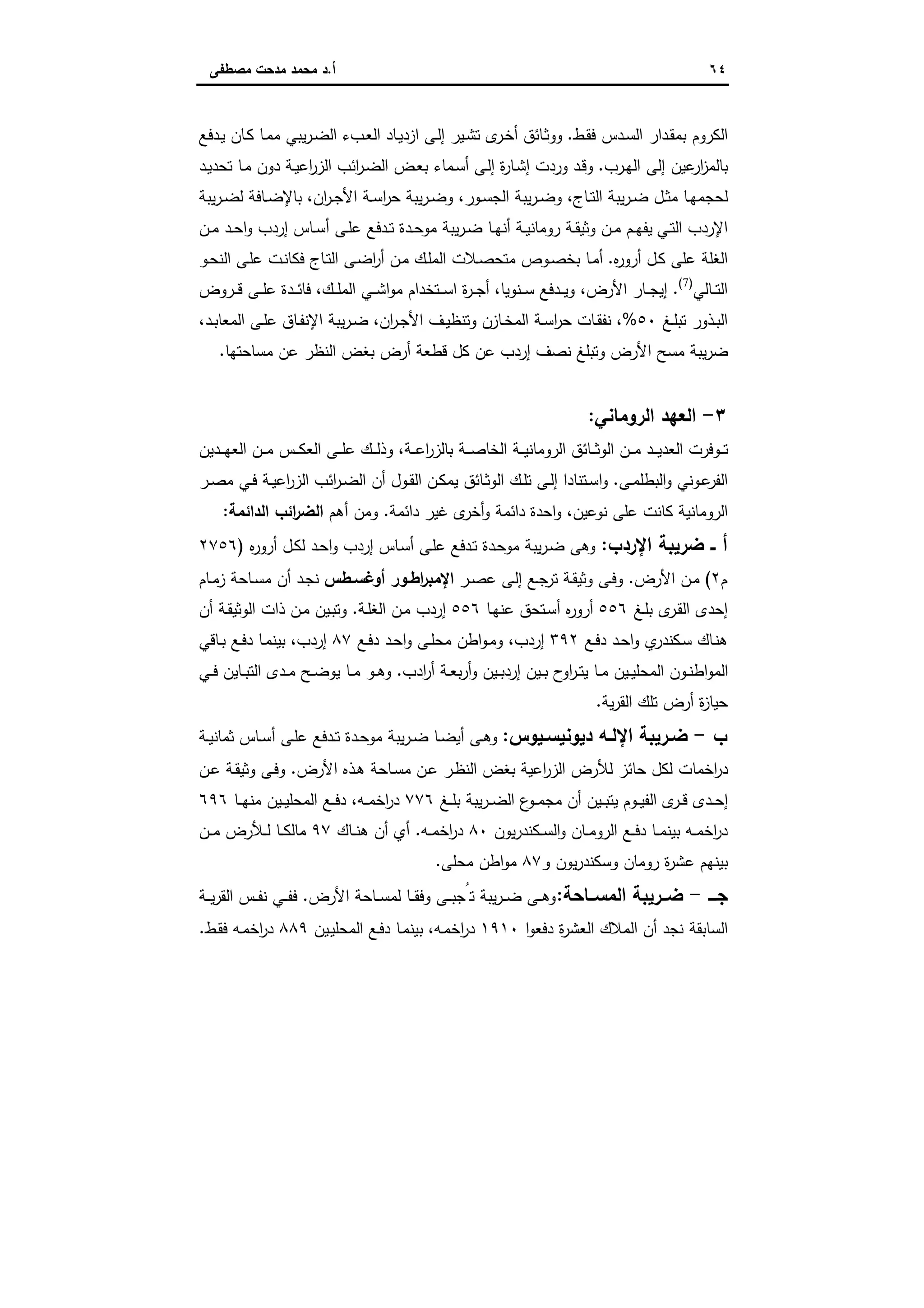 ٦٤‫أ‬.‫ﻣﺻطﻔﻰ‬ ‫ﻣدﺣت‬ ‫ﻣﺣﻣد‬ ‫د‬
‫ـط‬‫ﻘ‬‫ﻓ‬ ‫ـدس‬‫ﺳ‬‫اﻟ‬ ‫ـدار‬‫ﻘ‬‫ﺑﻣ‬ ‫اﻟﻛروم‬.‫ـدﻓﻊ‬‫ﯾ‬ ‫ـﺎن‬‫ﻛ‬ ‫ـﺎ‬‫ﻣ‬‫ﻣ‬ ‫ﯾﺑﻲ‬‫ر‬‫ـ‬‫ﺿ‬‫اﻟ‬ ‫ـبء‬‫ﻌ‬‫اﻟ‬ ‫ـﺎد‬‫ﯾ‬‫ازد‬ ‫ـﻰ‬‫ﻟ‬‫إ‬ ‫ـﯾر‬‫ﺷ‬‫ﺗ‬ ‫ى‬‫ـر‬‫ﺧ‬‫أ‬ ‫ـﺎﺋق‬‫ﺛ‬‫وو‬
‫ـرب‬‫ﻬ‬‫اﻟ‬ ‫إﻟﻰ‬ ‫ﻋﯾن‬‫ار‬‫ز‬‫ﺑﺎﻟﻣ‬.‫ـد‬‫ﯾ‬‫ﺗﺣد‬ ‫ـﺎ‬‫ﻣ‬ ‫دون‬ ‫ـﺔ‬‫ﯾ‬‫اﻋ‬‫ر‬‫اﻟز‬ ‫اﺋب‬‫ر‬‫ـ‬‫ﺿ‬‫اﻟ‬ ‫ـض‬‫ﻌ‬‫ﺑ‬ ‫ـﻣﺎء‬‫ﺳ‬‫أ‬ ‫ـﻰ‬‫ﻟ‬‫إ‬ ‫ة‬‫ر‬‫ـﺎ‬‫ﺷ‬‫إ‬ ‫وردت‬ ‫ـد‬‫ﻗ‬‫و‬
‫ـﺎج‬‫ـ‬‫ﺗ‬‫اﻟ‬ ‫ﯾﺑﺔ‬‫ر‬‫ـ‬‫ـ‬‫ﺿ‬ ‫ـل‬‫ـ‬‫ﺛ‬‫ﻣ‬ ‫ـﺎ‬‫ـ‬‫ﻬ‬‫ﻟﺣﺟﻣ‬،‫ـور‬‫ـ‬‫ﺳ‬‫اﻟﺟ‬ ‫ﯾﺑﺔ‬‫ر‬‫ـ‬‫ـ‬‫ﺿ‬‫و‬،‫ان‬‫ر‬‫ـ‬‫ـ‬‫ﺟ‬‫اﻷ‬ ‫ـﺔ‬‫ـ‬‫ﺳ‬‫ا‬‫ر‬‫ﺣ‬ ‫ﯾﺑﺔ‬‫ر‬‫ـ‬‫ـ‬‫ﺿ‬‫و‬،‫ﯾﺑﺔ‬‫ر‬‫ـ‬‫ـ‬‫ﺿ‬‫ﻟ‬ ‫ـﺎﻓﺔ‬‫ـ‬‫ﺿ‬‫ﺑﺎﻹ‬
‫ـﻲ‬‫ـ‬‫ﺗ‬‫اﻟ‬ ‫اﻹردب‬‫ـن‬‫ـ‬‫ﻣ‬ ‫ـد‬‫ـ‬‫ﺣ‬‫ا‬‫و‬ ‫إردب‬ ‫ـﺎس‬‫ـ‬‫ﺳ‬‫أ‬ ‫ـﻰ‬‫ـ‬‫ﻠ‬‫ﻋ‬ ‫ـدﻓﻊ‬‫ـ‬‫ﺗ‬ ‫ـدة‬‫ـ‬‫ﺣ‬‫ﻣو‬ ‫ﯾﺑﺔ‬‫ر‬‫ـ‬‫ـ‬‫ﺿ‬ ‫ـﺎ‬‫ـ‬‫ﻬ‬‫أﻧ‬ ‫ـﺔ‬‫ـ‬‫ﯾ‬‫روﻣﺎﻧ‬ ‫ـﺔ‬‫ـ‬‫ﻘ‬‫وﺛﯾ‬ ‫ـن‬‫ـ‬‫ﻣ‬ ‫ـم‬‫ـ‬‫ﻬ‬‫ﯾﻔ‬
‫ﻩ‬‫ر‬‫أرو‬ ‫ـل‬‫ﻛ‬ ‫ﻋﻠﻰ‬ ‫اﻟﻐﻠﺔ‬.‫ـو‬‫ﺣ‬‫اﻟﻧ‬ ‫ـﻰ‬‫ﻠ‬‫ﻋ‬ ‫ـت‬‫ﻧ‬‫ﻓﻛﺎ‬ ‫ـﺎج‬‫ﺗ‬‫اﻟ‬ ‫ـﻰ‬‫ﺿ‬‫ا‬‫ر‬‫أ‬ ‫ـن‬‫ﻣ‬ ‫ـك‬‫ﻠ‬‫اﻟﻣ‬ ‫ـﻼت‬‫ﺻ‬‫ﻣﺗﺣ‬ ‫ـوص‬‫ﺻ‬‫ﺑﺧ‬ ‫ـﺎ‬‫ﻣ‬‫أ‬
‫ـﺎﻟﻲ‬‫ـ‬‫ـ‬‫ﺗ‬‫اﻟ‬)7(
.‫اﻷرض‬ ‫ـﺎر‬‫ـ‬‫ـ‬‫ﺟ‬‫إﯾ‬،‫ـﻧوﯾﺎ‬‫ـ‬‫ـ‬‫ﺳ‬ ‫ـدﻓﻊ‬‫ـ‬‫ـ‬‫ﯾ‬‫و‬،‫ـك‬‫ـ‬‫ـ‬‫ﻠ‬‫اﻟﻣ‬ ‫ـﻲ‬‫ـ‬‫ـ‬‫ﺷ‬‫ا‬‫و‬‫ﻣ‬ ‫ـﺗﺧدام‬‫ـ‬‫ـ‬‫ﺳ‬‫ا‬ ‫ة‬‫ر‬‫ـ‬‫ـ‬‫ـ‬‫ﺟ‬‫أ‬،‫ـروض‬‫ـ‬‫ـ‬‫ﻗ‬ ‫ـﻰ‬‫ـ‬‫ـ‬‫ﻠ‬‫ﻋ‬ ‫ـدة‬‫ـ‬‫ـ‬‫ﺋ‬‫ﻓﺎ‬
‫ـﻎ‬‫ـ‬‫ﻠ‬‫ﺗﺑ‬ ‫ـذور‬‫ـ‬‫ﺑ‬‫اﻟ‬٥٠%،‫ـﺎزن‬‫ـ‬‫ﺧ‬‫اﻟﻣ‬ ‫ـﺔ‬‫ـ‬‫ﺳ‬‫ا‬‫ر‬‫ﺣ‬ ‫ـﺎت‬‫ـ‬‫ﻘ‬‫ﻧﻔ‬‫ان‬‫ر‬‫ـ‬‫ـ‬‫ﺟ‬‫اﻷ‬ ‫ـف‬‫ـ‬‫ﯾ‬‫وﺗﻧظ‬،‫ـد‬‫ـ‬‫ﺑ‬‫اﻟﻣﻌﺎ‬ ‫ـﻰ‬‫ـ‬‫ﻠ‬‫ﻋ‬ ‫ـﺎق‬‫ـ‬‫ﻔ‬‫اﻹﻧ‬ ‫ﯾﺑﺔ‬‫ر‬‫ـ‬‫ـ‬‫ﺿ‬،
‫ﻣﺳﺎﺣﺗﻬﺎ‬ ‫ﻋن‬ ‫اﻟﻧظر‬ ‫ﺑﻐض‬ ‫أرض‬ ‫ﻗطﻌﺔ‬ ‫ﻛل‬ ‫ﻋن‬ ‫إردب‬ ‫ﻧﺻف‬ ‫وﺗﺑﻠﻎ‬ ‫اﻷرض‬ ‫ﻣﺳﺢ‬ ‫ﯾﺑﺔ‬‫ر‬‫ﺿ‬.
٣-‫اﻟروﻣﺎﻧﻲ‬ ‫اﻟﻌﻬد‬:
‫ـﺔ‬‫ـ‬‫ـ‬‫ﻋ‬‫ا‬‫ر‬‫ﺑﺎﻟز‬ ‫ـﺔ‬‫ـ‬‫ـ‬‫ﺻ‬‫اﻟﺧﺎ‬ ‫ـﺔ‬‫ـ‬‫ـ‬‫ﯾ‬‫اﻟروﻣﺎﻧ‬ ‫ـﺎﺋق‬‫ـ‬‫ـ‬‫ﺛ‬‫اﻟو‬ ‫ـن‬‫ـ‬‫ـ‬‫ﻣ‬ ‫ـد‬‫ـ‬‫ـ‬‫ﯾ‬‫اﻟﻌد‬ ‫ـوﻓرت‬‫ـ‬‫ـ‬‫ﺗ‬،‫ـدﯾن‬‫ـ‬‫ـ‬‫ﻬ‬‫اﻟﻌ‬ ‫ـن‬‫ـ‬‫ـ‬‫ﻣ‬ ‫ـس‬‫ـ‬‫ـ‬‫ﻛ‬‫اﻟﻌ‬ ‫ـﻰ‬‫ـ‬‫ـ‬‫ﻠ‬‫ﻋ‬ ‫ـك‬‫ـ‬‫ـ‬‫ﻟ‬‫وذ‬
‫ـﻰ‬‫ـ‬‫ﻣ‬‫اﻟﺑطﻠ‬‫و‬ ‫ـوﻧﻲ‬‫ﻋ‬‫اﻟﻔر‬.‫ـ‬‫ـ‬‫ﻛ‬‫ﯾﻣ‬ ‫ـﺎﺋق‬‫ـ‬‫ﺛ‬‫اﻟو‬ ‫ـك‬‫ـ‬‫ﻠ‬‫ﺗ‬ ‫ـﻰ‬‫ـ‬‫ﻟ‬‫إ‬ ‫ـﺗﻧﺎدا‬‫ـ‬‫ﺳ‬‫ا‬‫و‬‫ـر‬‫ـ‬‫ﺻ‬‫ﻣ‬ ‫ـﻲ‬‫ـ‬‫ﻓ‬ ‫ـﺔ‬‫ـ‬‫ﯾ‬‫اﻋ‬‫ر‬‫اﻟز‬ ‫اﺋب‬‫ر‬‫ـ‬‫ـ‬‫ﺿ‬‫اﻟ‬ ‫أن‬ ‫ـول‬‫ـ‬‫ﻘ‬‫اﻟ‬ ‫ن‬
‫ﻧوﻋﯾن‬ ‫ﻋﻠﻰ‬ ‫ﻛﺎﻧت‬ ‫اﻟروﻣﺎﻧﯾﺔ‬،‫داﺋﻣﺔ‬ ‫ﻏﯾر‬ ‫ى‬‫أﺧر‬‫و‬ ‫داﺋﻣﺔ‬ ‫اﺣدة‬‫و‬.‫أﻫم‬ ‫وﻣن‬‫اﻟداﺋﻣﺔ‬ ‫اﺋب‬‫ر‬‫اﻟﺿ‬:
‫اﻹردب‬ ‫ﺿرﯾﺑﺔ‬ ‫ــ‬ ‫أ‬:‫ـ‬‫ﺳ‬‫أ‬ ‫ـﻰ‬‫ﻠ‬‫ﻋ‬ ‫ـدﻓﻊ‬‫ﺗ‬ ‫ـدة‬‫ﺣ‬‫ﻣو‬ ‫ﯾﺑﺔ‬‫ر‬‫ـ‬‫ﺿ‬ ‫وﻫﻰ‬‫ﻩ‬‫ر‬‫أرو‬ ‫ـل‬‫ﻛ‬‫ﻟ‬ ‫ـد‬‫ﺣ‬‫ا‬‫و‬ ‫إردب‬ ‫ﺎس‬)٢٧٥٦
‫م‬٢(‫اﻷرض‬ ‫ـن‬‫ﻣ‬.‫ـر‬‫ـ‬‫ﺻ‬‫ﻋ‬ ‫ـﻰ‬‫ﻟ‬‫إ‬ ‫ـﻊ‬‫ـ‬‫ﺟ‬‫ﺗر‬ ‫ـﺔ‬‫ﻘ‬‫وﺛﯾ‬ ‫ـﻰ‬‫ـ‬‫ﻓ‬‫و‬‫ـطس‬‫ـ‬‫أوﻏﺳ‬ ‫ـور‬‫ـ‬‫اط‬‫ر‬‫اﻹﻣﺑ‬‫ـﺎﺣ‬‫ـ‬‫ﺳ‬‫ﻣ‬ ‫أن‬ ‫ـد‬‫ﺟ‬‫ﻧ‬‫ـﺎم‬‫ـ‬‫ﻣ‬‫ز‬ ‫ﺔ‬
‫ـﻎ‬‫ﻠ‬‫ﺑ‬ ‫ى‬‫ـر‬‫ﻘ‬‫اﻟ‬ ‫إﺣدى‬٥٥٦‫ـﺎ‬‫ﻬ‬‫ﻋﻧ‬ ‫ـﺗﺣق‬‫ﺳ‬‫أ‬ ‫ﻩ‬‫ر‬‫أرو‬٥٥٦‫ـﺔ‬‫ﻠ‬‫اﻟﻐ‬ ‫ـن‬‫ﻣ‬ ‫إردب‬.‫أن‬ ‫ـﺔ‬‫ﻘ‬‫اﻟوﺛﯾ‬ ‫ذات‬ ‫ـن‬‫ﻣ‬ ‫ـﯾن‬‫ﺑ‬‫وﺗ‬
‫ـﻊ‬‫ﻓ‬‫د‬ ‫ـد‬‫ﺣ‬‫ا‬‫و‬ ‫ي‬‫ـﻛﻧدر‬‫ﺳ‬ ‫ـﺎك‬‫ﻧ‬‫ﻫ‬٣٩٢‫إردب‬،‫ـﻊ‬‫ﻓ‬‫د‬ ‫ـد‬‫ﺣ‬‫ا‬‫و‬ ‫ـﻰ‬‫ـ‬‫ﻠ‬‫ﻣﺣ‬ ‫اطن‬‫و‬‫ـ‬‫ﻣ‬‫و‬٨٧‫إردب‬،‫ـﺎﻗﻲ‬‫ـ‬‫ﺑ‬ ‫ـﻊ‬‫ﻓ‬‫د‬ ‫ـﺎ‬‫ﻣ‬‫ﺑﯾﻧ‬
‫ادب‬‫ر‬‫أ‬ ‫ـﺔ‬‫ـ‬‫ﻌ‬‫ﺑ‬‫ر‬‫أ‬‫و‬ ‫ـﯾن‬‫ـ‬‫ﺑ‬‫إرد‬ ‫ـﯾن‬‫ـ‬‫ﺑ‬ ‫ح‬‫او‬‫ر‬‫ـ‬‫ـ‬‫ﺗ‬‫ﯾ‬ ‫ـﺎ‬‫ـ‬‫ﻣ‬ ‫ـﯾن‬‫ـ‬‫ﯾ‬‫اﻟﻣﺣﻠ‬ ‫ـون‬‫ـ‬‫ﻧ‬‫اط‬‫و‬‫اﻟﻣ‬.‫ـﻲ‬‫ـ‬‫ﻓ‬ ‫ـﺎﯾن‬‫ـ‬‫ﺑ‬‫اﻟﺗ‬ ‫ـدى‬‫ـ‬‫ﻣ‬ ‫ـﺢ‬‫ـ‬‫ﺿ‬‫ﯾو‬ ‫ـﺎ‬‫ـ‬‫ﻣ‬ ‫ـو‬‫ـ‬‫ﻫ‬‫و‬
‫ﺗﻠك‬ ‫أرض‬ ‫ة‬‫ز‬‫ﺣﯾﺎ‬‫ﯾﺔ‬‫ر‬‫اﻟﻘ‬.
‫ب‬-‫ـﯾوس‬‫ـ‬‫دﯾوﻧﯾﺳ‬ ‫ـﻪ‬‫ـ‬‫اﻹﻟ‬ ‫ـرﯾﺑﺔ‬‫ـ‬‫ﺿ‬:‫ـﺔ‬‫ـ‬‫ﯾ‬‫ﺛﻣﺎﻧ‬ ‫ـﺎس‬‫ـ‬‫ﺳ‬‫أ‬ ‫ـﻰ‬‫ـ‬‫ﻠ‬‫ﻋ‬ ‫ـدﻓﻊ‬‫ـ‬‫ﺗ‬ ‫ـدة‬‫ـ‬‫ﺣ‬‫ﻣو‬ ‫ﯾﺑﺔ‬‫ر‬‫ـ‬‫ـ‬‫ﺿ‬ ‫ـﺎ‬‫ـ‬‫ﺿ‬‫أﯾ‬ ‫ـﻰ‬‫ـ‬‫ﻫ‬‫و‬
‫اﻷرض‬ ‫ـذﻩ‬‫ﻫ‬ ‫ـﺎﺣﺔ‬‫ﺳ‬‫ﻣ‬ ‫ـن‬‫ﻋ‬ ‫ـر‬‫ظ‬‫اﻟﻧ‬ ‫ﺑﻐض‬ ‫اﻋﯾﺔ‬‫ر‬‫اﻟز‬ ‫ﻟﻸرض‬ ‫ﺣﺎﺋز‬ ‫ﻟﻛل‬ ‫اﺧﻣﺎت‬‫ر‬‫د‬.‫ـن‬‫ﻋ‬ ‫ـﺔ‬‫ﻘ‬‫وﺛﯾ‬ ‫ـﻰ‬‫ﻓ‬‫و‬
‫ـﻎ‬‫ـ‬‫ﻠ‬‫ﺑ‬ ‫ﯾﺑﺔ‬‫ر‬‫ـ‬‫ـ‬‫ﺿ‬‫اﻟ‬ ‫ع‬‫ـو‬‫ـ‬‫ﻣ‬‫ﻣﺟ‬ ‫أن‬ ‫ـﯾن‬‫ـ‬‫ﺑ‬‫ﯾﺗ‬ ‫ـوم‬‫ـ‬‫ﯾ‬‫اﻟﻔ‬ ‫ى‬‫ـر‬‫ـ‬‫ﻗ‬ ‫ـدى‬‫ـ‬‫ﺣ‬‫إ‬٧٧٦‫ـﻪ‬‫ـ‬‫ﻣ‬‫اﺧ‬‫ر‬‫د‬،‫ـﺎ‬‫ـ‬‫ـ‬‫ﻬ‬‫ﻣﻧ‬ ‫ـﯾن‬‫ـ‬‫ﯾ‬‫اﻟﻣﺣﻠ‬ ‫ـﻊ‬‫ـ‬‫ﻓ‬‫د‬٦٩٦
‫و‬ ‫ـﺎن‬‫ـ‬‫ﻣ‬‫اﻟرو‬ ‫ـﻊ‬‫ـ‬‫ﻓ‬‫د‬ ‫ـﺎ‬‫ـ‬‫ﻣ‬‫ﺑﯾﻧ‬ ‫ـﻪ‬‫ـ‬‫ﻣ‬‫اﺧ‬‫ر‬‫د‬‫ﯾون‬‫ر‬‫ـﻛﻧد‬‫ـ‬‫ﺳ‬‫اﻟ‬٨٠‫ـﻪ‬‫ـ‬‫ﻣ‬‫اﺧ‬‫ر‬‫د‬.‫ـﺎك‬‫ـ‬‫ﻧ‬‫ﻫ‬ ‫أن‬ ‫أي‬٩٧‫ـن‬‫ـ‬‫ـ‬‫ﻣ‬ ‫ـﻸرض‬‫ـ‬‫ﻟ‬ ‫ـﺎ‬‫ـ‬‫ﻛ‬‫ﻣﺎﻟ‬
‫و‬ ‫ﯾون‬‫ر‬‫وﺳﻛﻧد‬ ‫روﻣﺎن‬ ‫ة‬‫ر‬‫ﻋﺷ‬ ‫ﺑﯾﻧﻬم‬٨٧‫ﻣﺣﻠﻰ‬ ‫اطن‬‫و‬‫ﻣ‬.
‫ـــ‬‫ـ‬‫ﺟ‬-‫ــﺎﺣﺔ‬‫ـ‬‫اﻟﻣﺳ‬ ‫ــرﯾﺑﺔ‬‫ـ‬‫ﺿ‬:‫اﻷرض‬ ‫ـﺎﺣﺔ‬‫ـ‬‫ـ‬‫ﺳ‬‫ﻟﻣ‬ ‫ـﺎ‬‫ـ‬‫ـ‬‫ﻘ‬‫وﻓ‬ ‫ـﻰ‬‫ـ‬‫ـ‬‫ﺑ‬‫ﺗُﺟ‬ ‫ﯾﺑﺔ‬‫ر‬‫ـ‬‫ـ‬‫ـ‬‫ﺿ‬ ‫ـﻰ‬‫ـ‬‫ـ‬‫ﻫ‬‫و‬.‫ـﺔ‬‫ـ‬‫ـ‬‫ﯾ‬‫ر‬‫اﻟﻘ‬ ‫ـس‬‫ـ‬‫ـ‬‫ﻔ‬‫ﻧ‬ ‫ـﻲ‬‫ـ‬‫ـ‬‫ﻔ‬‫ﻓ‬
‫ا‬‫و‬‫دﻓﻌ‬ ‫ة‬‫ر‬‫اﻟﻌﺷ‬ ‫اﻟﻣﻼك‬ ‫أن‬ ‫ﻧﺟد‬ ‫اﻟﺳﺎﺑﻘﺔ‬١٩١٠‫ـﻪ‬‫ﻣ‬‫اﺧ‬‫ر‬‫د‬،‫ـﯾن‬‫ﯾ‬‫اﻟﻣﺣﻠ‬ ‫ـﻊ‬‫ﻓ‬‫د‬ ‫ـﺎ‬‫ﻣ‬‫ﺑﯾﻧ‬٨٨٩‫ـط‬‫ﻘ‬‫ﻓ‬ ‫ـﻪ‬‫ﻣ‬‫اﺧ‬‫ر‬‫د‬.
 