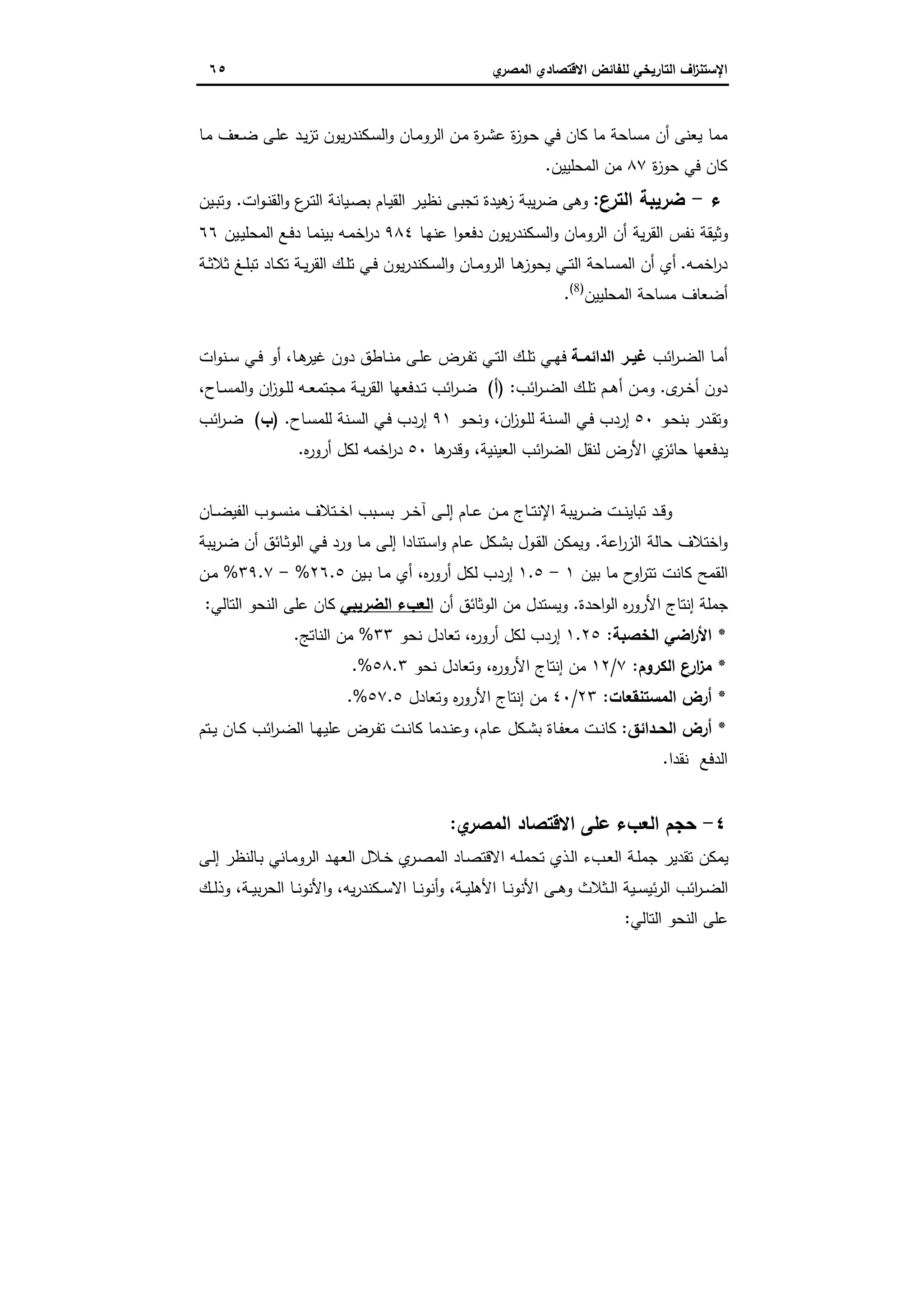‫اﻻﻗﺗﺻ‬ ‫ﻟﻠﻔﺎﺋض‬ ‫اﻟﺗﺎرﯾﺧﻲ‬ ‫اف‬‫ز‬‫اﻹﺳﺗﻧ‬‫ي‬‫اﻟﻣﺻر‬ ‫ﺎدي‬٦٥
‫ﯾﻌﻧﻰ‬ ‫ﻣﻣﺎ‬‫ـﺎ‬‫ﻣ‬ ‫ـﻌف‬‫ﺿ‬ ‫ـﻰ‬‫ﻠ‬‫ﻋ‬ ‫ـد‬‫ﯾ‬‫ز‬‫ﺗ‬ ‫ﯾون‬‫ر‬‫ـﻛﻧد‬‫ﺳ‬‫اﻟ‬‫و‬ ‫ـﺎن‬‫ﻣ‬‫اﻟرو‬ ‫ـن‬‫ﻣ‬ ‫ة‬‫ر‬‫ـ‬‫ﺷ‬‫ﻋ‬ ‫ة‬‫ز‬‫ـو‬‫ﺣ‬ ‫ﻓﻲ‬ ‫ﻛﺎن‬ ‫ﻣﺎ‬ ‫ﻣﺳﺎﺣﺔ‬ ‫أن‬
‫ة‬‫ز‬‫ﺣو‬ ‫ﻓﻲ‬ ‫ﻛﺎن‬٨٧‫اﻟﻣﺣﻠﯾﯾن‬ ‫ﻣن‬.
‫ء‬-‫اﻟﺗرع‬ ‫ﺿرﯾﺑﺔ‬:‫ات‬‫و‬‫ـ‬‫ﻧ‬‫اﻟﻘ‬‫و‬ ‫ع‬‫ـر‬‫ﺗ‬‫اﻟ‬ ‫ـﯾﺎﻧﺔ‬‫ﺻ‬‫ﺑ‬ ‫ـﺎم‬‫ﯾ‬‫اﻟﻘ‬ ‫ـر‬‫ﯾ‬‫ﻧظ‬ ‫ـﻰ‬‫ﺑ‬‫ﺗﺟ‬ ‫ﻫﯾدة‬‫ز‬ ‫ﯾﺑﺔ‬‫ر‬‫ﺿ‬ ‫وﻫﻰ‬.‫ـﯾن‬‫ﺑ‬‫وﺗ‬
‫ـﺎ‬‫ﻬ‬‫ﻋﻧ‬ ‫ا‬‫و‬‫ـ‬‫ﻌ‬‫دﻓ‬ ‫ﯾون‬‫ر‬‫ـﻛﻧد‬‫ﺳ‬‫اﻟ‬‫و‬ ‫اﻟروﻣﺎن‬ ‫أن‬ ‫ﯾﺔ‬‫ر‬‫اﻟﻘ‬ ‫ﻧﻔس‬ ‫وﺛﯾﻘﺔ‬٩٨٤‫ـﯾن‬‫ﯾ‬‫اﻟﻣﺣﻠ‬ ‫ـﻊ‬‫ﻓ‬‫د‬ ‫ـﺎ‬‫ﻣ‬‫ﺑﯾﻧ‬ ‫ـﻪ‬‫ﻣ‬‫اﺧ‬‫ر‬‫د‬٦٦
‫ـﻪ‬‫ـ‬‫ﻣ‬‫اﺧ‬‫ر‬‫د‬.‫ـﺔ‬‫ـ‬‫ﺛ‬‫ﺛﻼ‬ ‫ـﻎ‬‫ـ‬‫ﻠ‬‫ﺗﺑ‬ ‫ـﺎد‬‫ـ‬‫ﻛ‬‫ﺗ‬ ‫ـﺔ‬‫ـ‬‫ﯾ‬‫ر‬‫اﻟﻘ‬ ‫ـك‬‫ـ‬‫ﻠ‬‫ﺗ‬ ‫ـﻲ‬‫ـ‬‫ﻓ‬ ‫ﯾون‬‫ر‬‫ـﻛﻧد‬‫ـ‬‫ﺳ‬‫اﻟ‬‫و‬ ‫ـﺎن‬‫ـ‬‫ﻣ‬‫اﻟرو‬ ‫ـﺎ‬‫ـ‬‫ﻫ‬‫ﯾﺣوز‬ ‫ـﻲ‬‫ـ‬‫ﺗ‬‫اﻟ‬ ‫ـﺎﺣﺔ‬‫ـ‬‫ﺳ‬‫اﻟﻣ‬ ‫أن‬ ‫أي‬
‫اﻟﻣﺣﻠﯾﯾن‬ ‫ﻣﺳﺎﺣﺔ‬ ‫أﺿﻌﺎف‬)8(
.
‫اﺋب‬‫ر‬‫ـ‬‫ـ‬‫ﺿ‬‫اﻟ‬ ‫ـﺎ‬‫ـ‬‫ﻣ‬‫أ‬‫ـﺔ‬‫ـ‬‫اﻟداﺋﻣ‬ ‫ـر‬‫ـ‬‫ﻏﯾ‬‫ـﺎ‬‫ـ‬‫ﻫ‬‫ﻏﯾر‬ ‫دون‬ ‫ـﺎطق‬‫ـ‬‫ﻧ‬‫ﻣ‬ ‫ـﻰ‬‫ـ‬‫ﻠ‬‫ﻋ‬ ‫ـرض‬‫ـ‬‫ﻔ‬‫ﺗ‬ ‫ـﻲ‬‫ـ‬‫ﺗ‬‫اﻟ‬ ‫ـك‬‫ـ‬‫ﻠ‬‫ﺗ‬ ‫ـﻲ‬‫ـ‬‫ﻬ‬‫ﻓ‬،‫ات‬‫و‬‫ـﻧ‬‫ـ‬‫ﺳ‬ ‫ـﻲ‬‫ـ‬‫ﻓ‬ ‫أو‬
‫ى‬‫ـر‬‫ـ‬‫ﺧ‬‫أ‬ ‫دون‬.‫اﺋب‬‫ر‬‫ـ‬‫ـ‬‫ﺿ‬‫اﻟ‬ ‫ـك‬‫ـ‬‫ﻠ‬‫ﺗ‬ ‫ـم‬‫ـ‬‫ﻫ‬‫أ‬ ‫ـن‬‫ـ‬‫ﻣ‬‫و‬:)‫أ‬(‫ـوز‬‫ـ‬‫ﻠ‬‫ﻟ‬ ‫ـﻪ‬‫ـ‬‫ﻌ‬‫ﻣﺟﺗﻣ‬ ‫ـﺔ‬‫ـ‬‫ﯾ‬‫ر‬‫اﻟﻘ‬ ‫ـدﻓﻌﻬﺎ‬‫ـ‬‫ﺗ‬ ‫اﺋب‬‫ر‬‫ـ‬‫ـ‬‫ﺿ‬‫ـﺎح‬‫ـ‬‫ﺳ‬‫اﻟﻣ‬‫و‬ ‫ان‬،
‫ـو‬‫ﺣ‬‫ﺑﻧ‬ ‫ـدر‬‫ﻘ‬‫وﺗ‬٥٠‫ان‬‫ز‬‫ـو‬‫ـ‬‫ﻠ‬‫ﻟ‬ ‫ـﻧﺔ‬‫ﺳ‬‫اﻟ‬ ‫ـﻲ‬‫ﻓ‬ ‫إردب‬،‫ـو‬‫ﺣ‬‫وﻧ‬٩١‫ـﺎح‬‫ﺳ‬‫ﻟﻠﻣ‬ ‫ـﻧﺔ‬‫ﺳ‬‫اﻟ‬ ‫ـﻲ‬‫ﻓ‬ ‫إردب‬.)‫ب‬(‫اﺋب‬‫ر‬‫ـ‬‫ـ‬‫ﺿ‬
‫اﻟﻌﯾﻧﯾﺔ‬ ‫اﺋب‬‫ر‬‫اﻟﺿ‬ ‫ﻟﻧﻘل‬ ‫اﻷرض‬ ‫ي‬‫ﺣﺎﺋز‬ ‫ﯾدﻓﻌﻬﺎ‬،‫ﻫﺎ‬‫وﻗدر‬٥٠‫ﻩ‬‫ر‬‫أرو‬ ‫ﻟﻛل‬ ‫اﺧﻣﻪ‬‫ر‬‫د‬.
‫ـﺎن‬‫ـ‬‫ﺿ‬‫اﻟﻔﯾ‬ ‫ـوب‬‫ـ‬‫ﺳ‬‫ﻣﻧ‬ ‫ـﺗﻼف‬‫ـ‬‫ﺧ‬‫ا‬ ‫ـﺑب‬‫ـ‬‫ﺳ‬‫ﺑ‬ ‫ـر‬‫ـ‬‫ﺧ‬‫آ‬ ‫ـﻰ‬‫ـ‬‫ﻟ‬‫إ‬ ‫ـﺎم‬‫ـ‬‫ﻋ‬ ‫ـن‬‫ـ‬‫ﻣ‬ ‫ـﺎج‬‫ـ‬‫ﺗ‬‫اﻹﻧ‬ ‫ﯾﺑﺔ‬‫ر‬‫ـ‬‫ـ‬‫ﺿ‬ ‫ـت‬‫ـ‬‫ﻧ‬‫ﺗﺑﺎﯾ‬ ‫ـد‬‫ـ‬‫ﻗ‬‫و‬
‫اﻋﺔ‬‫ر‬‫اﻟز‬ ‫ﺣﺎﻟﺔ‬ ‫اﺧﺗﻼف‬‫و‬.‫ا‬ ‫وﯾﻣﻛن‬‫ﯾﺑﺔ‬‫ر‬‫ـ‬‫ﺿ‬ ‫أن‬ ‫ـﺎﺋق‬‫ﺛ‬‫اﻟو‬ ‫ـﻲ‬‫ﻓ‬ ‫ورد‬ ‫ـﺎ‬‫ﻣ‬ ‫ـﻰ‬‫ﻟ‬‫إ‬ ‫ـﺗﻧﺎدا‬‫ﺳ‬‫ا‬‫و‬ ‫ـﺎم‬‫ﻋ‬ ‫ـﻛل‬‫ﺷ‬‫ﺑ‬ ‫ـول‬‫ﻘ‬‫ﻟ‬
‫ﺑﯾن‬ ‫ﻣﺎ‬ ‫ح‬‫او‬‫ر‬‫ﺗﺗ‬ ‫ﻛﺎﻧت‬ ‫اﻟﻘﻣﺢ‬١-١.٥‫ﻩ‬‫ر‬‫أرو‬ ‫ﻟﻛل‬ ‫إردب‬‫ـﯾن‬‫ﺑ‬ ‫ـﺎ‬‫ﻣ‬ ‫أي‬ ،٢٦.٥%-٣٩.٧%‫ـن‬‫ﻣ‬
‫اﺣدة‬‫و‬‫اﻟ‬ ‫ﻩ‬‫ر‬‫اﻷرو‬ ‫إﻧﺗﺎج‬ ‫ﺟﻣﻠﺔ‬.‫أن‬ ‫اﻟوﺛﺎﺋق‬ ‫ﻣن‬ ‫وﯾﺳﺗدل‬‫اﻟﺿرﯾﺑﻲ‬ ‫اﻟﻌبء‬‫اﻟﺗﺎﻟﻲ‬ ‫اﻟﻧﺣو‬ ‫ﻋﻠﻰ‬ ‫ﻛﺎن‬:
*‫اﻟﺧﺻﺑﺔ‬ ‫اﺿﻲ‬‫ر‬‫اﻷ‬:١.٢٥‫ﻩ‬‫ر‬‫أرو‬ ‫ﻟﻛل‬ ‫إردب‬،‫ﺗ‬‫ﻌ‬‫ﻧﺣو‬ ‫ﺎدل‬٣٣%‫اﻟﻧﺎﺗﺞ‬ ‫ﻣن‬.
*‫اﻟﻛروم‬ ‫ارع‬‫ز‬‫ﻣ‬:٧/١٢‫ﻩ‬‫ر‬‫اﻷرو‬ ‫إﻧﺗﺎج‬ ‫ﻣن‬‫ﻧﺣو‬ ‫وﺗﻌﺎدل‬ ،٥٨.٣%.
*‫اﻟﻣﺳﺗﻧﻘﻌﺎت‬ ‫أرض‬:٢٣/٤٠‫وﺗﻌﺎدل‬ ‫ﻩ‬‫ر‬‫اﻷرو‬ ‫إﻧﺗﺎج‬ ‫ﻣن‬٥٧.٥%.
*‫ـداﺋق‬‫ـ‬‫اﻟﺣ‬ ‫أرض‬:‫ـﺎم‬‫ـ‬‫ﻋ‬ ‫ـﻛل‬‫ـ‬‫ﺷ‬‫ﺑ‬ ‫ـﺎة‬‫ـ‬‫ﻔ‬‫ﻣﻌ‬ ‫ـت‬‫ـ‬‫ﻧ‬‫ﻛﺎ‬،‫ـﺗم‬‫ـ‬‫ﯾ‬ ‫ـﺎن‬‫ـ‬‫ﻛ‬ ‫اﺋب‬‫ر‬‫ـ‬‫ـ‬‫ﺿ‬‫اﻟ‬ ‫ـﺎ‬‫ـ‬‫ﻬ‬‫ﻋﻠﯾ‬ ‫ـرض‬‫ـ‬‫ﻔ‬‫ﺗ‬ ‫ـت‬‫ـ‬‫ﻧ‬‫ﻛﺎ‬ ‫ـدﻣﺎ‬‫ـ‬‫ﻧ‬‫وﻋ‬
‫ﻧﻘدا‬ ‫اﻟدﻓﻊ‬.
٤-‫اﻟﻣﺻ‬ ‫اﻻﻗﺗﺻﺎد‬ ‫ﻋﻠﻰ‬ ‫اﻟﻌبء‬ ‫ﺣﺟم‬‫ي‬‫ر‬:
‫ـﻰ‬‫ﻟ‬‫إ‬ ‫ـﺎﻟﻧظر‬‫ﺑ‬ ‫ـﺎﻧﻲ‬‫ﻣ‬‫اﻟرو‬ ‫ـد‬‫ﻬ‬‫اﻟﻌ‬ ‫ـﻼل‬‫ﺧ‬ ‫ي‬‫ـر‬‫ﺻ‬‫اﻟﻣ‬ ‫ـﺎد‬‫ﺻ‬‫اﻻﻗﺗ‬ ‫ـﻪ‬‫ﻠ‬‫ﺗﺣﻣ‬ ‫ـذي‬‫ﻟ‬‫ا‬ ‫ـبء‬‫ﻌ‬‫اﻟ‬ ‫ـﺔ‬‫ﻠ‬‫ﺟﻣ‬ ‫ﺗﻘدﯾر‬ ‫ﯾﻣﻛن‬
‫ـﺔ‬‫ـ‬‫ﯾ‬‫اﻷﻫﻠ‬ ‫ـﺎ‬‫ـ‬‫ﻧ‬‫اﻷﻧو‬ ‫ـﻰ‬‫ـ‬‫ﻫ‬‫و‬ ‫ـﺛﻼث‬‫ـ‬‫ﻟ‬‫ا‬ ‫ـﯾﺔ‬‫ـ‬‫ﺳ‬‫ﺋﯾ‬‫ر‬‫اﻟ‬ ‫اﺋب‬‫ر‬‫ـ‬‫ـ‬‫ﺿ‬‫اﻟ‬،‫ﯾﻪ‬‫ر‬‫ـﻛﻧد‬‫ـ‬‫ﺳ‬‫اﻻ‬ ‫ـﺎ‬‫ـ‬‫ﻧ‬‫أﻧو‬‫و‬،‫ـﺔ‬‫ـ‬‫ﯾ‬‫ﺑ‬‫ر‬‫اﻟﺣ‬ ‫ـﺎ‬‫ـ‬‫ﻧ‬‫اﻷﻧو‬‫و‬،‫ـك‬‫ـ‬‫ﻟ‬‫وذ‬
‫اﻟﺗﺎﻟﻲ‬ ‫اﻟﻧﺣو‬ ‫ﻋﻠﻰ‬:
 