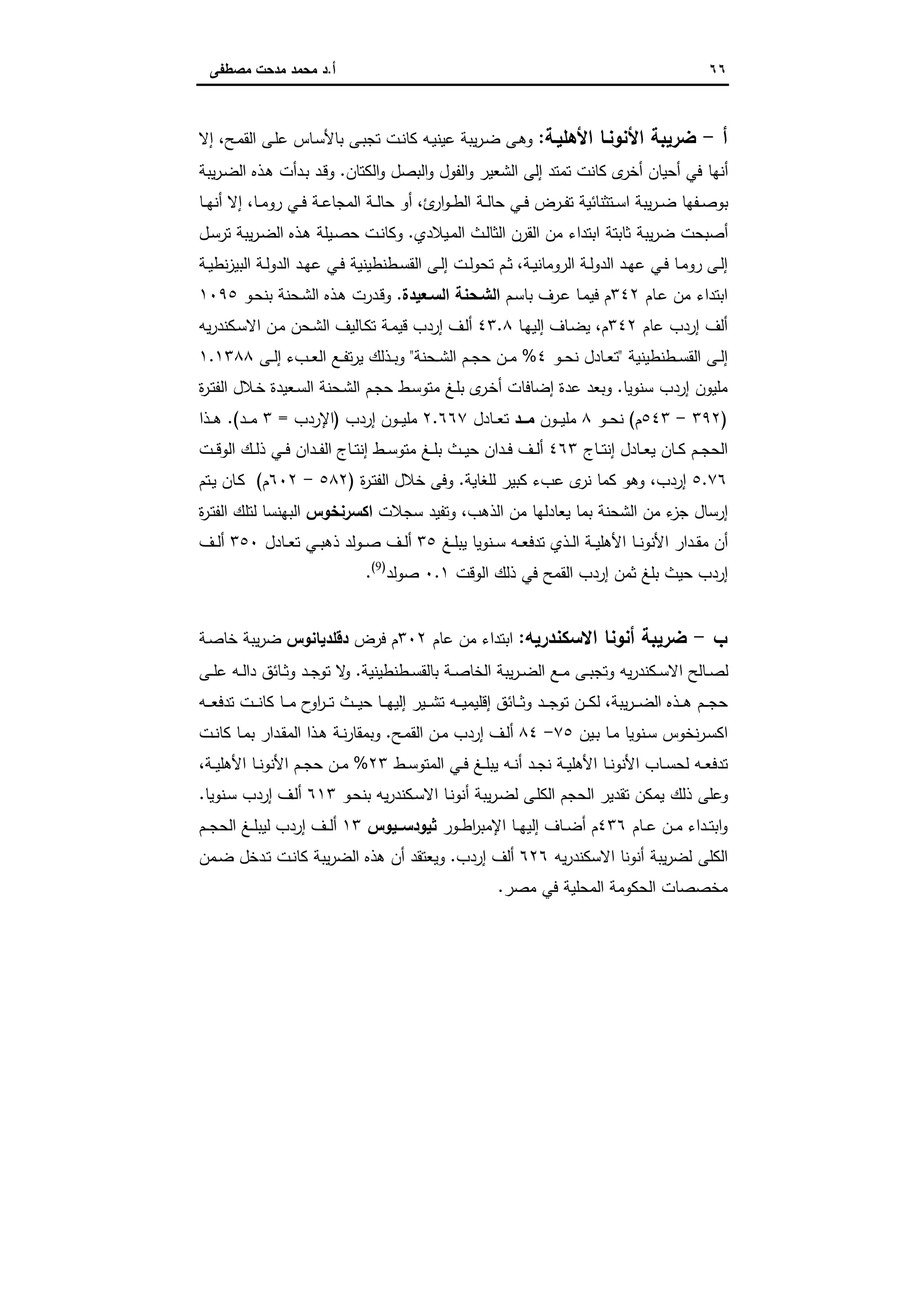 ٦٦‫أ‬.‫ﻣﺻطﻔﻰ‬ ‫ﻣدﺣت‬ ‫ﻣﺣﻣد‬ ‫د‬
‫أ‬-‫اﻷﻫﻠﯾـﺔ‬ ‫اﻷﻧوﻧـﺎ‬ ‫ﺿرﯾﺑﺔ‬:‫اﻟ‬ ‫ـﻰ‬‫ﻠ‬‫ﻋ‬ ‫ـﺎس‬‫ﺳ‬‫ﺑﺎﻷ‬ ‫ـﻰ‬‫ﺑ‬‫ﺗﺟ‬ ‫ـت‬‫ﻧ‬‫ﻛﺎ‬ ‫ـﻪ‬‫ﯾ‬‫ﻋﯾﻧ‬ ‫ﯾﺑﺔ‬‫ر‬‫ـ‬‫ﺿ‬ ‫ـﻰ‬‫ﻫ‬‫و‬‫ـﺢ‬‫ﻣ‬‫ﻘ‬،‫إﻻ‬
‫اﻟﻛﺗﺎن‬‫و‬ ‫اﻟﺑﺻل‬‫و‬ ‫اﻟﻔول‬‫و‬ ‫اﻟﺷﻌﯾر‬ ‫إﻟﻰ‬ ‫ﺗﻣﺗد‬ ‫ﻛﺎﻧت‬ ‫ى‬‫أﺧر‬ ‫أﺣﯾﺎن‬ ‫ﻓﻲ‬ ‫أﻧﻬﺎ‬.‫ﯾﺑﺔ‬‫ر‬‫ـ‬‫ﺿ‬‫اﻟ‬ ‫ـذﻩ‬‫ﻫ‬ ‫ـدأت‬‫ﺑ‬ ‫ـد‬‫ﻗ‬‫و‬
‫ئ‬‫ار‬‫و‬‫ـ‬‫ـ‬‫ط‬‫اﻟ‬ ‫ـﺔ‬‫ـ‬‫ﻟ‬‫ﺣﺎ‬ ‫ـﻲ‬‫ـ‬‫ﻓ‬ ‫ـرض‬‫ـ‬‫ﻔ‬‫ﺗ‬ ‫ـﺗﺛﻧﺎﺋﯾﺔ‬‫ـ‬‫ﺳ‬‫ا‬ ‫ﯾﺑﺔ‬‫ر‬‫ـ‬‫ـ‬‫ﺿ‬ ‫ـﻔﻬﺎ‬‫ـ‬‫ﺻ‬‫ﺑو‬،‫ـﺎ‬‫ـ‬‫ﻣ‬‫رو‬ ‫ـﻲ‬‫ـ‬‫ﻓ‬ ‫ـﺔ‬‫ـ‬‫ﻋ‬‫اﻟﻣﺟﺎ‬ ‫ـﺔ‬‫ـ‬‫ﻟ‬‫ﺣﺎ‬ ‫أو‬،‫ـﺎ‬‫ـ‬‫ﻬ‬‫أﻧ‬ ‫إﻻ‬
‫ـﯾﻼدي‬‫ﻣ‬‫اﻟ‬ ‫ـث‬‫ﻟ‬‫اﻟﺛﺎ‬ ‫اﻟﻘرن‬ ‫ﻣن‬ ‫اﺑﺗداء‬ ‫ﺛﺎﺑﺗﺔ‬ ‫ﯾﺑﺔ‬‫ر‬‫ﺿ‬ ‫أﺻﺑﺣت‬.‫ـل‬‫ﺳ‬‫ﺗر‬ ‫ﯾﺑﺔ‬‫ر‬‫ـ‬‫ﺿ‬‫اﻟ‬ ‫ـذﻩ‬‫ﻫ‬ ‫ـﯾﻠﺔ‬‫ﺻ‬‫ﺣ‬ ‫ـت‬‫ﻧ‬‫وﻛﺎ‬
‫ـﻰ‬‫ـ‬‫ﻟ‬‫إ‬‫ـﺔ‬‫ـ‬‫ﯾ‬‫اﻟروﻣﺎﻧ‬ ‫ـﺔ‬‫ـ‬‫ﻟ‬‫اﻟدو‬ ‫ـد‬‫ـ‬‫ﻬ‬‫ﻋ‬ ‫ـﻲ‬‫ـ‬‫ﻓ‬ ‫ـﺎ‬‫ـ‬‫ﻣ‬‫رو‬،‫ـﺔ‬‫ـ‬‫ﯾ‬‫ﻧط‬‫ز‬‫اﻟﺑﯾ‬ ‫ـﺔ‬‫ـ‬‫ﻟ‬‫اﻟدو‬ ‫ـد‬‫ـ‬‫ﻬ‬‫ﻋ‬ ‫ـﻲ‬‫ـ‬‫ﻓ‬ ‫ـطﻧطﯾﻧﯾﺔ‬‫ـ‬‫ﺳ‬‫اﻟﻘ‬ ‫ـﻰ‬‫ـ‬‫ﻟ‬‫إ‬ ‫ـت‬‫ـ‬‫ﻟ‬‫ﺗﺣو‬ ‫ـم‬‫ـ‬‫ﺛ‬
‫ـﺎم‬‫ﻋ‬ ‫ﻣن‬ ‫اﺑﺗداء‬٣٤٢‫ـم‬‫ﺳ‬‫ﺑﺎ‬ ‫ـرف‬‫ﻋ‬ ‫ـﺎ‬‫ﻣ‬‫ﻓﯾ‬ ‫م‬‫اﻟﺳـﻌﯾدة‬ ‫اﻟﺷـﺣﻧﺔ‬.‫ـو‬‫ﺣ‬‫ﺑﻧ‬ ‫ـﺣﻧﺔ‬‫ﺷ‬‫اﻟ‬ ‫ـذﻩ‬‫ﻫ‬ ‫ـدرت‬‫ﻗ‬‫و‬١٠٩٥
‫ﻋﺎم‬ ‫إردب‬ ‫أﻟف‬٣٤٢‫م‬،‫ـﺎ‬‫ﻬ‬‫إﻟﯾ‬ ‫ـﺎف‬‫ﺿ‬‫ﯾ‬٤٣.٨‫ﯾﻪ‬‫ر‬‫ـﻛﻧد‬‫ﺳ‬‫اﻻ‬ ‫ـن‬‫ﻣ‬ ‫ـﺣن‬‫ﺷ‬‫اﻟ‬ ‫ـﺎﻟﯾف‬‫ﻛ‬‫ﺗ‬ ‫ـﺔ‬‫ﻣ‬‫ﻗﯾ‬ ‫إردب‬ ‫ـف‬‫ﻟ‬‫أ‬
‫ـطﻧطﯾﻧﯾﺔ‬‫ـ‬‫ﺳ‬‫اﻟﻘ‬ ‫ـﻰ‬‫ـ‬‫ﻟ‬‫إ‬"‫ـ‬‫ـ‬‫ﺣ‬‫ﻧ‬ ‫ـﺎدل‬‫ـ‬‫ﻌ‬‫ﺗ‬‫و‬٤%‫ـﺣﻧﺔ‬‫ـ‬‫ﺷ‬‫اﻟ‬ ‫ـم‬‫ـ‬‫ﺟ‬‫ﺣ‬ ‫ـن‬‫ـ‬‫ﻣ‬"‫ـﻰ‬‫ـ‬‫ﻟ‬‫إ‬ ‫ـبء‬‫ـ‬‫ﻌ‬‫اﻟ‬ ‫ـﻊ‬‫ـ‬‫ﻔ‬‫ﺗ‬‫ر‬‫ﯾ‬ ‫ـذﻟك‬‫ـ‬‫ﺑ‬‫و‬١.١٣٨٨
‫ﺳﻧوﯾﺎ‬ ‫إردب‬ ‫ﻣﻠﯾون‬.‫ﺣ‬ ‫ـط‬‫ﺳ‬‫ﻣﺗو‬ ‫ـﻎ‬‫ﻠ‬‫ﺑ‬ ‫ى‬‫ـر‬‫ﺧ‬‫أ‬ ‫إﺿﺎﻓﺎت‬ ‫ﻋدة‬ ‫وﺑﻌد‬‫ة‬‫ر‬‫ـ‬‫ﺗ‬‫اﻟﻔ‬ ‫ـﻼل‬‫ﺧ‬ ‫ـﻌﯾدة‬‫ﺳ‬‫اﻟ‬ ‫ـﺣﻧﺔ‬‫ﺷ‬‫اﻟ‬ ‫ـم‬‫ﺟ‬
)٣٩٢-٥٤٣‫م‬(‫ـو‬‫ـ‬‫ـ‬‫ﺣ‬‫ﻧ‬٨‫ـون‬‫ـ‬‫ـ‬‫ﯾ‬‫ﻣﻠ‬‫ــد‬‫ـ‬‫ﻣ‬‫ـﺎدل‬‫ـ‬‫ـ‬‫ﻌ‬‫ﺗ‬٢.٦٦٧‫إردب‬ ‫ـون‬‫ـ‬‫ـ‬‫ﯾ‬‫ﻣﻠ‬)‫اﻹردب‬=٣‫ـد‬‫ـ‬‫ـ‬‫ﻣ‬(.‫ـذا‬‫ـ‬‫ـ‬‫ﻫ‬
‫ـﺎج‬‫ـ‬‫ـ‬‫ﺗ‬‫إﻧ‬ ‫ـﺎدل‬‫ـ‬‫ﻌ‬‫ﯾ‬ ‫ـﺎن‬‫ـ‬‫ﻛ‬ ‫ـم‬‫ـ‬‫ﺟ‬‫اﻟﺣ‬٤٦٣‫ـﺎج‬‫ـ‬‫ﺗ‬‫إﻧ‬ ‫ـط‬‫ـ‬‫ﺳ‬‫ﻣﺗو‬ ‫ـﻎ‬‫ـ‬‫ﻠ‬‫ﺑ‬ ‫ـث‬‫ـ‬‫ـ‬‫ﯾ‬‫ﺣ‬ ‫ـدان‬‫ـ‬‫ﻓ‬ ‫ـف‬‫ـ‬‫ﻟ‬‫أ‬‫ـت‬‫ـ‬‫ـ‬‫ﻗ‬‫اﻟو‬ ‫ـك‬‫ـ‬‫ﻟ‬‫ذ‬ ‫ـﻲ‬‫ـ‬‫ﻓ‬ ‫ـدان‬‫ـ‬‫ـ‬‫ﻔ‬‫اﻟ‬
٥.٧٦‫إردب‬،‫ﻟﻠﻐﺎﯾﺔ‬ ‫ﻛﺑﯾر‬ ‫ﻋبء‬ ‫ى‬‫ﻧر‬ ‫ﻛﻣﺎ‬ ‫وﻫو‬.‫ة‬‫ر‬‫ـ‬‫ﺗ‬‫اﻟﻔ‬ ‫ﺧﻼل‬ ‫وﻓﻰ‬)٥٨٢-٦٠٢‫م‬(‫ـﺗم‬‫ﯾ‬ ‫ـﺎن‬‫ﻛ‬
‫اﻟذﻫب‬ ‫ﻣن‬ ‫ﯾﻌﺎدﻟﻬﺎ‬ ‫ﺑﻣﺎ‬ ‫اﻟﺷﺣﻧﺔ‬ ‫ﻣن‬ ‫ء‬‫ﺟز‬ ‫إرﺳﺎل‬،‫ﺳﺟﻼت‬ ‫وﺗﻔﯾد‬‫اﻛﺳرﻧﺧوس‬‫اﻟﺑﻬﻧﺳﺎ‬‫ة‬‫ر‬‫ـ‬‫ﺗ‬‫اﻟﻔ‬ ‫ﻟﺗﻠك‬
‫ـﻎ‬‫ـ‬‫ﻠ‬‫ﯾﺑ‬ ‫ـﻧوﯾﺎ‬‫ـ‬‫ﺳ‬ ‫ـﻪ‬‫ـ‬‫ﻌ‬‫ﺗدﻓ‬ ‫ـذي‬‫ـ‬‫ﻟ‬‫ا‬ ‫ـﺔ‬‫ـ‬‫ﯾ‬‫اﻷﻫﻠ‬ ‫ـﺎ‬‫ـ‬‫ﻧ‬‫اﻷﻧو‬ ‫ـدار‬‫ـ‬‫ﻘ‬‫ﻣ‬ ‫أن‬٣٥‫ـﺎدل‬‫ـ‬‫ﻌ‬‫ﺗ‬ ‫ـﻲ‬‫ـ‬‫ﺑ‬‫ذﻫ‬ ‫ـوﻟد‬‫ـ‬‫ﺻ‬ ‫ـف‬‫ـ‬‫ﻟ‬‫أ‬٣٥٠‫أ‬‫ـف‬‫ـ‬‫ﻟ‬
‫اﻟوﻗت‬ ‫ذﻟك‬ ‫ﻓﻲ‬ ‫اﻟﻘﻣﺢ‬ ‫إردب‬ ‫ﺛﻣن‬ ‫ﺑﻠﻎ‬ ‫ﺣﯾث‬ ‫إردب‬٠.١‫ﺻوﻟد‬)9(
.
‫ب‬-‫اﻻﺳﻛﻧدرﯾﻪ‬ ‫أﻧوﻧﺎ‬ ‫ﺿرﯾﺑﺔ‬:‫ﻋﺎم‬ ‫ﻣن‬ ‫اﺑﺗداء‬٣٠٢‫ﻓرض‬ ‫م‬‫دﻗﻠدﯾﺎﻧوس‬‫ـﺔ‬‫ﺻ‬‫ﺧﺎ‬ ‫ﯾﺑﺔ‬‫ر‬‫ﺿ‬
‫ـطﻧطﯾﻧﯾﺔ‬‫ـ‬‫ﺳ‬‫ﺑﺎﻟﻘ‬ ‫ـﺔ‬‫ـ‬‫ﺻ‬‫اﻟﺧﺎ‬ ‫ﯾﺑﺔ‬‫ر‬‫ـ‬‫ـ‬‫ﺿ‬‫اﻟ‬ ‫ـﻊ‬‫ـ‬‫ﻣ‬ ‫ـﻰ‬‫ـ‬‫ﺑ‬‫وﺗﺟ‬ ‫ﯾﻪ‬‫ر‬‫ـﻛﻧد‬‫ـ‬‫ﺳ‬‫اﻻ‬ ‫ـﺎﻟﺢ‬‫ـ‬‫ﺻ‬‫ﻟ‬.‫ـﻰ‬‫ـ‬‫ﻠ‬‫ﻋ‬ ‫ـﻪ‬‫ـ‬‫ﻟ‬‫دا‬ ‫ـﺎﺋق‬‫ـ‬‫ﺛ‬‫و‬ ‫ـد‬‫ـ‬‫ﺟ‬‫ﺗو‬ ‫ﻻ‬‫و‬
‫ﯾﺑﺔ‬‫ر‬‫ـ‬‫ـ‬‫ـ‬‫ﺿ‬‫اﻟ‬ ‫ـذﻩ‬‫ـ‬‫ـ‬‫ﻫ‬ ‫ـم‬‫ـ‬‫ـ‬‫ﺟ‬‫ﺣ‬،‫إﻟ‬ ‫ـﯾر‬‫ـ‬‫ـ‬‫ﺷ‬‫ﺗ‬ ‫ـﻪ‬‫ـ‬‫ـ‬‫ﯾ‬‫إﻗﻠﯾﻣ‬ ‫ـﺎﺋق‬‫ـ‬‫ـ‬‫ﺛ‬‫و‬ ‫ـد‬‫ـ‬‫ـ‬‫ﺟ‬‫ﺗو‬ ‫ـن‬‫ـ‬‫ـ‬‫ﻛ‬‫ﻟ‬‫ـت‬‫ـ‬‫ـ‬‫ﻧ‬‫ﻛﺎ‬ ‫ـﺎ‬‫ـ‬‫ـ‬‫ﻣ‬ ‫ح‬‫او‬‫ر‬‫ـ‬‫ـ‬‫ـ‬‫ﺗ‬ ‫ـث‬‫ـ‬‫ـ‬‫ﯾ‬‫ﺣ‬ ‫ـﺎ‬‫ـ‬‫ـ‬‫ﻬ‬‫ﯾ‬‫ـﻪ‬‫ـ‬‫ـ‬‫ﻌ‬‫ﺗدﻓ‬
‫ـﯾن‬‫ﺑ‬ ‫ـﺎ‬‫ـ‬‫ﻣ‬ ‫ـﻧوﯾﺎ‬‫ـ‬‫ﺳ‬ ‫ﻧﺧوس‬‫ر‬‫ـ‬‫ﺳ‬‫اﻛ‬٧٥-٨٤‫ـﺢ‬‫ﻣ‬‫اﻟﻘ‬ ‫ـن‬‫ـ‬‫ﻣ‬ ‫إردب‬ ‫ـف‬‫ـ‬‫ﻟ‬‫أ‬.‫ـت‬‫ـ‬‫ﻧ‬‫ﻛﺎ‬ ‫ـﺎ‬‫ـ‬‫ﻣ‬‫ﺑ‬ ‫ـدار‬‫ﻘ‬‫اﻟﻣ‬ ‫ـذا‬‫ـ‬‫ﻫ‬ ‫ـﺔ‬‫ـ‬‫ﻧ‬‫ر‬‫وﺑﻣﻘﺎ‬
‫اﻷ‬ ‫ـﺎ‬‫ـ‬‫ﻧ‬‫اﻷﻧو‬ ‫ـﺎب‬‫ـ‬‫ﺳ‬‫ﻟﺣ‬ ‫ـﻪ‬‫ـ‬‫ﻌ‬‫ﺗدﻓ‬‫ـط‬‫ـ‬‫ﺳ‬‫اﻟﻣﺗو‬ ‫ـﻲ‬‫ـ‬‫ﻓ‬ ‫ـﻎ‬‫ـ‬‫ﻠ‬‫ﯾﺑ‬ ‫ـﻪ‬‫ـ‬‫ﻧ‬‫أ‬ ‫ـد‬‫ـ‬‫ﺟ‬‫ﻧ‬ ‫ـﺔ‬‫ـ‬‫ﯾ‬‫ﻫﻠ‬٢٣%‫ـﺔ‬‫ـ‬‫ﯾ‬‫اﻷﻫﻠ‬ ‫ـﺎ‬‫ـ‬‫ﻧ‬‫اﻷﻧو‬ ‫ـم‬‫ـ‬‫ﺟ‬‫ﺣ‬ ‫ـن‬‫ـ‬‫ﻣ‬،
‫ـو‬‫ﺣ‬‫ﺑﻧ‬ ‫ﯾﻪ‬‫ر‬‫ـﻛﻧد‬‫ﺳ‬‫اﻻ‬ ‫ـﺎ‬‫ﻧ‬‫أﻧو‬ ‫ﯾﺑﺔ‬‫ر‬‫ـ‬‫ﺿ‬‫ﻟ‬ ‫ـﻰ‬‫ﻠ‬‫اﻟﻛ‬ ‫اﻟﺣﺟم‬ ‫ﺗﻘدﯾر‬ ‫ﯾﻣﻛن‬ ‫ذﻟك‬ ‫وﻋﻠﻰ‬٦١٣‫إ‬ ‫ـف‬‫ﻟ‬‫أ‬‫ـﻧوﯾﺎ‬‫ﺳ‬ ‫ردب‬.
‫ـﺎم‬‫ـ‬‫ـ‬‫ﻋ‬ ‫ـن‬‫ـ‬‫ﻣ‬ ‫ـداء‬‫ـ‬‫ﺗ‬‫اﺑ‬‫و‬٤٣٦‫ـور‬‫ـ‬‫ط‬‫ا‬‫ر‬‫اﻹﻣﺑ‬ ‫ـﺎ‬‫ـ‬‫ـ‬‫ﻬ‬‫إﻟﯾ‬ ‫ـﺎف‬‫ـ‬‫ﺿ‬‫أ‬ ‫م‬‫ــﯾوس‬‫ـ‬‫ﺛﯾودﺳ‬١٣‫ـم‬‫ـ‬‫ـ‬‫ﺟ‬‫اﻟﺣ‬ ‫ـﻎ‬‫ـ‬‫ﻠ‬‫ﻟﯾﺑ‬ ‫إردب‬ ‫ـف‬‫ـ‬‫ـ‬‫ﻟ‬‫أ‬
‫ﯾﻪ‬‫ر‬‫اﻻﺳﻛﻧد‬ ‫أﻧوﻧﺎ‬ ‫ﯾﺑﺔ‬‫ر‬‫ﻟﺿ‬ ‫اﻟﻛﻠﻰ‬٦٢٦‫إردب‬ ‫أﻟف‬.‫ـﻣن‬‫ﺿ‬ ‫ـدﺧل‬‫ﺗ‬ ‫ـت‬‫ﻧ‬‫ﻛﺎ‬ ‫ﯾﺑﺔ‬‫ر‬‫اﻟﺿ‬ ‫ﻫذﻩ‬ ‫أن‬ ‫وﯾﻌﺗﻘد‬
‫ﻣﺻر‬ ‫ﻓﻲ‬ ‫اﻟﻣﺣﻠﯾﺔ‬ ‫اﻟﺣﻛوﻣﺔ‬ ‫ﻣﺧﺻﺻﺎت‬.
 
