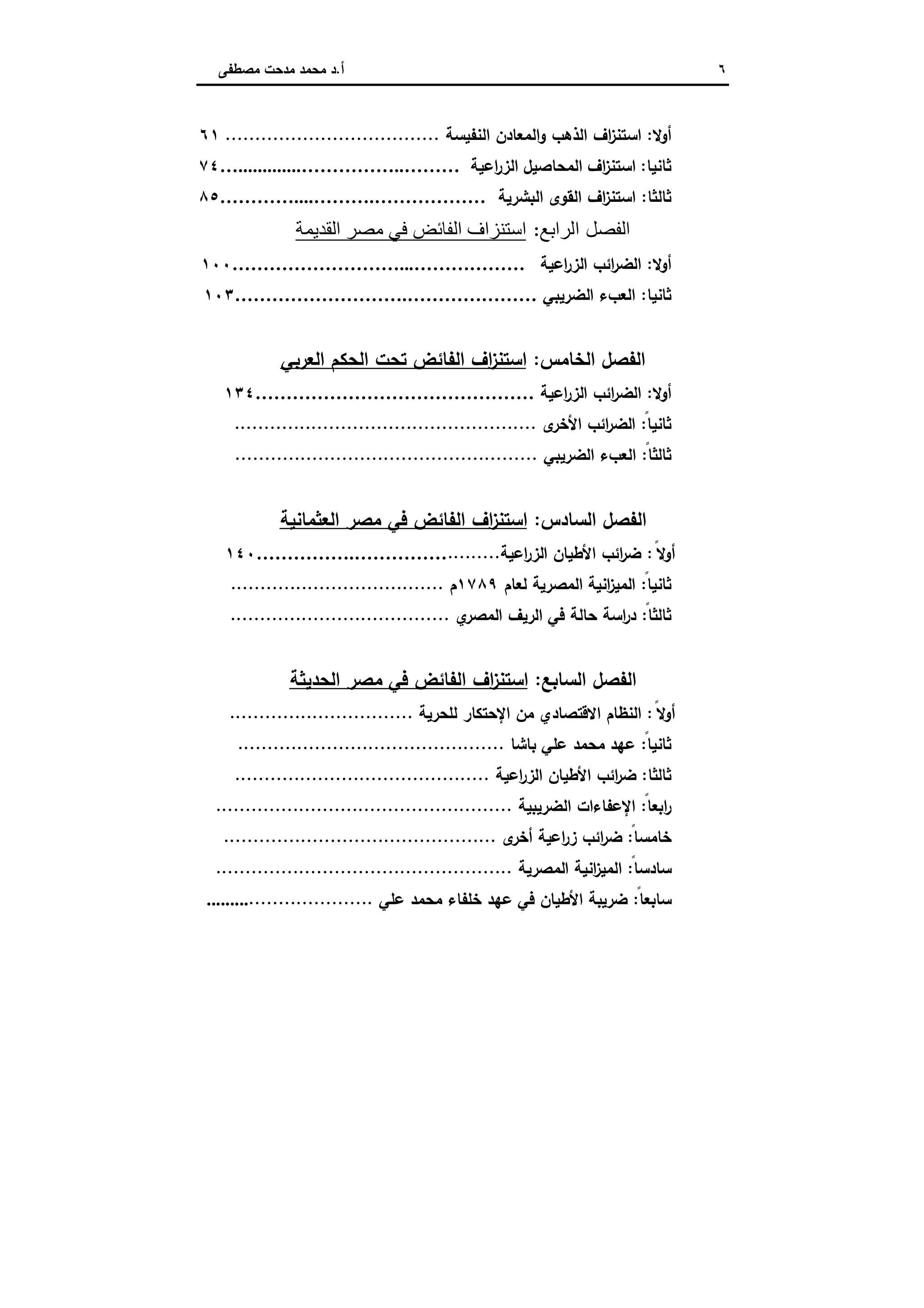 ٦‫أ‬.‫ﻣﺻطﻔﻰ‬ ‫ﻣدﺣت‬ ‫ﻣﺣﻣد‬ ‫د‬
‫أوﻻ‬:‫اﻟﻧﻔﯾﺳﺔ‬ ‫اﻟﻣﻌﺎدن‬‫و‬ ‫اﻟذﻫب‬ ‫اف‬‫ز‬‫اﺳﺗﻧ‬....................................٦١
‫ﺛﺎﻧﯾﺎ‬:‫ا‬ ‫اﻟﻣﺣﺎﺻﯾل‬ ‫اف‬‫ز‬‫اﺳﺗﻧ‬‫اﻋﯾﺔ‬‫ر‬‫ﻟز‬….............……………..………٧٤
‫ﺛﺎﻟﺛﺎ‬:‫اﻟﺑﺷرﯾﺔ‬ ‫اﻟﻘوى‬ ‫اف‬‫ز‬‫اﺳﺗﻧ‬…………....……….………………٨٥
‫اﻟﻔﺼﻞ‬‫اﻟ‬‫ﺮاﺑﻊ‬:‫اﻟﻘﺪﯾﻤﺔ‬ ‫ﻣﺼﺮ‬ ‫ﻓﻲ‬ ‫اﻟﻔﺎﺋﺾ‬ ‫اﺳﺘﻨﺰاف‬
‫أوﻻ‬:‫اﻋﯾﺔ‬‫ر‬‫اﻟز‬ ‫اﺋب‬‫ر‬‫اﻟﺿ‬………………………...………………١٠٠
‫ﺛﺎﻧﯾﺎ‬:‫اﻟﺿرﯾﺑﻲ‬ ‫اﻟﻌبء‬……………………….…………………١٠٣
‫اﻟ‬ ‫اﻟﻔﺻل‬‫ﺧﺎﻣس‬:‫ﺗﺣ‬ ‫اﻟﻔﺎﺋض‬ ‫اف‬‫ز‬‫اﺳﺗﻧ‬‫اﻟﻌرﺑﻲ‬ ‫اﻟﺣﻛم‬ ‫ت‬
‫أوﻻ‬:‫اﻋﯾﺔ‬‫ر‬‫اﻟز‬ ‫اﺋب‬‫ر‬‫اﻟﺿ‬………………………………………١٣٤
ً‫ﺛﺎﻧﯾﺎ‬:‫ى‬‫اﻷﺧر‬ ‫اﺋب‬‫ر‬‫اﻟﺿ‬...................................................
ً‫ﺛﺎﻟﺛﺎ‬:‫اﻟﺿرﯾﺑﻲ‬ ‫اﻟﻌبء‬...................................................
‫اﻟ‬ ‫اﻟﻔﺻل‬‫ﺳﺎدس‬:‫اﻟﻌﺛﻣﺎﻧﯾﺔ‬ ‫ﻣﺻر‬ ‫ﻓﻲ‬ ‫اﻟﻔﺎﺋض‬ ‫اف‬‫ز‬‫اﺳﺗﻧ‬
ً‫أوﻻ‬:‫اﻋﯾﺔ‬‫ر‬‫اﻟز‬ ‫اﻷطﯾﺎن‬ ‫اﺋب‬‫ر‬‫ﺿ‬.........…………….……………١٤٠
ً‫ﺛﺎﻧﯾﺎ‬:‫ﻟﻌﺎم‬ ‫اﻟﻣﺻرﯾﺔ‬ ‫اﻧﯾﺔ‬‫ز‬‫اﻟﻣﯾ‬١٧٨٩‫م‬....................................
ً‫ﺛﺎﻟﺛﺎ‬:‫ي‬‫اﻟﻣﺻر‬ ‫اﻟرﯾف‬ ‫ﻓﻲ‬ ‫ﺣﺎﻟﺔ‬ ‫اﺳﺔ‬‫ر‬‫د‬.....................................
‫اﻟﺳﺎ‬ ‫اﻟﻔﺻل‬‫ﺑﻊ‬:‫اﻟﺣدﯾﺛﺔ‬ ‫ﻣﺻر‬ ‫ﻓﻲ‬ ‫اﻟﻔﺎﺋض‬ ‫اف‬‫ز‬‫اﺳﺗﻧ‬
ً‫أوﻻ‬:‫ﻟﻠﺣرﯾﺔ‬ ‫اﻹﺣﺗﻛﺎر‬ ‫ﻣن‬ ‫اﻻﻗﺗﺻﺎدي‬ ‫اﻟﻧظﺎم‬...............................
ً‫ﺛﺎﻧﯾﺎ‬:‫ﺑﺎﺷﺎ‬ ‫ﻋﻠﻲ‬ ‫ﻣﺣﻣد‬ ‫ﻋﻬد‬.............................................
‫ﺛﺎﻟﺛﺎ‬:‫اﻋﯾﺔ‬‫ر‬‫اﻟز‬ ‫اﻷطﯾﺎن‬ ‫اﺋب‬‫ر‬‫ﺿ‬...........................................
ً‫اﺑﻌﺎ‬‫ر‬:‫اﻟﺿرﯾﺑﯾﺔ‬ ‫اﻹﻋﻔﺎءات‬..................................................
ً‫ﺧﺎﻣﺳﺎ‬:‫ى‬‫أﺧر‬ ‫اﻋﯾﺔ‬‫ر‬‫ز‬ ‫اﺋب‬‫ر‬‫ﺿ‬..............................................
ً‫ﺳﺎدﺳﺎ‬:‫اﻟﻣﺻرﯾﺔ‬ ‫اﻧﯾﺔ‬‫ز‬‫اﻟﻣﯾ‬..................................................
ً‫ﺳﺎﺑﻌﺎ‬:‫ﻋﻠﻲ‬ ‫ﻣﺣﻣد‬ ‫ﺧﻠﻔﺎء‬ ‫ﻋﻬد‬ ‫ﻓﻲ‬ ‫اﻷطﯾﺎن‬ ‫ﺿرﯾﺑﺔ‬..............................
 