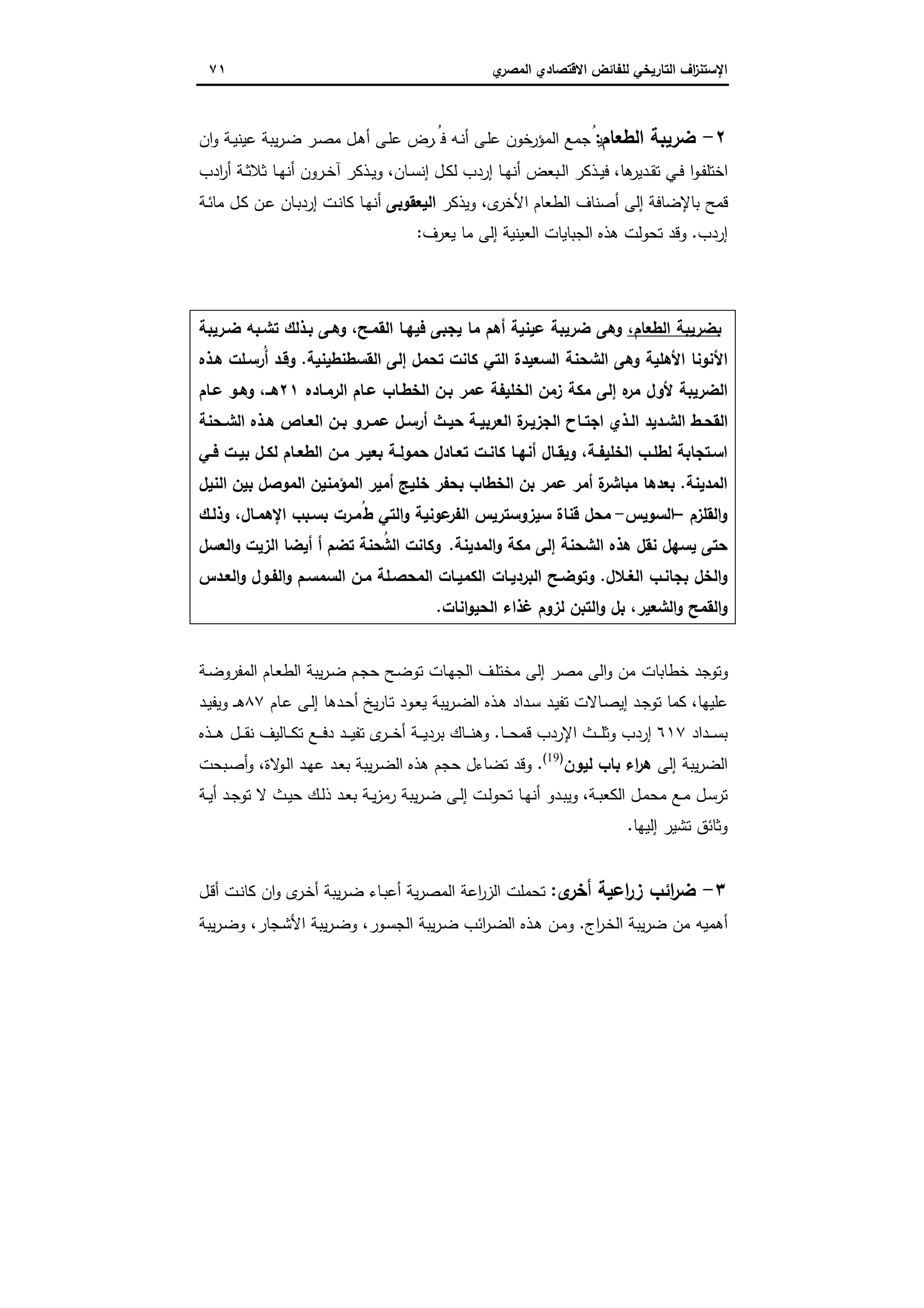 ‫اﻻﻗﺗﺻ‬ ‫ﻟﻠﻔﺎﺋض‬ ‫اﻟﺗﺎرﯾﺧﻲ‬ ‫اف‬‫ز‬‫اﻹﺳﺗﻧ‬‫ي‬‫اﻟﻣﺻر‬ ‫ﺎدي‬٧١
٢-‫اﻟطﻌﺎم‬ ‫ﺿرﯾﺑﺔ‬:‫ﻋﯾﻧ‬ ‫ﯾﺑﺔ‬‫ر‬‫ـ‬‫ﺿ‬ ‫ـر‬‫ﺻ‬‫ﻣ‬ ‫ـل‬‫ﻫ‬‫أ‬ ‫ـﻰ‬‫ﻠ‬‫ﻋ‬ ‫ـرض‬ُ‫ﻓ‬ ‫ـﻪ‬‫ﻧ‬‫أ‬ ‫ـﻰ‬‫ﻠ‬‫ﻋ‬ ‫ﺧون‬‫اﻟﻣؤر‬ ‫ﯾُﺟﻣﻊ‬‫ان‬‫و‬ ‫ـﺔ‬‫ﯾ‬
‫ﻫﺎ‬‫ـدﯾر‬‫ـ‬‫ﻘ‬‫ﺗ‬ ‫ـﻲ‬‫ـ‬‫ﻓ‬ ‫ا‬‫و‬‫ـ‬‫ـ‬‫ﻔ‬‫اﺧﺗﻠ‬،‫ـﺎن‬‫ـ‬‫ﺳ‬‫إﻧ‬ ‫ـل‬‫ـ‬‫ﻛ‬‫ﻟ‬ ‫إردب‬ ‫ـﺎ‬‫ـ‬‫ﻬ‬‫أﻧ‬ ‫ـﺑﻌض‬‫ـ‬‫ﻟ‬‫ا‬ ‫ـذﻛر‬‫ـ‬‫ﯾ‬‫ﻓ‬،‫ادب‬‫ر‬‫أ‬ ‫ـﺔ‬‫ـ‬‫ﺛ‬‫ﺛﻼ‬ ‫ـﺎ‬‫ـ‬‫ﻬ‬‫أﻧ‬ ‫ـرون‬‫ـ‬‫ﺧ‬‫آ‬ ‫ـذﻛر‬‫ـ‬‫ﯾ‬‫و‬
‫ى‬‫اﻷﺧر‬ ‫اﻟطﻌﺎم‬ ‫أﺻﻧﺎف‬ ‫إﻟﻰ‬ ‫ﺑﺎﻹﺿﺎﻓﺔ‬ ‫ﻗﻣﺢ‬،‫وﯾذﻛر‬‫اﻟﯾﻌﻘوﺑﻰ‬‫ـﺔ‬‫ﺋ‬‫ﻣﺎ‬ ‫ـل‬‫ﻛ‬ ‫ـن‬‫ﻋ‬ ‫ـﺎن‬‫ﺑ‬‫إرد‬ ‫ـت‬‫ﻧ‬‫ﻛﺎ‬ ‫ـﺎ‬‫ﻬ‬‫أﻧ‬
‫إردب‬.‫ﯾﻌرف‬ ‫ﻣﺎ‬ ‫إﻟﻰ‬ ‫اﻟﻌﯾﻧﯾﺔ‬ ‫اﻟﺟﺑﺎﯾﺎت‬ ‫ﻫذﻩ‬ ‫ﺗﺣوﻟت‬ ‫وﻗد‬:
،‫اﻟطﻌﺎم‬ ‫ﺑﺿرﯾﺑﺔ‬‫أﻫ‬ ‫ﻋﯾﻧﯾﺔ‬ ‫ﺿرﯾﺑﺔ‬ ‫وﻫﻰ‬‫ﺿـرﯾﺑﺔ‬ ‫ﺗﺷـﺑﻪ‬ ‫ﺑـذﻟك‬ ‫وﻫـﻰ‬ ،‫اﻟﻘﻣـﺢ‬ ‫ﻓﯾﻬـﺎ‬ ‫ﯾﺟﺑﻰ‬ ‫ﻣﺎ‬ ‫م‬
‫اﻟﻘﺳطﻧطﯾﻧﯾﺔ‬ ‫إﻟﻰ‬ ‫ﺗﺣﻣل‬ ‫ﻛﺎﻧت‬ ‫اﻟﺗﻲ‬ ‫اﻟﺳﻌﯾدة‬ ‫اﻟﺷﺣﻧﺔ‬ ‫وﻫﻰ‬ ‫اﻷﻫﻠﯾﺔ‬ ‫اﻷﻧوﻧﺎ‬.‫ﻫـذﻩ‬ ‫ُرﺳـﻠت‬‫أ‬ ‫وﻗـد‬
‫اﻟرﻣـﺎدﻩ‬ ‫ﻋـﺎم‬ ‫اﻟﺧطـﺎب‬ ‫ﺑـن‬ ‫ﻋﻣر‬ ‫اﻟﺧﻠﯾﻔﺔ‬ ‫زﻣن‬ ‫ﻣﻛﺔ‬ ‫إﻟﻰ‬ ‫ﻩ‬‫ﻣر‬ ‫ﻷول‬ ‫اﻟﺿرﯾﺑﺔ‬٢١‫ﻋـﺎم‬ ‫وﻫـو‬ ،‫ﻫــ‬
‫ـ‬‫ـ‬‫ﺑ‬ ‫ـرو‬‫ـ‬‫ﻋﻣ‬ ‫ـل‬‫ـ‬‫أرﺳ‬ ‫ـث‬‫ـ‬‫ﺣﯾ‬ ‫ـﺔ‬‫ـ‬‫اﻟﻌرﺑﯾ‬ ‫ة‬‫ـر‬‫ـ‬‫اﻟﺟزﯾ‬ ‫ـﺎح‬‫ـ‬‫اﺟﺗ‬ ‫ـذي‬‫ـ‬‫اﻟ‬ ‫ـدﯾد‬‫ـ‬‫اﻟﺷ‬ ‫ـط‬‫ـ‬‫اﻟﻘﺣ‬‫ـﺣﻧﺔ‬‫ـ‬‫اﻟﺷ‬ ‫ـذﻩ‬‫ـ‬‫ﻫ‬ ‫ـﺎص‬‫ـ‬‫اﻟﻌ‬ ‫ن‬
‫ـﻲ‬‫ـ‬‫ﻓ‬ ‫ـت‬‫ـ‬‫ﺑﯾ‬ ‫ـل‬‫ـ‬‫ﻟﻛ‬ ‫ـﺎم‬‫ـ‬‫اﻟطﻌ‬ ‫ـن‬‫ـ‬‫ﻣ‬ ‫ـر‬‫ـ‬‫ﺑﻌﯾ‬ ‫ـﺔ‬‫ـ‬‫ﺣﻣوﻟ‬ ‫ـﺎدل‬‫ـ‬‫ﺗﻌ‬ ‫ـت‬‫ـ‬‫ﻛﺎﻧ‬ ‫ـﺎ‬‫ـ‬‫أﻧﻬ‬ ‫ـﺎل‬‫ـ‬‫وﯾﻘ‬ ،‫ـﺔ‬‫ـ‬‫اﻟﺧﻠﯾﻔ‬ ‫ـب‬‫ـ‬‫ﻟطﻠ‬ ‫ـﺗﺟﺎﺑﺔ‬‫ـ‬‫اﺳ‬
‫اﻟﻣدﯾﻧﺔ‬.‫اﻟﻧﯾل‬ ‫ﺑﯾن‬ ‫اﻟﻣوﺻل‬ ‫اﻟﻣؤﻣﻧﯾن‬ ‫أﻣﯾر‬ ‫ﺧﻠﯾﺞ‬ ‫ﺑﺣﻔر‬ ‫اﻟﺧطﺎب‬ ‫ﺑن‬ ‫ﻋﻣر‬ ‫أﻣر‬ ‫ة‬‫ﻣﺑﺎﺷر‬ ‫ﺑﻌدﻫﺎ‬
‫اﻟﻘﻠزم‬‫و‬–‫اﻟﺳوﯾس‬-‫وذﻟـك‬ ،‫اﻹﻫﻣـﺎل‬ ‫ﺑﺳـﺑب‬ ‫طُﻣـرت‬ ‫اﻟﺗﻲ‬‫و‬ ‫ﻋوﻧﯾﺔ‬‫اﻟﻔر‬ ‫ﺳﯾزوﺳﺗرﯾس‬ ‫ﻗﻧﺎة‬ ‫ﻣﺣل‬
‫ﺣﺗﻰ‬‫اﻟﻣدﯾﻧﺔ‬‫و‬ ‫ﻣﻛﺔ‬ ‫إﻟﻰ‬ ‫اﻟﺷﺣﻧﺔ‬ ‫ﻫذﻩ‬ ‫ﻧﻘل‬ ‫ﯾﺳﻬل‬.‫اﻟﻌﺳل‬‫و‬ ‫اﻟزﯾت‬ ‫أﯾﺿﺎ‬ ‫أ‬ ‫ﺗﺿم‬ ‫ُﺣﻧﺔ‬‫اﻟﺷ‬ ‫وﻛﺎﻧت‬
‫اﻟﻐـﻼل‬ ‫ﺑﺟﺎﻧـب‬ ‫اﻟﺧل‬‫و‬.‫اﻟﻌـدس‬‫و‬ ‫اﻟﻔـول‬‫و‬ ‫اﻟﺳﻣﺳـم‬ ‫ﻣـن‬ ‫اﻟﻣﺣﺻـﻠﺔ‬ ‫اﻟﻛﻣﯾـﺎت‬ ‫اﻟﺑردﯾـﺎت‬ ‫وﺗوﺿـﺢ‬
‫اﻧﺎت‬‫و‬‫اﻟﺣﯾ‬ ‫ﻏذاء‬ ‫ﻟزوم‬ ‫اﻟﺗﺑن‬‫و‬ ‫ﺑل‬ ،‫اﻟﺷﻌﯾر‬‫و‬ ‫اﻟﻘﻣﺢ‬‫و‬.
‫ﯾﺑ‬‫ر‬‫ـ‬‫ﺿ‬ ‫ـم‬‫ﺟ‬‫ﺣ‬ ‫ـﺢ‬‫ﺿ‬‫ﺗو‬ ‫ـﺎت‬‫ﻬ‬‫اﻟﺟ‬ ‫ـف‬‫ﻠ‬‫ﻣﺧﺗ‬ ‫إﻟﻰ‬ ‫ﻣﺻر‬ ‫اﻟﻰ‬‫و‬ ‫ﻣن‬ ‫ﺧطﺎﺑﺎت‬ ‫وﺗوﺟد‬‫ـﺔ‬‫ﺿ‬‫اﻟﻣﻔرو‬ ‫ـﺎم‬‫ﻌ‬‫اﻟط‬ ‫ﺔ‬
‫ﻋﻠﯾﻬﺎ‬،‫ـﺎم‬‫ﻋ‬ ‫ـﻰ‬‫ﻟ‬‫إ‬ ‫ـدﻫﺎ‬‫ﺣ‬‫أ‬ ‫ﯾﺦ‬‫ر‬‫ـﺎ‬‫ﺗ‬ ‫ـود‬‫ﻌ‬‫ﯾ‬ ‫ﯾﺑﺔ‬‫ر‬‫ـ‬‫ﺿ‬‫اﻟ‬ ‫ـذﻩ‬‫ﻫ‬ ‫ـداد‬‫ﺳ‬ ‫ـد‬‫ﯾ‬‫ﺗﻔ‬ ‫ـﺎﻻت‬‫ﺻ‬‫إﯾ‬ ‫ـد‬‫ﺟ‬‫ﺗو‬ ‫ﻛﻣﺎ‬٨٧‫ـد‬‫ﯾ‬‫وﯾﻔ‬ ‫ـ‬‫ـ‬‫ﻫ‬
‫ـداد‬‫ـ‬‫ـ‬‫ﺳ‬‫ﺑ‬٦١٧‫ـﺎ‬‫ـ‬‫ـ‬‫ﺣ‬‫ﻗﻣ‬ ‫اﻹردب‬ ‫ـث‬‫ـ‬‫ـ‬‫ـ‬‫ﻠ‬‫وﺛ‬ ‫إردب‬.‫ـذﻩ‬‫ـ‬‫ـ‬‫ـ‬‫ﻫ‬ ‫ـل‬‫ـ‬‫ـ‬‫ـ‬‫ﻘ‬‫ﻧ‬ ‫ـﺎﻟﯾف‬‫ـ‬‫ـ‬‫ﻛ‬‫ﺗ‬ ‫ـﻊ‬‫ـ‬‫ـ‬‫ـ‬‫ﻓ‬‫د‬ ‫ـد‬‫ـ‬‫ـ‬‫ﯾ‬‫ﺗﻔ‬ ‫ى‬‫ـر‬‫ـ‬‫ـ‬‫ـ‬‫ﺧ‬‫أ‬ ‫ـﺔ‬‫ـ‬‫ـ‬‫ﯾ‬‫ﺑرد‬ ‫ـﺎك‬‫ـ‬‫ـ‬‫ـ‬‫ﻧ‬‫وﻫ‬
‫إﻟﻰ‬ ‫ﯾﺑﺔ‬‫ر‬‫اﻟﺿ‬‫ﻟﯾون‬ ‫ﺑﺎب‬ ‫اء‬‫ر‬‫ﻫ‬)19(
.‫ﻻة‬‫ـو‬‫ﻟ‬‫ا‬ ‫ـد‬‫ﻬ‬‫ﻋ‬ ‫ـد‬‫ﻌ‬‫ﺑ‬ ‫ﯾﺑﺔ‬‫ر‬‫ـ‬‫ﺿ‬‫اﻟ‬ ‫ﻫذﻩ‬ ‫ﺣﺟم‬ ‫ﺗﺿﺎءل‬ ‫وﻗد‬،‫ـﺑﺣت‬‫ﺻ‬‫أ‬‫و‬
‫ﺗر‬‫ـﺔ‬‫ـ‬‫ﺑ‬‫اﻟﻛﻌ‬ ‫ـل‬‫ﻣ‬‫ﻣﺣ‬ ‫ـﻊ‬‫ـ‬‫ﻣ‬ ‫ـل‬‫ﺳ‬،‫ـﺔ‬‫ـ‬‫ﯾ‬‫أ‬ ‫ـد‬‫ـ‬‫ﺟ‬‫ﺗو‬ ‫ﻻ‬ ‫ـث‬‫ﯾ‬‫ﺣ‬ ‫ـك‬‫ـ‬‫ﻟ‬‫ذ‬ ‫ـد‬‫ﻌ‬‫ﺑ‬ ‫ـﺔ‬‫ـ‬‫ﯾ‬‫ز‬‫رﻣ‬ ‫ﯾﺑﺔ‬‫ر‬‫ـ‬‫ﺿ‬ ‫ـﻰ‬‫ـ‬‫ﻟ‬‫إ‬ ‫ـت‬‫ﻟ‬‫ﺗﺣو‬ ‫ـﺎ‬‫ـ‬‫ﻬ‬‫أﻧ‬ ‫ـدو‬‫ﺑ‬‫وﯾ‬
‫إﻟﯾﻬﺎ‬ ‫ﺗﺷﯾر‬ ‫وﺛﺎﺋق‬.
٣-‫اﻋﯾﺔ‬‫ر‬‫ز‬ ‫اﺋب‬‫ر‬‫ﺿ‬‫أ‬‫ى‬‫ﺧر‬:‫ـل‬‫ﻗ‬‫أ‬ ‫ـت‬‫ﻧ‬‫ﻛﺎ‬ ‫ان‬‫و‬ ‫ى‬‫ـر‬‫ﺧ‬‫أ‬ ‫ﯾﺑﺔ‬‫ر‬‫ـ‬‫ﺿ‬ ‫ـﺎء‬‫ﺑ‬‫أﻋ‬ ‫ﯾﺔ‬‫ر‬‫اﻟﻣﺻ‬ ‫اﻋﺔ‬‫ر‬‫اﻟز‬ ‫ﺗﺣﻣﻠت‬
‫اج‬‫ر‬‫ـ‬‫ﺧ‬‫اﻟ‬ ‫ﯾﺑﺔ‬‫ر‬‫ﺿ‬ ‫ﻣن‬ ‫أﻫﻣﯾﻪ‬.‫ـور‬‫ﺳ‬‫اﻟﺟ‬ ‫ﯾﺑﺔ‬‫ر‬‫ـ‬‫ﺿ‬ ‫اﺋب‬‫ر‬‫ـ‬‫ﺿ‬‫اﻟ‬ ‫ـذﻩ‬‫ﻫ‬ ‫ـن‬‫ﻣ‬‫و‬،‫ـﺟﺎر‬‫ﺷ‬‫اﻷ‬ ‫ﯾﺑﺔ‬‫ر‬‫ـ‬‫ﺿ‬‫و‬،‫ﯾﺑﺔ‬‫ر‬‫ـ‬‫ﺿ‬‫و‬
 