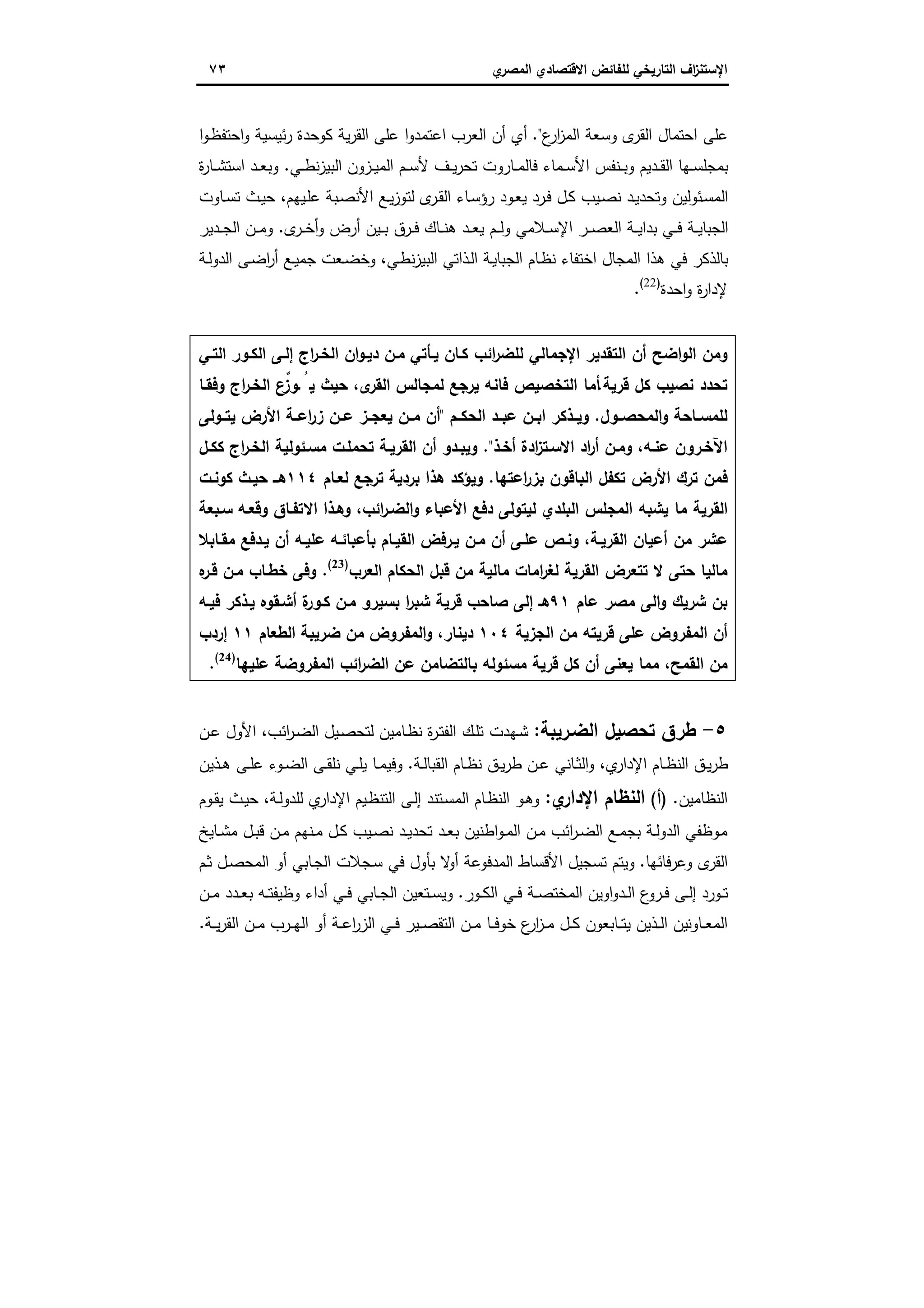 ‫اﻻﻗﺗﺻ‬ ‫ﻟﻠﻔﺎﺋض‬ ‫اﻟﺗﺎرﯾﺧﻲ‬ ‫اف‬‫ز‬‫اﻹﺳﺗﻧ‬‫ي‬‫اﻟﻣﺻر‬ ‫ﺎدي‬٧٣
‫ع‬‫ار‬‫ز‬‫اﻟﻣ‬ ‫وﺳﻌﺔ‬ ‫ى‬‫اﻟﻘر‬ ‫اﺣﺗﻣﺎل‬ ‫ﻋﻠﻰ‬".‫ا‬‫و‬‫ـ‬‫ظ‬‫اﺣﺗﻔ‬‫و‬ ‫ﺋﯾﺳﯾﺔ‬‫ر‬ ‫ﻛوﺣدة‬ ‫ﯾﺔ‬‫ر‬‫اﻟﻘ‬ ‫ﻋﻠﻰ‬ ‫ا‬‫و‬‫اﻋﺗﻣد‬ ‫اﻟﻌرب‬ ‫أن‬ ‫أي‬
‫اﻟﺑﯾ‬ ‫ـزون‬‫ـ‬‫ﯾ‬‫اﻟﻣ‬ ‫ـم‬‫ـ‬‫ﺳ‬‫ﻷ‬ ‫ـف‬‫ـ‬‫ﯾ‬‫ر‬‫ﺗﺣ‬ ‫ـﺎروت‬‫ـ‬‫ﻣ‬‫ﻓﺎﻟ‬ ‫ـﻣﺎء‬‫ـ‬‫ﺳ‬‫اﻷ‬ ‫ـﻧﻔس‬‫ـ‬‫ﺑ‬‫و‬ ‫ـدﯾم‬‫ـ‬‫ﻘ‬‫اﻟ‬ ‫ـﻬﺎ‬‫ـ‬‫ﺳ‬‫ﺑﻣﺟﻠ‬‫ـﻲ‬‫ـ‬‫ط‬‫ﻧ‬‫ز‬.‫ة‬‫ر‬‫ـﺎ‬‫ـ‬‫ﺷ‬‫اﺳﺗ‬ ‫ـد‬‫ـ‬‫ﻌ‬‫وﺑ‬
‫ـﯾﻬم‬‫ﻠ‬‫ﻋ‬ ‫ـﺑﺔ‬‫ﺻ‬‫اﻷﻧ‬ ‫ـﻊ‬‫ﯾ‬‫ز‬‫ﻟﺗو‬ ‫ى‬‫ـر‬‫ﻘ‬‫اﻟ‬ ‫ـﺎء‬‫ﺳ‬‫رؤ‬ ‫ـود‬‫ﻌ‬‫ﯾ‬ ‫ـرد‬‫ﻓ‬ ‫ـل‬‫ﻛ‬ ‫ـﯾب‬‫ﺻ‬‫ﻧ‬ ‫ـد‬‫ﯾ‬‫وﺗﺣد‬ ‫ـﺋوﻟﯾن‬‫ﺳ‬‫اﻟﻣ‬،‫ـﺎوت‬‫ـ‬‫ﺳ‬‫ﺗ‬ ‫ـث‬‫ﯾ‬‫ﺣ‬
‫ى‬‫ـر‬‫ـ‬‫ـ‬‫ﺧ‬‫أ‬‫و‬ ‫أرض‬ ‫ـﯾن‬‫ـ‬‫ـ‬‫ﺑ‬ ‫ـرق‬‫ـ‬‫ﻓ‬ ‫ـﺎك‬‫ـ‬‫ـ‬‫ﻧ‬‫ﻫ‬ ‫ـد‬‫ـ‬‫ـ‬‫ﻌ‬‫ﯾ‬ ‫ـم‬‫ـ‬‫ـ‬‫ﻟ‬‫و‬ ‫ـﻼﻣﻲ‬‫ـ‬‫ﺳ‬‫اﻹ‬ ‫ـر‬‫ـ‬‫ـ‬‫ﺻ‬‫اﻟﻌ‬ ‫ـﺔ‬‫ـ‬‫ـ‬‫ﯾ‬‫ﺑدا‬ ‫ـﻲ‬‫ـ‬‫ـ‬‫ﻓ‬ ‫ـﺔ‬‫ـ‬‫ﯾ‬‫اﻟﺟﺑﺎ‬.‫ـدﯾر‬‫ـ‬‫ـ‬‫ﺟ‬‫اﻟ‬ ‫ـن‬‫ـ‬‫ـ‬‫ﻣ‬‫و‬
‫ـﻲ‬‫ط‬‫ﻧ‬‫ز‬‫اﻟﺑﯾ‬ ‫ـذاﺗﻲ‬‫ﻟ‬‫ا‬ ‫ـﺔ‬‫ﯾ‬‫اﻟﺟﺑﺎ‬ ‫ـﺎم‬‫ظ‬‫ﻧ‬ ‫اﺧﺗﻔﺎء‬ ‫اﻟﻣﺟﺎل‬ ‫ﻫذا‬ ‫ﻓﻲ‬ ‫ﺑﺎﻟذﻛر‬،‫ـﺔ‬‫ﻟ‬‫اﻟدو‬ ‫ـﻰ‬‫ﺿ‬‫ا‬‫ر‬‫أ‬ ‫ـﻊ‬‫ﯾ‬‫ﺟﻣ‬ ‫ـﻌت‬‫ﺿ‬‫وﺧ‬
‫ﻹ‬‫اﺣدة‬‫و‬ ‫ة‬‫ر‬‫دا‬)22(
.
‫اﻟﺗـﻲ‬ ‫اﻟﻛـور‬ ‫إﻟـﻰ‬ ‫اج‬‫ر‬‫اﻟﺧـ‬ ‫ان‬‫و‬‫دﯾـ‬ ‫ﻣـن‬ ‫ﯾـﺄﺗﻲ‬ ‫ﻛـﺎن‬ ‫اﺋب‬‫ر‬‫ﻟﻠﺿ‬ ‫اﻹﺟﻣﺎﻟﻲ‬ ‫اﻟﺗﻘدﯾر‬ ‫أن‬ ‫اﺿﺢ‬‫و‬‫اﻟ‬ ‫وﻣن‬
‫ﻗرﯾﺔ‬ ‫ﻛل‬ ‫ﻧﺻﯾب‬ ‫ﺗﺣدد‬.‫وﻓﻘـﺎ‬ ‫اج‬‫ر‬‫اﻟﺧـ‬ ‫ٌع‬‫ـوز‬ ُ‫ﯾ‬ ‫ﺣﯾث‬ ،‫ى‬‫اﻟﻘر‬ ‫ﻟﻣﺟﺎﻟس‬ ‫ﯾرﺟﻊ‬ ‫ﻓﺎﻧﻪ‬ ‫اﻟﺗﺧﺻﯾص‬ ‫أﻣﺎ‬
‫ـول‬‫ـ‬‫اﻟﻣﺣﺻ‬‫و‬ ‫ـﺎﺣﺔ‬‫ـ‬‫ﻟﻠﻣﺳ‬.‫ـم‬‫ـ‬‫اﻟﺣﻛ‬ ‫ـد‬‫ـ‬‫ﻋﺑ‬ ‫ـن‬‫ـ‬‫اﺑ‬ ‫ـذﻛر‬‫ـ‬‫وﯾ‬"‫ـوﻟﻰ‬‫ـ‬‫ﯾﺗ‬ ‫اﻷرض‬ ‫ـﺔ‬‫ـ‬‫اﻋ‬‫ر‬‫ز‬ ‫ـن‬‫ـ‬‫ﻋ‬ ‫ـز‬‫ـ‬‫ﯾﻌﺟ‬ ‫ـن‬‫ـ‬‫ﻣ‬ ‫أن‬
‫ﻋﻧـﻪ‬ ‫اﻵﺧـرون‬‫أﺧـذ‬ ‫ادة‬‫ز‬‫اﻻﺳـﺗ‬ ‫اد‬‫ر‬‫أ‬ ‫وﻣـن‬ ،".‫ـل‬‫ـ‬‫ﻛﻛ‬ ‫اج‬‫ر‬‫اﻟﺧـ‬ ‫ﻣﺳـﺋوﻟﯾﺔ‬ ‫ﺗﺣﻣﻠـت‬ ‫اﻟﻘرﯾـﺔ‬ ‫أن‬ ‫ـدو‬‫ـ‬‫وﯾﺑ‬
‫اﻋﺗﻬﺎ‬‫ر‬‫ﺑز‬ ‫اﻟﺑﺎﻗون‬ ‫ﺗﻛﻔل‬ ‫اﻷرض‬ ‫ﺗرك‬ ‫ﻓﻣن‬.‫ﻟﻌـﺎم‬ ‫ﺗرﺟﻊ‬ ‫ﺑردﯾﺔ‬ ‫ﻫذا‬ ‫وﯾؤﻛد‬١١٤‫ﻛوﻧـت‬ ‫ﺣﯾـث‬ ‫ﻫــ‬
‫ﺳـﺑﻌﺔ‬ ‫وﻗﻌـﻪ‬ ‫اﻻﺗﻔـﺎق‬ ‫وﻫـذا‬ ،‫اﺋب‬‫ر‬‫اﻟﺿـ‬‫و‬ ‫اﻷﻋﺑﺎء‬ ‫دﻓﻊ‬ ‫ﻟﯾﺗوﻟﻰ‬ ‫اﻟﺑﻠدي‬ ‫اﻟﻣﺟﻠس‬ ‫ﯾﺷﺑﻪ‬ ‫ﻣﺎ‬ ‫اﻟﻘرﯾﺔ‬
‫ﻋﻠـﻰ‬ ‫وﻧـص‬ ،‫اﻟﻘرﯾـﺔ‬ ‫أﻋﯾﺎن‬ ‫ﻣن‬ ‫ﻋﺷر‬‫ﻣﻘـﺎﺑﻼ‬ ‫ﯾـدﻓﻊ‬ ‫أن‬ ‫ﻋﻠﯾـﻪ‬ ‫ﺑﺄﻋﺑﺎﺋـﻪ‬ ‫اﻟﻘﯾـﺎم‬ ‫ﯾـرﻓض‬ ‫ﻣـن‬ ‫أن‬
‫اﻟﻌرب‬ ‫اﻟﺣﻛﺎم‬ ‫ﻗﺑل‬ ‫ﻣن‬ ‫ﻣﺎﻟﯾﺔ‬ ‫اﻣﺎت‬‫ر‬‫ﻟﻐ‬ ‫اﻟﻘرﯾﺔ‬ ‫ﺗﺗﻌرض‬ ‫ﻻ‬ ‫ﺣﺗﻰ‬ ‫ﻣﺎﻟﯾﺎ‬)23(
.‫ﻩ‬‫ﻗـر‬ ‫ﻣـن‬ ‫ﺧطـﺎب‬ ‫وﻓﻰ‬
‫ﻋﺎم‬ ‫ﻣﺻر‬ ‫اﻟﻰ‬‫و‬ ‫ﺷرﯾك‬ ‫ﺑن‬٩١‫ﻓﯾـﻪ‬ ‫ﯾـذﻛر‬ ‫أﺷـﻘوﻩ‬ ‫ة‬‫ﻛـور‬ ‫ﻣـن‬ ‫ﺑﺳﯾرو‬ ‫ا‬‫ر‬‫ﺷﺑ‬ ‫ﻗرﯾﺔ‬ ‫ﺻﺎﺣب‬ ‫إﻟﻰ‬ ‫ﻫـ‬
‫اﻟﺟزﯾﺔ‬ ‫ﻣن‬ ‫ﻗرﯾﺗﻪ‬ ‫ﻋﻠﻰ‬ ‫اﻟﻣﻔروض‬ ‫أن‬١٠٤‫ﺿ‬ ‫ﻣن‬ ‫اﻟﻣﻔروض‬‫و‬ ،‫دﯾﻧﺎر‬‫اﻟطﻌﺎم‬ ‫رﯾﺑﺔ‬١١‫إردب‬
‫ﻋﻠﯾﻬﺎ‬ ‫اﻟﻣﻔروﺿﺔ‬ ‫اﺋب‬‫ر‬‫اﻟﺿ‬ ‫ﻋن‬ ‫ﺑﺎﻟﺗﺿﺎﻣن‬ ‫ﻣﺳﺋوﻟﻪ‬ ‫ﻗرﯾﺔ‬ ‫ﻛل‬ ‫أن‬ ‫ﯾﻌﻧﻰ‬ ‫ﻣﻣﺎ‬ ،‫اﻟﻘﻣﺢ‬ ‫ﻣن‬)24(
.
٥-‫اﻟﺿـرﯾﺑﺔ‬ ‫ﺗﺣﺻﯾل‬ ‫طرق‬:‫اﺋب‬‫ر‬‫ـ‬‫ﺿ‬‫اﻟ‬ ‫ـﯾل‬‫ﺻ‬‫ﻟﺗﺣ‬ ‫ـﺎﻣﯾن‬‫ظ‬‫ﻧ‬ ‫ة‬‫ر‬‫ـ‬‫ﺗ‬‫اﻟﻔ‬ ‫ـك‬‫ﻠ‬‫ﺗ‬ ‫ـﻬدت‬‫ﺷ‬،‫ـن‬‫ﻋ‬ ‫اﻷول‬
‫ـﺔ‬‫ـ‬‫ﻟ‬‫اﻟﻘﺑﺎ‬ ‫ـﺎم‬‫ـ‬‫ظ‬‫ﻧ‬ ‫ـق‬‫ـ‬‫ﯾ‬‫ر‬‫ط‬ ‫ـن‬‫ـ‬‫ﻋ‬ ‫ـﺎﻧﻲ‬‫ـ‬‫ﺛ‬‫اﻟ‬‫و‬ ،‫ي‬‫اﻹدار‬ ‫ـﺎم‬‫ـ‬‫ظ‬‫اﻟﻧ‬ ‫ـق‬‫ـ‬‫ﯾ‬‫ر‬‫ط‬.‫ـذﯾن‬‫ـ‬‫ﻫ‬ ‫ـﻰ‬‫ـ‬‫ﻠ‬‫ﻋ‬ ‫ـوء‬‫ـ‬‫ﺿ‬‫اﻟ‬ ‫ـﻰ‬‫ـ‬‫ﻘ‬‫ﻧﻠ‬ ‫ـﻲ‬‫ـ‬‫ﻠ‬‫ﯾ‬ ‫ـﺎ‬‫ـ‬‫ﻣ‬‫وﻓﯾ‬
‫اﻟﻧظﺎﻣﯾ‬‫ن‬.)‫أ‬(‫ي‬‫اﻹدار‬ ‫اﻟﻧظﺎم‬:‫ـﺔ‬‫ﻟ‬‫ﻟﻠدو‬ ‫ي‬‫اﻹدار‬ ‫ـﯾم‬‫ظ‬‫اﻟﺗﻧ‬ ‫ـﻰ‬‫ﻟ‬‫إ‬ ‫ـﺗﻧد‬‫ﺳ‬‫اﻟﻣ‬ ‫ـﺎم‬‫ظ‬‫اﻟﻧ‬ ‫ـو‬‫ﻫ‬‫و‬،‫ـوم‬‫ﻘ‬‫ﯾ‬ ‫ـث‬‫ﯾ‬‫ﺣ‬
‫ـﺎﯾﺦ‬‫ـ‬‫ﺷ‬‫ﻣ‬ ‫ـل‬‫ـ‬‫ﺑ‬‫ﻗ‬ ‫ـن‬‫ـ‬‫ﻣ‬ ‫ـﻧﻬم‬‫ـ‬‫ﻣ‬ ‫ـل‬‫ـ‬‫ﻛ‬ ‫ـﯾب‬‫ـ‬‫ﺻ‬‫ﻧ‬ ‫ـد‬‫ـ‬‫ﯾ‬‫ﺗﺣد‬ ‫ـد‬‫ـ‬‫ﻌ‬‫ﺑ‬ ‫اطﻧﯾن‬‫و‬‫ـ‬‫ـ‬‫ﻣ‬‫اﻟ‬ ‫ـن‬‫ـ‬‫ﻣ‬ ‫اﺋب‬‫ر‬‫ـ‬‫ـ‬‫ﺿ‬‫اﻟ‬ ‫ـﻊ‬‫ـ‬‫ﻣ‬‫ﺑﺟ‬ ‫ـﺔ‬‫ـ‬‫ﻟ‬‫اﻟدو‬ ‫ـوظﻔﻲ‬‫ـ‬‫ﻣ‬
‫وﻋرﻓﺎﺋﻬﺎ‬ ‫ى‬‫اﻟﻘر‬.‫ـم‬‫ﺛ‬ ‫ـل‬‫ﺻ‬‫اﻟﻣﺣ‬ ‫أو‬ ‫ـﺎﺑﻲ‬‫ﺟ‬‫اﻟ‬ ‫ـﺟﻼت‬‫ﺳ‬ ‫ﻓﻲ‬ ‫ﺑﺄول‬ ‫ﻻ‬‫أو‬ ‫اﻟﻣدﻓوﻋﺔ‬ ‫اﻷﻗﺳﺎط‬ ‫ﺗﺳﺟﯾل‬ ‫وﯾﺗم‬
‫ا‬‫و‬‫ـد‬‫ـ‬‫ﻟ‬‫ا‬ ‫ع‬‫ـرو‬‫ـ‬‫ﻓ‬ ‫ـﻰ‬‫ـ‬‫ﻟ‬‫إ‬ ‫ـورد‬‫ـ‬‫ﺗ‬‫ـور‬‫ـ‬‫ﻛ‬‫اﻟ‬ ‫ـﻲ‬‫ـ‬‫ﻓ‬ ‫ـﺔ‬‫ـ‬‫ﺻ‬‫اﻟﻣﺧﺗ‬ ‫وﯾن‬.‫ـن‬‫ـ‬‫ﻣ‬ ‫ـدد‬‫ـ‬‫ﻌ‬‫ﺑ‬ ‫ـﻪ‬‫ـ‬‫ﺗ‬‫وظﯾﻔ‬ ‫أداء‬ ‫ـﻲ‬‫ـ‬‫ﻓ‬ ‫ـﺎﺑﻲ‬‫ـ‬‫ﺟ‬‫اﻟ‬ ‫ـﺗﻌﯾن‬‫ـ‬‫ﺳ‬‫وﯾ‬
‫ـﺔ‬‫ـ‬‫ـ‬‫ﯾ‬‫ر‬‫اﻟﻘ‬ ‫ـن‬‫ـ‬‫ﻣ‬ ‫ـرب‬‫ـ‬‫ـ‬‫ﻬ‬‫اﻟ‬ ‫أو‬ ‫ـﺔ‬‫ـ‬‫ﻋ‬‫ا‬‫ر‬‫اﻟز‬ ‫ـﻲ‬‫ـ‬‫ﻓ‬ ‫ـﯾر‬‫ـ‬‫ـ‬‫ﺻ‬‫اﻟﺗﻘ‬ ‫ـن‬‫ـ‬‫ﻣ‬ ‫ـﺎ‬‫ـ‬‫ـ‬‫ﻓ‬‫ﺧو‬ ‫ع‬‫ار‬‫ز‬‫ـ‬‫ـ‬‫ﻣ‬ ‫ـل‬‫ـ‬‫ﻛ‬ ‫ـﺎﺑﻌون‬‫ـ‬‫ـ‬‫ﺗ‬‫ﯾ‬ ‫ـذﯾن‬‫ـ‬‫ﻟ‬‫ا‬ ‫ـﺎوﻧﯾن‬‫ـ‬‫ﻌ‬‫اﻟﻣ‬.
 