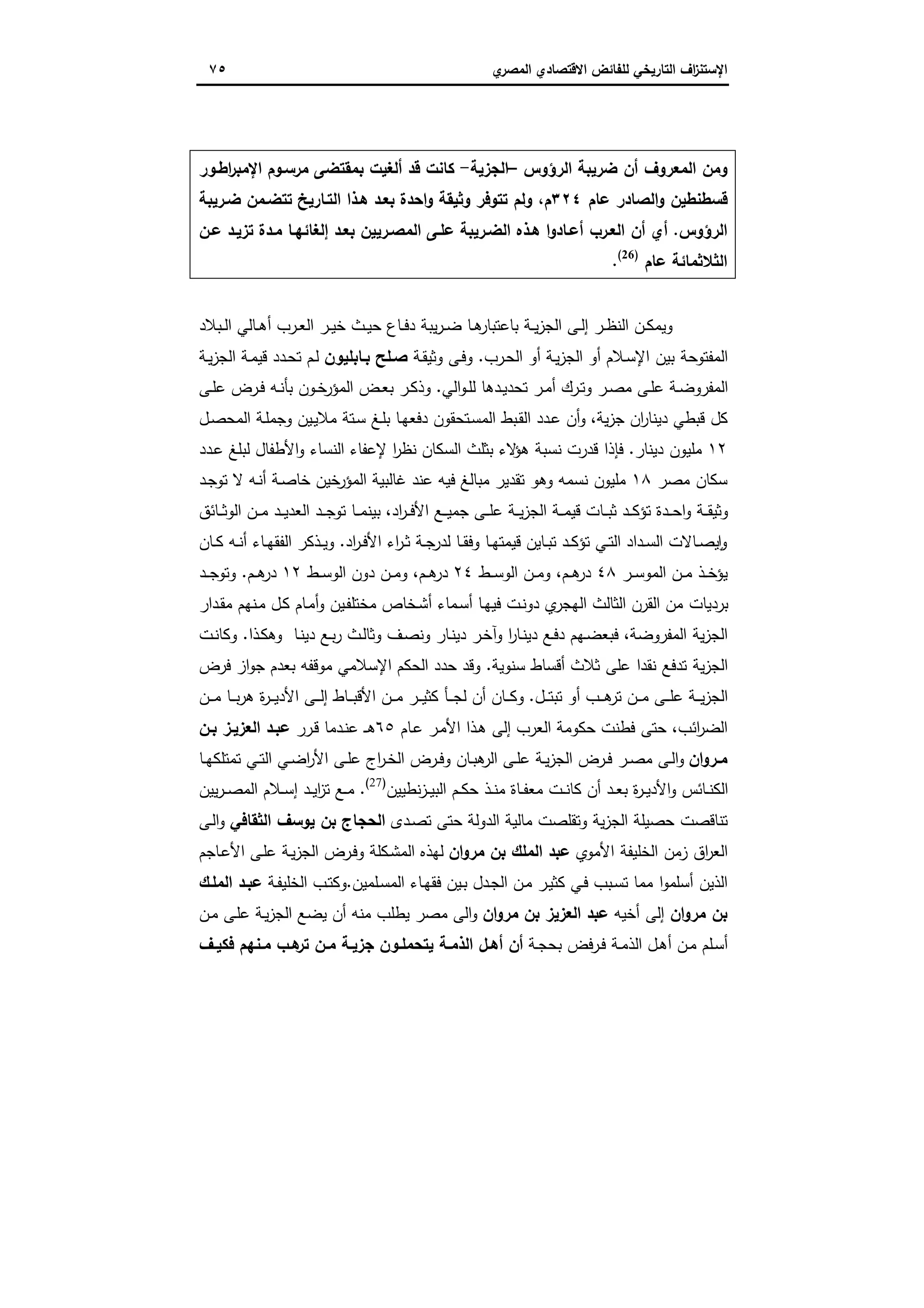 ‫اﻻﻗﺗﺻ‬ ‫ﻟﻠﻔﺎﺋض‬ ‫اﻟﺗﺎرﯾﺧﻲ‬ ‫اف‬‫ز‬‫اﻹﺳﺗﻧ‬‫ي‬‫اﻟﻣﺻر‬ ‫ﺎدي‬٧٥
‫اﻟرؤوس‬ ‫ﺿرﯾﺑﺔ‬ ‫أن‬ ‫اﻟﻣﻌروف‬ ‫وﻣن‬–‫اﻟﺟزﯾﺔ‬-‫اطـور‬‫ر‬‫اﻹﻣﺑ‬ ‫ﻣرﺳـوم‬ ‫ﺑﻣﻘﺗﺿﻰ‬ ‫أﻟﻐﯾت‬ ‫ﻗد‬ ‫ﻛﺎﻧت‬
‫ﻋﺎم‬ ‫اﻟﺻﺎدر‬‫و‬ ‫ﻗﺳطﻧطﯾن‬٣٢٤‫ﺿـر‬ ‫ﺗﺗﺿـﻣن‬ ‫اﻟﺗـﺎرﯾﺦ‬ ‫ﻫـذا‬ ‫ﺑﻌـد‬ ‫اﺣدة‬‫و‬ ‫وﺛﯾﻘﺔ‬ ‫ﺗﺗوﻓر‬ ‫وﻟم‬ ،‫م‬‫ﯾﺑﺔ‬
‫اﻟرؤوس‬.‫ﻋـن‬ ‫ﺗزﯾـد‬ ‫ﻣـدة‬ ‫إﻟﻐﺎﺋﻬـﺎ‬ ‫ﺑﻌـد‬ ‫اﻟﻣﺻـرﯾﯾن‬ ‫ﻋﻠـﻰ‬ ‫اﻟﺿـرﯾﺑﺔ‬ ‫ﻫـذﻩ‬ ‫ا‬‫و‬‫أﻋـﺎد‬ ‫اﻟﻌـرب‬ ‫أن‬ ‫أي‬
‫ﻋﺎم‬ ‫اﻟﺛﻼﺛﻣﺎﺋﺔ‬)26(
.
‫ـﺑﻼد‬‫ـ‬‫ﻟ‬‫ا‬ ‫ـﺎﻟﻲ‬‫ـ‬‫ﻫ‬‫أ‬ ‫ـرب‬‫ـ‬‫ﻌ‬‫اﻟ‬ ‫ـر‬‫ـ‬‫ﯾ‬‫ﺧ‬ ‫ـث‬‫ـ‬‫ﯾ‬‫ﺣ‬ ‫ـﺎع‬‫ـ‬‫ﻓ‬‫د‬ ‫ﯾﺑﺔ‬‫ر‬‫ـ‬‫ـ‬‫ﺿ‬ ‫ـﺎ‬‫ـ‬‫ﻫ‬‫ﺑﺎﻋﺗﺑﺎر‬ ‫ـﺔ‬‫ـ‬‫ﯾ‬‫ز‬‫اﻟﺟ‬ ‫ـﻰ‬‫ـ‬‫ﻟ‬‫إ‬ ‫ـر‬‫ـ‬‫ظ‬‫اﻟﻧ‬ ‫ـن‬‫ـ‬‫ﻛ‬‫وﯾﻣ‬
‫ـرب‬‫ﺣ‬‫اﻟ‬ ‫أو‬ ‫ـﺔ‬‫ﯾ‬‫ز‬‫اﻟﺟ‬ ‫أو‬ ‫ـﻼم‬‫ﺳ‬‫اﻹ‬ ‫ﺑﯾن‬ ‫اﻟﻣﻔﺗوﺣﺔ‬.‫ـﺔ‬‫ﻘ‬‫وﺛﯾ‬ ‫ـﻰ‬‫ﻓ‬‫و‬‫ﺑـﺎﺑﻠﯾون‬ ‫ﺻـﻠﺢ‬‫ـﺔ‬‫ﯾ‬‫ز‬‫اﻟﺟ‬ ‫ـﺔ‬‫ﻣ‬‫ﻗﯾ‬ ‫ـدد‬‫ﺣ‬‫ﺗ‬ ‫ـم‬‫ﻟ‬
‫اﻟﻲ‬‫و‬‫ـ‬‫ـ‬‫ﻠ‬‫ﻟ‬ ‫ـدﻫﺎ‬‫ـ‬‫ﯾ‬‫ﺗﺣد‬ ‫ـر‬‫ـ‬‫ﻣ‬‫أ‬ ‫ـرك‬‫ـ‬‫ﺗ‬‫و‬ ‫ـر‬‫ـ‬‫ﺻ‬‫ﻣ‬ ‫ـﻰ‬‫ـ‬‫ﻠ‬‫ﻋ‬ ‫ـﺔ‬‫ـ‬‫ﺿ‬‫اﻟﻣﻔرو‬.‫ـﻰ‬‫ـ‬‫ﻠ‬‫ﻋ‬ ‫ـرض‬‫ـ‬‫ﻓ‬ ‫ـﻪ‬‫ـ‬‫ﻧ‬‫ﺑﺄ‬ ‫ـون‬‫ـ‬‫ﺧ‬‫اﻟﻣؤر‬ ‫ـض‬‫ـ‬‫ﻌ‬‫ﺑ‬ ‫ـر‬‫ـ‬‫ﻛ‬‫وذ‬
‫ﯾﺔ‬‫ز‬‫ﺟ‬ ‫ان‬‫ر‬‫دﯾﻧﺎ‬ ‫ﻗﺑطﻲ‬ ‫ﻛل‬،‫ـل‬‫ﺻ‬‫اﻟﻣﺣ‬ ‫ـﺔ‬‫ﻠ‬‫وﺟﻣ‬ ‫ـﯾن‬‫ﯾ‬‫ﻣﻼ‬ ‫ـﺗﺔ‬‫ﺳ‬ ‫ـﻎ‬‫ﻠ‬‫ﺑ‬ ‫ـﺎ‬‫ﻬ‬‫دﻓﻌ‬ ‫ـﺗﺣﻘون‬‫ﺳ‬‫اﻟﻣ‬ ‫ـﺑط‬‫ﻘ‬‫اﻟ‬ ‫ـدد‬‫ﻋ‬ ‫أن‬‫و‬
١٢‫دﯾﻧﺎر‬ ‫ﻣﻠﯾون‬.‫ـدد‬‫ﻋ‬ ‫ﻟﺑﻠﻎ‬ ‫اﻷطﻔﺎل‬‫و‬ ‫اﻟﻧﺳﺎء‬ ‫ﻹﻋﻔﺎء‬ ‫ا‬‫ر‬‫ﻧظ‬ ‫اﻟﺳﻛﺎن‬ ‫ﺑﺛﻠث‬ ‫ﻻء‬‫ﻫؤ‬ ‫ﻧﺳﺑﺔ‬ ‫ﻗدرت‬ ‫ﻓﺈذا‬
‫ﻣﺻر‬ ‫ﺳﻛﺎن‬١٨‫ﻣﻠﯾو‬‫ـد‬‫ﺟ‬‫ﺗو‬ ‫ﻻ‬ ‫ـﻪ‬‫ﻧ‬‫أ‬ ‫ـﺔ‬‫ﺻ‬‫ﺧﺎ‬ ‫ﺧﯾن‬‫اﻟﻣؤر‬ ‫ﻏﺎﻟﺑﯾﺔ‬ ‫ﻋﻧد‬ ‫ﻓﯾﻪ‬ ‫ﻣﺑﺎﻟﻎ‬ ‫ﺗﻘدﯾر‬ ‫وﻫو‬ ‫ﻧﺳﻣﻪ‬ ‫ن‬
‫اد‬‫ر‬‫ـ‬‫ـ‬‫ـ‬‫ﻓ‬‫اﻷ‬ ‫ـﻊ‬‫ـ‬‫ـ‬‫ﯾ‬‫ﺟﻣ‬ ‫ـﻰ‬‫ـ‬‫ـ‬‫ﻠ‬‫ﻋ‬ ‫ـﺔ‬‫ـ‬‫ـ‬‫ﯾ‬‫ز‬‫اﻟﺟ‬ ‫ـﺔ‬‫ـ‬‫ـ‬‫ﻣ‬‫ﻗﯾ‬ ‫ـﺎت‬‫ـ‬‫ـ‬‫ﺑ‬‫ﺛ‬ ‫ـد‬‫ـ‬‫ـ‬‫ﻛ‬‫ﺗؤ‬ ‫ـدة‬‫ـ‬‫ـ‬‫ﺣ‬‫ا‬‫و‬ ‫ـﺔ‬‫ـ‬‫ـ‬‫ﻘ‬‫وﺛﯾ‬،‫ـﺎﺋق‬‫ـ‬‫ـ‬‫ﺛ‬‫اﻟو‬ ‫ـن‬‫ـ‬‫ـ‬‫ﻣ‬ ‫ـد‬‫ـ‬‫ـ‬‫ﯾ‬‫اﻟﻌد‬ ‫ـد‬‫ـ‬‫ـ‬‫ﺟ‬‫ﺗو‬ ‫ـﺎ‬‫ـ‬‫ـ‬‫ﻣ‬‫ﺑﯾﻧ‬
‫اد‬‫ر‬‫ـ‬‫ـ‬‫ﻓ‬‫اﻷ‬ ‫اء‬‫ر‬‫ـ‬‫ـ‬‫ﺛ‬ ‫ـﺔ‬‫ـ‬‫ﺟ‬‫ﻟدر‬ ‫ـﺎ‬‫ـ‬‫ﻘ‬‫وﻓ‬ ‫ـﺎ‬‫ـ‬‫ﻬ‬‫ﻗﯾﻣﺗ‬ ‫ـﺎﯾن‬‫ـ‬‫ﺑ‬‫ﺗ‬ ‫ـد‬‫ـ‬‫ﻛ‬‫ﺗؤ‬ ‫ـﻲ‬‫ـ‬‫ﺗ‬‫اﻟ‬ ‫ـداد‬‫ـ‬‫ﺳ‬‫اﻟ‬ ‫ـﺎﻻت‬‫ـ‬‫ﺻ‬‫ﯾ‬ ٕ‫ا‬‫و‬.‫ـﺎن‬‫ـ‬‫ﻛ‬ ‫ـﻪ‬‫ـ‬‫ﻧ‬‫أ‬ ‫ـﺎء‬‫ـ‬‫ﻬ‬‫اﻟﻔﻘ‬ ‫ـذﻛر‬‫ـ‬‫ﯾ‬‫و‬
‫ـر‬‫ـ‬‫ﺳ‬‫اﻟﻣو‬ ‫ـن‬‫ـ‬‫ﻣ‬ ‫ـذ‬‫ـ‬‫ﺧ‬‫ﯾؤ‬٤٨‫ـم‬‫ـ‬‫ﻫ‬‫در‬،‫و‬‫ـط‬‫ـ‬‫ـ‬‫ﺳ‬‫اﻟو‬ ‫ـن‬‫ـ‬‫ﻣ‬٢٤‫ـم‬‫ـ‬‫ﻫ‬‫در‬،‫ـط‬‫ـ‬‫ﺳ‬‫اﻟو‬ ‫دون‬ ‫ـن‬‫ـ‬‫ﻣ‬‫و‬١٢‫ـم‬‫ـ‬‫ﻫ‬‫در‬.‫ـد‬‫ـ‬‫ـ‬‫ﺟ‬‫وﺗو‬
‫ـدار‬‫ﻘ‬‫ﻣ‬ ‫ـﻧﻬم‬‫ﻣ‬ ‫ـل‬‫ﻛ‬ ‫ـﺎم‬‫ﻣ‬‫أ‬‫و‬ ‫ـﯾن‬‫ﻔ‬‫ﻣﺧﺗﻠ‬ ‫ـﺧﺎص‬‫ﺷ‬‫أ‬ ‫ـﻣﺎء‬‫ﺳ‬‫أ‬ ‫ـﺎ‬‫ﻬ‬‫ﻓﯾ‬ ‫ـت‬‫ﻧ‬‫دو‬ ‫ي‬‫اﻟﻬﺟر‬ ‫اﻟﺛﺎﻟث‬ ‫اﻟﻘرن‬ ‫ﻣن‬ ‫ﺑردﯾﺎت‬
‫اﻟﻣﻔروﺿﺔ‬ ‫ﯾﺔ‬‫ز‬‫اﻟﺟ‬،‫ـذا‬‫ﻛ‬‫وﻫ‬ ‫ـﺎ‬‫ﻧ‬‫دﯾ‬ ‫ـﻊ‬‫ﺑ‬‫ر‬ ‫ـث‬‫ﻟ‬‫وﺛﺎ‬ ‫ـف‬‫ﺻ‬‫وﻧ‬ ‫ـﺎر‬‫ﻧ‬‫دﯾ‬ ‫ـر‬‫ﺧ‬‫وآ‬ ‫ا‬‫ر‬‫ـﺎ‬‫ﻧ‬‫دﯾ‬ ‫ـﻊ‬‫ﻓ‬‫د‬ ‫ـﻬم‬‫ﺿ‬‫ﻓﺑﻌ‬.‫ـت‬‫ﻧ‬‫وﻛﺎ‬
‫ﺳﻧوﯾﺔ‬ ‫أﻗﺳﺎط‬ ‫ﺛﻼث‬ ‫ﻋﻠﻰ‬ ‫ﻧﻘدا‬ ‫ﺗدﻓﻊ‬ ‫ﯾﺔ‬‫ز‬‫اﻟﺟ‬.‫اﻟ‬ ‫ﺣدد‬ ‫وﻗد‬‫ﻓرض‬ ‫از‬‫و‬‫ﺟ‬ ‫ﺑﻌدم‬ ‫ﻣوﻗﻔﻪ‬ ‫اﻹﺳﻼﻣﻲ‬ ‫ﺣﻛم‬
‫ـل‬‫ـ‬‫ـ‬‫ﺗ‬‫ﺗﺑ‬ ‫أو‬ ‫ـب‬‫ـ‬‫ـ‬‫ﻫ‬‫ﺗر‬ ‫ـن‬‫ـ‬‫ـ‬‫ﻣ‬ ‫ـﻰ‬‫ـ‬‫ـ‬‫ﻠ‬‫ﻋ‬ ‫ـﺔ‬‫ـ‬‫ـ‬‫ﯾ‬‫ز‬‫اﻟﺟ‬.‫ـن‬‫ـ‬‫ـ‬‫ﻣ‬ ‫ـﺎ‬‫ـ‬‫ـ‬‫ﺑ‬‫ر‬‫ﻫ‬ ‫ة‬‫ر‬‫ـ‬‫ـ‬‫ـ‬‫ﯾ‬‫اﻷد‬ ‫ـﻰ‬‫ـ‬‫ـ‬‫ﻟ‬‫إ‬ ‫ـﺎط‬‫ـ‬‫ـ‬‫ﺑ‬‫اﻷﻗ‬ ‫ـن‬‫ـ‬‫ـ‬‫ﻣ‬ ‫ـر‬‫ـ‬‫ـ‬‫ﯾ‬‫ﻛﺛ‬ ‫ـﺄ‬‫ـ‬‫ـ‬‫ﺟ‬‫ﻟ‬ ‫أن‬ ‫ـﺎن‬‫ـ‬‫ـ‬‫ﻛ‬‫و‬
‫اﺋب‬‫ر‬‫اﻟﺿ‬،‫ـﺎم‬‫ﻋ‬ ‫ـر‬‫ﻣ‬‫اﻷ‬ ‫ـذا‬‫ﻫ‬ ‫إﻟﻰ‬ ‫اﻟﻌرب‬ ‫ﺣﻛوﻣﺔ‬ ‫ﻓطﻧت‬ ‫ﺣﺗﻰ‬٦٥‫ـرر‬‫ﻗ‬ ‫ـدﻣﺎ‬‫ﻧ‬‫ﻋ‬ ‫ـ‬‫ـ‬‫ﻫ‬‫ﺑـن‬ ‫اﻟﻌزﯾـز‬ ‫ﻋﺑـد‬
‫ان‬‫و‬‫ـر‬‫ـ‬‫ﻣ‬‫ﺗﻣﺗ‬ ‫ـﻲ‬‫ـ‬‫ﺗ‬‫اﻟ‬ ‫ـﻲ‬‫ـ‬‫ﺿ‬‫ا‬‫ر‬‫اﻷ‬ ‫ـﻰ‬‫ـ‬‫ﻠ‬‫ﻋ‬ ‫اج‬‫ر‬‫ـ‬‫ـ‬‫ﺧ‬‫اﻟ‬ ‫ـرض‬‫ـ‬‫ﻓ‬‫و‬ ‫ـﺎن‬‫ـ‬‫ﺑ‬‫ﻫ‬‫اﻟر‬ ‫ـﻰ‬‫ـ‬‫ﻠ‬‫ﻋ‬ ‫ـﺔ‬‫ـ‬‫ﯾ‬‫ز‬‫اﻟﺟ‬ ‫ـرض‬‫ـ‬‫ﻓ‬ ‫ـر‬‫ـ‬‫ﺻ‬‫ﻣ‬ ‫ـﻰ‬‫ـ‬‫ﻟ‬‫ا‬‫و‬‫ـﺎ‬‫ـ‬‫ﻬ‬‫ﻠﻛ‬
‫ﻧطﯾﯾن‬‫ز‬‫ـ‬‫ـ‬‫ﯾ‬‫اﻟﺑ‬ ‫ـم‬‫ـ‬‫ﻛ‬‫ﺣ‬ ‫ـذ‬‫ـ‬‫ﻧ‬‫ﻣ‬ ‫ـﺎة‬‫ـ‬‫ﻔ‬‫ﻣﻌ‬ ‫ـت‬‫ـ‬‫ﻧ‬‫ﻛﺎ‬ ‫أن‬ ‫ـد‬‫ـ‬‫ﻌ‬‫ﺑ‬ ‫ة‬‫ر‬‫ـ‬‫ـ‬‫ﯾ‬‫اﻷد‬‫و‬ ‫ـﺎﺋس‬‫ـ‬‫ﻧ‬‫اﻟﻛ‬)27(
.‫ﯾﯾن‬‫ر‬‫ـ‬‫ـ‬‫ﺻ‬‫اﻟﻣ‬ ‫ـﻼم‬‫ـ‬‫ﺳ‬‫إ‬ ‫ـد‬‫ـ‬‫ﯾ‬‫ا‬‫ز‬‫ﺗ‬ ‫ـﻊ‬‫ـ‬‫ﻣ‬
‫ﺣ‬ ‫ﺗﻧﺎﻗﺻت‬‫اﻟدوﻟﺔ‬ ‫ﻣﺎﻟﯾﺔ‬ ‫وﺗﻘﻠﺻت‬ ‫ﯾﺔ‬‫ز‬‫اﻟﺟ‬ ‫ﺻﯾﻠﺔ‬‫ـدى‬‫ﺻ‬‫ﺗ‬ ‫ﺣﺗﻰ‬‫اﻟﺛﻘﺎﻓﻲ‬ ‫ﯾوﺳف‬ ‫ﺑن‬ ‫اﻟﺣﺟﺎج‬‫ـﻰ‬‫ﻟ‬‫ا‬‫و‬
‫اﻷﻣوي‬ ‫اﻟﺧﻠﯾﻔﺔ‬ ‫زﻣن‬ ‫اق‬‫ر‬‫اﻟﻌ‬‫ان‬‫و‬‫ﻣر‬ ‫ﺑن‬ ‫اﻟﻣﻠك‬ ‫ﻋﺑد‬‫ـﺎﺟم‬‫ﻋ‬‫اﻷ‬ ‫ـﻰ‬‫ﻠ‬‫ﻋ‬ ‫ـﺔ‬‫ﯾ‬‫ز‬‫اﻟﺟ‬ ‫ـرض‬‫ﻓ‬‫و‬ ‫ـﻛﻠﺔ‬‫ﺷ‬‫اﻟﻣ‬ ‫ﻟﻬذﻩ‬
‫أﺳﻠ‬ ‫اﻟذﯾن‬‫ـﻠﻣﯾن‬‫ﺳ‬‫اﻟﻣ‬ ‫ـﺎء‬‫ﻬ‬‫ﻓﻘ‬ ‫ـﯾن‬‫ﺑ‬ ‫ـدل‬‫ﺟ‬‫اﻟ‬ ‫ـن‬‫ﻣ‬ ‫ـر‬‫ﯾ‬‫ﻛﺛ‬ ‫ـﻲ‬‫ﻓ‬ ‫ـﺑب‬‫ﺳ‬‫ﺗ‬ ‫ﻣﻣﺎ‬ ‫ا‬‫و‬‫ﻣ‬.‫ـﺔ‬‫ﻔ‬‫اﻟﺧﻠﯾ‬ ‫ـب‬‫ﺗ‬‫وﻛ‬‫اﻟﻣﻠـك‬ ‫ﻋﺑـد‬
‫ان‬‫و‬‫ﻣر‬ ‫ﺑن‬‫أﺧﯾﻪ‬ ‫إﻟﻰ‬‫ان‬‫و‬‫ﻣر‬ ‫ﺑن‬ ‫اﻟﻌزﯾز‬ ‫ﻋﺑد‬‫ـن‬‫ﻣ‬ ‫ـﻰ‬‫ﻠ‬‫ﻋ‬ ‫ـﺔ‬‫ﯾ‬‫ز‬‫اﻟﺟ‬ ‫ﯾﺿﻊ‬ ‫أن‬ ‫ﻣﻧﻪ‬ ‫ﯾطﻠب‬ ‫ﻣﺻر‬ ‫اﻟﻰ‬‫و‬
‫ـﺔ‬‫ـ‬‫ﺟ‬‫ﺑﺣ‬ ‫ـرﻓض‬‫ـ‬‫ﻓ‬ ‫ـﺔ‬‫ـ‬‫ﻣ‬‫اﻟذ‬ ‫ـل‬‫ـ‬‫ﻫ‬‫أ‬ ‫ـن‬‫ـ‬‫ﻣ‬ ‫ـﻠم‬‫ﺳ‬‫أ‬‫ـف‬‫ـ‬‫ﻓﻛﯾ‬ ‫ـﻧﻬم‬‫ـ‬‫ﻣ‬ ‫ـب‬‫ـ‬‫ﻫ‬‫ﺗر‬ ‫ـن‬‫ـ‬‫ﻣ‬ ‫ـﺔ‬‫ـ‬‫ﺟزﯾ‬ ‫ـون‬‫ـ‬‫ﯾﺗﺣﻣﻠ‬ ‫ـﺔ‬‫ـ‬‫اﻟذﻣ‬ ‫ـل‬‫ـ‬‫أﻫ‬ ‫أن‬
 