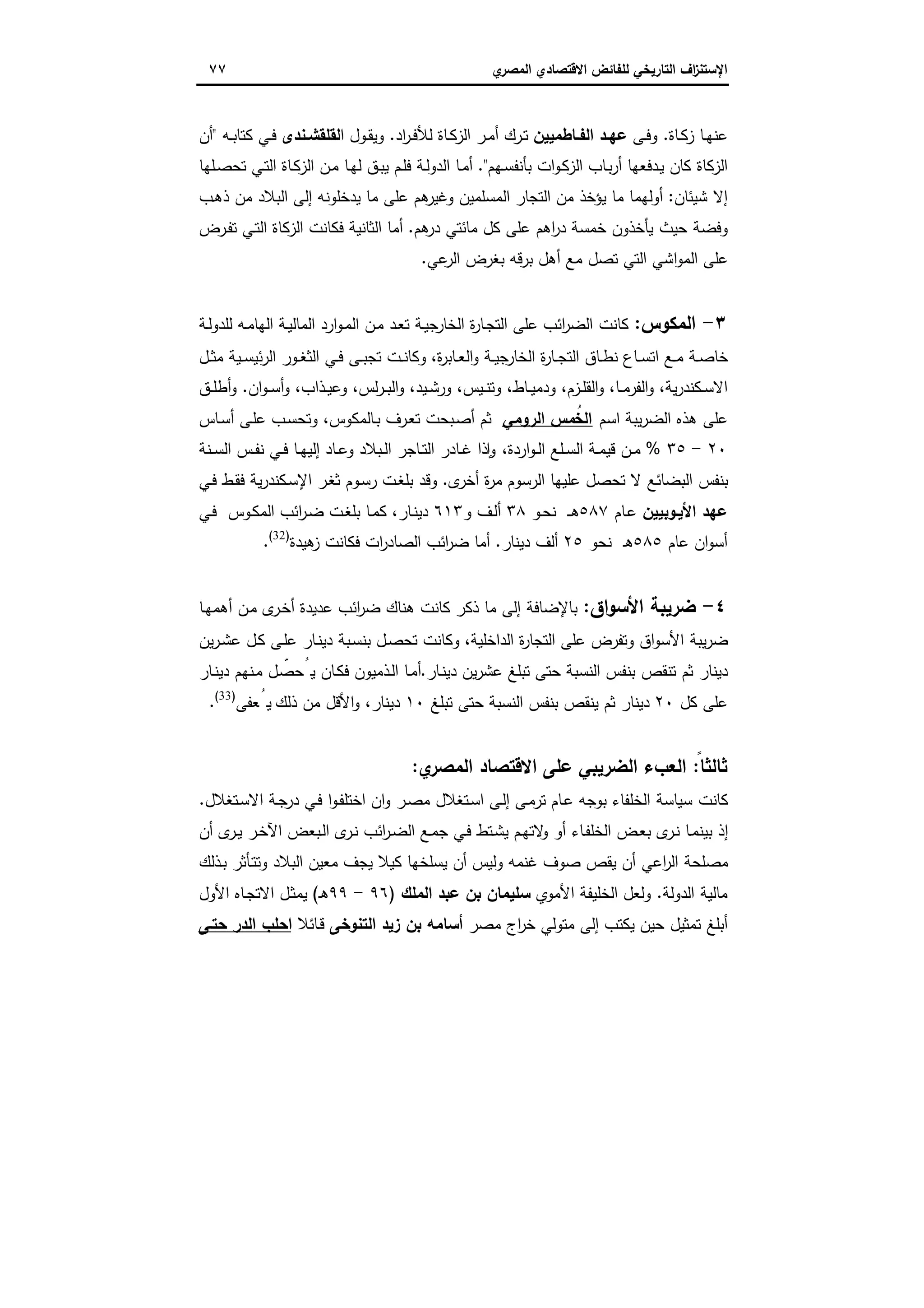 ‫اﻻﻗﺗﺻ‬ ‫ﻟﻠﻔﺎﺋض‬ ‫اﻟﺗﺎرﯾﺧﻲ‬ ‫اف‬‫ز‬‫اﻹﺳﺗﻧ‬‫ي‬‫اﻟﻣﺻر‬ ‫ﺎدي‬٧٧
‫ـﺎة‬‫ـ‬‫ﻛ‬‫ز‬ ‫ـﺎ‬‫ـ‬‫ﻬ‬‫ﻋﻧ‬.‫ـﻰ‬‫ـ‬‫ﻓ‬‫و‬‫ـﺎطﻣﯾﯾن‬‫ـ‬‫اﻟﻔ‬ ‫ـد‬‫ـ‬‫ﻋﻬ‬‫اد‬‫ر‬‫ـ‬‫ـ‬‫ﻓ‬‫ﻟﻸ‬ ‫ـﺎة‬‫ـ‬‫ﻛ‬‫اﻟز‬ ‫ـر‬‫ـ‬‫ﻣ‬‫أ‬ ‫ـرك‬‫ـ‬‫ﺗ‬.‫ا‬ ‫ـول‬‫ـ‬‫ﻘ‬‫وﯾ‬‫ـﻧدى‬‫ـ‬‫ﻟﻘﻠﻘﺷ‬‫ـﻪ‬‫ـ‬‫ﺑ‬‫ﻛﺗﺎ‬ ‫ـﻲ‬‫ـ‬‫ﻓ‬"‫أن‬
‫ﻛ‬ ‫اﻟزﻛﺎة‬‫ـﻬم‬‫ﺳ‬‫ﺑﺄﻧﻔ‬ ‫ات‬‫و‬‫ـ‬‫ﻛ‬‫اﻟز‬ ‫ـﺎب‬‫ﺑ‬‫ر‬‫أ‬ ‫ـدﻓﻌﻬﺎ‬‫ﯾ‬ ‫ﺎن‬".‫ـﻠ‬‫ﺻ‬‫ﺗﺣ‬ ‫ـﻲ‬‫ﺗ‬‫اﻟ‬ ‫ـﺎة‬‫ﻛ‬‫اﻟز‬ ‫ـن‬‫ﻣ‬ ‫ـﺎ‬‫ﻬ‬‫ﻟ‬ ‫ـق‬‫ﺑ‬‫ﯾ‬ ‫ـم‬‫ﻠ‬‫ﻓ‬ ‫ـﺔ‬‫ﻟ‬‫اﻟدو‬ ‫ـﺎ‬‫ﻣ‬‫أ‬‫ﻬﺎ‬
‫ﺷﯾﺋﺎن‬ ‫إﻻ‬:‫ـب‬‫ﻫ‬‫ذ‬ ‫ﻣن‬ ‫اﻟﺑﻼد‬ ‫إﻟﻰ‬ ‫ﯾدﺧﻠوﻧﻪ‬ ‫ﻣﺎ‬ ‫ﻋﻠﻰ‬ ‫ﻫم‬‫وﻏﯾر‬ ‫اﻟﻣﺳﻠﻣﯾن‬ ‫اﻟﺗﺟﺎر‬ ‫ﻣن‬ ‫ﯾؤﺧذ‬ ‫ﻣﺎ‬ ‫أوﻟﻬﻣﺎ‬
‫ﻫم‬‫در‬ ‫ﻣﺎﺋﺗﻲ‬ ‫ﻛل‬ ‫ﻋﻠﻰ‬ ‫اﻫم‬‫ر‬‫د‬ ‫ﺧﻣﺳﺔ‬ ‫ﯾﺄﺧذون‬ ‫ﺣﯾث‬ ‫وﻓﺿﺔ‬.‫ـرض‬‫ﻔ‬‫ﺗ‬ ‫ـﻲ‬‫ﺗ‬‫اﻟ‬ ‫اﻟزﻛﺎة‬ ‫ﻓﻛﺎﻧت‬ ‫اﻟﺛﺎﻧﯾﺔ‬ ‫أﻣﺎ‬
‫ﻋﻲ‬‫اﻟر‬ ‫ﺑﻐرض‬ ‫ﺑرﻗﻪ‬ ‫أﻫل‬ ‫ﻣﻊ‬ ‫ﺗﺻل‬ ‫اﻟﺗﻲ‬ ‫اﺷﻲ‬‫و‬‫اﻟﻣ‬ ‫ﻋﻠﻰ‬.
٣-‫اﻟﻣﻛوس‬:‫ا‬ ‫ة‬‫ر‬‫ـﺎ‬‫ﺟ‬‫اﻟﺗ‬ ‫ﻋﻠﻰ‬ ‫اﺋب‬‫ر‬‫اﻟﺿ‬ ‫ﻛﺎﻧت‬‫ﻟﺧﺎ‬‫ـﺔ‬‫ﯾ‬‫اﻟﻣﺎﻟ‬ ‫ارد‬‫و‬‫ـ‬‫ﻣ‬‫اﻟ‬ ‫ـن‬‫ﻣ‬ ‫ـد‬‫ﻌ‬‫ﺗ‬ ‫ـﺔ‬‫ﯾ‬‫ﺟ‬‫ر‬‫ا‬‫ـﺔ‬‫ﻟ‬‫ﻟﻠدو‬ ‫ـﻪ‬‫ﻣ‬‫ﻟﻬﺎ‬
‫ة‬‫ر‬‫ـﺎﺑ‬‫ـ‬‫ﻌ‬‫اﻟ‬‫و‬ ‫ـﺔ‬‫ـ‬‫ﯾ‬‫ﺟ‬‫اﻟﺧﺎر‬ ‫ة‬‫ر‬‫ـﺎ‬‫ـ‬‫ﺟ‬‫اﻟﺗ‬ ‫ـﺎق‬‫ـ‬‫ط‬‫ﻧ‬ ‫ـﺎع‬‫ـ‬‫ﺳ‬‫اﺗ‬ ‫ـﻊ‬‫ـ‬‫ﻣ‬ ‫ـﺔ‬‫ـ‬‫ﺻ‬‫ﺧﺎ‬،‫ـل‬‫ـ‬‫ﺛ‬‫ﻣ‬ ‫ـﯾﺔ‬‫ـ‬‫ﺳ‬‫ﺋﯾ‬‫ر‬‫اﻟ‬ ‫ـور‬‫ـ‬‫ﻐ‬‫اﻟﺛ‬ ‫ـﻲ‬‫ـ‬‫ﻓ‬ ‫ـﻰ‬‫ـ‬‫ﺑ‬‫ﺗﺟ‬ ‫ـت‬‫ـ‬‫ﻧ‬‫وﻛﺎ‬
‫ﯾﺔ‬‫ر‬‫ـﻛﻧد‬‫ـ‬‫ﺳ‬‫اﻻ‬،‫ـﺎ‬‫ـ‬‫ﻣ‬‫اﻟﻔر‬‫و‬،‫ـزم‬‫ـ‬‫ﻠ‬‫اﻟﻘ‬‫و‬،‫ـﺎط‬‫ـ‬‫ﯾ‬‫ودﻣ‬،‫ـﯾس‬‫ـ‬‫ﻧ‬‫وﺗ‬،‫ـﯾد‬‫ـ‬‫ﺷ‬‫ور‬،‫ﻟس‬‫ر‬‫ـ‬‫ـ‬‫ﺑ‬‫اﻟ‬‫و‬‫ـذاب‬‫ـ‬‫ﯾ‬‫وﻋ‬ ،،‫ان‬‫و‬‫ـ‬‫ـ‬‫ﺳ‬‫أ‬‫و‬.‫ـق‬‫ـ‬‫ﻠ‬‫أط‬‫و‬
‫اﺳم‬ ‫ﯾﺑﺔ‬‫ر‬‫اﻟﺿ‬ ‫ﻫذﻩ‬ ‫ﻋﻠﻰ‬‫اﻟروﻣﻲ‬ ‫ﻣس‬ُ‫اﻟﺧ‬‫ـﺎ‬‫ﺑ‬ ‫ـرف‬‫ﻌ‬‫ﺗ‬ ‫ـﺑﺣت‬‫ﺻ‬‫أ‬ ‫ﺛم‬‫ـﺎس‬‫ﺳ‬‫أ‬ ‫ـﻰ‬‫ﻠ‬‫ﻋ‬ ‫ـب‬‫ﺳ‬‫وﺗﺣ‬ ،‫ﻟﻣﻛوس‬
٢٠-٣٥%‫اردة‬‫و‬‫ـ‬‫ـ‬‫ﻟ‬‫ا‬ ‫ـﻠﻊ‬‫ـ‬‫ﺳ‬‫اﻟ‬ ‫ـﺔ‬‫ـ‬‫ﻣ‬‫ﻗﯾ‬ ‫ـن‬‫ـ‬‫ﻣ‬،‫ـﻧﺔ‬‫ـ‬‫ﺳ‬‫اﻟ‬ ‫ـس‬‫ـ‬‫ﻔ‬‫ﻧ‬ ‫ـﻲ‬‫ـ‬‫ﻓ‬ ‫ـﺎ‬‫ـ‬‫ﻬ‬‫إﻟﯾ‬ ‫ـﺎد‬‫ـ‬‫ﻋ‬‫و‬ ‫ـﺑﻼد‬‫ـ‬‫ﻟ‬‫ا‬ ‫ـﺎﺟر‬‫ـ‬‫ﺗ‬‫اﻟ‬ ‫ـﺎدر‬‫ـ‬‫ﻏ‬ ‫ذا‬ ٕ‫ا‬‫و‬
‫ى‬‫أﺧر‬ ‫ة‬‫ر‬‫ﻣ‬ ‫اﻟرﺳوم‬ ‫ﻋﻠﯾﻬﺎ‬ ‫ﺗﺣﺻل‬ ‫ﻻ‬ ‫اﻟﺑﺿﺎﺋﻊ‬ ‫ﺑﻧﻔس‬.‫ـﻲ‬‫ﻓ‬ ‫ـط‬‫ﻘ‬‫ﻓ‬ ‫ﯾﺔ‬‫ر‬‫ـﻛﻧد‬‫ﺳ‬‫اﻹ‬ ‫ـر‬‫ﻐ‬‫ﺛ‬ ‫ـوم‬‫ﺳ‬‫ر‬ ‫ـت‬‫ﻐ‬‫ﺑﻠ‬ ‫وﻗد‬
‫اﻷﯾـوﺑﯾﯾن‬ ‫ﻋﻬد‬‫ـﺎم‬‫ﻋ‬٥٨٧‫ـو‬‫ﺣ‬‫ﻧ‬ ‫ـ‬‫ـ‬‫ﻫ‬٣٨‫و‬ ‫ـف‬‫ﻟ‬‫أ‬٦١٣‫ـﺎر‬‫ﻧ‬‫دﯾ‬،‫ـﻲ‬‫ﻓ‬ ‫ـوس‬‫ﻛ‬‫اﻟﻣ‬ ‫اﺋب‬‫ر‬‫ـ‬‫ﺿ‬ ‫ـت‬‫ﻐ‬‫ﺑﻠ‬ ‫ـﺎ‬‫ﻣ‬‫ﻛ‬
‫ﻋﺎم‬ ‫ان‬‫و‬‫أﺳ‬٥٨٥‫ﻧﺣو‬ ‫ـ‬‫ﻫ‬٢٥‫دﯾﻧﺎر‬ ‫أﻟف‬.‫ﻫﯾدة‬‫ز‬ ‫ﻓﻛﺎﻧت‬ ‫ات‬‫ر‬‫اﻟﺻﺎد‬ ‫اﺋب‬‫ر‬‫ﺿ‬ ‫أﻣﺎ‬)32(
.
٤-‫اق‬‫و‬‫اﻷﺳ‬ ‫ﺿرﯾﺑﺔ‬:‫ـﺎ‬‫ﻬ‬‫أﻫﻣ‬ ‫ـن‬‫ﻣ‬ ‫ى‬‫ـر‬‫ﺧ‬‫أ‬ ‫ﻋدﯾدة‬ ‫اﺋب‬‫ر‬‫ﺿ‬ ‫ﻫﻧﺎك‬ ‫ﻛﺎﻧت‬ ‫ذﻛر‬ ‫ﻣﺎ‬ ‫إﻟﻰ‬ ‫ﺑﺎﻹﺿﺎﻓﺔ‬
‫اﻟداﺧﻠﯾﺔ‬ ‫ة‬‫ر‬‫اﻟﺗﺟﺎ‬ ‫ﻋﻠﻰ‬ ‫وﺗﻔرض‬ ‫اق‬‫و‬‫اﻷﺳ‬ ‫ﯾﺑﺔ‬‫ر‬‫ﺿ‬،‫ﯾن‬‫ر‬‫ـ‬‫ﺷ‬‫ﻋ‬ ‫ـل‬‫ﻛ‬ ‫ـﻰ‬‫ﻠ‬‫ﻋ‬ ‫ـﺎر‬‫ﻧ‬‫دﯾ‬ ‫ـﺑﺔ‬‫ﺳ‬‫ﺑﻧ‬ ‫ـل‬‫ﺻ‬‫ﺗﺣ‬ ‫وﻛﺎﻧت‬
‫ﺗ‬ ‫ﺣﺗﻰ‬ ‫اﻟﻧﺳﺑﺔ‬ ‫ﺑﻧﻔس‬ ‫ﺗﻧﻘص‬ ‫ﺛم‬ ‫دﯾﻧﺎر‬‫ـﺎر‬‫ﻧ‬‫دﯾ‬ ‫ﯾن‬‫ر‬‫ﻋﺷ‬ ‫ﺑﻠﻎ‬.‫ـﺎر‬‫ﻧ‬‫دﯾ‬ ‫ـﻧﻬم‬‫ﻣ‬ ‫ـل‬ ّ‫ﯾُﺣﺻ‬ ‫ـﺎن‬‫ﻛ‬‫ﻓ‬ ‫ـذﻣﯾون‬‫ﻟ‬‫ا‬ ‫ـﺎ‬‫ﻣ‬‫أ‬
‫ﻛل‬ ‫ﻋﻠﻰ‬٢٠‫ﺗﺑﻠﻎ‬ ‫ﺣﺗﻰ‬ ‫اﻟﻧﺳﺑﺔ‬ ‫ﺑﻧﻔس‬ ‫ﯾﻧﻘص‬ ‫ﺛم‬ ‫دﯾﻧﺎر‬١٠‫دﯾﻧﺎر‬،‫و‬‫ذﻟك‬ ‫ﻣن‬ ‫اﻷﻗل‬‫ﻌﻔﻰ‬ُ‫ﯾ‬)33(
.
ً‫ﺛﺎﻟﺛﺎ‬:‫ي‬‫اﻟﻣﺻر‬ ‫اﻻﻗﺗﺻﺎد‬ ‫ﻋﻠﻰ‬ ‫اﻟﺿرﯾﺑﻲ‬ ‫اﻟﻌبء‬:
‫ـﺗﻐﻼل‬‫ﺳ‬‫اﻻ‬ ‫ـﺔ‬‫ﺟ‬‫در‬ ‫ـﻲ‬‫ﻓ‬ ‫ا‬‫و‬‫ـ‬‫ﻔ‬‫اﺧﺗﻠ‬ ‫ان‬‫و‬ ‫ـر‬‫ﺻ‬‫ﻣ‬ ‫ـﺗﻐﻼل‬‫ﺳ‬‫ا‬ ‫ـﻰ‬‫ﻟ‬‫إ‬ ‫ـﻰ‬‫ﻣ‬‫ﺗر‬ ‫ـﺎم‬‫ﻋ‬ ‫ﺑوﺟﻪ‬ ‫اﻟﺧﻠﻔﺎء‬ ‫ﺳﯾﺎﺳﺔ‬ ‫ﻛﺎﻧت‬.
‫أن‬ ‫ى‬‫ـر‬‫ـ‬‫ﯾ‬ ‫ـر‬‫ﺧ‬‫اﻵ‬ ‫ـﺑﻌض‬‫ﻟ‬‫ا‬ ‫ى‬‫ـر‬‫ﻧ‬ ‫اﺋب‬‫ر‬‫ـ‬‫ﺿ‬‫اﻟ‬ ‫ـﻊ‬‫ﻣ‬‫ﺟ‬ ‫ـﻲ‬‫ﻓ‬ ‫ـﺗط‬‫ﺷ‬‫ﯾ‬ ‫ـم‬‫ﻬ‬‫ﻻﺗ‬‫و‬ ‫أو‬ ‫ـﺎء‬‫ﻔ‬‫اﻟﺧﻠ‬ ‫ـض‬‫ﻌ‬‫ﺑ‬ ‫ى‬‫ـر‬‫ﻧ‬ ‫ـﺎ‬‫ﻣ‬‫ﺑﯾﻧ‬ ‫إذ‬
‫ـذﻟك‬‫ﺑ‬ ‫ـﺄﺛر‬‫ﺗ‬‫وﺗ‬ ‫اﻟﺑﻼد‬ ‫ﻣﻌﯾن‬ ‫ﯾﺟف‬ ‫ﻛﯾﻼ‬ ‫ﯾﺳﻠﺧﻬﺎ‬ ‫أن‬ ‫وﻟﯾس‬ ‫ﻏﻧﻣﻪ‬ ‫ﺻوف‬ ‫ﯾﻘص‬ ‫أن‬ ‫اﻋﻲ‬‫ر‬‫اﻟ‬ ‫ﻣﺻﻠﺣﺔ‬
‫اﻟدوﻟﺔ‬ ‫ﻣﺎﻟﯾﺔ‬.‫اﻷﻣوي‬ ‫اﻟﺧﻠﯾﻔﺔ‬ ‫وﻟﻌل‬‫اﻟﻣﻠك‬ ‫ﻋﺑد‬ ‫ﺑن‬ ‫ﺳﻠﯾﻣﺎن‬)٩٦-٩٩‫ـ‬‫ﻫ‬(‫اﻷول‬ ‫ـﺎﻩ‬‫ﺟ‬‫اﻻﺗ‬ ‫ـل‬‫ﺛ‬‫ﯾﻣ‬
‫ﺣﯾن‬ ‫ﺗﻣﺛﯾل‬ ‫أﺑﻠﻎ‬‫ﻣﺻر‬ ‫اج‬‫ر‬‫ﺧ‬ ‫ﻣﺗوﻟﻲ‬ ‫إﻟﻰ‬ ‫ﯾﻛﺗب‬‫اﻟﺗﻧوﺧﻰ‬ ‫زﯾد‬ ‫ﺑن‬ ‫أﺳﺎﻣﻪ‬‫ـﺎﺋﻼ‬‫ﻗ‬‫ﺣﺗـﻰ‬ ‫اﻟدر‬ ‫اﺣﻠب‬
 
