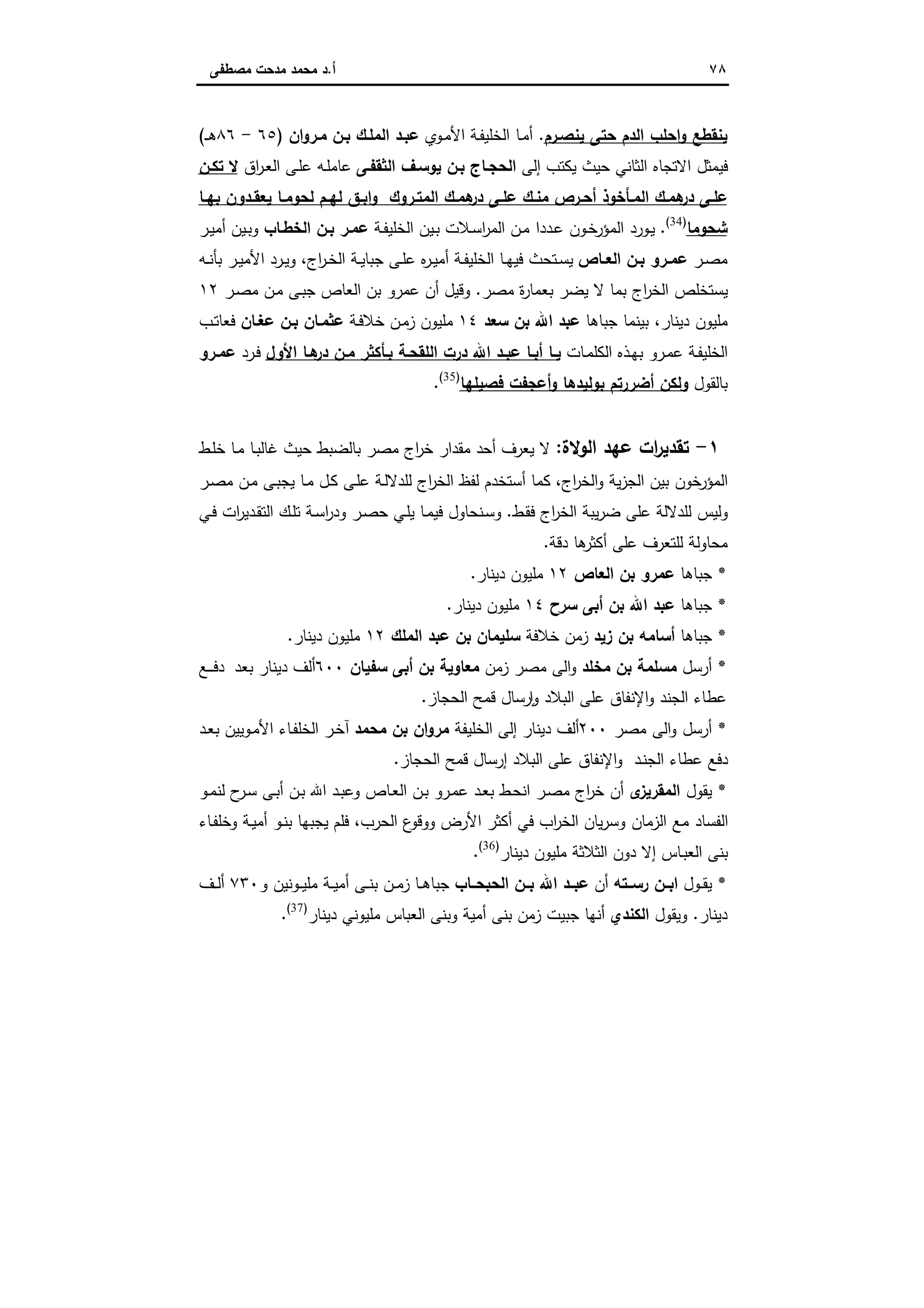 ٧٨‫أ‬.‫ﻣﺻطﻔﻰ‬ ‫ﻣدﺣت‬ ‫ﻣﺣﻣد‬ ‫د‬
‫ﯾﻧﺻـرم‬ ‫ﺣﺗﻰ‬ ‫اﻟدم‬ ‫اﺣﻠب‬‫و‬ ‫ﯾﻧﻘطﻊ‬.‫ـوي‬‫ﻣ‬‫اﻷ‬ ‫ـﺔ‬‫ﻔ‬‫اﻟﺧﻠﯾ‬ ‫ـﺎ‬‫ﻣ‬‫أ‬‫ان‬‫و‬‫ﻣـر‬ ‫ﺑـن‬ ‫اﻟﻣﻠـك‬ ‫ﻋﺑـد‬)٦٥-٨٦‫ـ‬‫ـ‬‫ﻫ‬(
‫إﻟﻰ‬ ‫ﯾﻛﺗب‬ ‫ﺣﯾث‬ ‫اﻟﺛﺎﻧﻲ‬ ‫اﻻﺗﺟﺎﻩ‬ ‫ﻓﯾﻣﺛل‬‫اﻟﺛﻘﻔـﻰ‬ ‫ﯾوﺳـف‬ ‫ﺑـن‬ ‫اﻟﺣﺟـﺎج‬‫اق‬‫ر‬‫ـ‬‫ﻌ‬‫اﻟ‬ ‫ـﻰ‬‫ﻠ‬‫ﻋ‬ ‫ـﻪ‬‫ﻠ‬‫ﻋﺎﻣ‬‫ﺗﻛـن‬ ‫ﻻ‬
‫در‬ ‫ـﻰ‬‫ـ‬‫ﻋﻠ‬ ‫ـك‬‫ـ‬‫ﻣﻧ‬ ‫ـرص‬‫ـ‬‫أﺣ‬ ‫ـﺄﺧوذ‬‫ـ‬‫اﻟﻣ‬ ‫ـك‬‫ـ‬‫ﻫﻣ‬‫در‬ ‫ـﻰ‬‫ـ‬‫ﻋﻠ‬‫ـﺎ‬‫ـ‬‫ﺑﻬ‬ ‫ـدون‬‫ـ‬‫ﯾﻌﻘ‬ ‫ـﺎ‬‫ـ‬‫ﻟﺣوﻣ‬ ‫ـم‬‫ـ‬‫ﻟﻬ‬ ‫ـق‬‫ـ‬‫اﺑ‬‫و‬ ‫ـروك‬‫ـ‬‫اﻟﻣﺗ‬ ‫ـك‬‫ـ‬‫ﻫﻣ‬
‫ﺷﺣوﻣﺎ‬)34(
.‫ـﺔ‬‫ﻔ‬‫اﻟﺧﻠﯾ‬ ‫ـﯾن‬‫ﺑ‬ ‫ـﻼت‬‫ﺳ‬‫ا‬‫ر‬‫اﻟﻣ‬ ‫ـن‬‫ﻣ‬ ‫ـددا‬‫ﻋ‬ ‫ـون‬‫ﺧ‬‫اﻟﻣؤر‬ ‫ـورد‬‫ﯾ‬‫اﻟﺧطـﺎب‬ ‫ﺑـن‬ ‫ﻋﻣـر‬‫ـر‬‫ﯾ‬‫أﻣ‬ ‫ـﯾن‬‫ﺑ‬‫و‬
‫ـر‬‫ـ‬‫ﺻ‬‫ﻣ‬‫ـﺎص‬‫ـ‬‫اﻟﻌ‬ ‫ـن‬‫ـ‬‫ﺑ‬ ‫ـرو‬‫ـ‬‫ﻋﻣ‬‫اج‬‫ر‬‫ـ‬‫ـ‬‫ﺧ‬‫اﻟ‬ ‫ـﺔ‬‫ـ‬‫ﯾ‬‫ﺟﺑﺎ‬ ‫ـﻰ‬‫ـ‬‫ﻠ‬‫ﻋ‬ ‫ﻩ‬‫ر‬‫ـ‬‫ـ‬‫ﯾ‬‫أﻣ‬ ‫ـﺔ‬‫ـ‬‫ﻔ‬‫اﻟﺧﻠﯾ‬ ‫ـﺎ‬‫ـ‬‫ﻬ‬‫ﻓﯾ‬ ‫ـﺗﺣث‬‫ـ‬‫ﺳ‬‫ﯾ‬،‫ـﻪ‬‫ـ‬‫ﻧ‬‫ﺑﺄ‬ ‫ـر‬‫ـ‬‫ﯾ‬‫اﻷﻣ‬ ‫ـرد‬‫ـ‬‫ﯾ‬‫و‬
‫ﻣﺻر‬ ‫ة‬‫ر‬‫ﺑﻌﻣﺎ‬ ‫ﯾﺿر‬ ‫ﻻ‬ ‫ﺑﻣﺎ‬ ‫اج‬‫ر‬‫اﻟﺧ‬ ‫ﯾﺳﺗﺧﻠص‬.‫ﺟ‬ ‫اﻟﻌﺎص‬ ‫ﺑن‬ ‫ﻋﻣرو‬ ‫أن‬ ‫وﻗﯾل‬‫ـر‬‫ﺻ‬‫ﻣ‬ ‫ـن‬‫ﻣ‬ ‫ـﻰ‬‫ﺑ‬١٢
‫ﺟﺑﺎﻫﺎ‬ ‫ﺑﯾﻧﻣﺎ‬ ،‫دﯾﻧﺎر‬ ‫ﻣﻠﯾون‬‫اﷲ‬ ‫ﻋﺑد‬‫ﺳﻌد‬ ‫ﺑن‬١٤‫ـﺔ‬‫ﻓ‬‫ﺧﻼ‬ ‫ـن‬‫ﻣ‬‫ز‬ ‫ﻣﻠﯾون‬‫ﻋﻐـﺎن‬ ‫ﺑـن‬ ‫ﻋﺛﻣـﺎن‬‫ـب‬‫ﺗ‬‫ﻓﻌﺎ‬
‫ـﺎت‬‫ﻣ‬‫اﻟﻛﻠ‬ ‫ـذﻩ‬‫ﻬ‬‫ﺑ‬ ‫ـرو‬‫ﻣ‬‫ﻋ‬ ‫ـﺔ‬‫ﻔ‬‫اﻟﺧﻠﯾ‬‫اﻷول‬ ‫ﻫـﺎ‬‫در‬ ‫ـن‬‫ـ‬‫ﻣ‬ ‫ﺑـﺄﻛﺛر‬ ‫اﻟﻠﻘﺣـﺔ‬ ‫درت‬ ‫اﷲ‬ ‫ـد‬‫ـ‬‫ﻋﺑ‬ ‫أﺑـﺎ‬ ‫ـﺎ‬‫ـ‬‫ﯾ‬‫ـرد‬‫ﻓ‬‫ـرو‬‫ـ‬‫ﻋﻣ‬
‫ﺑﺎﻟﻘول‬‫ﻓﺻﯾﻠﻬﺎ‬ ‫أﻋﺟﻔت‬‫و‬ ‫ﺑوﻟﯾدﻫﺎ‬ ‫أﺿررﺗم‬ ‫وﻟﻛن‬)35(
.
١-‫اﻟوﻻة‬ ‫ﻋﻬد‬ ‫ات‬‫ر‬‫ﺗﻘدﯾ‬:‫أﺣ‬ ‫ﯾﻌرف‬ ‫ﻻ‬‫ـط‬‫ﻠ‬‫ﺧ‬ ‫ـﺎ‬‫ﻣ‬ ‫ـﺎ‬‫ﺑ‬‫ﻏﺎﻟ‬ ‫ﺣﯾث‬ ‫ﺑﺎﻟﺿﺑط‬ ‫ﻣﺻر‬ ‫اج‬‫ر‬‫ﺧ‬ ‫ﻣﻘدار‬ ‫د‬
‫اج‬‫ر‬‫اﻟﺧ‬‫و‬ ‫ﯾﺔ‬‫ز‬‫اﻟﺟ‬ ‫ﺑﯾن‬ ‫ﺧون‬‫اﻟﻣؤر‬،‫ـر‬‫ﺻ‬‫ﻣ‬ ‫ـن‬‫ﻣ‬ ‫ـﻰ‬‫ﺑ‬‫ﯾﺟ‬ ‫ـﺎ‬‫ﻣ‬ ‫ـل‬‫ﻛ‬ ‫ـﻰ‬‫ﻠ‬‫ﻋ‬ ‫ـﺔ‬‫ﻟ‬‫ﻟﻠدﻻ‬ ‫اج‬‫ر‬‫اﻟﺧ‬ ‫ﻟﻔظ‬ ‫أﺳﺗﺧدم‬ ‫ﻛﻣﺎ‬
‫ـط‬‫ﻘ‬‫ﻓ‬ ‫اج‬‫ر‬‫اﻟﺧ‬ ‫ﯾﺑﺔ‬‫ر‬‫ﺿ‬ ‫ﻋﻠﻰ‬ ‫ﻟﻠدﻻﻟﺔ‬ ‫وﻟﯾس‬.‫ـﻲ‬‫ﻓ‬ ‫ات‬‫ر‬‫ـدﯾ‬‫ﻘ‬‫اﻟﺗ‬ ‫ـك‬‫ﻠ‬‫ﺗ‬ ‫ـﺔ‬‫ﺳ‬‫ا‬‫ر‬‫ود‬ ‫ـر‬‫ﺻ‬‫ﺣ‬ ‫ـﻲ‬‫ﻠ‬‫ﯾ‬ ‫ـﺎ‬‫ﻣ‬‫ﻓﯾ‬ ‫ـﻧﺣﺎول‬‫ﺳ‬‫و‬
‫دﻗﺔ‬ ‫ﻫﺎ‬‫أﻛﺛر‬ ‫ﻋﻠﻰ‬ ‫ﻟﻠﺗﻌرف‬ ‫ﻣﺣﺎوﻟﺔ‬.
*‫ﺟﺑﺎﻫﺎ‬‫اﻟﻌﺎص‬ ‫ﺑن‬ ‫ﻋﻣرو‬١٢‫دﯾﻧﺎر‬ ‫ﻣﻠﯾون‬.
*‫ﺟﺑﺎﻫﺎ‬‫ﺳرح‬ ‫أﺑﻰ‬ ‫ﺑن‬ ‫اﷲ‬ ‫ﻋﺑد‬١٤‫دﯾﻧﺎر‬ ‫ﻣﻠﯾون‬.
*‫ﺟﺑﺎﻫﺎ‬‫زﯾد‬ ‫ﺑن‬ ‫أﺳﺎﻣﻪ‬‫ﺧﻼﻓﺔ‬ ‫زﻣن‬‫اﻟﻣﻠك‬ ‫ﻋﺑد‬ ‫ﺑن‬ ‫ﺳﻠﯾﻣﺎن‬١٢‫دﯾﻧﺎر‬ ‫ﻣﻠﯾون‬.
*‫أرﺳل‬‫ﻣﺧﻠد‬ ‫ﺑن‬ ‫ﻣﺳﻠﻣﺔ‬‫زﻣن‬ ‫ﻣﺻر‬ ‫اﻟﻰ‬‫و‬‫ﺳﻔﯾﺎن‬ ‫أﺑﻰ‬ ‫ﺑن‬ ‫ﻣﻌﺎوﯾﺔ‬٦٠٠‫ﺑﻌد‬ ‫دﯾﻧﺎر‬ ‫أﻟف‬‫ـﻊ‬‫ـ‬‫ـ‬‫ـ‬‫ﻓ‬‫د‬
‫اﻟﺣﺟﺎز‬ ‫ﻗﻣﺢ‬ ‫رﺳﺎل‬ ٕ‫ا‬‫و‬ ‫اﻟﺑﻼد‬ ‫ﻋﻠﻰ‬ ‫اﻹﻧﻔﺎق‬‫و‬ ‫اﻟﺟﻧد‬ ‫ﻋطﺎء‬.
*‫أرﺳ‬‫ﻣﺻر‬ ‫اﻟﻰ‬‫و‬ ‫ل‬٢٠٠‫اﻟﺧﻠﯾﻔﺔ‬ ‫إﻟﻰ‬ ‫دﯾﻧﺎر‬ ‫أﻟف‬‫ﻣﺣﻣد‬ ‫ﺑن‬ ‫ان‬‫و‬‫ﻣر‬‫ـوﯾﯾن‬‫ﻣ‬‫اﻷ‬ ‫ـﺎء‬‫ﻔ‬‫اﻟﺧﻠ‬ ‫ـر‬‫ﺧ‬‫آ‬‫ـد‬‫ﻌ‬‫ﺑ‬
‫اﻟﺣﺟﺎز‬ ‫ﻗﻣﺢ‬ ‫إرﺳﺎل‬ ‫اﻟﺑﻼد‬ ‫ﻋﻠﻰ‬ ‫اﻹﻧﻔﺎق‬‫و‬ ‫ـد‬‫ﻧ‬‫اﻟﺟ‬ ‫ﻋطﺎء‬ ‫دﻓﻊ‬.
*‫ﯾﻘول‬‫ى‬‫اﻟﻣﻘرﯾز‬‫ـرو‬‫ﻣ‬‫ﻋ‬ ‫ـد‬‫ﻌ‬‫ﺑ‬ ‫ـط‬‫ﺣ‬‫اﻧ‬ ‫ـر‬‫ﺻ‬‫ﻣ‬ ‫اج‬‫ر‬‫ﺧ‬ ‫أن‬‫ح‬‫ـر‬‫ﺳ‬ ‫ـﻰ‬‫ﺑ‬‫أ‬ ‫ـن‬‫ﺑ‬ ‫اﷲ‬ ‫ـد‬‫ﺑ‬‫وﻋ‬ ‫ـﺎص‬‫ﻌ‬‫اﻟ‬ ‫ـن‬‫ﺑ‬‫ـو‬‫ﻣ‬‫ﻟﻧ‬
‫اﻟﺣرب‬ ‫ع‬‫ووﻗو‬ ‫اﻷرض‬ ‫أﻛﺛر‬ ‫ﻓﻲ‬ ‫اب‬‫ر‬‫اﻟﺧ‬ ‫ﯾﺎن‬‫ر‬‫وﺳ‬ ‫اﻟزﻣﺎن‬ ‫ﻣﻊ‬ ‫اﻟﻔﺳﺎد‬‫ﻓﻠم‬ ،‫ـﺎء‬‫ﻔ‬‫وﺧﻠ‬ ‫ـﺔ‬‫ﯾ‬‫أﻣ‬ ‫ـو‬‫ﻧ‬‫ﺑ‬ ‫ﯾﺟﺑﻬﺎ‬
‫دﯾﻧﺎر‬ ‫ﻣﻠﯾون‬ ‫اﻟﺛﻼﺛﺔ‬ ‫دون‬ ‫إﻻ‬ ‫ـﺎس‬‫ﺑ‬‫اﻟﻌ‬ ‫ﺑﻧﻰ‬)36(
.
*‫ـول‬‫ـ‬‫ﻘ‬‫ﯾ‬‫رﺳــﺗﻪ‬ ‫اﺑــن‬‫أن‬‫اﻟﺣﺑﺣــﺎب‬ ‫ﺑــن‬ ‫اﷲ‬ ‫ﻋﺑــد‬‫ـﺎ‬‫ـ‬‫ﻫ‬‫ﺟﺑﺎ‬‫و‬ ‫ـوﻧﯾن‬‫ـ‬‫ﯾ‬‫ﻣﻠ‬ ‫ـﺔ‬‫ـ‬‫ﯾ‬‫أﻣ‬ ‫ـﻰ‬‫ـ‬‫ﻧ‬‫ﺑ‬ ‫ـن‬‫ـ‬‫ﻣ‬‫ز‬٧٣٠‫ـف‬‫ـ‬‫ﻟ‬‫أ‬
‫دﯾﻧﺎر‬.‫وﯾﻘول‬‫اﻟﻛﻧدي‬‫وﺑﻧﻰ‬ ‫أﻣﯾﺔ‬ ‫ﺑﻧﻰ‬ ‫زﻣن‬ ‫ﺟﺑﯾت‬ ‫أﻧﻬﺎ‬‫دﯾﻧﺎر‬ ‫ﻣﻠﯾوﻧﻲ‬ ‫اﻟﻌﺑﺎس‬)37(
.
 