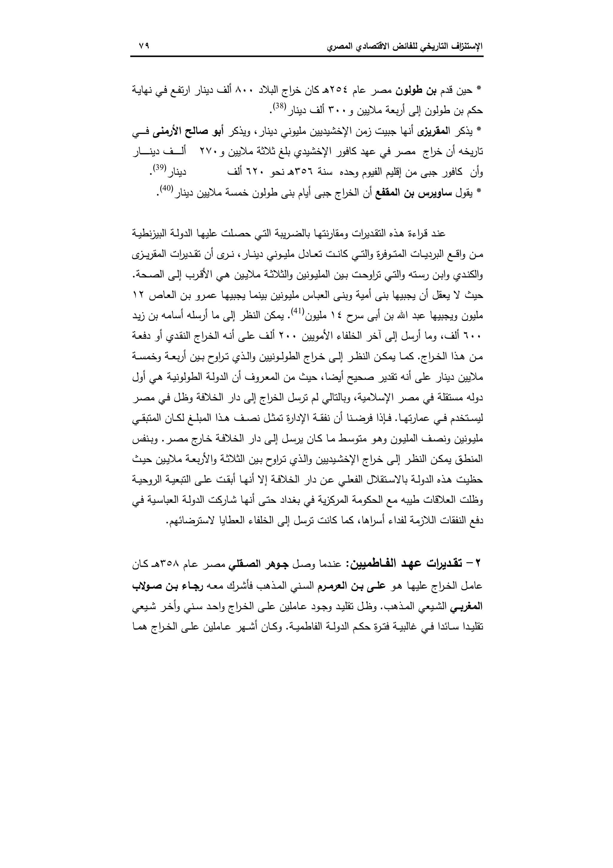‫اﻻﻗﺗﺻ‬ ‫ﻟﻠﻔﺎﺋض‬ ‫اﻟﺗﺎرﯾﺧﻲ‬ ‫اف‬‫ز‬‫اﻹﺳﺗﻧ‬‫ي‬‫اﻟﻣﺻر‬ ‫ﺎدي‬٧٩
*‫ﻗدم‬ ‫ﺣﯾن‬‫طوﻟون‬ ‫ﺑن‬‫ﻋﺎم‬ ‫ﻣﺻر‬٢٥٤‫اﻟﺑﻼد‬ ‫اج‬‫ر‬‫ﺧ‬ ‫ﻛﺎن‬ ‫ـ‬‫ﻫ‬٨٠٠‫ـﻊ‬‫ﻔ‬‫ﺗ‬‫ر‬‫ا‬ ‫دﯾﻧﺎر‬ ‫أﻟف‬‫ـﻲ‬‫ﻓ‬‫ـﺔ‬‫ﯾ‬‫ﻧﻬﺎ‬
‫و‬ ‫ﻣﻼﯾﯾن‬ ‫ﺑﻌﺔ‬‫ر‬‫أ‬ ‫إﻟﻰ‬ ‫طوﻟون‬ ‫ﺑن‬ ‫ﺣﻛم‬٣٠٠‫دﯾﻧﺎر‬ ‫أﻟف‬)38(
.
*‫ا‬ ‫ﯾذﻛر‬‫ى‬‫ﻟﻣﻘرﯾز‬‫دﯾﻧﺎر‬ ‫ﻣﻠﯾوﻧﻲ‬ ‫اﻹﺧﺷﯾدﯾﯾن‬ ‫زﻣن‬ ‫ﺟﺑﯾت‬ ‫أﻧﻬﺎ‬،‫وﯾذﻛر‬‫اﻷرﻣﻧﻰ‬ ‫ﺻﺎﻟﺢ‬ ‫أﺑو‬‫ـﻲ‬‫ـ‬‫ـ‬‫ـ‬‫ـ‬‫ـ‬‫ـ‬‫ﻓ‬
‫ﻣﺻر‬ ‫اج‬‫ر‬‫ﺧ‬ ‫أن‬ ‫ﯾﺧﻪ‬‫ر‬‫ﺗﺎ‬‫و‬ ‫ﻣﻼﯾﯾن‬ ‫ﺛﻼﺛﺔ‬ ‫ﺑﻠﻎ‬ ‫اﻹﺧﺷﯾدي‬ ‫ﻛﺎﻓور‬ ‫ﻋﻬد‬ ‫ﻓﻲ‬٢٧٠‫ـﺎر‬‫ـ‬‫ـ‬‫ـ‬‫ـ‬‫ـ‬‫ـ‬‫ـ‬‫ـ‬‫ﻧ‬‫دﯾ‬ ‫ـف‬‫ـ‬‫ـ‬‫ـ‬‫ـ‬‫ـ‬‫ـ‬‫ـ‬‫ـ‬‫ﻟ‬‫أ‬
‫ﺳﻧﺔ‬ ‫وﺣدﻩ‬ ‫اﻟﻔﯾوم‬ ‫إﻗﻠﯾم‬ ‫ﻣن‬ ‫ﺟﺑﻰ‬ ‫ﻛﺎﻓور‬ ‫أن‬‫و‬٣٥٦‫ﻧﺣو‬ ‫ـ‬‫ﻫ‬٦٢٠‫أﻟف‬‫دﯾﻧﺎر‬)39(
.
*‫ﯾﻘول‬‫اﻟﻣﻘﻔﻊ‬ ‫ﺑن‬ ‫ﺳﺎوﯾرس‬‫دﯾﻧﺎر‬ ‫ﻣﻼﯾﯾن‬ ‫ﺧﻣﺳﺔ‬ ‫طوﻟون‬ ‫ﺑﻧﻰ‬ ‫أﯾﺎم‬ ‫ﺟﺑﻰ‬ ‫اج‬‫ر‬‫اﻟﺧ‬ ‫أن‬)40(
.
‫ـﻠت‬‫ـ‬‫ﺻ‬‫ﺣ‬ ‫ـﻲ‬‫ـ‬‫ﺗ‬‫اﻟ‬ ‫ﯾﺑﺔ‬‫ر‬‫ـ‬‫ـ‬‫ﺿ‬‫ﺑﺎﻟ‬ ‫ـﺎ‬‫ـ‬‫ﻬ‬‫ﻧﺗ‬‫ر‬‫وﻣﻘﺎ‬ ‫ات‬‫ر‬‫ـدﯾ‬‫ـ‬‫ﻘ‬‫اﻟﺗ‬ ‫ـذﻩ‬‫ـ‬‫ﻫ‬ ‫اءة‬‫ر‬‫ـ‬‫ـ‬‫ﻗ‬ ‫ـد‬‫ـ‬‫ﻧ‬‫ﻋ‬‫ـﺔ‬‫ـ‬‫ﯾ‬‫ﻧط‬‫ز‬‫اﻟﺑﯾ‬ ‫ـﺔ‬‫ـ‬‫ﻟ‬‫اﻟدو‬ ‫ـﺎ‬‫ـ‬‫ﻬ‬‫ﻋﻠﯾ‬
‫ـﺎر‬‫ـ‬‫ـ‬‫ﻧ‬‫دﯾ‬ ‫ـوﻧﻲ‬‫ـ‬‫ـ‬‫ﯾ‬‫ﻣﻠ‬ ‫ـﺎدل‬‫ـ‬‫ـ‬‫ﻌ‬‫ﺗ‬ ‫ـت‬‫ـ‬‫ـ‬‫ﻧ‬‫ﻛﺎ‬ ‫ـﻲ‬‫ـ‬‫ـ‬‫ﺗ‬‫اﻟ‬‫و‬ ‫ة‬‫ر‬‫ـوﻓ‬‫ـ‬‫ـ‬‫ﺗ‬‫اﻟﻣ‬ ‫ـﺎت‬‫ـ‬‫ـ‬‫ﯾ‬‫اﻟﺑرد‬ ‫ـﻊ‬‫ـ‬‫ـ‬‫ﻗ‬‫ا‬‫و‬ ‫ـن‬‫ـ‬‫ـ‬‫ﻣ‬،‫ى‬‫ـز‬‫ـ‬‫ـ‬‫ﯾ‬‫ر‬‫اﻟﻣﻘ‬ ‫ات‬‫ر‬‫ـدﯾ‬‫ـ‬‫ـ‬‫ﻘ‬‫ﺗ‬ ‫أن‬ ‫ى‬‫ـر‬‫ـ‬‫ـ‬‫ﻧ‬
‫ـﺣﺔ‬‫ـ‬‫ﺻ‬‫اﻟ‬ ‫ـﻰ‬‫ـ‬‫ﻟ‬‫إ‬ ‫ـرب‬‫ـ‬‫ﻗ‬‫اﻷ‬ ‫ـﻲ‬‫ـ‬‫ﻫ‬ ‫ـﯾن‬‫ـ‬‫ﯾ‬‫ﻣﻼ‬ ‫ـﺔ‬‫ـ‬‫ﺛ‬‫اﻟﺛﻼ‬‫و‬ ‫ـوﻧﯾن‬‫ـ‬‫ﯾ‬‫اﻟﻣﻠ‬ ‫ـﯾن‬‫ـ‬‫ﺑ‬ ‫ـت‬‫ـ‬‫ﺣ‬‫او‬‫ر‬‫ﺗ‬ ‫ـﻲ‬‫ـ‬‫ﺗ‬‫اﻟ‬‫و‬ ‫ـﺗﻪ‬‫ـ‬‫ﺳ‬‫ر‬ ‫ـن‬‫ـ‬‫ﺑ‬‫ا‬‫و‬ ‫ـدي‬‫ـ‬‫ﻧ‬‫اﻟﻛ‬‫و‬.
‫ـرو‬‫ﻣ‬‫ﻋ‬ ‫ـﺎ‬‫ﻬ‬‫ﯾﺟﺑﯾ‬ ‫ـﺎ‬‫ﻣ‬‫ﺑﯾﻧ‬ ‫ـوﻧﯾن‬‫ﯾ‬‫ﻣﻠ‬ ‫ـﺎس‬‫ﺑ‬‫اﻟﻌ‬ ‫ـﻰ‬‫ﻧ‬‫وﺑ‬ ‫أﻣﯾﺔ‬ ‫ﺑﻧﻰ‬ ‫ﯾﺟﺑﯾﻬﺎ‬ ‫أن‬ ‫ﯾﻌﻘل‬ ‫ﻻ‬ ‫ﺣﯾث‬‫ـﺎص‬‫ﻌ‬‫اﻟ‬ ‫ـن‬‫ﺑ‬١٢
‫ح‬‫ﺳر‬ ‫أﺑﻰ‬ ‫ﺑن‬ ‫اﷲ‬ ‫ﻋﺑد‬ ‫وﯾﺟﺑﯾﻬﺎ‬ ‫ﻣﻠﯾون‬١٤‫ﻣﻠﯾون‬)41(
.‫ـد‬‫ﯾ‬‫ز‬ ‫ﺑن‬ ‫أﺳﺎﻣﻪ‬ ‫أرﺳﻠﻪ‬ ‫ﻣﺎ‬ ‫إﻟﻰ‬ ‫اﻟﻧظر‬ ‫ﯾﻣﻛن‬
٦٠٠‫أﻟف‬،‫وﻣ‬‫اﻷﻣوﯾﯾن‬ ‫اﻟﺧﻠﻔﺎء‬ ‫آﺧر‬ ‫إﻟﻰ‬ ‫أرﺳل‬ ‫ﺎ‬٢٠٠‫ـف‬‫ﻟ‬‫أ‬‫ـﺔ‬‫ﻌ‬‫دﻓ‬ ‫أو‬ ‫ـدي‬‫ﻘ‬‫اﻟﻧ‬ ‫اج‬‫ر‬‫ـ‬‫ﺧ‬‫اﻟ‬ ‫ـﻪ‬‫ﻧ‬‫أ‬ ‫ـﻰ‬‫ﻠ‬‫ﻋ‬
‫اج‬‫ر‬‫ـ‬‫ـ‬‫ﺧ‬‫اﻟ‬ ‫ـذا‬‫ـ‬‫ﻫ‬ ‫ـن‬‫ـ‬‫ﻣ‬.‫ـﺔ‬‫ـ‬‫ﺳ‬‫وﺧﻣ‬ ‫ـﺔ‬‫ـ‬‫ﻌ‬‫ﺑ‬‫ر‬‫أ‬ ‫ـﯾن‬‫ـ‬‫ﺑ‬ ‫ح‬‫او‬‫ر‬‫ـ‬‫ـ‬‫ﺗ‬ ‫ـذي‬‫ـ‬‫ﻟ‬‫ا‬‫و‬ ‫ـوﻧﯾﯾن‬‫ـ‬‫ﻟ‬‫اﻟطو‬ ‫اج‬‫ر‬‫ـ‬‫ـ‬‫ﺧ‬ ‫ـﻰ‬‫ـ‬‫ﻟ‬‫إ‬ ‫ـر‬‫ـ‬‫ظ‬‫اﻟﻧ‬ ‫ـن‬‫ـ‬‫ﻛ‬‫ﯾﻣ‬ ‫ـﺎ‬‫ـ‬‫ﻣ‬‫ﻛ‬
‫أﯾﺿﺎ‬ ‫ﺻﺣﯾﺢ‬ ‫ﺗﻘدﯾر‬ ‫أﻧﻪ‬ ‫ﻋﻠﻰ‬ ‫دﯾﻧﺎر‬ ‫ﻣﻼﯾﯾن‬،‫أول‬ ‫ـﻲ‬‫ﻫ‬ ‫ـﺔ‬‫ﯾ‬‫اﻟطوﻟوﻧ‬ ‫ـﺔ‬‫ﻟ‬‫اﻟدو‬ ‫أن‬ ‫ـروف‬‫ﻌ‬‫اﻟﻣ‬ ‫ﻣن‬ ‫ﺣﯾث‬
‫اﻹﺳﻼﻣﯾﺔ‬ ‫ﻣﺻر‬ ‫ﻓﻲ‬ ‫ﻣﺳﺗﻘﻠﺔ‬ ‫دوﻟﻪ‬،‫ـر‬‫ﺻ‬‫ﻣ‬ ‫ـﻲ‬‫ﻓ‬ ‫ـل‬‫ظ‬‫و‬ ‫اﻟﺧﻼﻓﺔ‬ ‫دار‬ ‫إﻟﻰ‬ ‫اج‬‫ر‬‫اﻟﺧ‬ ‫ﺗرﺳل‬ ‫ﻟم‬ ‫وﺑﺎﻟﺗﺎﻟﻲ‬
‫ـﺎ‬‫ـ‬‫ـ‬‫ﻬ‬‫ﺗ‬‫ر‬‫ﻋﻣﺎ‬ ‫ـﻲ‬‫ـ‬‫ـ‬‫ﻓ‬ ‫ـﺗﺧدم‬‫ـ‬‫ـ‬‫ﺳ‬‫ﻟﯾ‬.‫ـﻲ‬‫ـ‬‫ـ‬‫ﻘ‬‫اﻟﻣﺗﺑ‬ ‫ـﺎن‬‫ـ‬‫ـ‬‫ﻛ‬‫ﻟ‬ ‫ـﻎ‬‫ـ‬‫ـ‬‫ﻠ‬‫اﻟﻣﺑ‬ ‫ـذا‬‫ـ‬‫ـ‬‫ﻫ‬ ‫ـف‬‫ـ‬‫ـ‬‫ﺻ‬‫ﻧ‬ ‫ـل‬‫ـ‬‫ـ‬‫ﺛ‬‫ﺗﻣ‬ ‫ة‬‫ر‬‫اﻹدا‬ ‫ـﺔ‬‫ـ‬‫ـ‬‫ﻘ‬‫ﻧﻔ‬ ‫أن‬ ‫ـﻧﺎ‬‫ـ‬‫ـ‬‫ﺿ‬‫ﻓر‬ ‫ـﺈذا‬‫ـ‬‫ـ‬‫ﻓ‬
‫اﻟ‬ ‫ـف‬‫ـ‬‫ﺻ‬‫وﻧ‬ ‫ـوﻧﯾن‬‫ـ‬‫ﯾ‬‫ﻣﻠ‬‫ـر‬‫ـ‬‫ﺻ‬‫ﻣ‬ ‫ج‬‫ـﺎر‬‫ـ‬‫ﺧ‬ ‫ـﺔ‬‫ـ‬‫ﻓ‬‫اﻟﺧﻼ‬ ‫دار‬ ‫ـﻰ‬‫ـ‬‫ﻟ‬‫إ‬ ‫ـل‬‫ـ‬‫ﺳ‬‫ﯾر‬ ‫ـﺎن‬‫ـ‬‫ﻛ‬ ‫ـﺎ‬‫ـ‬‫ﻣ‬ ‫ـط‬‫ـ‬‫ﺳ‬‫ﻣﺗو‬ ‫ـو‬‫ـ‬‫ﻫ‬‫و‬ ‫ـون‬‫ـ‬‫ﯾ‬‫ﻣﻠ‬.‫ـﻧﻔس‬‫ـ‬‫ﺑ‬‫و‬
‫ـث‬‫ـ‬‫ﯾ‬‫ﺣ‬ ‫ـﯾن‬‫ـ‬‫ﯾ‬‫ﻣﻼ‬ ‫ـﺔ‬‫ـ‬‫ﻌ‬‫ﺑ‬‫ر‬‫اﻷ‬‫و‬ ‫ـﺔ‬‫ـ‬‫ﺛ‬‫اﻟﺛﻼ‬ ‫ـﯾن‬‫ـ‬‫ﺑ‬ ‫ح‬‫او‬‫ر‬‫ـ‬‫ـ‬‫ﺗ‬ ‫ـذي‬‫ـ‬‫ﻟ‬‫ا‬‫و‬ ‫ـﯾدﯾﯾن‬‫ـ‬‫ﺷ‬‫اﻹﺧ‬ ‫اج‬‫ر‬‫ـ‬‫ـ‬‫ﺧ‬ ‫ـﻰ‬‫ـ‬‫ﻟ‬‫إ‬ ‫ـر‬‫ـ‬‫ظ‬‫اﻟﻧ‬ ‫ـن‬‫ـ‬‫ﻛ‬‫ﯾﻣ‬ ‫ـق‬‫ط‬‫اﻟﻣﻧ‬
‫ـﺔ‬‫ـ‬‫ﯾ‬‫اﻟروﺣ‬ ‫ـﺔ‬‫ـ‬‫ﯾ‬‫اﻟﺗﺑﻌ‬ ‫ـﻰ‬‫ـ‬‫ﻠ‬‫ﻋ‬ ‫ـت‬‫ـ‬‫ﻘ‬‫أﺑ‬ ‫ـﺎ‬‫ـ‬‫ﻬ‬‫أﻧ‬ ‫إﻻ‬ ‫ـﺔ‬‫ـ‬‫ﻓ‬‫اﻟﺧﻼ‬ ‫دار‬ ‫ـن‬‫ـ‬‫ﻋ‬ ‫ـﻲ‬‫ـ‬‫ﻠ‬‫اﻟﻔﻌ‬ ‫ـﺗﻘﻼل‬‫ـ‬‫ﺳ‬‫ﺑﺎﻻ‬ ‫ـﺔ‬‫ـ‬‫ﻟ‬‫اﻟدو‬ ‫ـذﻩ‬‫ـ‬‫ﻫ‬ ‫ـت‬‫ـ‬‫ﯾ‬‫ﺣظ‬
‫ا‬ ‫اﻟﺣﻛوﻣﺔ‬ ‫ﻣﻊ‬ ‫طﯾﺑﻪ‬ ‫اﻟﻌﻼﻗﺎت‬ ‫وظﻠت‬‫ـﻲ‬‫ﻓ‬ ‫ـﯾﺔ‬‫ﺳ‬‫اﻟﻌﺑﺎ‬ ‫ـﺔ‬‫ﻟ‬‫اﻟدو‬ ‫ـﺎرﻛت‬‫ﺷ‬ ‫ـﺎ‬‫ﻬ‬‫أﻧ‬ ‫ـﻰ‬‫ﺗ‬‫ﺣ‬ ‫ـداد‬‫ﻐ‬‫ﺑ‬ ‫ﻓﻲ‬ ‫ﯾﺔ‬‫ز‬‫ﻟﻣرﻛ‬
‫ﻻﺳﺗرﺿﺎﺋﻬم‬ ‫اﻟﻌطﺎﯾﺎ‬ ‫اﻟﺧﻠﻔﺎء‬ ‫إﻟﻰ‬ ‫ﺗرﺳل‬ ‫ﻛﺎﻧت‬ ‫ﻛﻣﺎ‬ ،‫اﻫﺎ‬‫ر‬‫أﺳ‬ ‫ﻟﻔداء‬ ‫اﻟﻼزﻣﺔ‬ ‫اﻟﻧﻔﻘﺎت‬ ‫دﻓﻊ‬.
٢-‫ـﺎطﻣﯾﯾن‬‫ـ‬‫اﻟﻔ‬ ‫ـد‬‫ـ‬‫ﻋﻬ‬ ‫ات‬‫ر‬‫ـدﯾ‬‫ـ‬‫ﺗﻘ‬:‫ـل‬‫ـ‬‫ﺻ‬‫و‬ ‫ـدﻣﺎ‬‫ـ‬‫ﻧ‬‫ﻋ‬‫ـﻘﻠﻲ‬‫ـ‬‫اﻟﺻ‬ ‫ـوﻫر‬‫ـ‬‫ﺟ‬‫ـﺎم‬‫ـ‬‫ﻋ‬ ‫ـر‬‫ـ‬‫ﺻ‬‫ﻣ‬٣٥٨‫ـﺎن‬‫ـ‬‫ﻛ‬ ‫ـ‬‫ـ‬‫ـ‬‫ﻫ‬
‫ـو‬‫ـ‬‫ﻫ‬ ‫ـﺎ‬‫ـ‬‫ﻬ‬‫ﻋﻠﯾ‬ ‫اج‬‫ر‬‫ـ‬‫ـ‬‫ﺧ‬‫اﻟ‬ ‫ـل‬‫ـ‬‫ﻣ‬‫ﻋﺎ‬‫ـن‬‫ـ‬‫ﺑ‬ ‫ـﻰ‬‫ـ‬‫ﻋﻠ‬‫ـرم‬‫ـ‬‫اﻟﻌرﻣ‬‫ـ‬‫ـ‬‫ﻌ‬‫ﻣ‬ ‫ـرك‬‫ـ‬‫ﺷ‬‫ﻓﺄ‬ ‫ـذﻫب‬‫ـ‬‫ﻣ‬‫اﻟ‬ ‫ـﻧﻲ‬‫ـ‬‫ﺳ‬‫اﻟ‬‫ﻪ‬‫ـوﻻب‬‫ـ‬‫ﺻ‬ ‫ـن‬‫ـ‬‫ﺑ‬ ‫ـﺎء‬‫ـ‬‫رﺟ‬
‫ـﻲ‬‫ـ‬‫اﻟﻣﻐرﺑ‬‫ـذﻫب‬‫ـ‬‫ﻣ‬‫اﻟ‬ ‫ـﯾﻌﻲ‬‫ـ‬‫ﺷ‬‫اﻟ‬.‫ـﯾﻌﻲ‬‫ـ‬‫ﺷ‬ ‫ـر‬‫ـ‬‫ﺧ‬‫أ‬‫و‬ ‫ـﻧﻲ‬‫ـ‬‫ﺳ‬ ‫ـد‬‫ـ‬‫ﺣ‬‫ا‬‫و‬ ‫اج‬‫ر‬‫ـ‬‫ـ‬‫ﺧ‬‫اﻟ‬ ‫ـﻰ‬‫ـ‬‫ﻠ‬‫ﻋ‬ ‫ـﺎﻣﻠﯾن‬‫ـ‬‫ﻋ‬ ‫ـود‬‫ـ‬‫ﺟ‬‫و‬ ‫ـد‬‫ـ‬‫ﯾ‬‫ﺗﻘﻠ‬ ‫ـل‬‫ـ‬‫ظ‬‫و‬
‫ـﺔ‬‫ـ‬‫ﯾ‬‫اﻟﻔﺎطﻣ‬ ‫ـﺔ‬‫ـ‬‫ﻟ‬‫اﻟدو‬ ‫ـم‬‫ـ‬‫ﻛ‬‫ﺣ‬ ‫ة‬‫ر‬‫ـ‬‫ـ‬‫ﺗ‬‫ﻓ‬ ‫ـﺔ‬‫ـ‬‫ﯾ‬‫ﻏﺎﻟﺑ‬ ‫ـﻲ‬‫ـ‬‫ﻓ‬ ‫ـﺎﺋدا‬‫ـ‬‫ﺳ‬ ‫ـدا‬‫ـ‬‫ﯾ‬‫ﺗﻘﻠ‬.‫ـﺎ‬‫ـ‬‫ﻣ‬‫ﻫ‬ ‫اج‬‫ر‬‫ـ‬‫ـ‬‫ﺧ‬‫اﻟ‬ ‫ـﻰ‬‫ـ‬‫ﻠ‬‫ﻋ‬ ‫ـﺎﻣﻠﯾن‬‫ـ‬‫ﻋ‬ ‫ـﻬر‬‫ـ‬‫ﺷ‬‫أ‬ ‫ـﺎن‬‫ـ‬‫ﻛ‬‫و‬
 