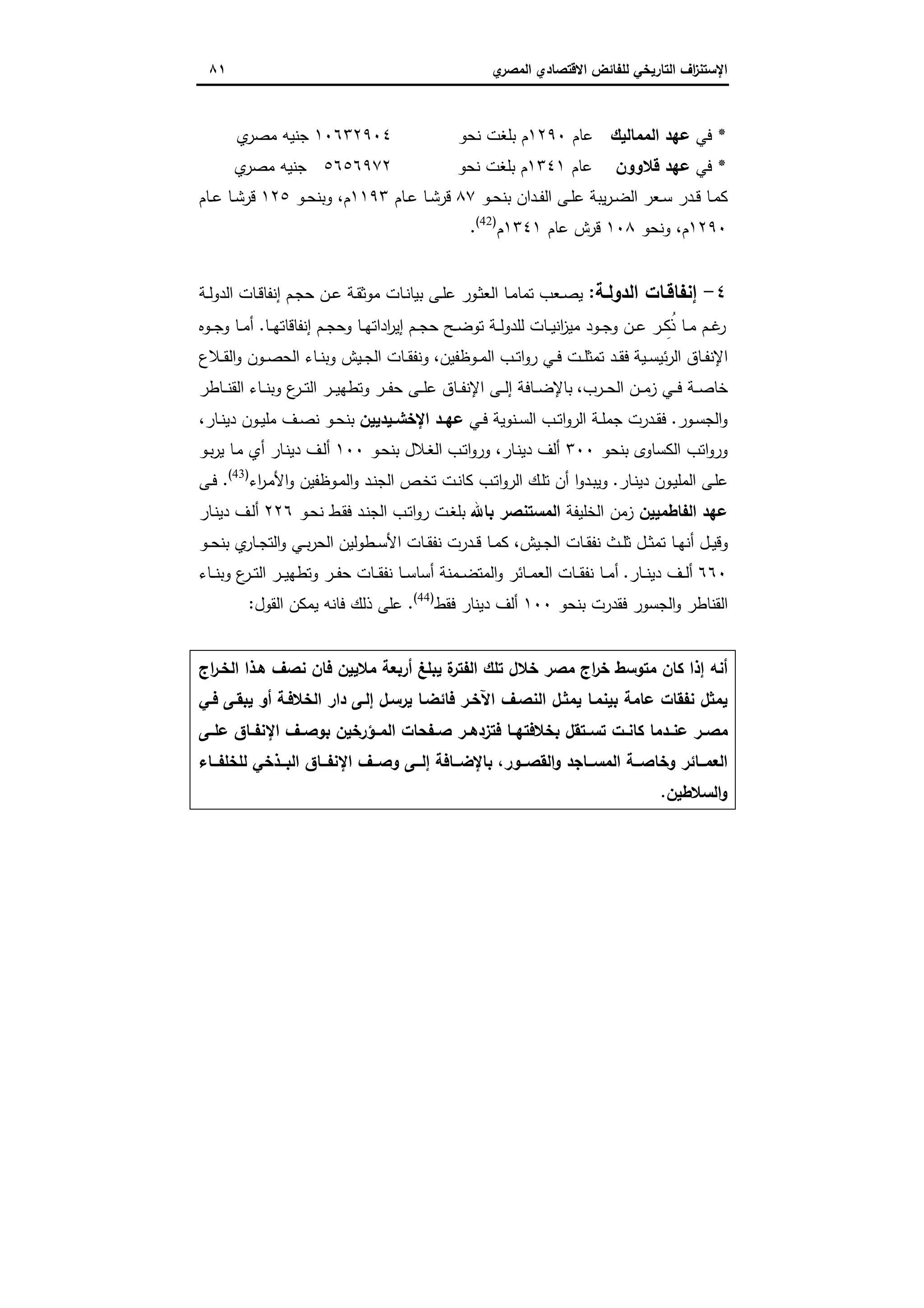 ‫اﻻﻗﺗﺻ‬ ‫ﻟﻠﻔﺎﺋض‬ ‫اﻟﺗﺎرﯾﺧﻲ‬ ‫اف‬‫ز‬‫اﻹﺳﺗﻧ‬‫ي‬‫اﻟﻣﺻر‬ ‫ﺎدي‬٨١
*‫ﻓﻲ‬‫اﻟﻣﻣﺎﻟﯾك‬ ‫ﻋﻬد‬‫ﻋﺎم‬١٢٩٠‫ﻧﺣو‬ ‫ﺑﻠﻐت‬ ‫م‬١٠٦٣٢٩٠٤‫ي‬‫ﻣﺻر‬ ‫ﺟﻧﯾﻪ‬
*‫ﻓﻲ‬‫ﻗﻼوون‬ ‫ﻋﻬد‬‫ﻋﺎم‬١٣٤١‫ﻧﺣو‬ ‫ﺑﻠﻐت‬ ‫م‬٥٦٥٦٩٧٢‫ي‬‫ﻣﺻر‬ ‫ﺟﻧﯾﻪ‬
‫ـد‬‫ـ‬‫ﻔ‬‫اﻟ‬ ‫ـﻰ‬‫ـ‬‫ﻠ‬‫ﻋ‬ ‫ﯾﺑﺔ‬‫ر‬‫ـ‬‫ـ‬‫ﺿ‬‫اﻟ‬ ‫ـﻌر‬‫ـ‬‫ﺳ‬ ‫ـدر‬‫ـ‬‫ﻗ‬ ‫ـﺎ‬‫ـ‬‫ﻣ‬‫ﻛ‬‫ـو‬‫ـ‬‫ﺣ‬‫ﺑﻧ‬ ‫ان‬٨٧‫ـﺎم‬‫ـ‬‫ﻋ‬ ‫ـﺎ‬‫ـ‬‫ﺷ‬‫ﻗر‬١١٩٣‫م‬،‫ـو‬‫ـ‬‫ﺣ‬‫وﺑﻧ‬١٢٥‫ـﺎم‬‫ـ‬‫ﻋ‬ ‫ـﺎ‬‫ـ‬‫ﺷ‬‫ﻗر‬
١٢٩٠‫م‬،‫وﻧﺣو‬١٠٨‫ﻋﺎم‬ ‫ﻗرش‬١٣٤١‫م‬)42(
.
٤-‫ـﺔ‬‫ـ‬‫اﻟدوﻟ‬ ‫ـﺎت‬‫ـ‬‫إﻧﻔﺎﻗ‬:‫ـﺔ‬‫ـ‬‫ﻟ‬‫اﻟدو‬ ‫ـﺎت‬‫ـ‬‫ﻗ‬‫إﻧﻔﺎ‬ ‫ـم‬‫ـ‬‫ﺟ‬‫ﺣ‬ ‫ـن‬‫ـ‬‫ﻋ‬ ‫ـﺔ‬‫ـ‬‫ﻘ‬‫ﻣوﺛ‬ ‫ـﺎت‬‫ـ‬‫ﻧ‬‫ﺑﯾﺎ‬ ‫ـﻰ‬‫ـ‬‫ﻠ‬‫ﻋ‬ ‫ـور‬‫ـ‬‫ﺛ‬‫اﻟﻌ‬ ‫ـﺎ‬‫ـ‬‫ﻣ‬‫ﺗﻣﺎ‬ ‫ـﻌب‬‫ـ‬‫ﺻ‬‫ﯾ‬
‫ـﺎ‬‫ـ‬‫ـ‬‫ﻬ‬‫إﻧﻔﺎﻗﺎﺗ‬ ‫ـم‬‫ـ‬‫ﺟ‬‫وﺣ‬ ‫ـﺎ‬‫ـ‬‫ﻬ‬‫اداﺗ‬‫ر‬‫إﯾ‬ ‫ـم‬‫ـ‬‫ـ‬‫ﺟ‬‫ﺣ‬ ‫ـﺢ‬‫ـ‬‫ﺿ‬‫ﺗو‬ ‫ـﺔ‬‫ـ‬‫ﻟ‬‫ﻟﻠدو‬ ‫ـﺎت‬‫ـ‬‫ـ‬‫ﯾ‬‫اﻧ‬‫ز‬‫ﻣﯾ‬ ‫ـود‬‫ـ‬‫ﺟ‬‫و‬ ‫ـن‬‫ـ‬‫ﻋ‬ ‫ـر‬‫ـ‬‫ـ‬ ِ‫ُﻛ‬‫ذ‬ ‫ـﺎ‬‫ـ‬‫ﻣ‬ ‫ـم‬‫ـ‬‫ﻏ‬‫ر‬.‫ـوﻩ‬‫ـ‬‫ـ‬‫ﺟ‬‫و‬ ‫ـﺎ‬‫ـ‬‫ﻣ‬‫أ‬
‫ـﯾﺔ‬‫ـ‬‫ﺳ‬‫ﺋﯾ‬‫ر‬‫اﻟ‬ ‫ـﺎق‬‫ـ‬‫ﻔ‬‫اﻹﻧ‬‫ـوظﻔﯾن‬‫ـ‬‫ﻣ‬‫اﻟ‬ ‫ـب‬‫ـ‬‫ﺗ‬‫ا‬‫و‬‫ر‬ ‫ـﻲ‬‫ـ‬‫ﻓ‬ ‫ـت‬‫ـ‬‫ﻠ‬‫ﺗﻣﺛ‬ ‫ـد‬‫ـ‬‫ﻘ‬‫ﻓ‬،‫ـﻼع‬‫ـ‬‫ﻘ‬‫اﻟ‬‫و‬ ‫ـون‬‫ـ‬‫ﺻ‬‫اﻟﺣ‬ ‫ـﺎء‬‫ـ‬‫ﻧ‬‫وﺑ‬ ‫ـﯾش‬‫ـ‬‫ﺟ‬‫اﻟ‬ ‫ـﺎت‬‫ـ‬‫ﻘ‬‫وﻧﻔ‬
‫ـرب‬‫ـ‬‫ـ‬‫ﺣ‬‫اﻟ‬ ‫ـن‬‫ـ‬‫ـ‬‫ﻣ‬‫ز‬ ‫ـﻲ‬‫ـ‬‫ـ‬‫ﻓ‬ ‫ـﺔ‬‫ـ‬‫ـ‬‫ﺻ‬‫ﺧﺎ‬،‫ـﺎطر‬‫ـ‬‫ـ‬‫ﻧ‬‫اﻟﻘ‬ ‫ـﺎء‬‫ـ‬‫ـ‬‫ﻧ‬‫وﺑ‬ ‫ع‬‫ـر‬‫ـ‬‫ـ‬‫ﺗ‬‫اﻟ‬ ‫ـر‬‫ـ‬‫ـ‬‫ﯾ‬‫وﺗطﻬ‬ ‫ـر‬‫ـ‬‫ـ‬‫ﻔ‬‫ﺣ‬ ‫ـﻰ‬‫ـ‬‫ـ‬‫ﻠ‬‫ﻋ‬ ‫ـﺎق‬‫ـ‬‫ـ‬‫ﻔ‬‫اﻹﻧ‬ ‫ـﻰ‬‫ـ‬‫ـ‬‫ﻟ‬‫إ‬ ‫ـﺎﻓﺔ‬‫ـ‬‫ـ‬‫ﺿ‬‫ﺑﺎﻹ‬
‫ـور‬‫ـ‬‫ﺳ‬‫اﻟﺟ‬‫و‬.‫ـﻲ‬‫ـ‬‫ﻓ‬ ‫ـﻧوﯾﺔ‬‫ـ‬‫ﺳ‬‫اﻟ‬ ‫ـب‬‫ـ‬‫ﺗ‬‫ا‬‫و‬‫اﻟر‬ ‫ـﺔ‬‫ـ‬‫ﻠ‬‫ﺟﻣ‬ ‫ـدرت‬‫ـ‬‫ﻘ‬‫ﻓ‬‫ـﯾدﯾﯾن‬‫ـ‬‫اﻹﺧﺷ‬ ‫ـد‬‫ـ‬‫ﻋﻬ‬‫ـﺎر‬‫ـ‬‫ﻧ‬‫دﯾ‬ ‫ـون‬‫ـ‬‫ﯾ‬‫ﻣﻠ‬ ‫ـف‬‫ـ‬‫ﺻ‬‫ﻧ‬ ‫ـو‬‫ـ‬‫ﺣ‬‫ﺑﻧ‬،
‫ﺑﻧﺣو‬ ‫اﻟﻛﺳﺎوى‬ ‫اﺗب‬‫و‬‫ور‬٣٠٠‫ـﺎر‬‫ﻧ‬‫دﯾ‬ ‫أﻟف‬،‫ـب‬‫ﺗ‬‫ا‬‫و‬‫ور‬‫ـو‬‫ﺣ‬‫ﺑﻧ‬ ‫ـﻼل‬‫ﻐ‬‫اﻟ‬١٠٠‫ـو‬‫ﺑ‬‫ر‬‫ﯾ‬ ‫ـﺎ‬‫ﻣ‬ ‫أي‬ ‫ـﺎر‬‫ﻧ‬‫دﯾ‬ ‫ـف‬‫ﻟ‬‫أ‬
‫ـﺎر‬‫ﻧ‬‫دﯾ‬ ‫ـون‬‫ﯾ‬‫اﻟﻣﻠ‬ ‫ـﻰ‬‫ﻠ‬‫ﻋ‬.‫اء‬‫ر‬‫ـ‬‫ﻣ‬‫اﻷ‬‫و‬ ‫ـوظﻔﯾن‬‫ﻣ‬‫اﻟ‬‫و‬ ‫ـد‬‫ﻧ‬‫اﻟﺟ‬ ‫ـص‬‫ﺧ‬‫ﺗ‬ ‫ـت‬‫ﻧ‬‫ﻛﺎ‬ ‫ـب‬‫ﺗ‬‫ا‬‫و‬‫اﻟر‬ ‫ـك‬‫ﻠ‬‫ﺗ‬ ‫أن‬ ‫ا‬‫و‬‫ـد‬‫ﺑ‬‫وﯾ‬)43(
.‫ـﻰ‬‫ـ‬‫ﻓ‬
‫ﻋﻬد‬‫اﻟﻔﺎطﻣﯾﯾن‬‫اﻟﺧﻠﯾﻔﺔ‬ ‫زﻣن‬‫ﺑﺎﷲ‬ ‫اﻟﻣﺳﺗﻧﺻر‬‫ـو‬‫ﺣ‬‫ﻧ‬ ‫ـط‬‫ﻘ‬‫ﻓ‬ ‫ـد‬‫ﻧ‬‫اﻟﺟ‬ ‫ـب‬‫ﺗ‬‫ا‬‫و‬‫ر‬ ‫ـت‬‫ﻐ‬‫ﺑﻠ‬٢٢٦‫ـﺎر‬‫ﻧ‬‫دﯾ‬ ‫ـف‬‫ﻟ‬‫أ‬
‫ـﯾش‬‫ـ‬‫ﺟ‬‫اﻟ‬ ‫ـﺎت‬‫ـ‬‫ﻘ‬‫ﻧﻔ‬ ‫ـث‬‫ـ‬‫ﻠ‬‫ﺛ‬ ‫ـل‬‫ـ‬‫ﺛ‬‫ﺗﻣ‬ ‫ـﺎ‬‫ـ‬‫ﻬ‬‫أﻧ‬ ‫ـل‬‫ـ‬‫ﯾ‬‫وﻗ‬،‫ـطوﻟﯾن‬‫ـ‬‫ﺳ‬‫اﻷ‬ ‫ـﺎت‬‫ـ‬‫ﻘ‬‫ﻧﻔ‬ ‫ـدرت‬‫ـ‬‫ﻗ‬ ‫ـﺎ‬‫ـ‬‫ﻣ‬‫ﻛ‬‫ـو‬‫ـ‬‫ﺣ‬‫ﺑﻧ‬ ‫ي‬‫ـﺎر‬‫ـ‬‫ﺟ‬‫اﻟﺗ‬‫و‬ ‫ـﻲ‬‫ـ‬‫ﺑ‬‫ر‬‫اﻟﺣ‬
٦٦٠‫ـﺎر‬‫ـ‬‫ـ‬‫ﻧ‬‫دﯾ‬ ‫ـف‬‫ـ‬‫ـ‬‫ﻟ‬‫أ‬.‫ـﺎء‬‫ـ‬‫ـ‬‫ﻧ‬‫وﺑ‬ ‫ع‬‫ـر‬‫ـ‬‫ـ‬‫ﺗ‬‫اﻟ‬ ‫ـر‬‫ـ‬‫ـ‬‫ﯾ‬‫وﺗطﻬ‬ ‫ـر‬‫ـ‬‫ـ‬‫ﻔ‬‫ﺣ‬ ‫ـﺎت‬‫ـ‬‫ـ‬‫ﻘ‬‫ﻧﻔ‬ ‫ـﺎ‬‫ـ‬‫ـ‬‫ﺳ‬‫أﺳﺎ‬ ‫ـﻣﻧﺔ‬‫ـ‬‫ـ‬‫ﺿ‬‫اﻟﻣﺗ‬‫و‬ ‫ـﺎﺋر‬‫ـ‬‫ـ‬‫ﻣ‬‫اﻟﻌ‬ ‫ـﺎت‬‫ـ‬‫ـ‬‫ﻘ‬‫ﻧﻔ‬ ‫ـﺎ‬‫ـ‬‫ـ‬‫ﻣ‬‫أ‬
‫ﺑﻧﺣو‬ ‫ﻓﻘدرت‬ ‫اﻟﺟﺳور‬‫و‬ ‫اﻟﻘﻧﺎطر‬١٠٠‫ﻓﻘط‬ ‫دﯾﻧﺎر‬ ‫أﻟف‬)44(
.‫اﻟﻘول‬ ‫ﯾﻣﻛن‬ ‫ﻓﺎﻧﻪ‬ ‫ذﻟك‬ ‫ﻋﻠﻰ‬:
‫اج‬‫ر‬‫اﻟﺧـ‬ ‫ﻫـذا‬ ‫ﻧﺻف‬ ‫ﻓﺎن‬ ‫ﻣﻼﯾﯾن‬ ‫أرﺑﻌﺔ‬ ‫ﯾﺑﻠﻎ‬ ‫ة‬‫اﻟﻔﺗر‬ ‫ﺗﻠك‬ ‫ﺧﻼل‬ ‫ﻣﺻر‬ ‫اج‬‫ر‬‫ﺧ‬ ‫ﻣﺗوﺳط‬ ‫ﻛﺎن‬ ‫إذا‬ ‫أﻧﻪ‬
‫ﻓـﻲ‬ ‫ﯾﺑﻘـﻰ‬ ‫أو‬ ‫اﻟﺧﻼﻓـﺔ‬ ‫دار‬ ‫إﻟـﻰ‬ ‫ﯾرﺳـل‬ ‫ﻓﺎﺋﺿـﺎ‬ ‫اﻵﺧـر‬ ‫اﻟﻧﺻـف‬ ‫ﯾﻣﺛـل‬ ‫ﺑﯾﻧﻣـﺎ‬ ‫ﻋﺎﻣﺔ‬ ‫ﻧﻔﻘﺎت‬ ‫ﯾﻣﺛل‬
‫ﻋﻠــﻰ‬ ‫ـﺎق‬‫ـ‬‫اﻹﻧﻔ‬ ‫ـف‬‫ـ‬‫ﺑوﺻ‬ ‫اﻟﻣــؤرﺧﯾن‬ ‫ـﻔﺣﺎت‬‫ـ‬‫ﺻ‬ ‫ـر‬‫ـ‬‫ﻓﺗزدﻫ‬ ‫ـﺎ‬‫ـ‬‫ﺑﺧﻼﻓﺗﻬ‬ ‫ﺗﺳــﺗﻘل‬ ‫ـت‬‫ـ‬‫ﻛﺎﻧ‬ ‫ـدﻣﺎ‬‫ـ‬‫ﻋﻧ‬ ‫ـر‬‫ـ‬‫ﻣﺻ‬
‫ــور‬‫ـ‬‫اﻟﻘﺻ‬‫و‬ ‫ــﺎﺟد‬‫ـ‬‫اﻟﻣﺳ‬ ‫ــﺔ‬‫ـ‬‫وﺧﺎﺻ‬ ‫ــﺎﺋر‬‫ـ‬‫اﻟﻌﻣ‬،‫اﻹ‬ ‫ــف‬‫ـ‬‫وﺻ‬ ‫ــﻰ‬‫ـ‬‫إﻟ‬ ‫ــﺎﻓﺔ‬‫ـ‬‫ﺑﺎﻹﺿ‬‫ــﺎء‬‫ـ‬‫ﻟﻠﺧﻠﻔ‬ ‫ــذﺧﻲ‬‫ـ‬‫اﻟﺑ‬ ‫ــﺎق‬‫ـ‬‫ﻧﻔ‬
‫اﻟﺳﻼطﯾن‬‫و‬.
 