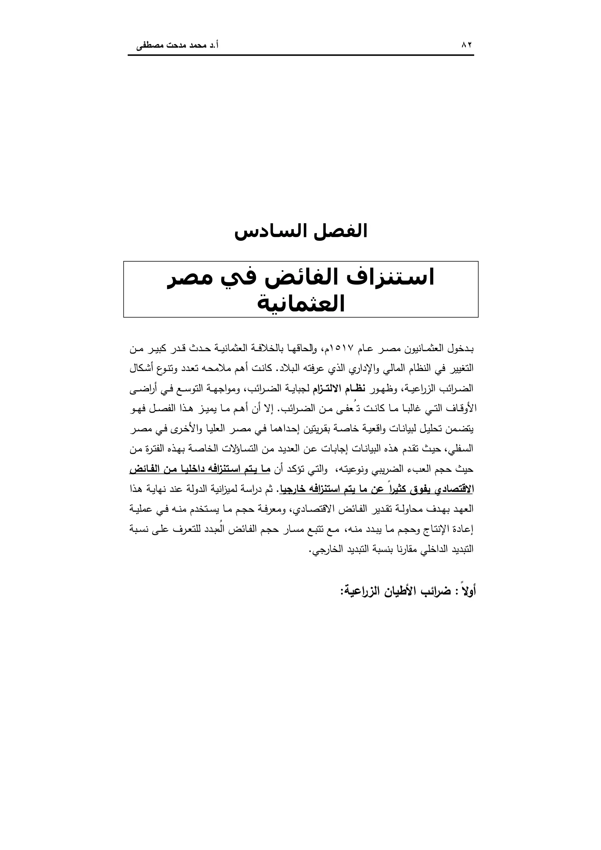 ٨٢‫أ‬.‫ﻣﺻطﻔﻰ‬ ‫ﻣدﺣت‬ ‫ﻣﺣﻣد‬ ‫د‬
‫اﻟ‬ ‫اﻟﻔﺼﻞ‬‫ﺴﺎدس‬
‫ﻣﺼﺮ‬ ‫ﻓﻲ‬ ‫اﻟﻔﺎﺋﺾ‬ ‫اﺳﺘﻨﺰاف‬
‫اﻟﻌﺜﻤﺎﻧﯿﺔ‬
‫ـﺎم‬‫ـ‬‫ـ‬‫ﻋ‬ ‫ـر‬‫ـ‬‫ـ‬‫ﺻ‬‫ﻣ‬ ‫ـﺎﻧﯾون‬‫ـ‬‫ـ‬‫ﻣ‬‫اﻟﻌﺛ‬ ‫ـدﺧول‬‫ـ‬‫ـ‬‫ﺑ‬١٥١٧‫م‬،‫ـن‬‫ـ‬‫ـ‬‫ﻣ‬ ‫ـر‬‫ـ‬‫ـ‬‫ﯾ‬‫ﻛﺑ‬ ‫ـدر‬‫ـ‬‫ـ‬‫ﻗ‬ ‫ـدث‬‫ـ‬‫ـ‬‫ﺣ‬ ‫ـﺔ‬‫ـ‬‫ـ‬‫ﯾ‬‫اﻟﻌﺛﻣﺎﻧ‬ ‫ـﺔ‬‫ـ‬‫ـ‬‫ﻓ‬‫ﺑﺎﻟﺧﻼ‬ ‫ـﺎ‬‫ـ‬‫ـ‬‫ﻬ‬‫ﻟﺣﺎﻗ‬ ٕ‫ا‬‫و‬
‫ـﺑﻼد‬‫ﻟ‬‫ا‬ ‫ﻋرﻓﺗﻪ‬ ‫اﻟذي‬ ‫ي‬‫اﻹدار‬‫و‬ ‫اﻟﻣﺎﻟﻲ‬ ‫اﻟﻧظﺎم‬ ‫ﻓﻲ‬ ‫اﻟﺗﻐﯾﯾر‬.‫ـﻛﺎل‬‫ﺷ‬‫أ‬ ‫ع‬‫ـو‬‫ﻧ‬‫وﺗ‬ ‫ـدد‬‫ﻌ‬‫ﺗ‬ ‫ـﻪ‬‫ﺣ‬‫ﻣﻼﻣ‬ ‫ـم‬‫ﻫ‬‫أ‬ ‫ـت‬‫ﻧ‬‫ﻛﺎ‬
‫ـﺔ‬‫ـ‬‫ﯾ‬‫اﻋ‬‫ر‬‫اﻟز‬ ‫اﺋب‬‫ر‬‫ـ‬‫ـ‬‫ﺿ‬‫اﻟ‬،‫ـور‬‫ـ‬‫ﻬ‬‫وظ‬‫ام‬‫ز‬‫ــ‬‫ـ‬‫اﻻﻟﺗ‬ ‫ﻧظــﺎم‬‫اﺋب‬‫ر‬‫ـ‬‫ـ‬‫ﺿ‬‫اﻟ‬ ‫ـﺔ‬‫ـ‬‫ﯾ‬‫ﻟﺟﺑﺎ‬،‫ـﺔ‬‫ـ‬‫ﻬ‬‫اﺟ‬‫و‬‫وﻣ‬‫ـﻰ‬‫ـ‬‫ـ‬‫ﺿ‬‫ا‬‫ر‬‫أ‬ ‫ـﻲ‬‫ـ‬‫ﻓ‬ ‫ـﻊ‬‫ـ‬‫ﺳ‬‫اﻟﺗو‬
‫اﺋب‬‫ر‬‫ـ‬‫ـ‬‫ـ‬‫ﺿ‬‫اﻟ‬ ‫ـن‬‫ـ‬‫ـ‬‫ﻣ‬ ‫ـﻰ‬‫ـ‬‫ـ‬‫ﻔ‬‫ﺗُﻌ‬ ‫ـت‬‫ـ‬‫ﻧ‬‫ﻛﺎ‬ ‫ـﺎ‬‫ـ‬‫ـ‬‫ﻣ‬ ‫ـﺎ‬‫ـ‬‫ـ‬‫ﺑ‬‫ﻏﺎﻟ‬ ‫ـﻲ‬‫ـ‬‫ـ‬‫ﺗ‬‫اﻟ‬ ‫ـﺎف‬‫ـ‬‫ﻗ‬‫اﻷو‬.‫ـو‬‫ـ‬‫ـ‬‫ﻬ‬‫ﻓ‬ ‫ـل‬‫ـ‬‫ـ‬‫ﺻ‬‫اﻟﻔ‬ ‫ـذا‬‫ـ‬‫ـ‬‫ﻫ‬ ‫ـز‬‫ـ‬‫ـ‬‫ﯾ‬‫ﯾﻣ‬ ‫ـﺎ‬‫ـ‬‫ﻣ‬ ‫ـم‬‫ـ‬‫ـ‬‫ﻫ‬‫أ‬ ‫أن‬ ‫إﻻ‬
‫ـر‬‫ـ‬‫ﺻ‬‫ﻣ‬ ‫ـﻲ‬‫ـ‬‫ﻓ‬ ‫ى‬‫ـر‬‫ـ‬‫ﺧ‬‫اﻷ‬‫و‬ ‫ـﺎ‬‫ـ‬‫ﯾ‬‫اﻟﻌﻠ‬ ‫ـر‬‫ـ‬‫ﺻ‬‫ﻣ‬ ‫ـﻲ‬‫ـ‬‫ﻓ‬ ‫ـداﻫﻣﺎ‬‫ـ‬‫ﺣ‬‫إ‬ ‫ﯾﺗﯾن‬‫ر‬‫ـ‬‫ـ‬‫ﻘ‬‫ﺑ‬ ‫ـﺔ‬‫ـ‬‫ﺻ‬‫ﺧﺎ‬ ‫ـﺔ‬‫ـ‬‫ﯾ‬‫اﻗﻌ‬‫و‬ ‫ـﺎت‬‫ـ‬‫ﻧ‬‫ﻟﺑﯾﺎ‬ ‫ـل‬‫ـ‬‫ﯾ‬‫ﺗﺣﻠ‬ ‫ـﻣن‬‫ـ‬‫ﺿ‬‫ﯾﺗ‬
‫ـﻔﻠﻲ‬‫ﺳ‬‫اﻟ‬،‫ـن‬‫ـ‬‫ﻣ‬ ‫ة‬‫ر‬‫ـ‬‫ﺗ‬‫اﻟﻔ‬ ‫ـذﻩ‬‫ـ‬‫ﻬ‬‫ﺑ‬ ‫ـﺔ‬‫ﺻ‬‫اﻟﺧﺎ‬ ‫ﻻت‬‫ـﺎؤ‬‫ـ‬‫ﺳ‬‫اﻟﺗ‬ ‫ـن‬‫ﻣ‬ ‫ـد‬‫ﯾ‬‫اﻟﻌد‬ ‫ـن‬‫ـ‬‫ﻋ‬ ‫ـﺎت‬‫ﺑ‬‫إﺟﺎ‬ ‫ـﺎت‬‫ـ‬‫ﻧ‬‫اﻟﺑﯾﺎ‬ ‫ـذﻩ‬‫ﻫ‬ ‫ـدم‬‫ـ‬‫ﻘ‬‫ﺗ‬ ‫ـث‬‫ﯾ‬‫ﺣ‬
‫ﺣﯾ‬‫ـﻪ‬‫ﺗ‬‫وﻧوﻋﯾ‬ ‫ﯾﺑﻲ‬‫ر‬‫اﻟﺿ‬ ‫اﻟﻌبء‬ ‫ﺣﺟم‬ ‫ث‬،‫أن‬ ‫ـد‬‫ﻛ‬‫ﺗؤ‬ ‫ـﻲ‬‫ﺗ‬‫اﻟ‬‫و‬‫اﻟﻔـﺎﺋض‬ ‫ﻣـن‬ ‫داﺧﻠﯾـﺎ‬ ‫اﻓﻪ‬‫ز‬‫اﺳـﺗﻧ‬ ‫ﯾـﺗم‬ ‫ﻣـﺎ‬
ً‫ا‬‫ر‬‫ﻛﺛﯾ‬ ‫ﯾﻔوق‬ ‫اﻻﻗﺗﺻﺎدي‬‫ﻋن‬‫ﺧﺎرﺟﯾﺎ‬ ‫اﻓﻪ‬‫ز‬‫اﺳﺗﻧ‬ ‫ﯾﺗم‬ ‫ﻣﺎ‬.‫ـذا‬‫ﻫ‬ ‫ـﺔ‬‫ﯾ‬‫ﻧﻬﺎ‬ ‫ﻋﻧد‬ ‫اﻟدوﻟﺔ‬ ‫اﻧﯾﺔ‬‫ز‬‫ﻟﻣﯾ‬ ‫اﺳﺔ‬‫ر‬‫د‬ ‫ﺛم‬
‫ـﺎدي‬‫ـ‬‫ﺻ‬‫اﻻﻗﺗ‬ ‫ـﺎﺋض‬‫ـ‬‫ﻔ‬‫اﻟ‬ ‫ـدﯾر‬‫ـ‬‫ﻘ‬‫ﺗ‬ ‫ـﺔ‬‫ـ‬‫ﻟ‬‫ﻣﺣﺎو‬ ‫ـدف‬‫ـ‬‫ﻬ‬‫ﺑ‬ ‫ـد‬‫ـ‬‫ﻬ‬‫اﻟﻌ‬،‫ـﺔ‬‫ـ‬‫ﯾ‬‫ﻋﻣﻠ‬ ‫ـﻲ‬‫ـ‬‫ﻓ‬ ‫ـﻪ‬‫ـ‬‫ﻧ‬‫ﻣ‬ ‫ـﺗﺧدم‬‫ـ‬‫ﺳ‬‫ﯾ‬ ‫ـﺎ‬‫ـ‬‫ﻣ‬ ‫ـم‬‫ـ‬‫ﺟ‬‫ﺣ‬ ‫ـﺔ‬‫ـ‬‫ﻓ‬‫وﻣﻌر‬
‫و‬ ‫ـﺎج‬‫ـ‬‫ﺗ‬‫اﻹﻧ‬ ‫ـﺎدة‬‫ـ‬‫ﻋ‬‫إ‬‫ـﻪ‬‫ـ‬‫ﻧ‬‫ﻣ‬ ‫ـدد‬‫ـ‬‫ﺑ‬‫ﯾ‬ ‫ـﺎ‬‫ـ‬‫ﻣ‬ ‫ـم‬‫ـ‬‫ﺟ‬‫ﺣ‬،‫ـﺑﺔ‬‫ـ‬‫ﺳ‬‫ﻧ‬ ‫ـﻰ‬‫ـ‬‫ﻠ‬‫ﻋ‬ ‫ـرف‬‫ـ‬‫ﻌ‬‫ﻟﻠﺗ‬ ‫ـدد‬‫ـ‬‫ﺑ‬ ُ‫اﻟﻣ‬ ‫ـﺎﺋض‬‫ـ‬‫ﻔ‬‫اﻟ‬ ‫ـم‬‫ـ‬‫ﺟ‬‫ﺣ‬ ‫ـﺎر‬‫ـ‬‫ﺳ‬‫ﻣ‬ ‫ـﻊ‬‫ـ‬‫ﺑ‬‫ﺗﺗ‬ ‫ـﻊ‬‫ـ‬‫ﻣ‬
‫ﺟﻲ‬‫اﻟﺧﺎر‬ ‫اﻟﺗﺑدﯾد‬ ‫ﺑﻧﺳﺑﺔ‬ ‫ﻧﺎ‬‫ر‬‫ﻣﻘﺎ‬ ‫اﻟداﺧﻠﻲ‬ ‫اﻟﺗﺑدﯾد‬.
ً‫أوﻻ‬:‫اﻋﯾﺔ‬‫ر‬‫اﻟز‬ ‫اﻷطﯾﺎن‬ ‫اﺋب‬‫ر‬‫ﺿ‬:
 