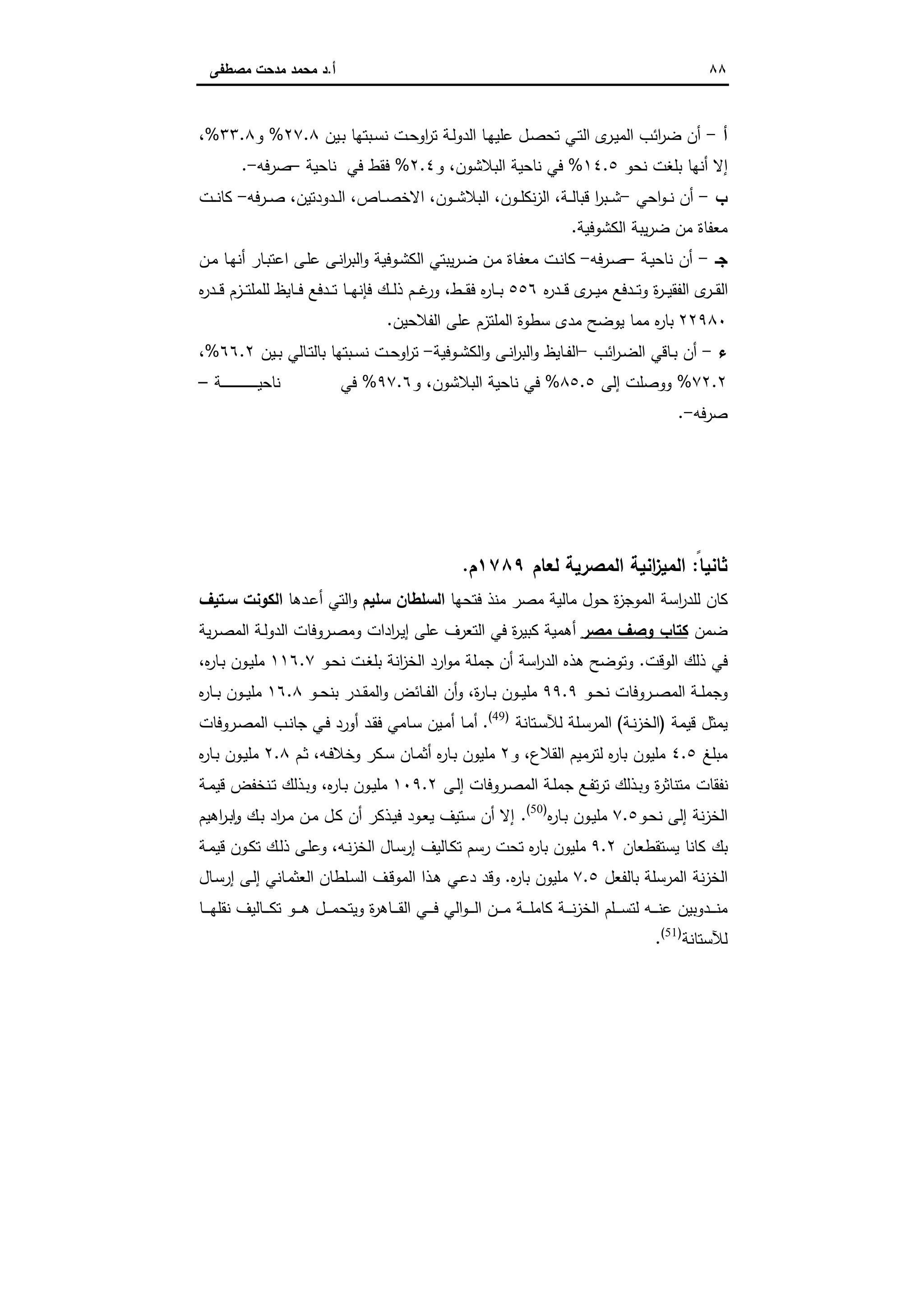 ٨٨‫أ‬.‫ﻣﺻطﻔﻰ‬ ‫ﻣدﺣت‬ ‫ﻣﺣﻣد‬ ‫د‬
‫أ‬-‫ـﺎ‬‫ﻬ‬‫ﻋﻠﯾ‬ ‫ـل‬‫ﺻ‬‫ﺗﺣ‬ ‫ـﻲ‬‫ﺗ‬‫اﻟ‬ ‫ى‬‫ـر‬‫ﯾ‬‫اﻟﻣ‬ ‫اﺋب‬‫ر‬‫ﺿ‬ ‫أن‬‫ـﯾن‬‫ﺑ‬ ‫ـﺑﺗﻬﺎ‬‫ﺳ‬‫ﻧ‬ ‫ـت‬‫ﺣ‬‫او‬‫ر‬‫ﺗ‬ ‫ـﺔ‬‫ﻟ‬‫اﻟدو‬٢٧.٨%‫و‬٣٣.٨%،
‫ﻧﺣو‬ ‫ﺑﻠﻐت‬ ‫أﻧﻬﺎ‬ ‫إﻻ‬١٤.٥%‫اﻟﺑﻼﺷون‬ ‫ﻧﺎﺣﯾﺔ‬ ‫ﻓﻲ‬‫و‬ ،٢.٤%‫ﻓﻲ‬ ‫ﻓﻘط‬‫ﻧﺎﺣﯾﺔ‬–‫ﺻرﻓﻪ‬-.
‫ب‬-‫اﺣﻲ‬‫و‬‫ـ‬‫ـ‬‫ﻧ‬ ‫أن‬-‫ـﺔ‬‫ـ‬‫ـ‬‫ﻟ‬‫ﻗﺑﺎ‬ ‫ا‬‫ر‬‫ـﺑ‬‫ـ‬‫ـ‬‫ﺷ‬،‫ـون‬‫ـ‬‫ﻠ‬‫ﻧﻛ‬‫ز‬‫اﻟ‬،‫ـون‬‫ـ‬‫ـ‬‫ﺷ‬‫اﻟﺑﻼ‬،‫ـﺎص‬‫ـ‬‫ـ‬‫ﺻ‬‫اﻻﺧ‬،‫ـدودﺗﯾن‬‫ـ‬‫ﻟ‬‫ا‬‫ـرﻓﻪ‬‫ـ‬‫ـ‬‫ﺻ‬ ،-‫ـت‬‫ـ‬‫ـ‬‫ﻧ‬‫ﻛﺎ‬
‫اﻟﻛﺷوﻓﯾﺔ‬ ‫ﯾﺑﺔ‬‫ر‬‫ﺿ‬ ‫ﻣن‬ ‫ﻣﻌﻔﺎة‬.
‫ﺟـ‬-‫ـﺔ‬‫ﯾ‬‫ﻧﺎﺣ‬ ‫أن‬–‫ـرﻓﻪ‬‫ﺻ‬-‫اﻟﻛ‬ ‫ﯾﺑﺗﻲ‬‫ر‬‫ـ‬‫ﺿ‬ ‫ـن‬‫ﻣ‬ ‫ـﺎة‬‫ﻔ‬‫ﻣﻌ‬ ‫ـت‬‫ﻧ‬‫ﻛﺎ‬‫ـﺎ‬‫ﻬ‬‫أﻧ‬ ‫ـﺎر‬‫ﺑ‬‫اﻋﺗ‬ ‫ـﻰ‬‫ﻠ‬‫ﻋ‬ ‫ـﻰ‬‫ﻧ‬‫ا‬‫ر‬‫اﻟﺑ‬‫و‬ ‫ـوﻓﯾﺔ‬‫ﺷ‬‫ـن‬‫ﻣ‬
‫ﻩ‬‫ر‬‫ـد‬‫ـ‬‫ـ‬‫ﻗ‬ ‫ى‬‫ـر‬‫ـ‬‫ـ‬‫ﯾ‬‫ﻣ‬ ‫ـدﻓﻊ‬‫ـ‬‫ـ‬‫ﺗ‬‫و‬ ‫ة‬‫ر‬‫ـ‬‫ـ‬‫ـ‬‫ﯾ‬‫اﻟﻔﻘ‬ ‫ى‬‫ـر‬‫ـ‬‫ـ‬‫ﻘ‬‫اﻟ‬٥٥٦‫ـط‬‫ـ‬‫ـ‬‫ﻘ‬‫ﻓ‬ ‫ﻩ‬‫ر‬‫ـﺎ‬‫ـ‬‫ـ‬‫ﺑ‬‫ـﺎﯾظ‬‫ـ‬‫ـ‬‫ﻓ‬ ‫ـدﻓﻊ‬‫ـ‬‫ـ‬‫ﺗ‬ ‫ـﺎ‬‫ـ‬‫ـ‬‫ﻬ‬‫ﻓﺈﻧ‬ ‫ـك‬‫ـ‬‫ـ‬‫ﻟ‬‫ذ‬ ‫ـم‬‫ـ‬‫ـ‬‫ﻏ‬‫ور‬ ،‫ﻩ‬‫ر‬‫ـد‬‫ـ‬‫ـ‬‫ﻗ‬ ‫ـزم‬‫ـ‬‫ـ‬‫ﺗ‬‫ﻟﻠﻣﻠ‬
٢٢٩٨٠‫اﻟﻔﻼﺣﯾن‬ ‫ﻋﻠﻰ‬ ‫اﻟﻣﻠﺗزم‬ ‫ﺳطوة‬ ‫ﻣدى‬ ‫ﯾوﺿﺢ‬ ‫ﻣﻣﺎ‬ ‫ﻩ‬‫ر‬‫ﺑﺎ‬.
‫ء‬-‫اﺋب‬‫ر‬‫ـ‬‫ـ‬‫ﺿ‬‫اﻟ‬ ‫ـﺎﻗﻲ‬‫ـ‬‫ﺑ‬ ‫أن‬-‫ـوﻓﯾﺔ‬‫ـ‬‫ﺷ‬‫اﻟﻛ‬‫و‬ ‫ـﻰ‬‫ـ‬‫ﻧ‬‫ا‬‫ر‬‫اﻟﺑ‬‫و‬ ‫ـﺎﯾظ‬‫ـ‬‫ﻔ‬‫اﻟ‬-‫ـﺑﺗﻬﺎ‬‫ـ‬‫ﺳ‬‫ﻧ‬ ‫ـت‬‫ـ‬‫ﺣ‬‫او‬‫ر‬‫ﺗ‬‫ـﯾن‬‫ـ‬‫ﺑ‬ ‫ـﺎﻟﻲ‬‫ـ‬‫ﺗ‬‫ﺑﺎﻟ‬٦٦.٢%،
٧٢.٢%‫إﻟﻰ‬ ‫ووﺻﻠت‬٨٥.٥%‫اﻟﺑﻼﺷون‬ ‫ﻧﺎﺣﯾﺔ‬ ‫ﻓﻲ‬،‫و‬٩٧.٦%‫ﻓﻲ‬‫ـﺔ‬‫ـ‬‫ـ‬‫ـ‬‫ـ‬‫ـ‬‫ـ‬‫ـ‬‫ـ‬‫ـ‬‫ـ‬‫ـ‬‫ـ‬‫ـ‬‫ـ‬‫ـ‬‫ـ‬‫ـ‬‫ـ‬‫ـ‬‫ـ‬‫ـ‬‫ـ‬‫ـ‬‫ﯾ‬‫ﻧﺎﺣ‬–
‫ﺻرﻓﻪ‬-.
ً‫ﺛﺎﻧﯾﺎ‬:‫ﻟﻌﺎم‬ ‫اﻟﻣﺻرﯾﺔ‬ ‫اﻧﯾﺔ‬‫ز‬‫اﻟﻣﯾ‬١٧٨٩‫م‬.
‫ﻓﺗﺣﻬﺎ‬ ‫ﻣﻧذ‬ ‫ﻣﺻر‬ ‫ﻣﺎﻟﯾﺔ‬ ‫ﺣول‬ ‫ة‬‫ز‬‫اﻟﻣوﺟ‬ ‫اﺳﺔ‬‫ر‬‫ﻟﻠد‬ ‫ﻛﺎن‬‫ﺳﻠﯾم‬ ‫اﻟﺳﻠطﺎن‬‫ـدﻫﺎ‬‫ﻋ‬‫أ‬ ‫اﻟﺗﻲ‬‫و‬‫ﺳـﺗﯾف‬ ‫اﻟﻛوﻧت‬
‫ﺿﻣن‬‫ﻣﺻر‬ ‫وﺻف‬ ‫ﻛﺗﺎب‬‫ﯾﺔ‬‫ر‬‫ـ‬‫ﺻ‬‫اﻟﻣ‬ ‫ـﺔ‬‫ﻟ‬‫اﻟدو‬ ‫ـروﻓﺎت‬‫ﺻ‬‫وﻣ‬ ‫ادات‬‫ر‬‫ـ‬‫ﯾ‬‫إ‬ ‫ﻋﻠﻰ‬ ‫اﻟﺗﻌرف‬ ‫ﻓﻲ‬ ‫ة‬‫ر‬‫ﻛﺑﯾ‬ ‫أﻫﻣﯾﺔ‬
‫اﻟوﻗت‬ ‫ذﻟك‬ ‫ﻓﻲ‬.‫اﺳ‬‫ر‬‫اﻟد‬ ‫ﻫذﻩ‬ ‫وﺗوﺿﺢ‬‫ـو‬‫ﺣ‬‫ﻧ‬ ‫ـت‬‫ﻐ‬‫ﺑﻠ‬ ‫اﻧﺔ‬‫ز‬‫اﻟﺧ‬ ‫ارد‬‫و‬‫ﻣ‬ ‫ﺟﻣﻠﺔ‬ ‫أن‬ ‫ﺔ‬١١٦.٧‫ﻩ‬‫ر‬‫ـﺎ‬‫ﺑ‬ ‫ـون‬‫ﯾ‬‫ﻣﻠ‬،
‫ـو‬‫ـ‬‫ﺣ‬‫ﻧ‬ ‫ـروﻓﺎت‬‫ـ‬‫ﺻ‬‫اﻟﻣ‬ ‫ـﺔ‬‫ـ‬‫ﻠ‬‫وﺟﻣ‬٩٩.٩‫ة‬‫ر‬‫ـﺎ‬‫ـ‬‫ﺑ‬ ‫ـون‬‫ـ‬‫ﯾ‬‫ﻣﻠ‬،‫ﺑ‬ ‫ـدر‬‫ـ‬‫ﻘ‬‫اﻟﻣ‬‫و‬ ‫ـﺎﺋض‬‫ـ‬‫ﻔ‬‫اﻟ‬ ‫أن‬‫و‬‫ـو‬‫ـ‬‫ﺣ‬‫ﻧ‬١٦.٨‫ﻩ‬‫ر‬‫ـﺎ‬‫ـ‬‫ﺑ‬ ‫ـون‬‫ـ‬‫ﯾ‬‫ﻣﻠ‬
‫ﻗﯾﻣﺔ‬ ‫ﯾﻣﺛل‬)‫ـﺔ‬‫ﻧ‬‫ز‬‫اﻟﺧ‬(‫ـﺗﺎﻧﺔ‬‫ﺳ‬‫ﻟﻶ‬ ‫ـﻠﺔ‬‫ﺳ‬‫اﻟﻣر‬)49(
.‫ـروﻓﺎت‬‫ﺻ‬‫اﻟﻣ‬ ‫ـب‬‫ﻧ‬‫ﺟﺎ‬ ‫ـﻲ‬‫ﻓ‬ ‫أورد‬ ‫ـد‬‫ﻘ‬‫ﻓ‬ ‫ـﺎﻣﻲ‬‫ﺳ‬ ‫ـﯾن‬‫ﻣ‬‫أ‬ ‫ـﺎ‬‫ﻣ‬‫أ‬
‫ﻣﺑﻠﻎ‬٤.٥‫اﻟﻘﻼع‬ ‫ﻟﺗرﻣﯾم‬ ‫ﻩ‬‫ر‬‫ﺑﺎ‬ ‫ﻣﻠﯾون‬،‫و‬٢‫ـ‬‫ﺑ‬ ‫ﻣﻠﯾون‬‫ـﻪ‬‫ﻓ‬‫وﺧﻼ‬ ‫ـﻛر‬‫ﺳ‬ ‫ـﺎن‬‫ﻣ‬‫أﺛ‬ ‫ﻩ‬‫ر‬‫ﺎ‬،‫ـم‬‫ﺛ‬٢.٨‫ﻩ‬‫ر‬‫ـﺎ‬‫ﺑ‬ ‫ـون‬‫ﯾ‬‫ﻣﻠ‬
‫ـﻰ‬‫ﻟ‬‫إ‬ ‫ـروﻓﺎت‬‫ﺻ‬‫اﻟﻣ‬ ‫ـﺔ‬‫ﻠ‬‫ﺟﻣ‬ ‫ـﻊ‬‫ﻔ‬‫ﺗ‬‫ر‬‫ﺗ‬ ‫ـذﻟك‬‫ﺑ‬‫و‬ ‫ة‬‫ر‬‫ﻣﺗﻧﺎﺛ‬ ‫ﻧﻔﻘﺎت‬١٠٩.٢‫ﻩ‬‫ر‬‫ـﺎ‬‫ﺑ‬ ‫ـون‬‫ﯾ‬‫ﻣﻠ‬،‫ـﺔ‬‫ﻣ‬‫ﻗﯾ‬ ‫ـﻧﺧﻔض‬‫ﺗ‬ ‫ـذﻟك‬‫ﺑ‬‫و‬
‫ـو‬‫ﺣ‬‫ﻧ‬ ‫إﻟﻰ‬ ‫ﻧﺔ‬‫ز‬‫اﻟﺧ‬٧.٥‫ﻩ‬‫ر‬‫ـﺎ‬‫ﺑ‬ ‫ـون‬‫ﯾ‬‫ﻣﻠ‬)50(
.‫اﻫﯾم‬‫ر‬‫ـ‬‫ﺑ‬ ٕ‫ا‬‫و‬ ‫ـك‬‫ﺑ‬ ‫اد‬‫ر‬‫ـ‬‫ﻣ‬ ‫ـن‬‫ﻣ‬ ‫ـل‬‫ﻛ‬ ‫أن‬ ‫ـذﻛر‬‫ﯾ‬‫ﻓ‬ ‫ـود‬‫ﻌ‬‫ﯾ‬ ‫ـﺗﯾف‬‫ﺳ‬ ‫أن‬ ‫إﻻ‬
‫ﯾﺳﺗﻘطﻌﺎن‬ ‫ﻛﺎﻧﺎ‬ ‫ﺑك‬٩.٢‫ـﺎل‬‫ﺳ‬‫إر‬ ‫ـﺎﻟﯾف‬‫ﻛ‬‫ﺗ‬ ‫رﺳم‬ ‫ﺗﺣت‬ ‫ﻩ‬‫ر‬‫ﺑﺎ‬ ‫ﻣﻠﯾون‬‫ـﻪ‬‫ﻧ‬‫ز‬‫اﻟﺧ‬،‫ـﺔ‬‫ﻣ‬‫ﻗﯾ‬ ‫ـون‬‫ﻛ‬‫ﺗ‬ ‫ـك‬‫ﻟ‬‫ذ‬ ‫ـﻰ‬‫ﻠ‬‫وﻋ‬
‫ﺑﺎﻟﻔﻌل‬ ‫اﻟﻣرﺳﻠﺔ‬ ‫ﻧﺔ‬‫ز‬‫اﻟﺧ‬٧.٥‫ﻩ‬‫ر‬‫ﺑﺎ‬ ‫ﻣﻠﯾون‬.‫ـﺎل‬‫ﺳ‬‫إر‬ ‫ـﻰ‬‫ﻟ‬‫إ‬ ‫ـﺎﻧﻲ‬‫ﻣ‬‫اﻟﻌﺛ‬ ‫ـﻠطﺎن‬‫ﺳ‬‫اﻟ‬ ‫ـف‬‫ﻗ‬‫اﻟﻣو‬ ‫ـذا‬‫ﻫ‬ ‫ـﻲ‬‫ﻋ‬‫د‬ ‫وﻗد‬
‫ـﺎ‬‫ـ‬‫ـ‬‫ـ‬‫ـ‬‫ﻬ‬‫ﻧﻘﻠ‬ ‫ـﺎﻟﯾف‬‫ـ‬‫ـ‬‫ـ‬‫ﻛ‬‫ﺗ‬ ‫ـو‬‫ـ‬‫ـ‬‫ـ‬‫ﻫ‬ ‫ـل‬‫ـ‬‫ـ‬‫ـ‬‫ﻣ‬‫وﯾﺗﺣ‬ ‫ة‬‫ر‬‫ـﺎﻫ‬‫ـ‬‫ـ‬‫ـ‬‫ﻘ‬‫اﻟ‬ ‫ـﻲ‬‫ـ‬‫ـ‬‫ـ‬‫ﻓ‬ ‫اﻟﻲ‬‫و‬‫ـ‬‫ـ‬‫ـ‬‫ـ‬‫ﻟ‬‫ا‬ ‫ـن‬‫ـ‬‫ـ‬‫ـ‬‫ﻣ‬ ‫ـﺔ‬‫ـ‬‫ـ‬‫ـ‬‫ﻠ‬‫ﻛﺎﻣ‬ ‫ـﺔ‬‫ـ‬‫ـ‬‫ـ‬‫ﻧ‬‫ز‬‫اﻟﺧ‬ ‫ـﻠم‬‫ـ‬‫ـ‬‫ـ‬‫ﺳ‬‫ﻟﺗ‬ ‫ـﻪ‬‫ـ‬‫ـ‬‫ـ‬‫ﻧ‬‫ﻋ‬ ‫ـدوﺑﯾن‬‫ـ‬‫ـ‬‫ـ‬‫ﻧ‬‫ﻣ‬
‫ﻟﻶﺳﺗﺎﻧﺔ‬)51(
.
 