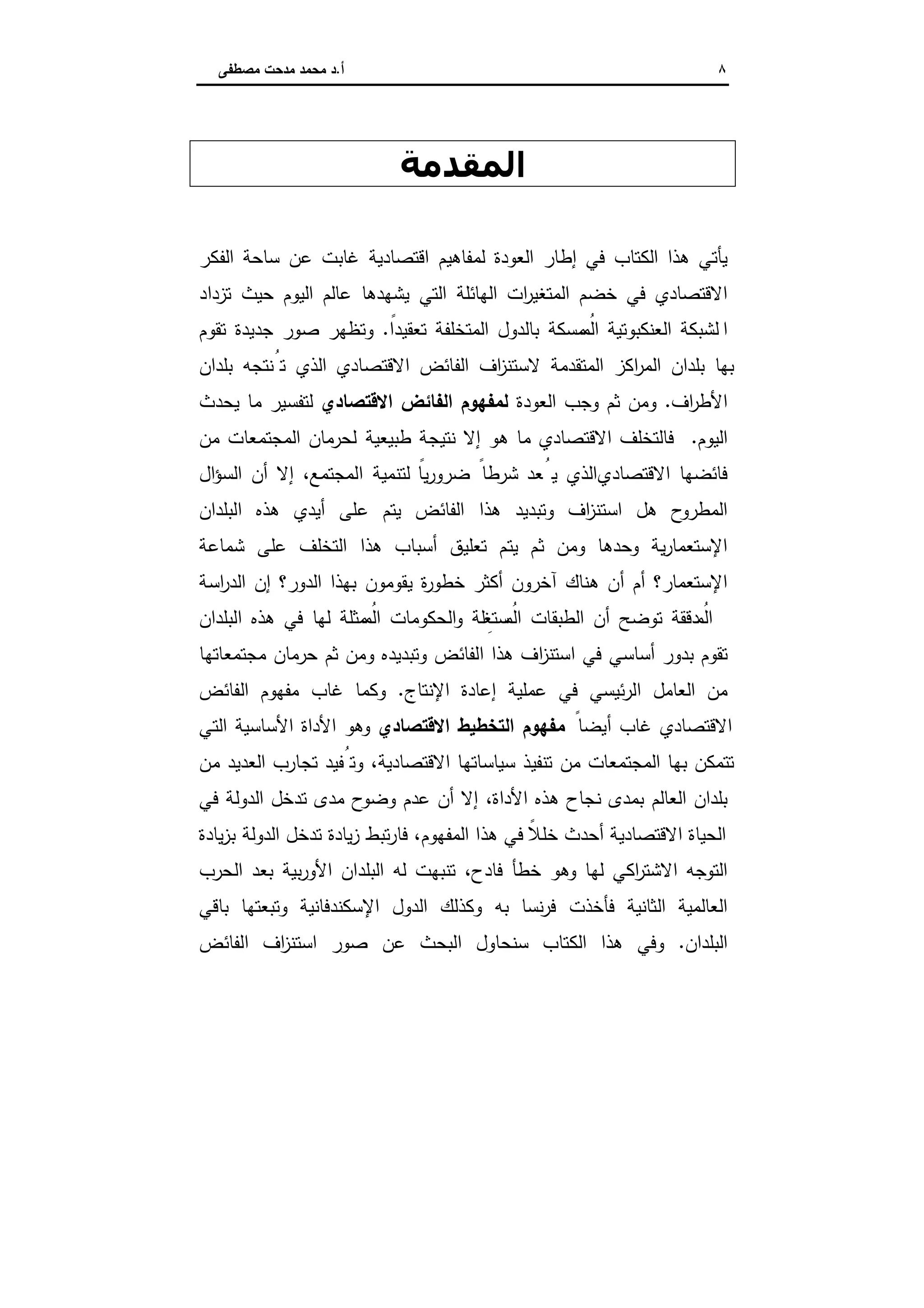 ٨‫أ‬.‫ﻣﺻطﻔﻰ‬ ‫ﻣدﺣت‬ ‫ﻣﺣﻣد‬ ‫د‬
‫اﻟﻤﻘﺪﻣﺔ‬
‫اﻟﻔﻛر‬ ‫ﺳﺎﺣﺔ‬ ‫ﻋن‬ ‫ﻏﺎﺑت‬ ‫اﻗﺗﺻﺎدﯾﺔ‬ ‫ﻟﻣﻔﺎﻫﯾم‬ ‫اﻟﻌودة‬ ‫إطﺎر‬ ‫ﻓﻲ‬ ‫اﻟﻛﺗﺎب‬ ‫ﻫذا‬ ‫ﯾﺄﺗﻲ‬
‫ﺗزداد‬ ‫ﺣﯾث‬ ‫اﻟﯾوم‬ ‫ﻋﺎﻟم‬ ‫ﯾﺷﻬدﻫﺎ‬ ‫اﻟﺗﻲ‬ ‫اﻟﻬﺎﺋﻠﺔ‬ ‫ات‬‫ر‬‫اﻟﻣﺗﻐﯾ‬ ‫ﺧﺿم‬ ‫ﻓﻲ‬ ‫اﻻﻗﺗﺻﺎدي‬
‫ا‬ً‫ﺗﻌﻘﯾدا‬ ‫اﻟﻣﺗﺧﻠﻔﺔ‬ ‫ﺑﺎﻟدول‬ ‫ﻣﺳﻛﺔ‬ ُ‫اﻟﻣ‬ ‫اﻟﻌﻧﻛﺑوﺗﯾﺔ‬ ‫ﻟﺷﺑﻛﺔ‬.‫ﺗﻘوم‬ ‫ﺟدﯾدة‬ ‫ﺻور‬ ‫وﺗظﻬر‬
‫ﺑﻠدان‬ ‫ﺗُﻧﺗﺟﻪ‬ ‫اﻟذي‬ ‫اﻻﻗﺗﺻﺎدي‬ ‫اﻟﻔﺎﺋض‬ ‫اف‬‫ز‬‫ﻻﺳﺗﻧ‬ ‫اﻟﻣﺗﻘدﻣﺔ‬ ‫اﻛز‬‫ر‬‫اﻟﻣ‬ ‫ﺑﻠدان‬ ‫ﺑﻬﺎ‬
‫اف‬‫ر‬‫اﻷط‬.‫اﻟﻌودة‬ ‫وﺟب‬ ‫ﺛم‬ ‫وﻣن‬‫اﻻﻗﺗﺻﺎدي‬ ‫اﻟﻔﺎﺋض‬ ‫ﻟﻣﻔﻬوم‬‫ﯾﺣدث‬ ‫ﻣﺎ‬ ‫ﻟﺗﻔﺳﯾر‬
‫اﻟﯾوم‬.‫ﻓ‬‫طﺑﯾﻌﯾ‬ ‫ﻧﺗﯾﺟﺔ‬ ‫إﻻ‬ ‫ﻫو‬ ‫ﻣﺎ‬ ‫اﻻﻗﺗﺻﺎدي‬ ‫ﺎﻟﺗﺧﻠف‬‫ﻣن‬ ‫اﻟﻣﺟﺗﻣﻌﺎت‬ ‫ﻟﺣرﻣﺎن‬ ‫ﺔ‬
‫اﻻﻗﺗﺻﺎدي‬ ‫ﻓﺎﺋﺿﻬﺎ‬‫ﻌد‬ُ‫ﯾ‬ ‫اﻟذي‬،‫اﻟﻣﺟﺗﻣﻊ‬ ‫ﻟﺗﻧﻣﯾﺔ‬ ً‫ﯾﺎ‬‫ر‬‫ﺿرو‬ ً‫ﺷرطﺎ‬‫ال‬‫ؤ‬‫اﻟﺳ‬ ‫أن‬ ‫إﻻ‬
‫اﻟﺑﻠدان‬ ‫ﻫذﻩ‬ ‫أﯾدي‬ ‫ﻋﻠﻰ‬ ‫ﯾﺗم‬ ‫اﻟﻔﺎﺋض‬ ‫ﻫذا‬ ‫وﺗﺑدﯾد‬ ‫اف‬‫ز‬‫اﺳﺗﻧ‬ ‫ﻫل‬ ‫اﻟﻣطروح‬
‫ﺷﻣﺎﻋﺔ‬ ‫ﻋﻠﻰ‬ ‫اﻟﺗﺧﻠف‬ ‫ﻫذا‬ ‫أﺳﺑﺎب‬ ‫ﺗﻌﻠﯾق‬ ‫ﯾﺗم‬ ‫ﺛم‬ ‫وﻣن‬ ‫وﺣدﻫﺎ‬ ‫ﯾﺔ‬‫ر‬‫اﻹﺳﺗﻌﻣﺎ‬
‫ة‬‫ر‬‫ﺧطو‬ ‫أﻛﺛر‬ ‫آﺧرون‬ ‫ﻫﻧﺎك‬ ‫أن‬ ‫أم‬ ‫اﻹﺳﺗﻌﻣﺎر؟‬‫اﺳﺔ‬‫ر‬‫اﻟد‬ ‫إن‬ ‫اﻟدور؟‬ ‫ﺑﻬذا‬ ‫ﯾﻘوﻣون‬
‫اﻟﺑﻠدان‬ ‫ﻫذﻩ‬ ‫ﻓﻲ‬ ‫ﻟﻬﺎ‬ ‫ﻣﺛﻠﺔ‬ ُ‫اﻟﻣ‬ ‫اﻟﺣﻛوﻣﺎت‬‫و‬ ‫ﻠﺔ‬ ِ‫ﺳﺗﻐ‬ ُ‫اﻟﻣ‬ ‫اﻟطﺑﻘﺎت‬ ‫أن‬ ‫ﺗوﺿﺢ‬ ‫دﻗﻘﺔ‬ ُ‫اﻟﻣ‬
‫ﻣﺟﺗﻣﻌﺎﺗﻬﺎ‬ ‫ﺣرﻣﺎن‬ ‫ﺛم‬ ‫وﻣن‬ ‫وﺗﺑدﯾدﻩ‬ ‫اﻟﻔﺎﺋض‬ ‫ﻫذا‬ ‫اف‬‫ز‬‫اﺳﺗﻧ‬ ‫ﻓﻲ‬ ‫أﺳﺎﺳﻲ‬ ‫ﺑدور‬ ‫ﺗﻘوم‬
‫إﻋﺎدة‬ ‫ﻋﻣﻠﯾﺔ‬ ‫ﻓﻲ‬ ‫ﺋﯾﺳﻲ‬‫ر‬‫اﻟ‬ ‫اﻟﻌﺎﻣل‬ ‫ﻣن‬‫اﻹﻧﺗﺎج‬.‫اﻟﻔﺎﺋض‬ ‫ﻣﻔﻬوم‬ ‫ﻏﺎب‬ ‫وﻛﻣﺎ‬
ً‫أﯾﺿﺎ‬ ‫ﻏﺎب‬ ‫اﻻﻗﺗﺻﺎدي‬‫اﻻﻗﺗﺻﺎدي‬ ‫اﻟﺗﺧطﯾط‬ ‫ﻣﻔﻬوم‬‫اﻟﺗﻲ‬ ‫اﻷﺳﺎﺳﯾﺔ‬ ‫اﻷداة‬ ‫وﻫو‬
‫ﻣن‬ ‫اﻟﻌدﯾد‬ ‫ﺗﺟﺎرب‬ ‫وﺗُﻔﯾد‬ ،‫اﻻﻗﺗﺻﺎدﯾﺔ‬ ‫ﺳﯾﺎﺳﺎﺗﻬﺎ‬ ‫ﺗﻧﻔﯾذ‬ ‫ﻣن‬ ‫اﻟﻣﺟﺗﻣﻌﺎت‬ ‫ﺑﻬﺎ‬ ‫ﺗﺗﻣﻛن‬
‫ﻓﻲ‬ ‫اﻟدوﻟﺔ‬ ‫ﺗدﺧل‬ ‫ﻣدى‬ ‫وﺿوح‬ ‫ﻋدم‬ ‫أن‬ ‫إﻻ‬ ،‫اﻷداة‬ ‫ﻫذﻩ‬ ‫ﻧﺟﺎح‬ ‫ﺑﻣدى‬ ‫اﻟﻌﺎﻟم‬ ‫ﺑﻠدان‬
‫ﺗدﺧل‬ ‫ﯾﺎدة‬‫ز‬ ‫ﺗﺑط‬‫ر‬‫ﻓﺎ‬ ،‫اﻟﻣﻔﻬوم‬ ‫ﻫذا‬ ‫ﻓﻲ‬ ً‫ﺧﻠﻼ‬ ‫أﺣدث‬ ‫اﻻﻗﺗﺻﺎدﯾﺔ‬ ‫اﻟﺣﯾﺎة‬‫ﯾﺎدة‬‫ز‬‫ﺑ‬ ‫اﻟدوﻟﺔ‬
‫اﻟﺣرب‬ ‫ﺑﻌد‬ ‫ﺑﯾﺔ‬‫ر‬‫اﻷو‬ ‫اﻟﺑﻠدان‬ ‫ﻟﻪ‬ ‫ﺗﻧﺑﻬت‬ ،‫ﻓﺎدح‬ ‫ﺧطﺄ‬ ‫وﻫو‬ ‫ﻟﻬﺎ‬ ‫اﻛﻲ‬‫ر‬‫اﻻﺷﺗ‬ ‫اﻟﺗوﺟﻪ‬
‫ﺑﺎﻗﻲ‬ ‫وﺗﺑﻌﺗﻬﺎ‬ ‫اﻹﺳﻛﻧدﻓﺎﻧﯾﺔ‬ ‫اﻟدول‬ ‫وﻛذﻟك‬ ‫ﺑﻪ‬ ‫ﻧﺳﺎ‬‫ر‬‫ﻓ‬ ‫ﻓﺄﺧذت‬ ‫اﻟﺛﺎﻧﯾﺔ‬ ‫اﻟﻌﺎﻟﻣﯾﺔ‬
‫اﻟﺑﻠدان‬.‫اﻟﻔﺎﺋض‬ ‫اف‬‫ز‬‫اﺳﺗﻧ‬ ‫ﺻور‬ ‫ﻋن‬ ‫اﻟﺑﺣث‬ ‫ﺳﻧﺣﺎول‬ ‫اﻟﻛﺗﺎب‬ ‫ﻫذا‬ ‫وﻓﻲ‬
 