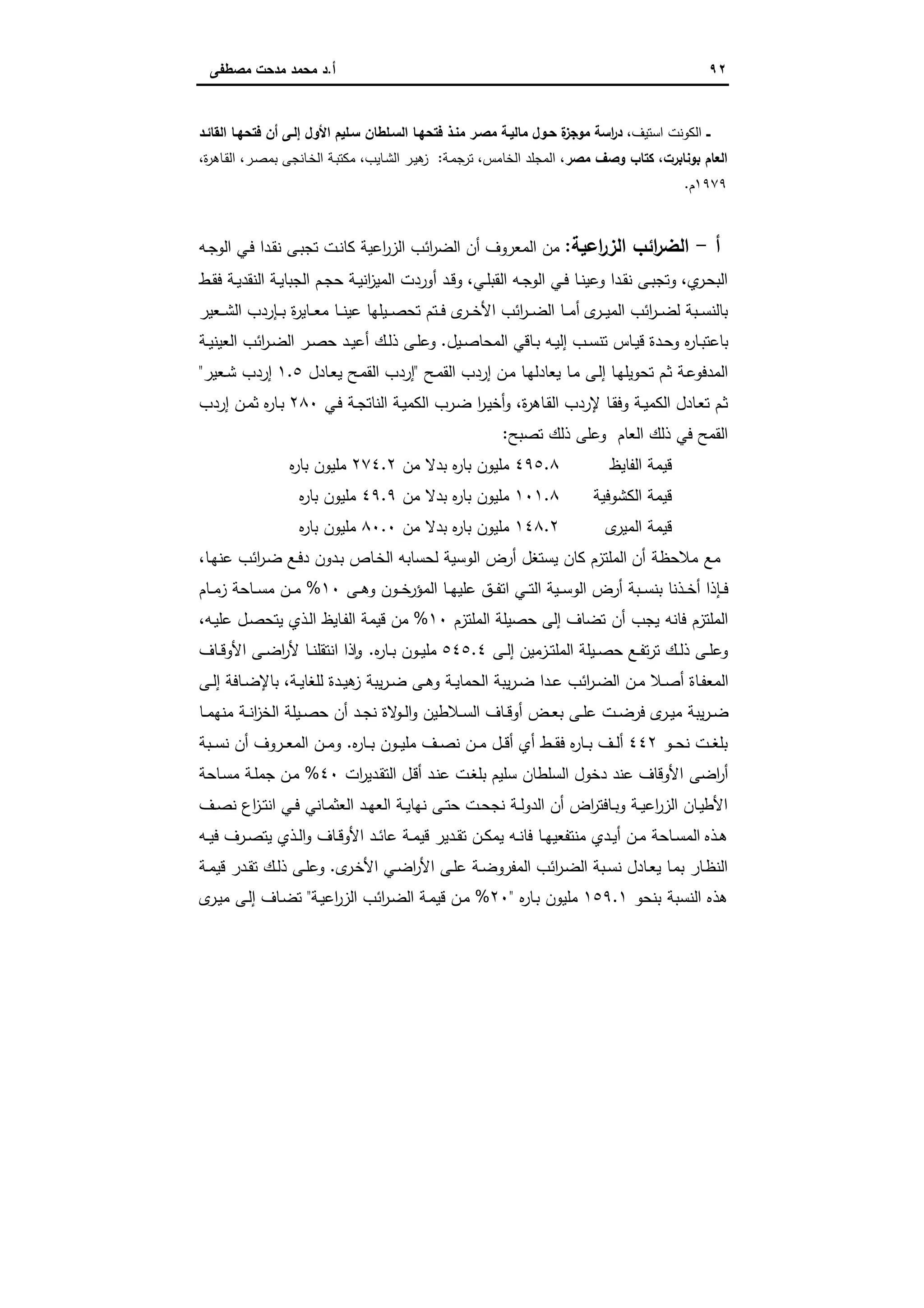 ٩٢‫أ‬.‫ﻣﺻطﻔﻰ‬ ‫ﻣدﺣت‬ ‫ﻣﺣﻣد‬ ‫د‬
‫ــ‬،‫اﺳﺗﯾف‬ ‫اﻟﻛوﻧت‬‫اﻟﻘﺎﺋـد‬ ‫ﻓﺗﺣﻬـﺎ‬ ‫أن‬ ‫إﻟـﻰ‬ ‫اﻷول‬ ‫ﺳـﻠﯾم‬ ‫اﻟﺳـﻠطﺎن‬ ‫ﻓﺗﺣﻬـﺎ‬ ‫ﻣﻧـذ‬ ‫ﻣﺻـر‬ ‫ﻣﺎﻟﯾـﺔ‬ ‫ﺣـول‬ ‫ة‬‫ز‬‫ﻣوﺟ‬ ‫اﺳﺔ‬‫ر‬‫د‬
،‫ﺑوﻧﺎﺑرت‬ ‫اﻟﻌﺎم‬‫ﻣﺻر‬ ‫وﺻف‬ ‫ﻛﺗﺎب‬‫اﻟﻣﺟﻠ‬ ،‫ـﺔ‬‫ﻣ‬‫ﺗرﺟ‬ ،‫اﻟﺧﺎﻣس‬ ‫د‬:،‫ة‬‫ر‬‫ـﺎﻫ‬‫ﻘ‬‫اﻟ‬ ،‫ـر‬‫ﺻ‬‫ﺑﻣ‬ ‫ـﺎﻧﺟﻰ‬‫ﺧ‬‫اﻟ‬ ‫ـﺔ‬‫ﺑ‬‫ﻣﻛﺗ‬ ،‫ـﺎﯾب‬‫ﺷ‬‫اﻟ‬ ‫ـر‬‫ﯾ‬‫ﻫ‬‫ز‬
١٩٧٩‫م‬.
‫أ‬-‫اﻋﯾﺔ‬‫ر‬‫اﻟز‬ ‫اﺋب‬‫ر‬‫اﻟﺿ‬:‫ـﻪ‬‫ﺟ‬‫اﻟو‬ ‫ـﻲ‬‫ﻓ‬ ‫ـدا‬‫ﻘ‬‫ﻧ‬ ‫ـﻰ‬‫ﺑ‬‫ﺗﺟ‬ ‫ـت‬‫ﻧ‬‫ﻛﺎ‬ ‫اﻋﯾﺔ‬‫ر‬‫اﻟز‬ ‫اﺋب‬‫ر‬‫اﻟﺿ‬ ‫أن‬ ‫اﻟﻣﻌروف‬ ‫ﻣن‬
‫ي‬‫ـر‬‫ﺣ‬‫اﻟﺑ‬،‫ـﻲ‬‫ـ‬‫ﻠ‬‫اﻟﻘﺑ‬ ‫ـﻪ‬‫ـ‬‫ﺟ‬‫اﻟو‬ ‫ـﻲ‬‫ـ‬‫ﻓ‬ ‫ـﺎ‬‫ـ‬‫ﻧ‬‫وﻋﯾ‬ ‫ـدا‬‫ـ‬‫ﻘ‬‫ﻧ‬ ‫ـﻰ‬‫ـ‬‫ﺑ‬‫وﺗﺟ‬،‫ـط‬‫ـ‬‫ﻘ‬‫ﻓ‬ ‫ـﺔ‬‫ـ‬‫ﯾ‬‫اﻟﻧﻘد‬ ‫ـﺔ‬‫ـ‬‫ﯾ‬‫اﻟﺟﺑﺎ‬ ‫ـم‬‫ـ‬‫ﺟ‬‫ﺣ‬ ‫ـﺔ‬‫ـ‬‫ﯾ‬‫اﻧ‬‫ز‬‫اﻟﻣﯾ‬ ‫أوردت‬ ‫ـد‬‫ـ‬‫ﻗ‬‫و‬
‫ى‬‫ـر‬‫ـ‬‫ـ‬‫ﯾ‬‫اﻟﻣ‬ ‫اﺋب‬‫ر‬‫ـ‬‫ـ‬‫ـ‬‫ﺿ‬‫ﻟ‬ ‫ـﺑﺔ‬‫ـ‬‫ـ‬‫ﺳ‬‫ﺑﺎﻟﻧ‬‫ـﻌﯾر‬‫ـ‬‫ـ‬‫ﺷ‬‫اﻟ‬ ‫ـﺈردب‬‫ـ‬‫ـ‬‫ﺑ‬ ‫ة‬‫ر‬‫ـﺎﯾ‬‫ـ‬‫ـ‬‫ﻌ‬‫ﻣ‬ ‫ـﺎ‬‫ـ‬‫ـ‬‫ﻧ‬‫ﻋﯾ‬ ‫ـﯾﻠﻬﺎ‬‫ـ‬‫ـ‬‫ﺻ‬‫ﺗﺣ‬ ‫ـﺗم‬‫ـ‬‫ـ‬‫ﻓ‬ ‫ى‬‫ـر‬‫ـ‬‫ـ‬‫ﺧ‬‫اﻷ‬ ‫اﺋب‬‫ر‬‫ـ‬‫ـ‬‫ـ‬‫ﺿ‬‫اﻟ‬ ‫ـﺎ‬‫ـ‬‫ـ‬‫ﻣ‬‫أ‬
‫ـﯾل‬‫ـ‬‫ﺻ‬‫اﻟﻣﺣﺎ‬ ‫ـﺎﻗﻲ‬‫ـ‬‫ﺑ‬ ‫ـﻪ‬‫ـ‬‫ﯾ‬‫إﻟ‬ ‫ـب‬‫ـ‬‫ﺳ‬‫ﺗﻧ‬ ‫ـﺎس‬‫ـ‬‫ﯾ‬‫ﻗ‬ ‫ـدة‬‫ـ‬‫ﺣ‬‫و‬ ‫ﻩ‬‫ر‬‫ـﺎ‬‫ـ‬‫ﺑ‬‫ﺑﺎﻋﺗ‬.‫ـﺔ‬‫ـ‬‫ﯾ‬‫اﻟﻌﯾﻧ‬ ‫اﺋب‬‫ر‬‫ـ‬‫ـ‬‫ﺿ‬‫اﻟ‬ ‫ـر‬‫ـ‬‫ﺻ‬‫ﺣ‬ ‫ـد‬‫ـ‬‫ﯾ‬‫أﻋ‬ ‫ـك‬‫ـ‬‫ﻟ‬‫ذ‬ ‫ـﻰ‬‫ـ‬‫ﻠ‬‫وﻋ‬
‫ـﺢ‬‫ﻣ‬‫اﻟﻘ‬ ‫إردب‬ ‫ـن‬‫ﻣ‬ ‫ـﺎ‬‫ﻬ‬‫ﯾﻌﺎدﻟ‬ ‫ـﺎ‬‫ﻣ‬ ‫ـﻰ‬‫ﻟ‬‫إ‬ ‫ـﺎ‬‫ﻬ‬‫ﺗﺣوﯾﻠ‬ ‫ـم‬‫ﺛ‬ ‫ـﺔ‬‫ﻋ‬‫اﻟﻣدﻓو‬"‫ـﺎدل‬‫ﻌ‬‫ﯾ‬ ‫ـﺢ‬‫ﻣ‬‫اﻟﻘ‬ ‫إردب‬١.٥‫ـﻌﯾر‬‫ـ‬‫ﺷ‬ ‫إردب‬"
‫ة‬‫ر‬‫ـﺎﻫ‬‫ﻘ‬‫اﻟ‬ ‫ﻹردب‬ ‫ـﺎ‬‫ﻘ‬‫وﻓ‬ ‫ـﺔ‬‫ـ‬‫ﯾ‬‫اﻟﻛﻣ‬ ‫ـﺎدل‬‫ﻌ‬‫ﺗ‬ ‫ـم‬‫ﺛ‬،‫ـ‬‫ـ‬‫ﯾ‬‫أﺧ‬‫و‬‫ـﻲ‬‫ﻓ‬ ‫ـﺔ‬‫ـ‬‫ﺟ‬‫اﻟﻧﺎﺗ‬ ‫ـﺔ‬‫ﯾ‬‫اﻟﻛﻣ‬ ‫ـرب‬‫ﺿ‬ ‫ا‬‫ر‬٢٨٠‫إردب‬ ‫ـن‬‫ـ‬‫ﻣ‬‫ﺛ‬ ‫ﻩ‬‫ر‬‫ـﺎ‬‫ﺑ‬
‫ﺗﺻﺑﺢ‬ ‫ذﻟك‬ ‫وﻋﻠﻰ‬ ‫اﻟﻌﺎم‬ ‫ذﻟك‬ ‫ﻓﻲ‬ ‫اﻟﻘﻣﺢ‬:
‫اﻟﻔﺎﯾظ‬ ‫ﻗﯾﻣﺔ‬٤٩٥.٨‫ﻣن‬ ‫ﺑدﻻ‬ ‫ﻩ‬‫ر‬‫ﺑﺎ‬ ‫ﻣﻠﯾون‬٢٧٤.٢‫ﻩ‬‫ر‬‫ﺑﺎ‬ ‫ﻣﻠﯾون‬
‫اﻟﻛﺷوﻓﯾﺔ‬ ‫ﻗﯾﻣﺔ‬١٠١.٨‫ﻣن‬ ‫ﺑدﻻ‬ ‫ﻩ‬‫ر‬‫ﺑﺎ‬ ‫ﻣﻠﯾون‬٤٩.٩‫ﻩ‬‫ر‬‫ﺑﺎ‬ ‫ﻣﻠﯾون‬
‫ى‬‫اﻟﻣﯾر‬ ‫ﻗﯾﻣﺔ‬١٤٨.٢‫ﻣن‬ ‫ﺑدﻻ‬ ‫ﻩ‬‫ر‬‫ﺑﺎ‬ ‫ﻣﻠﯾون‬٨٠.٠‫ﻩ‬‫ر‬‫ﺑﺎ‬ ‫ﻣﻠﯾون‬
‫أن‬ ‫ﻣﻼﺣظﺔ‬ ‫ﻣﻊ‬،‫ـﺎ‬‫ﻬ‬‫ﻋﻧ‬ ‫اﺋب‬‫ر‬‫ـ‬‫ﺿ‬ ‫ـﻊ‬‫ﻓ‬‫د‬ ‫ـدون‬‫ﺑ‬ ‫ـﺎص‬‫ﺧ‬‫اﻟ‬ ‫ﻟﺣﺳﺎﺑﻪ‬ ‫اﻟوﺳﯾﺔ‬ ‫أرض‬ ‫ﯾﺳﺗﻐل‬ ‫ﻛﺎن‬ ‫اﻟﻣﻠﺗزم‬
‫ـﻰ‬‫ـ‬‫ـ‬‫ﻫ‬‫و‬ ‫ـون‬‫ـ‬‫ـ‬‫ﺧ‬‫اﻟﻣؤر‬ ‫ـﺎ‬‫ـ‬‫ﻬ‬‫ﻋﻠﯾ‬ ‫ـق‬‫ـ‬‫ـ‬‫ﻔ‬‫اﺗ‬ ‫ـﻲ‬‫ـ‬‫ـ‬‫ﺗ‬‫اﻟ‬ ‫ـﯾﺔ‬‫ـ‬‫ـ‬‫ﺳ‬‫اﻟو‬ ‫أرض‬ ‫ـﺑﺔ‬‫ـ‬‫ـ‬‫ﺳ‬‫ﺑﻧ‬ ‫ـذﻧﺎ‬‫ـ‬‫ـ‬‫ﺧ‬‫أ‬ ‫ـﺈذا‬‫ـ‬‫ﻓ‬١٠%‫ـﺎم‬‫ـ‬‫ـ‬‫ﻣ‬‫ز‬ ‫ـﺎﺣﺔ‬‫ـ‬‫ـ‬‫ﺳ‬‫ﻣ‬ ‫ـن‬‫ـ‬‫ـ‬‫ﻣ‬
‫اﻟﻣﻠﺗزم‬ ‫ﺣﺻﯾﻠﺔ‬ ‫إﻟﻰ‬ ‫ﺗﺿﺎف‬ ‫أن‬ ‫ﯾﺟب‬ ‫ﻓﺎﻧﻪ‬ ‫اﻟﻣﻠﺗزم‬١٠%‫ـﻪ‬‫ﯾ‬‫ﻋﻠ‬ ‫ـل‬‫ﺻ‬‫ﯾﺗﺣ‬ ‫ـذي‬‫ﻟ‬‫ا‬ ‫ـﺎﯾظ‬‫ﻔ‬‫اﻟ‬ ‫ﻗﯾﻣﺔ‬ ‫ﻣن‬،
‫ـﻰ‬‫ـ‬‫ﻟ‬‫إ‬ ‫ـزﻣﯾن‬‫ـ‬‫ﺗ‬‫اﻟﻣﻠ‬ ‫ـﯾﻠﺔ‬‫ـ‬‫ﺻ‬‫ﺣ‬ ‫ـﻊ‬‫ـ‬‫ﻔ‬‫ﺗ‬‫ر‬‫ﺗ‬ ‫ـك‬‫ـ‬‫ﻟ‬‫ذ‬ ‫ـﻰ‬‫ـ‬‫ﻠ‬‫وﻋ‬٥٤٥.٤‫ﻩ‬‫ر‬‫ـﺎ‬‫ـ‬‫ﺑ‬ ‫ـون‬‫ـ‬‫ﯾ‬‫ﻣﻠ‬.‫ـﺎف‬‫ـ‬‫ﻗ‬‫اﻷو‬ ‫ـﻰ‬‫ـ‬‫ﺿ‬‫ا‬‫ر‬‫ﻷ‬ ‫ـﺎ‬‫ـ‬‫ﻧ‬‫اﻧﺗﻘﻠ‬ ‫ذا‬ ٕ‫ا‬‫و‬
‫ـﺔ‬‫ـ‬‫ﯾ‬‫ﻟﻠﻐﺎ‬ ‫ـدة‬‫ـ‬‫ﯾ‬‫ﻫ‬‫ز‬ ‫ﯾﺑﺔ‬‫ر‬‫ـ‬‫ـ‬‫ﺿ‬ ‫ـﻰ‬‫ـ‬‫ﻫ‬‫و‬ ‫ـﺔ‬‫ـ‬‫ﯾ‬‫اﻟﺣﻣﺎ‬ ‫ﯾﺑﺔ‬‫ر‬‫ـ‬‫ـ‬‫ﺿ‬ ‫ـدا‬‫ـ‬‫ﻋ‬ ‫اﺋب‬‫ر‬‫ـ‬‫ـ‬‫ﺿ‬‫اﻟ‬ ‫ـن‬‫ـ‬‫ﻣ‬ ‫ـﻼ‬‫ـ‬‫ﺻ‬‫أ‬ ‫ـﺎة‬‫ـ‬‫ﻔ‬‫اﻟﻣﻌ‬،‫ـﻰ‬‫ـ‬‫ﻟ‬‫إ‬ ‫ـﺎﻓﺔ‬‫ـ‬‫ﺿ‬‫ﺑﺎﻹ‬
‫ـﺎ‬‫ـ‬‫ﻣ‬‫ﻣﻧﻬ‬ ‫ـﺔ‬‫ـ‬‫ﻧ‬‫ا‬‫ز‬‫اﻟﺧ‬ ‫ـﯾﻠﺔ‬‫ـ‬‫ﺻ‬‫ﺣ‬ ‫أن‬ ‫ـد‬‫ـ‬‫ﺟ‬‫ﻧ‬ ‫ﻻة‬‫ـو‬‫ـ‬‫ﻟ‬‫ا‬‫و‬ ‫ـﻼطﯾن‬‫ـ‬‫ﺳ‬‫اﻟ‬ ‫ـﺎف‬‫ـ‬‫ﻗ‬‫أو‬ ‫ـض‬‫ـ‬‫ﻌ‬‫ﺑ‬ ‫ـﻰ‬‫ـ‬‫ﻠ‬‫ﻋ‬ ‫ـت‬‫ـ‬‫ﺿ‬‫ﻓر‬ ‫ى‬‫ـر‬‫ـ‬‫ﯾ‬‫ﻣ‬ ‫ﯾﺑﺔ‬‫ر‬‫ـ‬‫ـ‬‫ﺿ‬
‫ـو‬‫ـ‬‫ـ‬‫ﺣ‬‫ﻧ‬ ‫ـت‬‫ـ‬‫ﻐ‬‫ﺑﻠ‬٤٤٢‫ﻩ‬‫ر‬‫ـﺎ‬‫ـ‬‫ـ‬‫ﺑ‬ ‫ـون‬‫ـ‬‫ـ‬‫ﯾ‬‫ﻣﻠ‬ ‫ـف‬‫ـ‬‫ﺻ‬‫ﻧ‬ ‫ـن‬‫ـ‬‫ـ‬‫ﻣ‬ ‫ـل‬‫ـ‬‫ﻗ‬‫أ‬ ‫أي‬ ‫ـط‬‫ـ‬‫ـ‬‫ﻘ‬‫ﻓ‬ ‫ﻩ‬‫ر‬‫ـﺎ‬‫ـ‬‫ـ‬‫ﺑ‬ ‫ـف‬‫ـ‬‫ﻟ‬‫أ‬.‫ـر‬‫ـ‬‫ـ‬‫ﻌ‬‫اﻟﻣ‬ ‫ـن‬‫ـ‬‫ﻣ‬‫و‬‫ـﺑﺔ‬‫ـ‬‫ـ‬‫ﺳ‬‫ﻧ‬ ‫أن‬ ‫وف‬
‫ات‬‫ر‬‫ـدﯾ‬‫ﻘ‬‫اﻟﺗ‬ ‫ـل‬‫ﻗ‬‫أ‬ ‫ـد‬‫ﻧ‬‫ﻋ‬ ‫ـت‬‫ﻐ‬‫ﺑﻠ‬ ‫ﺳﻠﯾم‬ ‫اﻟﺳﻠطﺎن‬ ‫دﺧول‬ ‫ﻋﻧد‬ ‫اﻷوﻗﺎف‬ ‫اﺿﻰ‬‫ر‬‫أ‬٤٠%‫ـﺎﺣﺔ‬‫ﺳ‬‫ﻣ‬ ‫ـﺔ‬‫ﻠ‬‫ﺟﻣ‬ ‫ـن‬‫ﻣ‬
‫ـف‬‫ـ‬‫ﺻ‬‫ﻧ‬ ‫اع‬‫ز‬‫ـ‬‫ـ‬‫ﺗ‬‫اﻧ‬ ‫ـﻲ‬‫ـ‬‫ﻓ‬ ‫ـﺎﻧﻲ‬‫ـ‬‫ﻣ‬‫اﻟﻌﺛ‬ ‫ـد‬‫ـ‬‫ﻬ‬‫اﻟﻌ‬ ‫ـﺔ‬‫ـ‬‫ﯾ‬‫ﻧﻬﺎ‬ ‫ـﻰ‬‫ـ‬‫ﺗ‬‫ﺣ‬ ‫ـت‬‫ـ‬‫ﺣ‬‫ﻧﺟ‬ ‫ـﺔ‬‫ـ‬‫ﻟ‬‫اﻟدو‬ ‫أن‬ ‫اض‬‫ر‬‫ـﺎﻓﺗ‬‫ـ‬‫ﺑ‬‫و‬ ‫ـﺔ‬‫ـ‬‫ﯾ‬‫اﻋ‬‫ر‬‫اﻟز‬ ‫ـﺎن‬‫ـ‬‫ﯾ‬‫اﻷط‬
‫ـﻪ‬‫ـ‬‫ﯾ‬‫ﻓ‬ ‫ـرف‬‫ـ‬‫ﺻ‬‫ﯾﺗ‬ ‫ـذي‬‫ـ‬‫ﻟ‬‫ا‬‫و‬ ‫ـﺎف‬‫ـ‬‫ﻗ‬‫اﻷو‬ ‫ـد‬‫ـ‬‫ﺋ‬‫ﻋﺎ‬ ‫ـﺔ‬‫ـ‬‫ﻣ‬‫ﻗﯾ‬ ‫ـدﯾر‬‫ـ‬‫ﻘ‬‫ﺗ‬ ‫ـن‬‫ـ‬‫ﻛ‬‫ﯾﻣ‬ ‫ـﻪ‬‫ـ‬‫ﻧ‬‫ﻓﺎ‬ ‫ـﺎ‬‫ـ‬‫ﻬ‬‫ﻣﻧﺗﻔﻌﯾ‬ ‫ـدي‬‫ـ‬‫ﯾ‬‫أ‬ ‫ـن‬‫ـ‬‫ﻣ‬ ‫ـﺎﺣﺔ‬‫ـ‬‫ﺳ‬‫اﻟﻣ‬ ‫ـذﻩ‬‫ـ‬‫ﻫ‬
‫ـ‬‫ـ‬‫ﻣ‬‫ﺑ‬ ‫ـﺎر‬‫ظ‬‫اﻟﻧ‬‫ى‬‫ـر‬‫ﺧ‬‫اﻷ‬ ‫ـﻲ‬‫ـ‬‫ﺿ‬‫ا‬‫ر‬‫اﻷ‬ ‫ـﻰ‬‫ـ‬‫ﻠ‬‫ﻋ‬ ‫ـﺔ‬‫ـ‬‫ﺿ‬‫اﻟﻣﻔرو‬ ‫اﺋب‬‫ر‬‫ـ‬‫ﺿ‬‫اﻟ‬ ‫ـﺑﺔ‬‫ـ‬‫ﺳ‬‫ﻧ‬ ‫ـﺎدل‬‫ـ‬‫ﻌ‬‫ﯾ‬ ‫ﺎ‬.‫ـﺔ‬‫ـ‬‫ﻣ‬‫ﻗﯾ‬ ‫ـدر‬‫ـ‬‫ﻘ‬‫ﺗ‬ ‫ـك‬‫ـ‬‫ﻟ‬‫ذ‬ ‫ـﻰ‬‫ـ‬‫ﻠ‬‫وﻋ‬
‫ﻫذﻩ‬‫ﺑﻧﺣو‬ ‫اﻟﻧﺳﺑﺔ‬١٥٩.١‫ﻩ‬‫ر‬‫ـﺎ‬‫ﺑ‬ ‫ﻣﻠﯾون‬"٢٠%‫ـﺔ‬‫ﯾ‬‫اﻋ‬‫ر‬‫اﻟز‬ ‫اﺋب‬‫ر‬‫ـ‬‫ﺿ‬‫اﻟ‬ ‫ـﺔ‬‫ﻣ‬‫ﻗﯾ‬ ‫ـن‬‫ﻣ‬"‫ى‬‫ـر‬‫ﯾ‬‫ﻣ‬ ‫ـﻰ‬‫ﻟ‬‫إ‬ ‫ـﺎف‬‫ﺿ‬‫ﺗ‬
 