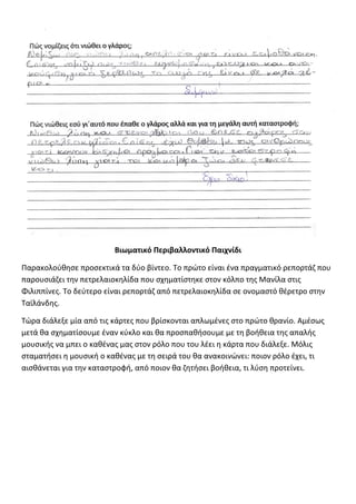 Βιωματικό Περιβαλλοντικό Παιχνίδι
Παρακολούθησε προσεκτικά τα δύο βίντεο. Το πρώτο είναι ένα πραγματικό ρεπορτάζ που
παρουσιάζει την πετρελαιοκηλίδα που σχηματίστηκε στον κόλπο της Μανίλα στις
Φιλιππίνες. Το δεύτερο είναι ρεπορτάζ από πετρελαιοκηλίδα σε ονομαστό θέρετρο στην
Ταϊλάνδης.
Τώρα διάλεξε μία από τις κάρτες που βρίσκονται απλωμένες στο πρώτο θρανίο. Αμέσως
μετά θα σχηματίσουμε έναν κύκλο και θα προσπαθήσουμε με τη βοήθεια της απαλής
μουσικής να μπει ο καθένας μας στον ρόλο που του λέει η κάρτα που διάλεξε. Μόλις
σταματήσει η μουσική ο καθένας με τη σειρά του θα ανακοινώνει: ποιον ρόλο έχει, τι
αισθάνεται για την καταστροφή, από ποιον θα ζητήσει βοήθεια, τι λύση προτείνει.
 