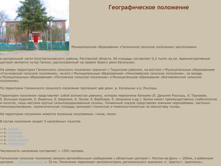 Специалист по
земельным и
имущественным
отношениям
Специалист по
вопросам ЖКХ
Специалист по
правовой кадровой
работе
Сектор экономики
и финансов
Глава Гапкинского
сельского поселения
Географическое положение
Муниципальное образование «Гапкинское сельское поселение» расположено
в центральной части Константиновского района, Ростовской области. Её площадь составляет 0,2 тысяч кв.км. Административным
центром является хутор Гапкин, расположенный на правом берегу реки Кагальник.
На севере территория Гапкинского сельского поселения граничит с Тацинским районом, на востоке с Муниципальным образованием
«Стычновское сельское поселение», на юге с Муниципальным образованием «Николаевское сельское поселение», на западе
с Муниципальным образованием «Почтовское сельское поселение» и Муниципальное образование «Богоявленское сельское
поселение».
По территории Гапкинского сельского поселения протекают две реки: р. Кагальник и р. Россошь.
Территория поселения представляет собой волнистую равнину, которая пересечена балками (б. Дальняя Россошь, б. Терновая,
б. Большая водяная, б. Бирючья, б. Широкая, б. Лысая. б. Вербовая, б. Шишкина и др.). Балки имеют преимущественно слабопологие
и пологие, лишь местами крутые сильноэродированные склоны. Почвенный покров представлен южными чернозёмами, частично
темнокаштановыми, незначительную площадь занимают глинистые и тяжелосуглинистые по мехсоставу почвы.
На территории поселения имеются полезные ископаемые: глина, песок.
В состав поселения входят 5 населённых пунктов:
— х. Гапкин
— х. Савельев
— х. Лисичкин
— х. Новая Жизнь
— п. Холмистый
Численность населения составляет — 1591 человек.
Гапкинское сельское поселение связано автомобильным сообщением с областным центром г. Ростов-на-Дону — 200км, и районным
центром г. Константиновск — 35 км. Поселение пересекает автомагистраль регионального значения «г. Шахты-г. Цимлянск».
 