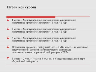 Итоги конкурсов
 1 место – Международная дистанционная олимпиада по
математике проекта «Инфоурок» - 3 чел. - 2 «Д»
 2 место – Международная дистанционная олимпиада по
математике проекта «Инфоурок» - 6 чел. - 2 «Д»
 3 место – Международная дистанционная олимпиада по
математике проекта «Инфоурок» - 1 чел. - 2 «Д»
 Похвальная грамота – Гайнулин Олег – 6 «В» класс - за успешное
выступление в осенней математической олимпиаде
шестиклассников творческой лаборатории «2Х2»
 3 место – 2 чел. – 7 «В» и 8 «А» кл. в V исследовательской игре
«Музейный лабиринт»
 
