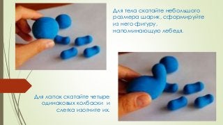 Для тела скатайте небольшого
размера шарик, сформируйте
из него фигуру,
напоминающую лебедя.
Для лапок скатайте четыре
оди...