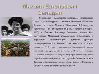 Совершенно выдающейся личностью, прославившей
город Козлов-Мичуринск, является Владимир Евгеньевич
Зельдин. Он родился 28 января (10) февраля 1915 (по другим
источникам – 15 (28) февраля 1915 и 28 февраля (13 марта)
1915) в Козлове. Владимир Евгеньевич Зельдин был
выпускником Московской консерватории, тромбонистом и
дирижёром, капельмейстером духового оркестра,
расквартированного в Козлове 39-го Томского пехотного
полка, с 1918 года – директором музыкальной школы
(народной консерватории) в Козлове. В фильме Пырьева
«Свинарка и пастух» он получил широкую известность после
первой же большой роли в кино (Мусаиб). Снимался также в
фильмах «Карнавальная ночь», «Дядя Ваня», «Женщина в
белом», «Десять негритят» и многих других.
 
