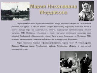 Директор Областного научно-методического центра народного творчества, заслуженный
работник культуры Ю.Д. Павлов пишет: «Марию Николаевну Мордасову знают вся Россия и
многие народы мира как удивительную, тонкую, выдающуюся исполнительницу русских
частушек. М.Н. Мордасова объединила в своем творчестве особенности фольклора двух
областей, Тамбовской и Воронежской, а может быть и всего Черноземья…». Мордасову М.Н.
называют «воплощенным символом тамбовского и в целом русского фольклора».
Мария Николаевна родилась 14 февраля (1 февраля по старому стилю) 1915 года в деревне
Нижняя Мазовка (ныне Тамбовского района, Тамбовская область) в многодетной
крестьянской семье.
 