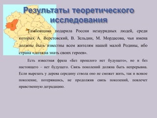 Тамбовщина подарила России незаурядных людей, среди
которых А. Верстовский, В. Зельдин, М. Мордасова, чьи имена
должны быть известны всем жителям нашей малой Родины, ибо
страна «должна знать своих героев».
Есть известная фраза «Без прошлого нет будущего», но и без
настоящего – нет будущего. Связь поколений должна быть непрерывна.
Если вырезать у дерева середину ствола оно не сможет жить, так и всякое
поколение, потерявшись, не продолжив связь поколений, повлечет
нравственную деградацию.
 