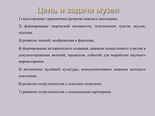 1) всестороннее гармоничное развитие каждого школьника,
2) формирование творческой активности, эстетических чувств, вкусов,
идеалов,
3) развитие эмоций, воображения и фантазии,
4) формирование исторического сознания, навыков осмысленного участия в
документировании явлений, процессов, событий для выработки научного
мировоззрения.
5) воспитание музейной культуры, коммуникативных навыков молодого
поколения,
6) развитие сотрудничества с сельским социумом;
7) развитие сотрудничества с социальными партнерами.
 