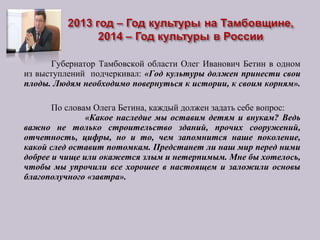 Губернатор Тамбовской области Олег Иванович Бетин в одном
из выступлений подчеркивал: «Год культуры должен принести свои
плоды. Людям необходимо повернуться к истории, к своим корням».
По словам Олега Бетина, каждый должен задать себе вопрос:
«Какое наследие мы оставим детям и внукам? Ведь
важно не только строительство зданий, прочих сооружений,
отчетность, цифры, но и то, чем запомнится наше поколение,
какой след оставит потомкам. Предстанет ли наш мир перед ними
добрее и чище или окажется злым и нетерпимым. Мне бы хотелось,
чтобы мы упрочили все хорошее в настоящем и заложили основы
благополучного «завтра».
 