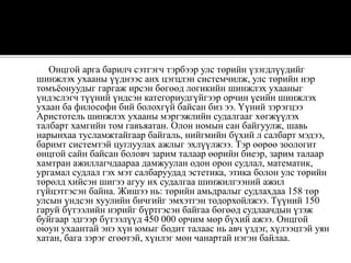 Онцгой арга барилч сэтгэгч тэрбээр улс төрийн үзэгдлүүдийг
шинжлэх ухааны үүднээс анх цэгцлэн системчилж, улс төрийн нэр
томъёонуудыг гаргаж ирсэн бөгөөд логикийн шинжлэх ухааныг
үндэслэгч түүний үндсэн категориудгүйгээр орчин үеийн шинжлэх
ухаан ба философи бий болохгүй байсан биз ээ. Yүний зэрэгцээ
Аристотель шинжлэх ухааны мэргэжлийн судалгааг хөгжүүлэх
талбарт хамгийн том гавъяатан. Олон номын сан байгуулж, шавь
нарынхаа тусламжтайгаар байгаль, нийгмийн бүхий л салбарт мэдээ,
баримт системтэй цуглуулах ажлыг эхлүүлжээ. Тэр өөрөө зоологит
онцгой сайн байсан боловч зарим талаар өөрийн биеэр, зарим талаар
хамтран ажиллагчдаараа дамжуулан одон орон судлал, математик,
ургамал судлал гэх мэт салбаруудад эстетика, этика болон улс төрийн
төрөлд хийсэн шигээ агуу их судалгаа шинжилгээний ажил
гүйцэтгэсэн байна. Жишээ нь: төрийн амьдралыг судлахдаа 158 төр
улсын үндсэн хуулийн бичгийг эмхэтгэн тодорхойлжээ. Түүний 150
гаруй бүтээлийн нэрийг бүртгэсэн байгаа бөгөөд судлаачдын үзэж
буйгаар эдгээр бүтээлүүд 450 000 орчим мөр бүхий ажээ. Онцгой
оюун ухаантай энэ хүн юмыг бодит талаас нь авч үздэг, хүлээцтэй уян
хатан, бага зэрэг егөөтэй, хүнлэг мөн чанартай нэгэн байлаа.
 