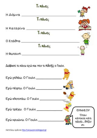 Χατσίκου Ιωάννα http://taksiasterati.blogspot.gr
Η Δόμνα ______________________________________
Η Κατερίνα __________________________________
Ο Στάθης _________________________________________
Η Φωτεινή ________________________________________
Διάβασε τι κάνω εγώ και πες τι κάνει ο Γουίνι.
Εγώ γελάω. Ο Γουίνι ______________.
Εγώ πέφτω. Ο Γουίνι ______________.
Εγώ κλοτσάω. Ο Γουίνι ______________.
Εγώ τρέχω. Ο Γουίνι ______________.
Εγώ κρυώνω. Ο Γουίνι ______________.
ΘΥΜΗΣΟΥ:
Όταν
κάποιος κάτι
κάνει , βάζω
ει.
 