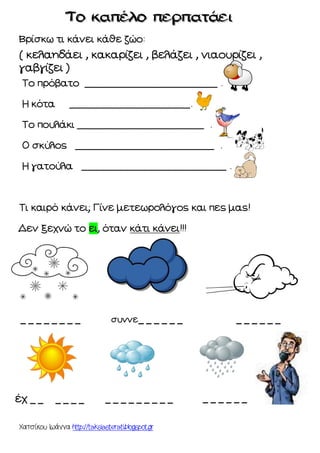 Χατσίκου Ιωάννα http://taksiasterati.blogspot.gr
Βρίσκω τι κάνει κάθε ζώο:
( κελαηδάει , κακαρίζει , βελάζει , νιαουρίζει ,
γαβγίζει )
Το πρόβατο ______________________ .
Η κότα ____________________.
Το πουλάκι _____________________ .
Ο σκύλος _______________________ .
Η γατούλα ________________________ .
Τι καιρό κάνει; Γίνε μετεωρολόγος και πες μας!
Δεν ξεχνώ το ει, όταν κάτι κάνει!!!
_ _ _ _ _ _ _ _ συννε_ _ _ _ _ _ _ _ _ _ _ _
έχ _ _ _ _ _ _ _ _ _ _ _ __ _ _ _ _ _ _ _ _
 