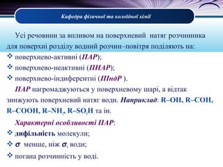 Кафедра фізичної та колоїдної хімії
Усі речовини за впливом на поверхневий натяг розчинника
для поверхні розділу водний розчин–повітря поділяють на:
 поверхнево-активні (ПАР);
 поверхнево-неактивні (ПНАР);
 поверхнево-індиферентні (ПІндР ).
ПАР нагромаджуються у поверхневому шарі, а відтак
знижують поверхневий натяг води. Наприклад: R–ОН, R–СОН,
R–СООН, R–NH2, R–SO3H та ін.
Характерні особливості ПАР:
 дифільність молекули;
 σ менше, ніж σ0 води;
 погана розчинність у воді.
 