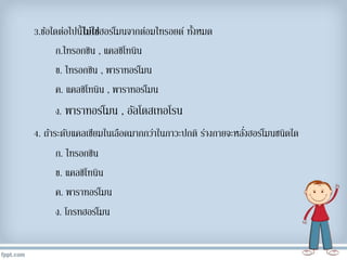 3.ข้อใดต่อไปนี้ไม่ใช่ฮอร์โมนจำกต่อมไทรอยด์ ทั้งหมด
ก.ไทรอกซิน , แคลซิโทนิน
ข. ไทรอกซิน , พำรำทอร์โมน
ค. แคลซิโทนิน , พำรำทอร์โมน
ง. พำรำทอร์โมน , อัลโดสเทอโรน
4. ถ้ำระดับแคลเซียมในเลือดมำกกว่ำในภำวะปกติ ร่ำงกำยจะหลั่งฮอร์โมนชนิดใด
ก. ไทรอกซิน
ข. แคลซิโทนิน
ค. พำรำทอร์โมน
ง. โกรทฮอร์โมน
 