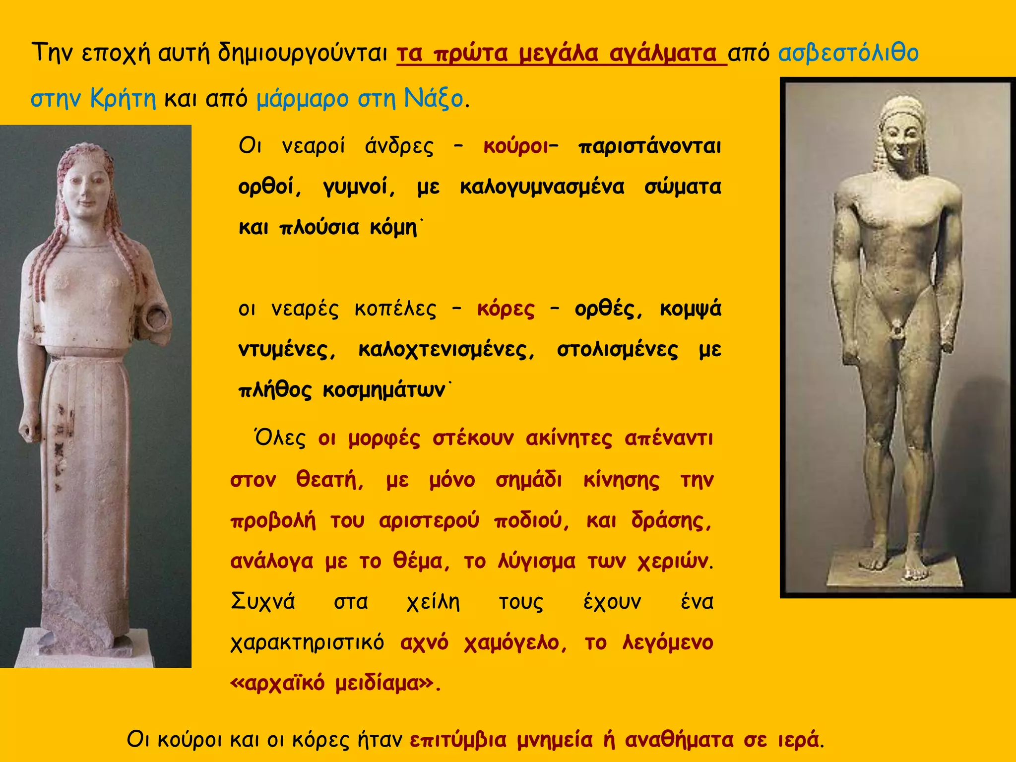 Την εποχή αυτή δημιουργούνται τα πρώτα μεγάλα αγάλματα από ασβεστόλιθο στην Κρήτη
και από μάρμαρο στη Νάξο.
Οι νεαροί άνδρες – κούροι– παριστάνονται
ορθοί, γυμνοί, με καλογυμνασμένα σώματα
και πλούσια κόμη˙
οι νεαρές κοπέλες – κόρες – ορθές, κομψά
ντυμένες, καλοχτενισμένες, στολισμένες με
πλήθος κοσμημάτων˙
Oι μορφές στέκουν ακίνητες απέναντι στον
θεατή, με μόνο σημάδι κίνησης την προβολή
του αριστερού ποδιού, και δράσης, ανάλογα
με το θέμα, το λύγισμα των χεριών. Συχνά
στα χείλη τους έχουν ένα χαρακτηριστικό αχνό
χαμόγελο, το λεγόμενο «αρχαϊκό μειδίαμα».
Οι κούροι και οι κόρες ήταν επιτύμβια μνημεία ή αναθήματα σε ιερά.
 